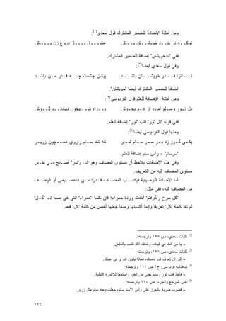 ‫ﻭﻤﻥ ﺃﻤﺜﻠﺔ ﺍﻹﻀﺎﻓﺔ ﻟﻠﻀﻤﻴﺭ ﺍﻟﻤﺸﺘﺭﻙ ﻗﻭل ﺴﻌﺩﻱ)١(:‬
‫ﻋﺸـــﻕ ﺒـــﺎﺯ ﺩﺭﻭﻍ ﺯﻥ ﺒـــﺎﺵ‬                   ‫ﺘﻭﻜــﻪ ﺩﺭ ﺒﻨــﺩ ﺨﻭﻴﺸــﺘﻥ ﺒــﺎﺵ‬
                                                 ‫ـ‬             ‫ـ‬

                                      ‫ﻓﻔﻲ "ﺒﻨﺩﺨﻭﻴﺸﺘﻥ" ﺇﻀﺎﻓﺔ ﻟﻠﻀﻤﻴﺭ ﺍﻟﻤﺸﺘﺭﻙ.‬
                                                         ‫ﻭﻓﻲ ﻗﻭل ﺴﻌﺩﻱ ﺃﻴ ‪‬ﺎ)٢(:‬
                                                              ‫ﻀ‬
‫ﭙﻴﺸﻥ ﭽﺸﻤﺕ ﭽــﻪ ﻗـﺩﺭ ﻤـﻥ ﺒﺎﺸـﺩ‬                  ‫ـﺩ‬
                                                ‫ـﺘﻥ ﺒﺎﺸــ‬
                                                        ‫ـﺎﺘﺭﺍ ـﺩﺭ ﺨﻭﻴﺸــ‬
                                                                 ‫ﻗــ‬   ‫ﺘــ‬

                                        ‫ﺇﻀﺎﻓﺔ ﻟﻠﻀﻤﻴﺭ ﺍﻟﻤﺸﺘﺭﻙ ﺃﻴ ‪‬ﺎ "ﺨﻭﻴﺸﺘﻥ".‬
                                                   ‫ﻀ‬
                                     ‫ﻭﻤﻥ ﺃﻤﺜﻠﺔ ﺍﻹﻀﺎﻓﺔ ﻟﻠﻌﹶﻡ ﻗﻭل ﺍﻟﻔﺭﺩﻭﺴﻲ)٣(:‬
                                                       ‫‪‬ﻠ‬
‫ﺒــﺭﺍﻩ ﺸــﺒﻴﺨﻭﻥ ﻨﻬﺎﺩﻨــﺩ ﮔــﻭﺵ‬                 ‫ﺩل ﺘـﻭﺭ ﻭﺴـﻠﻡ ﺁﻤـﺩ ﺍﺯ ﻏـﻡ ﺒﺠـﻭﺵ‬
                                                 ‫ـ ـ‬         ‫ـ‬     ‫ـ‬     ‫ـ‬

                                      ‫ﻓﻔﻲ ﻗﻭﻟﻪ "ﺩل ﺘﻭﺭ" ﻗﻠﺏ "ﺘﻭﺭ" ﺇﻀﺎﻓﺔ ﻟﻠﻌﹶﻡ.‬
                                        ‫‪‬ﻠ‬
                                                    ‫ﻭﻤﻨﻬﺎ ﻗﻭل ﺍﻟﻔﺭﺩﻭﺴﻲ ﺃﻴ ‪‬ﺎ)٤(:‬
                                                         ‫ﻀ‬
‫ﻜﻪ ﺸﺩ ﺴـﺎﻡ ﺭﺍﺭﻭﻱ ﻫﻤــﭽﻭﻥ ﺯﺭﻴـﺭ‬                 ‫ﻴﻜ ـﻲ ﮔ ـﺭﺯ ﺯﺩ ﺒ ـﺭ ﺴ ـﺭ ﺴ ـﺎﻡ ﺸ ـﻴﺭ‬
                                                 ‫ـ‬     ‫ـ ـ ـ‬                   ‫ـ‬

                                               ‫"ﺴﺭﺴﺎﻡ" = ﺭﺃﺱ ﺴﺎﻡ ﺇﻀﺎﻓﺔ ﻟﻠﻌﹶﻡ.‬
                                                 ‫‪‬ﻠ‬
‫ﻭﻓﻲ ﻫﺫﻩ ﺍﻹﻀﺎﻓﺎﺕ ‪‬ﻼ ‪‬ﻅ ﺃﻥ ﻤﺴﺘﻭﻯ ﺍﻟﻤﻀﺎﻑ ﻭﻫﻭ "ﺩل ﻭ"ﺴﺭ" ﺃﺼـﺒﺢ ﻓـﻲ ﻨﻔـﺱ‬
                                              ‫ﻴ ﺤ‬
                                                       ‫ﻤﺴﺘﻭﻯ ﺍﻟﻤﻀﺎﻑ ﺇﻟﻴﻪ ﻤﻥ ﺍﻟﺘﻌﺭﻴﻑ.‬
‫ﺃﻤﺎ ﺍﻹﻀﺎﻓﺔ ﺍﻟﺘﻭﺼﻴﻔﻴﺔ ﻓﻴﻜﺘﺴـﺏ ﺍﻟﻤﻀـﺎﻑ ﻗـﺩ ‪‬ﺍ ﻤـﻥ ﺍﻟﺘﺨﺼـﻴﺹ ﺃﻭ ﺍﻟﻭﺼـﻑ‬
                        ‫ﺭ‬
                                                              ‫ﻤﻥ ﺍﻟﻤﻀﺎﻑ ﺇﻟﻴﻪ، ﻓﻔﻲ ﻤﺜل:‬
‫"ﮔل ﺴﺭﺥ ﺭﺍﮔﺭﻓﺘﻡ" ﺃﺨﺫﺕ ﻭﺭﺩﺓ ﺤﻤﺭﺍﺀ؛ ﻓﺈﻥ ﻜﻠﻤﺔ "ﺤﻤﺭﺍﺀ" ﺍﻟﺘﻲ ﻫﻲ ﺼﻔﺔ ﻟـ "ﮔـل"‬
              ‫ﻟﻡ ﺘﻔﺩ ﻜﻠﻤﺔ "ﻜل" ﺘﻌﺭﻴ ﹰﺎ ﻭﺇﻨﻤﺎ ﺃﻜﺴﺒﺘﻬﺎ ﻭﺼ ﹰﺎ ﺠﻌﻠﻬﺎ ﺃﺨﺹ ﻤﻥ ﻜﻠﻤﺔ "ﻜل" ﻓﻘﻁ.‬
                                           ‫ﻔ‬                   ‫ﻔ‬




                                                                                           ‫)1(‬
                                                         ‫ﻜﻠﻴﺎﺕ ﺴﻌﺩﻱ: ﺹ ٨٥١ ﻭﺘﺭﺠﻤﺘﻪ:‬
                                           ‫- ﻴﺎ ﻤﻥ ﺃﻨﺕ ﻓﻲ ﻗﻴﺩﻙ، ﻭﺘﻌﺘﻘﺩ ﺃﻨﻙ ﺘﻠﻌﺏ ﺒﺎﻟﻌﺸﻕ.‬
                                                                                ‫‪‬‬
                                                                                           ‫)2(‬
                                                        ‫ﻜﻠﻴﺎﺕ ﺴﻌﺩﻱ، ﺹ ٨٥١، ﻭﺘﺭﺠﻤﺘﻪ:‬
                                    ‫- ﺇﻟﻰ ﺃﻥ ﺘﻌﺭﻑ ﻗﺩﺭ ﻨﻔﺴﻙ، ﻓﻤﺎﺫﺍ ﻴﻜﻭﻥ ﻗﺩﺭﻱ ﻓﻲ ﻋﻴﻨﻙ.‬
                                                                                           ‫)3(‬
                                                 ‫ﺸﺎﻫﻨﺎﻤﻪ ﻓﺭﺩﻭﺴﻲ: ﺝ١ ﺹ ١١١ ﻭﺘﺭﺠﻤﺘﻪ:‬
                               ‫- ﻓﺄﺨﺫ ﻗﻠﺏ ﺘﻭﺭ ﻭﺴﻠﻡ ﻴﻐﻠﻲ ﻤﻥ ﺍﻟﻐﻡ، ﻭﺍﺴﺘﻤﻌﺎ ﻟﻺﻏﺎﺭﺓ ﺍﻟﻠﻴﻠﻴﺔ.‬
                                                                                           ‫)4(‬
                                                  ‫ﻨﻔﺱ ﺍﻟﻤﺭﺠﻊ ﻭﺍﻟﺠﺯﺀ: ﺹ ٠١١ ﻭﺘﺭﺠﻤﺘﻪ:‬
                     ‫- ﻓﻀﺭﺏ ﻀﺭﺒﺔ ﺒﺎﻟﺠﺭﺯ ﻋﻠﻰ ﺭﺃﺱ ﺍﻷﺴﺩ ﺴﺎﻡ، ﺠﻌﻠﺕ ﻭﺠﻪ ﺴﺎﻡ ﻤﺜل ﺯﺭﻴﺭ.‬


‫٦٢١‬
 