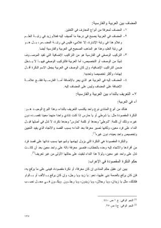 ‫ﺍﻟﻤﻀﺎﻑ ﺒﻴﻥ ﺍﻟﻌﺭﺒﻴﺔ ﻭﺍﻟﻔﺎﺭﺴﻴﺔ:‬
                              ‫١- ﺍﻟﻤﻀﺎﻑ ﻟﻤﻌﺭﻓﺔ ﻤﻥ ﺃﻨﻭﺍﻉ ﺍﻟﻤﻌﺎﺭﻑ ﻓﻲ ﺍﻟﻠﻐﺘﻴﻥ.‬
‫٢- ﺍﻟﻤﻀﺎﻑ ﻓﻲ ﺍﻟﻌﺭﺒﻴﺔ ﻴﺼﺒﺢ ﻓﻲ ﺩﺭﺠﺔ ﻤﺎ ﺃ ِﻴﻑ ﺇﻟﻴﻪ ﻓﻐﻼﻡ ﺯﻴﺩ ﻓﻲ ﺭﺘﺒـﺔ ﺍﻟﻌﹶـﻡ‬
  ‫‪‬ﻠ‬                          ‫ُﻀ ﹶ‬
‫ﻭﻏﻼﻡ ﻫﺫﺍ ﻓﻲ ﺭﺘﺒﺔ ﺍﻹﺸﺎﺭﺓ، ﺇﻻ ﻏﻼﻤﻲ، ﻓﻠﻴﺱ ﻓﻲ ﺭﺘﺒـﺔ ﺍﻟﻤﻀـﻤﺭ، ﺒـل ﻫـﻭ‬
           ‫ﻓﻲ ﺭﺘﺒﺔ ﺍﻟﻌﹶﻡ، ﻭﻫﺫﺍ ﻫﻭ ﺍﻟﻤﺫﻫﺏ ﺍﻟﺼﺤﻴﺢ ﻓﻲ ﺍﻟﻌﺭﺒﻴﺔ ﻭﺍﻟﻔﺎﺭﺴﻴﺔ ﺃﻴ ‪‬ﺎ.‬
             ‫ﻀ‬                                                 ‫‪‬ﻠ‬
‫٣- ﺍﻟﺘﺭﻜﻴﺏ ﺍﻟﻭﺼﻔﻲ ﻓﻲ ﺍﻟﻔﺎﺭﺴﻴﺔ ﻫﻭ ﻤﻥ ﺍﻟﺘﺭﺍﻜﻴﺏ ﺍﻹﻀﺎﻓﻴﺔ ﺍﻟﺘﻲ ﺘﻔﻴﺩ ﺍﻟﻤﻭﺼـﻭﻑ‬
‫ﺸﻴ ًﺎ ﻤﻥ ﺍﻟﻭﺼﻑ ﺃﻭ ﺍﻟﺘﺨﺼﻴﺹ، ﺃﻤﺎ ﺍﻟﻌﺭﺒﻴﺔ ﻓﺎﻟﺘﺭﻜﻴﺏ ﺍﻟﻭﺼﻔﻲ ﻓﻴﻬـﺎ ﻻ ﻴـﺩﺨل‬
                                                                ‫ﺌ‬
‫ﻀﻤﻥ ﺍﻟﺘﺭﺍﻜﻴﺏ ﺍﻹﻀﺎﻓﻴﺔ، ﻭﺇﻥ ﻜﺎﻥ ﺍﻟﻭﺼﻑ ﻓﻲ ﺍﻟﻌﺭﺒﻴﺔ ﻴﺠﻌل ﺍﻻﺴﻡ ﺍﻟﻨﻜﺭﺓ ﺃﻗـل‬
                                             ‫ﺇﺒﻬﺎ ‪‬ﺎ، ﻭﺃﻜﺜﺭ ﺘﺨﺼﻴ ‪‬ﺎ ﻭﺘﺤﺩﻴ ‪‬ﺍ.‬
                                               ‫ﺩ‬        ‫ﺼ‬              ‫ﻤ‬
‫٤- ﺍﻟﻤﻀﺎﻑ ﺇﻟﻴﻪ ﻓﻲ ﺍﻟﻌﺭﺒﻴﺔ ﻫﻭ ﺍﻟﺫﻱ ﻴﺠﺭ ﺒﺎﻹﻀﺎﻓﺔ ﺃﻤـﺎ ﺍﻟﻔﺎﺭﺴـﻴﺔ ﻓﺘﻘـﻊ ﻋﻼﻤـﺔ‬
                                   ‫‪‬‬
                              ‫ﺍﻹﻀﺎﻓﺔ ﻋﻠﻰ ﺍﻟﻤﻀﺎﻑ ﻭﻟﻴﺱ ﻋﻠﻰ ﺍﻟﻤﻀﺎﻑ ﺇﻟﻴﻪ.‬

                                       ‫٧- ﺍﻟﺘﻌﺭﻴﻑ ﺒﺎﻟﻨﺩﺍﺀ ﺒﻴﻥ ﺍﻟﻌﺭﺒﻴﺔ ﻭﺍﻟﻔﺎﺭﺴﻴﺔ:‬
                                                                         ‫ﺃ- ﻓﻲ ﺍﻟﻌﺭﺒﻴﺔ:‬
‫ﻫﻨﺎﻙ ﻤﻥ ﺃﻨﻭﻉ ﺍﻟﻤﻨﺎﺩﻯ ﻨﻭﻉ ﻭﺍﺤﺩ ﻴﻜﺘﺴﺏ ﺍﻟﺘﻌﺭﻴﻑ ﺒﺎﻟﻨﺩﺍﺀ، ﻭﻫﺫﺍ ﺍﻟﻨﻭﻉ ﺍﻟﻭﺤﻴـﺩ ﻫـﻭ:‬
‫ﺍﻟﻨﻜﺭﺓ ﺍﻟﻤﻘﺼﻭﺩﺓ ﻤﺜل: ﻴﺎ ﺸﺭﻁﻲ ﺃﻭ ﻴﺎ ﺤﺎﺭﺱ ﺇﺫﺍ ﻜﻨﺕ ﺘﻨﺎﺩﻱ ﻭﺍﺤ ‪‬ﺍ ﻤﻨﻬﻤﺎ ﻤﻌﻴ ﹰﺎ ﺘﻘﺼـﺩﻩ ﺩﻭﻥ‬
            ‫ﻨ‬            ‫ﺩ‬
‫ﻏﻴﺭﻩ، ﻭﺫﻟﻙ ﺃﻥ ﻜﻠﻤﺔ: "ﺸﺭﻁﻲ" ﻭﺤﺩﻫﺎ ﺃﻭ ﻜﻠﻤﺔ "ﺤﺎﺭﺱ" ﻭﺤﺩﻫﺎ ﻨﻜﺭﺓ، ﻻ ﺘﺩل ﻓﻲ ﺃﺼﻠﻬﺎ ﻗﺒـل‬
‫ﺍﻟﻨﺩﺍﺀ ﻋﻠﻰ ﻓﺭﺩ ﻤﻌﻴﻥ، ﻭﻟﻜﻨﻬﺎ ﺘﺼﻴﺭ ﻤﻌﺭﻓﺔ ﺒﻌﺩ ﺍﻟﻨﺩﺍﺀ؛ ﺒﺴﺒﺏ ﺍﻟﻘﺼﺩ ﻭﺍﻻﺘﺠﺎﻩ ﺍﻟﺫﻱ ﻴﻔﻴﺩ ﺍﻟﺘﻌﻴﻴﻥ‬
                                                    ‫ﻭﺘﺨﺼﻴﺹ ﻭﺍﺤﺩ ﺒﻌﻴﻨﻪ، ﺩﻭﻥ ﻏﻴﺭﻩ)١(.‬
‫ﻭﺍﻟﻨﻜﺭﺓ ﺍﻟﻤﻘﺼﻭﺩﺓ ﻫﻲ ﺍﻟﻨﻜﺭﺓ ﺍﻟﺘﻲ ﻴﺯﻭل ﺇﺒﻬﺎﻤﻬﺎ ﻭﺸﻴﻭﻋﻬﺎ ﺒﺴﺒﺏ ﻨﺩﺍﺌﻬﺎ ﻋﻠﻰ ﻗﺼﺩ ﻓﺭﺩ‬
‫ﻤﻥ ﺃﻓﺭﺍﺩﻫﺎ ﻭﺍﻻﺘﺠﺎﻩ ﺇﻟﻴﻪ ﻭﺤﺩﻩ ﺒﺎﻟﺨﻁﺎﺏ، ﻓﺘﺼﻴﺭ ﻤﻌﺭﻓﺔ ﺩﺍﻟﺔ ﻋﻠﻰ ﻭﺍﺤﺩ ﻤﻌﻴﻥ ﺒﻌﺩ ﺃﻥ ﻜﺎﻨـﺕ‬
      ‫ﺘﺩل ﻋﻠﻰ ﻭﺍﺤﺩ ﻏﻴﺭ ﻤﻌﻴﻥ، ﻭﻟﻭﻻ ﻫﺫﺍ ﺍﻟﻨﺩﺍﺀ ﻟﺒﻘﻴﺕ ﻋﻠﻰ ﺤﺎﻟﺘﻬﺎ ﺍﻷﻭﻟﻰ ﻤﻥ ﻏﻴﺭ ﺘﻌﺭﻴﻑ)٢(.‬

                                                 ‫ﺤﻜﻡ ﺍﻟﻨﻜﺭﺓ ﺍﻟﻤﻘﺼﻭﺩﺓ ﻓﻲ ﺍﻹﻋﺭﺍﺏ:‬
‫ﻴﺒﻴﻥ ﺍﺒﻥ ﻋﻘﻴل ﺤﻜﻡ ﺍﻟﻤﻨﺎﺩﻯ ﺇﻥ ﻜﺎﻥ ﻤﻌﺭﻓﺔ، ﺃﻭ ﻨﻜﺭﺓ ﻤﻘﺼﻭﺩﺓ، ﻓﻴﺒﻨﻰ ﻋﻠﻰ ﻤﺎ ﻴﺭﻓﻊ ﺒﻪ،‬
     ‫‪ْ ‬ﹶ‬        ‫‪ ‬ﹶ‬                                                     ‫‪‬‬
‫ﻓﺈﻥ ﻜﺎﻥ ‪‬ﺭ ﹶﻊ ﺒﺎﻟﻀﻤﺔ ﺒ ِﻲ ﻋﻠﻴﻬﺎ، ﻨﺤﻭ: ﻴﺎ ﺯﻴﺩ ﻭﻴﺎ ﺭﺠل، ﻭﺇﻥ ﻜﺎﻥ ‪‬ﺭ ﹶﻊ ﺒـﺎﻷﻟﻑ ﺃﻭ ﺒـﺎﻟﻭﺍﻭ‬
                   ‫ﻴ ْﻓ‬                                      ‫‪‬ﻨ‬          ‫ﻴ ْﻓ‬
‫ﻓﻜﺫﻟﻙ، ﻤﺜل ﻴﺎ ﺯﻴﺩﺍﻥ، ﻭﻴﺎ ﺭﺠﻼﻥ، ﻭﻴﺎ ﺯﻴﺩﻭﻥ، ﻭﻴﺎ ﺭﺠﻠـﻭﻥ. ﻭﻴﻜـﻭﻥ ﻓـﻲ ﻤﺤـل ﻨﺼـﺏ‬



                                                                                        ‫)1(‬
                                                             ‫ﺍﻟﻨﺤﻭ ﺍﻟﻭﺍﻓﻲ: ﺝ ١ ﺹ ٠٤٤.‬
                                                                                        ‫)2(‬
                                                               ‫ﺍﻟﻨﺤﻭ ﺍﻟﻭﺍﻓﻲ: ﺝ٤ ﺹ ٥٢.‬


‫٧٢١‬
 