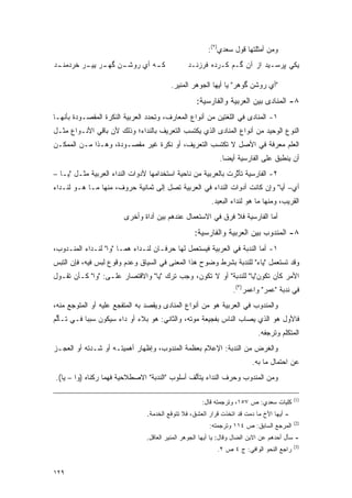 ‫ﻭﻤﻥ ﺃﻤﺜﻠﺘﻬﺎ ﻗﻭل ﺴﻌﺩﻱ)٢(:‬
‫ـﺩ‬
 ‫ـﻥ ـﺭ ـﺭ ﺨﺭﺩﻤﻨـ‬
         ‫ـﻪ ﺃﻱ ﺭﻭﺸـ ﮔﻬـ ﻴﻴـ‬
                          ‫ﻜـ‬                    ‫ﻴﻜﻲ ﭙﺭﺴـﻴﺩ ﺍﺯ ﺁﻥ ﮔـﻡ ﻜـﺭﺩﻩ ﻓﺭﺯﻨـﺩ‬

                                         ‫"ﺃﻱ ﺭﻭﺸﻥ ﮔﻭﻫﺭ" ﻴﺎ ﺃﻴﻬﺎ ﺍﻟﺠﻭﻫﺭ ﺍﻟﻤﻨﻴﺭ.‬
                                                   ‫٨- ﺍﻟﻤﻨﺎﺩﻯ ﺒﻴﻥ ﺍﻟﻌﺭﺒﻴﺔ ﻭﺍﻟﻔﺎﺭﺴﻴﺔ:‬
‫١- ﺍﻟﻤﻨﺎﺩﻯ ﻓﻲ ﺍﻟﻠﻐﺘﻴﻥ ﻤﻥ ﺃﻨﻭﺍﻉ ﺍﻟﻤﻌﺎﺭﻑ، ﻭﺘﺤﺩﺩ ﺍﻟﻌﺭﺒﻴﺔ ﺍﻟﻨﻜﺭﺓ ﺍﻟﻤﻘﺼـﻭﺩﺓ ﺒﺄﻨﻬـﺎ‬
                                 ‫‪‬‬
‫ﺍﻟﻨﻭﻉ ﺍﻟﻭﺤﻴﺩ ﻤﻥ ﺃﻨﻭﺍﻉ ﺍﻟﻤﻨﺎﺩﻯ ﺍﻟﺫﻱ ﻴﻜﺘﺴﺏ ﺍﻟﺘﻌﺭﻴﻑ ﺒﺎﻟﻨﺩﺍﺀ؛ ﻭﺫﻟﻙ ﻷﻥ ﺒﺎﻗﻲ ﺍﻷﻨـﻭﺍﻉ ﻤﺜـل‬
‫ﺍﻟﻌﹶﻡ ﻤﻌﺭﻓﺔ ﻓﻲ ﺍﻷﺼل ﻻ ﺘﻜﺘﺴﺏ ﺍﻟﺘﻌﺭﻴﻑ، ﺃﻭ ﻨﻜﺭﺓ ﻏﻴﺭ ﻤﻘﺼـﻭﺩﺓ، ﻭﻫـﺫﺍ ﻤـﻥ ﺍﻟﻤﻤﻜـﻥ‬
                                                                       ‫‪‬ﻠ‬
                                                             ‫ﺃﻥ ﻴﻨﻁﺒﻕ ﻋﻠﻰ ﺍﻟﻔﺎﺭﺴﻴﺔ ﺃﻴ ‪‬ﺎ.‬
                                                               ‫ﻀ‬
‫٢- ﺍﻟﻔﺎﺭﺴﻴﺔ ﺘﺄﺜﺭﺕ ﺒﺎﻟﻌﺭﺒﻴﺔ ﻤﻥ ﻨﺎﺤﻴﺔ ﺍﺴﺘﺨﺩﺍﻤﻬﺎ ﻷﺩﻭﺍﺕ ﺍﻟﻨﺩﺍﺀ ﺍﻟﻌﺭﺒﻴﺔ ﻤﺜـل "ﻴـﺎ –‬
                                                               ‫ﱠ‬
‫ﺃﻱ– ﺃﻴﺎ" ﻭﺇﻥ ﻜﺎﻨﺕ ﺃﺩﻭﺍﺕ ﺍﻟﻨﺩﺍﺀ ﻓﻲ ﺍﻟﻌﺭﺒﻴﺔ ﺘﺼل ﺇﻟﻰ ﺜﻤﺎﻨﻴﺔ ﺤﺭﻭﻑ، ﻤﻨﻬﺎ ﻤـﺎ ﻫـﻭ ﻟﻨـﺩﺍﺀ‬
                                                         ‫ﺍﻟﻘﺭﻴﺏ، ﻭﻤﻨﻬﺎ ﻤﺎ ﻫﻭ ﻟﻨﺩﺍﺀ ﺍﻟﺒﻌﻴﺩ.‬
                        ‫ﺃﻤﺎ ﺍﻟﻔﺎﺭﺴﻴﺔ ﻓﻼ ﻓﺭﻕ ﻓﻲ ﺍﻻﺴﺘﻌﻤﺎل ﻋﻨﺩﻫﻡ ﺒﻴﻥ ﺃﺩﺍﺓ ﻭﺃﺨﺭﻯ‬
                                                   ‫٨- ﺍﻟﻤﻨﺩﻭﺏ ﺒﻴﻥ ﺍﻟﻌﺭﺒﻴﺔ ﻭﺍﻟﻔﺎﺭﺴﻴﺔ:‬
‫١- ﺃﻤﺎ ﺍﻟﻨﺩﺒﺔ ﻓﻲ ﺍﻟﻌﺭﺒﻴﺔ ﻓﻴﺴﺘﻌ ‪‬ل ﻟﻬﺎ ﺤﺭﻓـﺎﻥ ﻟﻨـﺩﺍﺀ ﻫﻤـﺎ "ﻭﺍ" ﻟﻨـﺩﺍﺀ ﺍﻟﻤﻨـﺩﻭﺏ،‬
                                              ‫‪  ‬ﹶ ‪‬ﻤ‬
‫ﻭﻗﺩ ﺘﺴﺘﻌ ‪‬ل "ﻴﺎﺀ" ﻟﻠﻨﺩﺒﺔ ﺒﺸﺭﻁ ﻭﻀﻭﺡ ﻫﺫﺍ ﺍﻟﻤﻌﻨﻰ ﻓﻲ ﺍﻟﺴﻴﺎﻕ ﻭﻋﺩﻡ ﻭﻗﻭﻉ ﻟﺒﺱ ﻓﻴﻪ، ﻓﺈﻥ ﺍﻟﺘﺒﺱ‬
                                                                          ‫ﹸ ‪ ‬ﹶ ‪‬ﻤ‬
‫ﺍﻷﻤﺭ ﻜﺄﻥ ﺘﻜﻭﻥ"ﻴﺎ" ﻟﻠﻨﺩﺒﺔ" ﺃﻭ ﻻ ﺘﻜﻭﻥ، ﻭﺠﺏ ﺘﺭﻙ "ﻴﺎ" ﻭﺍﻻﻗﺘﺼﺎﺭ ﻋﻠـﻰ: "ﻭﺍ" ﻜـﺄﻥ ﺘﻘـﻭل‬
                                                                  ‫ﻓﻲ ﻨﺩﺒﺔ "ﻋﻤﺭ" ﻭﺍﻋﻤﺭ)٣(.‬
‫ﻭﺍﻟﻤﻨﺩﻭﺏ ﻓﻲ ﺍﻟﻌﺭﺒﻴﺔ ﻫﻭ ﻤﻥ ﺃﻨﻭﺍﻉ ﺍﻟﻤﻨﺎﺩﻯ ﻭﻴﻘﺼﺩ ﺒﻪ ﺍﻟﻤﺘﻔﺠﻊ ﻋﻠﻴﻪ ﺃﻭ ﺍﻟﻤﺘﻭﺠﻊ ﻤﻨﻪ،‬
      ‫‪‬‬               ‫‪‬‬          ‫‪‬ﹾ ‪‬‬
‫ﻓﺎﻷﻭل ﻫﻭ ﺍﻟﺫﻱ ﻴﺼﺎﺏ ﺍﻟﻨﺎﺱ ﺒﻔﺠﻴﻌﺔ ﻤﻭﺘﻪ، ﻭﺍﻟﺜﺎﻨﻲ: ﻫﻭ ﺒﻼﺀ ﺃﻭ ﺩﺍﺀ ﺴﻴﻜﻭﻥ ﺴﺒ ‪‬ﺎ ﻓـﻲ ﺘـﺄﻟﻡ‬
 ‫ﱡ‬         ‫ﺒ‬                                                      ‫‪ ‬‬
                                                                            ‫ﺍﻟﻤﺘﻜﻠﻡ ﻭﺘﺭﺠﻔﻪ.‬
‫ﻭﺍﻟﻐﺭﺽ ﻤﻥ ﺍﻟﻨﺩﺒﺔ: ﺍﻹﻋﻼﻡ ﺒﻌﻅﻤﺔ ﺍﻟﻤﻨﺩﻭﺏ، ﻭﺇﻅﻬﺎﺭ ﺃﻫﻤﻴﺘـﻪ ﺃﻭ ﺸـﺩﺘﻪ ﺃﻭ ﺍﻟﻌﺠـﺯ‬
                                                                          ‫ﻋﻥ ﺍﺤﺘﻤﺎل ﻤﺎ ﺒﻪ.‬
‫ﻭﻤﻥ ﺍﻟﻤﻨﺩﻭﺏ ﻭﺤﺭﻑ ﺍﻟﻨﺩﺍﺀ ﻴﺘﺄﻟﻑ ﺃﺴﻠﻭﺏ "ﺍﻟﻨﺩﺒﺔ" ﺍﻻﺼﻁﻼﺤﻴﺔ ﻓﻬﻤﺎ ﺭﻜﻨﺎﻩ )ﻭﺍ – ﻴﺎ(.‬
                                               ‫ﱠ‬

                                                                                          ‫)1(‬
                                                      ‫ﻜﻠﻴﺎﺕ ﺴﻌﺩﻱ: ﺹ ٧٥١، ﻭﺘﺭﺠﻤﺘﻪ ﻗﺎل:‬
                                ‫- ﺃﻴﻬﺎ ﺍﻷﺥ ﻤﺎ ﺩﻤﺕ ﻗﺩ ﺍﺘﺨﺫﺕ ﻗﺭﺍﺭ ﺍﻟﻌﺸﻕ، ﻓﻼ ﺘﺘﻭﻗﻊ ﺍﻟﺨﺩﻤﺔ.‬
                                                                                          ‫)2(‬
                                                         ‫ﺍﻟﻤﺭﺠﻊ ﺍﻟﺴﺎﺒﻕ: ﺹ ٤١١ ﻭﺘﺭﺠﻤﺘﻪ:‬
                                ‫- ﺴﺄل ﺃﺤﺩﻫﻡ ﻋﻥ ﺍﻻﺒﻥ ﺍﻟﻀﺎل ﻭﻗﺎل: ﻴﺎ ﺃﻴﻬﺎ ﺍﻟﺠﻭﻫﺭ ﺍﻟﻤﻨﻴﺭ ﺍﻟﻌﺎﻗل.‬
                                                                                          ‫)3(‬
                                                            ‫ﺭﺍﺠﻊ ﺍﻟﻨﺤﻭ ﺍﻟﻭﺍﻓﻲ: ﺝ ٤ ﺹ ٢.‬


‫٩٢١‬
 