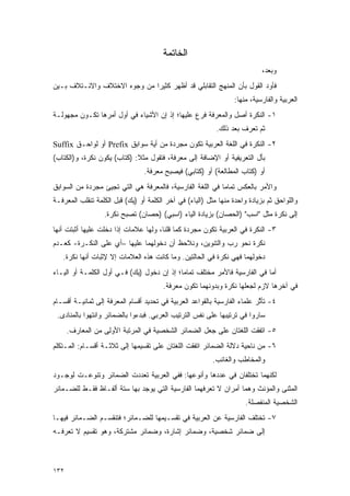 ‫ﺍﻟﺨﺎﺘﻤﺔ‬
                                                                            ‫ﻭﺒﻌﺩ،‬
‫ﻓﺄﻭﺩ ﺍﻟﻘﻭل ﺒﺄﻥ ﺍﻟﻤﻨﻬﺞ ﺍﻟﺘﻘﺎﺒﻠﻲ ﻗﺩ ﺃﻅﻬﺭ ﻜﺜﻴ ‪‬ﺍ ﻤﻥ ﻭﺠﻭﻩ ﺍﻻﺨﺘﻼﻑ ﻭﺍﻻﺌـﺘﻼﻑ ﺒـﻴﻥ‬
                              ‫ﺭ‬                                       ‫‪‬‬
                                                                  ‫ﺍﻟﻌﺭﺒﻴﺔ ﻭﺍﻟﻔﺎﺭﺴﻴﺔ، ﻤﻨﻬﺎ:‬
‫١- ﺍﻟﻨﻜﺭﺓ ﺃﺼل ﻭﺍﻟﻤﻌﺭﻓﺔ ﻓﺭﻉ ﻋﻠﻴﻬﺎ؛ ﺇﺫ ﺇﻥ ﺍﻷﺸﻴﺎﺀ ﻓﻲ ﺃﻭل ﺃﻤﺭﻫﺎ ﺘﻜـﻭﻥ ﻤﺠﻬﻭﻟـﺔ‬
                                                           ‫ﺜﻡ ﺘﻌﺭﻑ ﺒﻌﺩ ﺫﻟﻙ.‬
                                                                     ‫ﹸ‪ ‬‬
‫٢- ﺍﻟﻨﻜﺭﺓ ﻓﻲ ﺍﻟﻠﻐﺔ ﺍﻟﻌﺭﺒﻴﺔ ﺘﻜﻭﻥ ﻤﺠﺭﺩﺓ ﻤﻥ ﺃﻴﺔ ﺴﻭﺍﺒﻕ ‪ Prefix‬ﺃﻭ ﻟﻭﺍﺤـﻕ ‪Suffix‬‬
‫ﺒﺄل ﺍﻟﺘﻌﺭﻴﻔﻴﺔ ﺃﻭ ﺍﻹﻀﺎﻓﺔ ﺇﻟﻰ ﻤﻌﺭﻓﺔ، ﻓﺘﻘﻭل ﻤﺜﻼ: )ﻜﺘﺎﺏ( ﻴﻜﻭﻥ ﻨﻜﺭﺓ، ﻭ)ﺍﻟﻜﺘﺎﺏ(‬
                             ‫ﹰ‬
                                 ‫ﺃﻭ )ﻜﺘﺎﺏ ﺍﻟﻤﻁﺎﻟﻌﺔ( ﺃﻭ )ﻜﺘﺎﺒﻲ( ﻓﻴﺼﺒﺢ ﻤﻌﺭﻓﺔ.‬
‫ﻭﺍﻷﻤﺭ ﺒﺎﻟﻌﻜﺱ ﺘﻤﺎ ‪‬ﺎ ﻓﻲ ﺍﻟﻠﻐﺔ ﺍﻟﻔﺎﺭﺴﻴﺔ، ﻓﺎﻟﻤﻌﺭﻓﺔ ﻫﻲ ﺍﻟﺘﻲ ﺘﺠﻴﺊ ﻤﺠﺭﺩﺓ ﻤﻥ ﺍﻟﺴﻭﺍﺒﻕ‬
                                                           ‫ﻤ‬
‫ﻭﺍﻟﻠﻭﺍﺤﻕ ﺜﻡ ﺒﺯﻴﺎﺩﺓ ﻭﺍﺤﺩﺓ ﻤﻨﻬﺎ ﻤﺜل )ﺍﻟﻴﺎﺀ( ﻓﻲ ﺁﺨﺭ ﺍﻟﻜﻠﻤﺔ ﺃﻭ )ﻴﻙ( ﻗﺒل ﺍﻟﻜﻠﻤﺔ ﺘﻨﻘﻠﺏ ﺍﻟﻤﻌﺭﻓـﺔ‬
                  ‫ﺇﻟﻰ ﻨﻜﺭﺓ ﻤﺜل "ﺍﺴﺏ" )ﺍﻟﺤﺼﺎﻥ( ﺒﺯﻴﺎﺩﺓ ﺍﻟﻴﺎﺀ )ﺍﺴﺒﻲ( )ﺤﺼﺎﻥ( ﺘﺼﺒﺢ ﻨﻜﺭﺓ.‬
‫٣- ﺍﻟﻨﻜﺭﺓ ﻓﻲ ﺍﻟﻌﺭﺒﻴﺔ ﺘﻜﻭﻥ ﻤﺠﺭﺩﺓ ﻜﻤﺎ ﻗﻠﻨﺎ، ﻭﻟﻬﺎ ﻋﻼﻤﺎﺕ ﺇﺫﺍ ﺩﺨﻠﺕ ﻋﻠﻴﻬﺎ ﺃﺜﺒﺘﺕ ﺃﻨﻬﺎ‬
‫ﻨﻜﺭﺓ ﻨﺤﻭ ﺭﺏ ﻭﺍﻟﺘﻨﻭﻴﻥ، ﻭﻨﻼﺤﻅ ﺃﻥ ﺩﺨﻭﻟﻬﻤﺎ ﻋﻠﻴﻬﺎ –ﺃﻱ ﻋﻠﻰ ﺍﻟﻨﻜـﺭﺓ- ﻜﻌـﺩﻡ‬
                                                        ‫‪ ‬‬
   ‫ﺩﺨﻭﻟﻬﻤﺎ ﻓﻬﻲ ﻨﻜﺭﺓ ﻓﻲ ﺍﻟﺤﺎﻟﺘﻴﻥ. ﻭﻤﺎ ﻜﺎﻨﺕ ﻫﺫﻩ ﺍﻟﻌﻼﻤﺎﺕ ﺇﻻ ﻹﺜﺒﺎﺕ ﺃﻨﻬﺎ ﻨﻜﺭﺓ.‬
‫ﺃﻤﺎ ﻓﻲ ﺍﻟﻔﺎﺭﺴﻴﺔ ﻓﺎﻷﻤﺭ ﻤﺨﺘﻠﻑ ﺘﻤﺎ ‪‬ﺎ؛ ﺇﺫ ﺇﻥ ﺩﺨﻭل )ﻴﻙ( ﻓـﻲ ﺃﻭل ﺍﻟﻜﻠﻤـﺔ ﺃﻭ ﺍﻟﻴـﺎﺀ‬
                                            ‫ﻤ‬
                                        ‫ﻓﻲ ﺁﺨﺭﻫﺎ ﻻﺯﻡ ﻟﺠﻌﻠﻬﺎ ﻨﻜﺭﺓ ﻭﺒﺩﻭﻨﻬﻤﺎ ﺘﻜﻭﻥ ﻤﻌﺭﻓﺔ.‬
‫٤- ﺘﺄﺜﺭ ﻋﻠﻤﺎﺀ ﺍﻟﻔﺎﺭﺴﻴﺔ ﺒﺎﻟﻘﻭﺍﻋﺩ ﺍﻟﻌﺭﺒﻴﺔ ﻓﻲ ﺘﺤﺩﻴﺩ ﺃﻗﺴﺎﻡ ﺍﻟﻤﻌﺭﻓﺔ ﺇﻟﻰ ﺜﻤﺎﻨﻴـﺔ ﺃﻗﺴـﺎﻡ‬
                                                                           ‫ﱠ‬
 ‫ﺴﺎﺭﻭﺍ ﻓﻲ ﺘﺭﺘﻴﺒﻬﺎ ﻋﻠﻰ ﻨﻔﺱ ﺍﻟﺘﺭﺘﻴﺏ ﺍﻟﻌﺭﺒﻲ. ﻓﺒﺩﺀﻭﺍ ﺒﺎﻟﻀﻤﺎﺌﺭ ﻭﺍﻨﺘﻬﻭﺍ ﺒﺎﻟﻤﻨﺎﺩﻯ.‬
      ‫٥- ﺍﺘﻔﻘﺕ ﺍﻟﻠﻐﺘﺎﻥ ﻋﻠﻰ ﺠﻌل ﺍﻟﻀﻤﺎﺌﺭ ﺍﻟﺸﺨﺼﻴﺔ ﻓﻲ ﺍﻟﻤﺭﺘﺒﺔ ﺍﻷﻭﻟﻰ ﻤﻥ ﺍﻟﻤﻌﺎﺭﻑ.‬
‫٦- ﻤﻥ ﻨﺎﺤﻴﺔ ﺩﻻﻟﺔ ﺍﻟﻀﻤﺎﺌﺭ ﺍﺘﻔﻘﺕ ﺍﻟﻠﻐﺘﺎﻥ ﻋﻠﻰ ﺘﻘﺴﻴﻤﻬﺎ ﺇﻟﻰ ﺜﻼﺜـﺔ ﺃﻗﺴـﺎﻡ: ﺍﻟﻤـﺘﻜﻠﻡ‬
                                                          ‫ﻭﺍﻟﻤﺨﺎﻁﺏ ﻭﺍﻟﻐﺎﺌﺏ.‬
‫ﻟﻜﻨﻬﻤﺎ ﺘﺨﺘﻠﻔﺎﻥ ﻓﻲ ﻋﺩﺩﻫﺎ ﻭﺃﻨﻭﻋﻬﺎ: ﻓﻔﻲ ﺍﻟﻌﺭﺒﻴﺔ ﺘﻌﺩﺩﺕ ﺍﻟﻀﻤﺎﺌﺭ ﻭﺘﻨﻭﻋـﺕ ﻟﻭﺠـﻭﺩ‬
          ‫‪‬‬              ‫‪‬‬
‫ﺍﻟﻤﺜﻨﻰ ﻭﺍﻟﻤﺅﻨﺙ ﻭﻫﻤﺎ ﺃﻤﺭﺍﻥ ﻻ ﺘﻌﺭﻓﻬﻤﺎ ﺍﻟﻔﺎﺭﺴﻴﺔ ﺍﻟﺘﻲ ﻴﻭﺠﺩ ﺒﻬﺎ ﺴﺘﺔ ﺃﻟﻔـﺎﻅ ﻓﻘـﻁ ﻟﻠﻀـﻤﺎﺌﺭ‬
                                                                      ‫ﺍﻟﺸﺨﺼﻴﺔ ﺍﻟﻤﻨﻔﺼﻠﺔ.‬
‫٧- ﺘﺨﺘﻠﻑ ﺍﻟﻔﺎﺭﺴﻴﺔ ﻋﻥ ﺍﻟﻌﺭﺒﻴﺔ ﻓﻲ ﺘﻘﺴـﻴﻤﻬﺎ ﻟﻠﻀـﻤﺎﺌﺭ؛ ﻓﺘﻨﻘﺴـﻡ ﺍﻟﻀـﻤﺎﺌﺭ ﻓﻴﻬـﺎ‬
‫ﺇﻟﻰ ﻀﻤﺎﺌﺭ ﺸﺨﺼﻴﺔ، ﻭﻀﻤﺎﺌﺭ ﺇﺸﺎﺭﺓ، ﻭﻀﻤﺎﺌﺭ ﻤﺸﺘﺭﻜﺔ، ﻭﻫﻭ ﺘﻘﺴﻴﻡ ﻻ ﺘﻌﺭﻓـﻪ‬



‫٢٣١‬
 