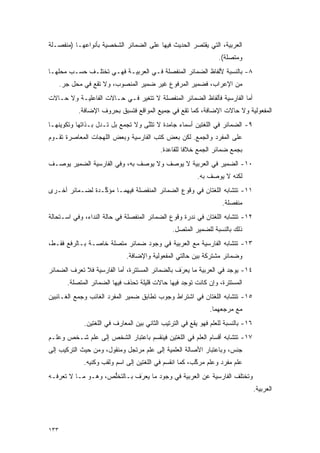 ‫ﺍﻟﻌﺭﺒﻴﺔ، ﺍﻟﺘﻲ ﻴﻘﺘﺼﺭ ﺍﻟﺤﺩﻴﺙ ﻓﻴﻬﺎ ﻋﻠﻰ ﺍﻟﻀﻤﺎﺌﺭ ﺍﻟﺸﺨﺼﻴﺔ ﺒﺄﻨﻭﺍﻋﻬـﺎ )ﻤﻨﻔﺼـﻠﺔ‬
                                                                   ‫ﻭﻤﺘﺼﻠﺔ(.‬
‫٨- ﺒﺎﻟﻨﺴﺒﺔ ﻷﻟﻔﺎﻅ ﺍﻟﻀﻤﺎﺌﺭ ﺍﻟﻤﻨﻔﺼﻠﺔ ﻓـﻲ ﺍﻟﻌﺭﺒﻴـﺔ ﻓﻬـﻲ ﺘﺨﺘﻠـﻑ ﺤﺴـﺏ ﻤﺤﻠﻬـﺎ‬
      ‫ﻤﻥ ﺍﻹﻋﺭﺍﺏ، ﻓﻀﻤﻴﺭ ﺍﻟﻤﺭﻓﻭﻉ ﻏﻴﺭ ﻀﻤﻴﺭ ﺍﻟﻤﻨﺼﻭﺏ، ﻭﻻ ﺘﻘﻊ ﻓﻲ ﻤﺤل ﺠﺭ.‬
‫ﺃﻤﺎ ﺍﻟﻔﺎﺭﺴﻴﺔ ﻓﺄﻟﻔﺎﻅ ﺍﻟﻀﻤﺎﺌﺭ ﺍﻟﻤﻨﻔﺼﻠﺔ ﻻ ﺘﺘﻐﻴﺭ ﻓـﻲ ﺤـﺎﻻﺕ ﺍﻟﻔﺎﻋﻠﻴـﺔ ﻭﻻ ﺤـﺎﻻﺕ‬
            ‫ﺍﻟﻤﻔﻌﻭﻟﻴﺔ ﻭﻻ ﺤﺎﻻﺕ ﺍﻹﻀﺎﻓﺔ، ﻜﻤﺎ ﺘﻘﻊ ﻓﻲ ﺠﻤﻴﻊ ﺍﻟﻤﻭﺍﻗﻊ ﻓﺘﺴﺒﻕ ﺒﺤﺭﻭﻑ ﺍﻹﻀﺎﻓﺔ.‬
                           ‫ﹸ ‪‬‬
‫٩- ﺍﻟﻀﻤﺎﺌﺭ ﻓﻲ ﺍﻟﻠﻐﺘﻴﻥ ﺃﺴﻤﺎﺀ ﺠﺎﻤﺩﺓ ﻻ ﺘﺜﻨﻰ ﻭﻻ ﺘﺠﻤﻊ ﺒل ﺘـﺩل ﺒـﺫﺍﺘﻬﺎ ﻭﺘﻜﻭﻴﻨﻬـﺎ‬
                           ‫ﹸ ‪‬‬    ‫ﹸ ﹶﱠ‬
‫ﻋﻠﻰ ﺍﻟﻤﻔﺭﺩ ﻭﺍﻟﺠﻤﻊ. ﻟﻜﻥ ﺒﻌﺽ ﻜﺘﺏ ﺍﻟﻔﺎﺭﺴﻴﺔ ﻭﺒﻌﺽ ﺍﻟﻠﻬﺠﺎﺕ ﺍﻟﻤﻌﺎﺼﺭﺓ ﺘﻘـﻭﻡ‬
                                            ‫ﺒﺠﻤﻊ ﻀﻤﺎﺌﺭ ﺍﻟﺠﻤﻊ ﺨﻼ ﹰﺎ ﻟﻠﻘﺎﻋﺩﺓ.‬
                                                      ‫ﻓ‬
‫٠١- ﺍﻟﻀﻤﻴﺭ ﻓﻲ ﺍﻟﻌﺭﺒﻴﺔ ﻻ ﻴﻭﺼﻑ ﻭﻻ ﻴﻭﺼﻑ ﺒﻪ، ﻭﻓﻲ ﺍﻟﻔﺎﺭﺴﻴﺔ ﺍﻟﻀﻤﻴﺭ ﻴﻭ ‪‬ـﻑ‬
  ‫‪ ‬ﺼ‬                          ‫‪ ‬‬    ‫‪ ‬‬
                                                           ‫ﻟﻜﻨﻪ ﻻ ﻴﻭ ‪‬ﻑ ﺒﻪ.‬
                                                                ‫‪ ‬ﺼ‬
‫١١- ﺘﺘﺸﺎﺒﻪ ﺍﻟﻠﻐﺘﺎﻥ ﻓﻲ ﻭﻗﻭﻉ ﺍﻟﻀﻤﺎﺌﺭ ﺍﻟﻤﻨﻔﺼﻠﺔ ﻓﻴﻬﻤـﺎ ﻤﺅ ﱢـﺩﺓ ﻟﻀـﻤﺎﺌﺭ ﺃﺨـﺭﻯ‬
                 ‫ﻜ‬
                                                                    ‫ﻤﻨﻔﺼﻠﺔ.‬
‫٢١- ﺘﺘﺸﺎﺒﻪ ﺍﻟﻠﻐﺘﺎﻥ ﻓﻲ ﻨﺩﺭﺓ ﻭﻗﻭﻉ ﺍﻟﻀﻤﺎﺌﺭ ﺍﻟﻤﻨﻔﺼﻠﺔ ﻓﻲ ﺤﺎﻟﺔ ﺍﻟﻨﺩﺍﺀ، ﻭﻓﻲ ﺍﺴـﺘﺤﺎﻟﺔ‬
                                                 ‫ﺫﻟﻙ ﺒﺎﻟﻨﺴﺒﺔ ﻟﻠﻀﻤﻴﺭ ﺍﻟﻤﺘﺼل.‬
‫٣١- ﺘﺘﺸﺎﺒﻪ ﺍﻟﻔﺎﺭﺴﻴﺔ ﻤﻊ ﺍﻟﻌﺭﺒﻴﺔ ﻓﻲ ﻭﺠﻭﺩ ﻀﻤﺎﺌﺭ ﻤﺘﺼﻠﺔ ﺨﺎﺼـﺔ ﺒـﺎﻟﺭﻓﻊ ﻓﻘـﻁ،‬
                              ‫ﻭﻀﻤﺎﺌﺭ ﻤﺸﺘﺭﻜﺔ ﺒﻴﻥ ﺤﺎﻟﺘﻲ ﺍﻟﻤﻔﻌﻭﻟﻴﺔ ﻭﺍﻹﻀﺎﻓﺔ.‬
‫٤١- ﻴﻭﺠﺩ ﻓﻲ ﺍﻟﻌﺭﺒﻴﺔ ﻤﺎ ﻴﻌﺭﻑ ﺒﺎﻟﻀﻤﺎﺌﺭ ﺍﻟﻤﺴﺘﺘﺭﺓ، ﺃﻤﺎ ﺍﻟﻔﺎﺭﺴﻴﺔ ﻓﻼ ﺘﻌ ‪‬ﻑ ﺍﻟﻀﻤﺎﺌﺭ‬
         ‫ﹸ ‪‬ﺭ‬                                     ‫‪َ‬‬
        ‫ﺍﻟﻤﺴﺘﺘﺭﺓ، ﻭﺇﻥ ﻜﺎﻨﺕ ﺘﻭﺠﺩ ﻓﻴﻬﺎ ﺤﺎﻻﺕ ﻗﻠﻴﻠﺔ ﺘﺤﺫﻑ ﻓﻴﻬﺎ ﺍﻟﻀﻤﺎﺌﺭ ﺍﻟﻤﺘﺼﻠﺔ.‬
                               ‫ﹸ ‪‬ﹶ‬
‫٥١- ﺘﺘﺸﺎﺒﻪ ﺍﻟﻠﻐﺘﺎﻥ ﻓﻲ ﺍﺸﺘﺭﺍﻁ ﻭﺠﻭﺏ ﺘﻁﺎﺒﻕ ﻀﻤﻴﺭ ﺍﻟﻤﻔﺭﺩ ﺍﻟﻐﺎﺌﺏ ﻭﺠﻤﻊ ﺍﻟﻐـﺎﺌﺒﻴﻥ‬
                                                               ‫ﻤﻊ ﻤﺭﺠﻌﻬﻤﺎ.‬
              ‫٦١- ﺒﺎﻟﻨﺴﺒﺔ ﻟﻠﻌﹶﻡ ﻓﻬﻭ ﻴﻘﻊ ﻓﻲ ﺍﻟﺘﺭﺘﻴﺏ ﺍﻟﺜﺎﻨﻲ ﺒﻴﻥ ﺍﻟﻤﻌﺎﺭﻑ ﻓﻲ ﺍﻟﻠﻐﺘﻴﻥ.‬
                                                                 ‫‪‬ﻠ‬
‫٧١- ﺘﺘﺸﺎﺒﻪ ﺃﻗﺴﺎﻡ ﺍﻟﻌﹶﻡ ﻓﻲ ﺍﻟﻠﻐﺘﻴﻥ ﻓﻴﻨﻘﺴﻡ ﺒﺎﻋﺘﺒﺎﺭ ﺍﻟﺸﺨﺹ ﺇﻟﻰ ﻋﹶﻡ ﺸـﺨﺹ ﻭﻋﹶـﻡ‬
  ‫‪‬ﻠ‬        ‫‪‬ﻠ‬                                      ‫‪‬ﻠ‬
‫ﺠﻨﺱ، ﻭﺒﺎﻋﺘﺒﺎﺭ ﺍﻷﺼﺎﻟﺔ ﺍﻟﻌﻠﻤﻴﺔ ﺇﻟﻰ ﻋﹶﻡ ﻤﺭﺘﺠل ﻭﻤﻨﻘﻭل، ﻭﻤﻥ ﺤﻴﺙ ﺍﻟﺘﺭﻜﻴﺏ ﺇﻟﻰ‬
                                   ‫‪‬ﻠ‬
              ‫ﻋﹶﻡ ﻤﻔﺭﺩ ﻭﻋﹶﻡ ﻤﺭﻜﺏ، ﻜﻤﺎ ﺍﻨﻘﺴﻡ ﻓﻲ ﺍﻟﻠﻐﺘﻴﻥ ﺇﻟﻰ ﺍﺴﻡ ﻭﻟﻘﺏ ﻭﻜﻨﻴﻪ.‬
                                                         ‫ﱠ‬    ‫‪‬ﻠ‬        ‫‪‬ﻠ‬
‫ﻭﺘﺨﺘﻠﻑ ﺍﻟﻔﺎﺭﺴﻴﺔ ﻋﻥ ﺍﻟﻌﺭﺒﻴﺔ ﻓﻲ ﻭﺠﻭﺩ ﻤﺎ ﻴﻌ‪‬ﺭﻑ ﺒـﺎﻟﺘﺨﻠﺹ، ﻭﻫـﻭ ﻤـﺎ ﻻ ﺘﻌﺭﻓـﻪ‬
                    ‫ﱡ‬        ‫‪َ ‬‬
                                                                                    ‫ﺍﻟﻌﺭﺒﻴﺔ.‬




‫٣٣١‬
 