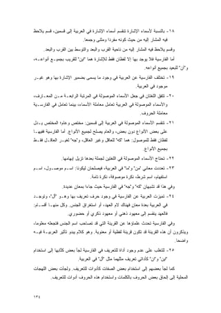 ‫٨١- ﺒﺎﻟﻨﺴﺒﺔ ﻷﺴﻤﺎﺀ ﺍﻹﺸﺎﺭﺓ ﺘﻨﻘﺴﻡ ﺃﺴﻤﺎﺀ ﺍﻹﺸﺎﺭﺓ ﻓﻲ ﺍﻟﻌﺭﺒﻴﺔ ﺇﻟﻰ ﻗﺴﻤﻴﻥ، ﻗﺴﻡ ‪‬ﻼ ‪‬ﻅ‬
 ‫ﻴ ﺤ‬
                            ‫ﻓﻴﻪ ﺍﻟﻤﺸﺎﺭ ﺇﻟﻴﻪ ﻤﻥ ﺤﻴﺙ ﻜﻭﻨﻪ ﻤﻔﺭ ‪‬ﺍ ﻭﻤﺜﻨﻰ ﻭﺠﻤ ‪‬ﺎ.‬
                              ‫ﻌ‬            ‫ﺩ‬
      ‫ﻭﻗﺴﻡ ‪‬ﻼ ‪‬ﻅ ﻓﻴﻪ ﺍﻟﻤﺸﺎﺭ ﺇﻟﻴﻪ ﻤﻥ ﻨﺎﺤﻴﺔ ﺍﻟﻘﺭﺏ ﻭﺍﻟﺒﻌﺩ ﻭﺍﻟﺘﻭﺴﻁ ﺒﻴﻥ ﺍﻟﻘﺭﺏ ﻭﺍﻟﺒﻌﺩ.‬
                         ‫‪‬‬                                             ‫ﻴ ﺤ‬
‫ﺃﻤﺎ ﺍﻟﻔﺎﺭﺴﻴﺔ ﻓﻼ ﻴﻭﺠﺩ ﺒﻬﺎ ﺇﻻ ﻟﻔﻅﺎﻥ ﻓﻘﻁ ﻟﻺﺸﺎﺭﺓ ﻫﻤﺎ "ﺍﻴﻥ" ﻟﻠﻘﺭﻴﺏ ﺒﺠﻤﻴـﻊ ﺃﻨﻭﺍﻋـﻪ،‬
                                                               ‫ﻭ"ﺁﻥ" ﻟﻠﺒﻌﻴﺩ ﺒﺠﻤﻴﻊ ﺃﻨﻭﺍﻋﻪ.‬
‫٩١- ﺘﺨﺘﻠﻑ ﺍﻟﻔﺎﺭﺴﻴﺔ ﻋﻥ ﺍﻟﻌﺭﺒﻴﺔ ﻓﻲ ﻭﺠﻭﺩ ﻤﺎ ‪‬ﺴ ‪‬ﻰ ﺒﻀﻤﻴﺭ ﺍﻹﺸﺎﺭﺓ ﺒﻬﺎ ﻭﻫﻭ ﻏﻴـﺭ‬
                           ‫ﻴ ﻤ‬
                                                          ‫ﻤﻭﺠﻭﺩ ﻓﻲ ﺍﻟﻌﺭﺒﻴﺔ.‬
‫٠٢- ﺘﺘﻔﻕ ﺍﻟﻠﻐﺘﺎﻥ ﻓﻲ ﺠﻌل ﺍﻷﺴﻤﺎﺀ ﺍﻟﻤﻭﺼﻭﻟﺔ ﻓﻲ ﺍﻟﻤﺭﺘﺒﺔ ﺍﻟﺭﺍﺒﻌـﺔ ﻤـﻥ ﺍﻟﻤﻌـﺎﺭﻑ،‬
‫ﻭﺍﻷﺴﻤﺎﺀ ﺍﻟﻤﻭﺼﻭﻟﺔ ﻓﻲ ﺍﻟﻌﺭﺒﻴﺔ ﺘﻌﺎﻤل ﻤﻌﺎﻤﻠﺔ ﺍﻷﺴﻤﺎﺀ، ﺒﻴﻨﻤﺎ ﺘﻌﺎﻤل ﻓﻲ ﺍﻟﻔﺎﺭﺴـﻴﺔ‬
                ‫ﹸ‪‬‬                         ‫ﹸ‪‬‬
                                                             ‫ﻤﻌﺎﻤﻠﺔ ﺍﻟﺤﺭﻭﻑ.‬
‫١٢- ﺘﻨﻘﺴﻡ ﺍﻷﺴﻤﺎﺀ ﺍﻟﻤﻭﺼﻭﻟﺔ ﻓﻲ ﺍﻟﻌﺭﺒﻴﺔ ﺇﻟﻰ ﻗﺴﻤﻴﻥ: ﻤﺨﺘﺹ ﻭﻋﺎﻡ؛ ﺍﻟﻤﺨﺘﺹ ﻴـﺩل‬
‫ﻋﻠﻰ ﺒﻌﺽ ﺍﻷﻨﻭﺍﻉ ﺩﻭﻥ ﺒﻌﺽ، ﻭﺍﻟﻌﺎﻡ ﻴﺼﻠﺢ ﻟﺠﻤﻴﻊ ﺍﻷﻨﻭﺍﻉ. ﺃﻤﺎ ﺍﻟﻔﺎﺭﺴﻴﺔ ﻓﻔﻴﻬـﺎ‬
‫ﻟﻔﻅﺎﻥ ﻓﻘﻁ ﻟﻠﻤﻭﺼﻭل: ﻫﻤﺎ "ﻜﻪ" ﻟﻠﻌﺎﻗل ﻭﻏﻴﺭ ﺍﻟﻌﺎﻗل، ﻭ"ﺠﻪ" ﻟﻐﻴـﺭ ﺍﻟﻌﺎﻗـل ﻓﻘـﻁ‬
                                                              ‫ﺒﺠﻤﻴﻊ ﺍﻷﻨﻭﺍﻉ.‬
                ‫٢٢- ﺘﺤﺘﺎﺝ ﺍﻷﺴﻤﺎﺀ ﺍﻟﻤﻭﺼﻭﻟﺔ ﻓﻲ ﺍﻟﻠﻐﺘﻴﻥ ﻟﺠﻤﻠﺔ ﺒﻌﺩﻫﺎ ﺘﺯﻴل ﺇﺒﻬﺎﻤﻬﺎ.‬
‫٣٢- ﺘﻌﺩﺩﺕ ﻤﻌﺎﻨﻲ "ﻤﻥ" ﻭ"ﻤﺎ" ﻓﻲ ﺍﻟﻌﺭﺒﻴﺔ، ﻓﻴﺼﻠﺤﺎﻥ ﻟﻴﻜﻭﻨﺎ: ﺍﺴـﻡ ﻤﻭﺼـﻭل، ﺍﺴـﻡ‬
                                                     ‫‪‬‬          ‫‪‬‬
                                ‫ﺍﺴﺘﻔﻬﺎﻡ، ﺍﺴﻡ ﺸﺭﻁ، ﻨﻜﺭﺓ ﻤﻭﺼﻭﻓﺔ، ﻨﻜﺭﺓ ﺘﺎﻤﺔ.‬
                ‫ﻭﻓﻲ ﻫﺫﺍ ﻗﺩ ﺘﺸﺒﻬﺎﻥ "ﻜﻪ" ﻭ"ﺠﻪ" ﻓﻲ ﺍﻟﻔﺎﺭﺴﻴﺔ ﺤﻴﺙ ﺠﺎﺀﺍ ﺒﻤﻌﺎﻥ ﻋﺩﻴﺩﺓ.‬
                       ‫ٍ‬
‫٤٢- ﺘﻤﻴﺯﺕ ﺍﻟﻌﺭﺒﻴﺔ ﻋﻥ ﺍﻟﻔﺎﺭﺴﻴﺔ ﻓﻲ ﻭﺠﻭﺩ ﺤﺭﻑ ﺘﻌﺭﻴﻑ ﺒﻬﺎ ﻭﻫـﻭ "ﺃل"، ﻭﺘﻭﺠـﺩ‬
                                                              ‫‪‬‬
‫ﻓﻲ ﺍﻟﻌﺭﺒﻴﺔ ﺒﻌﺩﺓ ﻤﻌﺎﻥ ﻓﻬﻨﺎﻙ ﻻﻡ ﺍﻟﻌﻬﺩ، ﺃﻭ ﺍﺴﺘﻐﺭﺍﻕ ﺍﻟﺠﻨﺱ. ﻭﻜل ﻤﻨﻬـﺎ ﺃﻗﺴـﺎﻡ:‬
                                                    ‫ٍ‬
                   ‫ﻓﺎﻟﻌﻬﺩ ﻴﻨﻘﺴﻡ ﺇﻟﻰ ﻤﻌﻬﻭﺩ ﺫﻫﻨﻲ ﺃﻭ ﻤﻌﻬﻭﺩ ﺫﻜﺭﻱ ﺃﻭ ﺤﻀﻭﺭﻱ.‬
‫ﻭﻓﻲ ﺍﻟﻔﺎﺭﺴﻴﺔ ﺘﺤﺩﺙ ﻋﻠﻤﺎﺅﻫﺎ ﻋﻥ ﺍﻟﻘﺭﻴﻨﺔ ﺍﻟﺘﻲ ﻗﺩ ﺘﺼﺎﺤﺏ ﺍﺴﻡ ﺍﻟﺠﻨﺱ ﻓﺘﺠﻌﻠﻪ ﻤﻌﻠﻭ ‪‬ﺎ،‬
  ‫ﻤ‬                                                         ‫‪‬‬
‫ﻭﻴﺫﻜﺭﻭﻥ ﺃﻥ ﻫﺫﻩ ﺍﻟﻘﺭﻴﻨﺔ ﻗﺩ ﺘﻜﻭﻥ ﻗﺭﻴﻨﺔ ﻟﻔﻅﻴﺔ ﺃﻭ ﻤﻌﻨﻭﻴﺔ. ﻭﻫﻭ ﻜﻼﻡ ﻴﺒﺩﻭ ﺘﺄﺜﻴﺭ ﺍﻟﻌﺭﺒﻴـﺔ ﻓﻴـﻪ‬
                                                                                   ‫ﻭﺍﻀ ‪‬ﺎ.‬
                                                                                     ‫ﺤ‬
‫٥٢- ﻟﻠﺘﻐﻠﺏ ﻋﻠﻰ ﻋﺩﻡ ﻭﺠﻭﺩ ﺃﺩﺍﺓ ﻟﻠﺘﻌﺭﻴﻑ ﻓﻲ ﺍﻟﻔﺎﺭﺴﻴﺔ ﻟﺠﺄ ﺒﻌﺽ ﻜﺘﺎﺒﻬﺎ ﺇﻟﻰ ﺍﺴﺘﺨﺩﺍﻡ‬
                ‫ﹸﱠ‬
                         ‫"ﺍﻴﻥ" ﻭ"ﺍﻥ" ﻜﺄﺩﺍﺘﻲ ﺘﻌﺭﻴﻑ ﻤﺜﻠﻬﻤﺎ ﻤﺜل "ﺃل" ﻓﻲ ﺍﻟﻌﺭﺒﻴﺔ.‬
‫ﻜﻤﺎ ﻟﺠﺄ ﺒﻌﻀﻬﻡ ﺇﻟﻰ ﺍﺴﺘﺨﺩﺍﻡ ﺒﻌﺽ ﺍﻟﺼﻔﺎﺕ ﻜﺄﺩﻭﺍﺕ ﻟﻠﺘﻌﺭﻴﻑ. ﻭﻟﺠﺄﺕ ﺒﻌﺽ ﺍﻟﻠﻬﺠﺎﺕ‬
         ‫ﺍﻟﻤﺤﻠﻴﺔ ﺇﻟﻰ ﺇﻟﺤﺎﻕ ﺒﻌﺽ ﺍﻟﺤﺭﻭﻑ ﺒﺎﻟﻜﻠﻤﺎﺕ ﻭﺍﺴﺘﺨﺩﺍﻡ ﻫﺫﻩ ﺍﻟﺤﺭﻭﻑ ﺃﺩﻭﺍﺕ ﻟﻠﺘﻌﺭﻴﻑ.‬


‫٤٣١‬
 