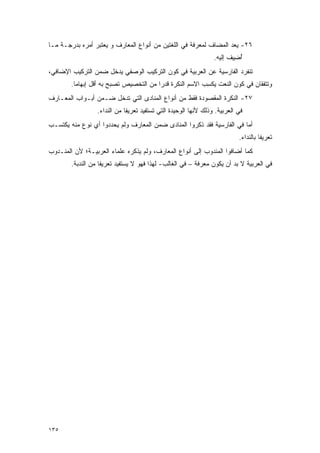 ‫٦٢- ﻴﻌﺩ ﺍﻟﻤﻀﺎﻑ ﻟﻤﻌﺭﻓﺔ ﻓﻲ ﺍﻟﻠﻐﺘﻴﻥ ﻤﻥ ﺃﻨﻭﺍﻉ ﺍﻟﻤﻌﺎﺭﻑ ﻭ ﻴﻌﺘ ‪‬ﺭ ﺃﻤﺭﻩ ﺒﺩﺭﺠـﺔ ﻤـﺎ‬
                 ‫‪  ‬ﹶﺒ‬                                            ‫‪ ‬‬
                                                                  ‫ﺃ ِﻴﻑ ﺇﻟﻴﻪ.‬
                                                                        ‫ُﻀ ﹶ‬
‫ﺘﻨﻔﺭﺩ ﺍﻟﻔﺎﺭﺴﻴﺔ ﻋﻥ ﺍﻟﻌﺭﺒﻴﺔ ﻓﻲ ﻜﻭﻥ ﺍﻟﺘﺭﻜﻴﺏ ﺍﻟﻭﺼﻔﻲ ﻴﺩﺨل ﻀﻤﻥ ﺍﻟﺘﺭﻜﻴﺏ ﺍﻹﻀﺎﻓﻲ،‬
        ‫ﻭﺘﺘﻔﻘﺎﻥ ﻓﻲ ﻜﻭﻥ ﺍﻟﻨﻌﺕ ﻴﻜﺴﺏ ﺍﻻﺴﻡ ﺍﻟﻨﻜﺭﺓ ﻗﺩ ‪‬ﺍ ﻤﻥ ﺍﻟﺘﺨﺼﻴﺹ ﺘﺼﺒﺢ ﺒﻪ ﺃﻗل ﺇﺒﻬﺎ ‪‬ﺎ.‬
          ‫ﻤ‬                              ‫ﺭ‬                 ‫‪‬ﹾ ِ‬
‫٧٢- ﺍﻟﻨﻜﺭﺓ ﺍﻟﻤﻘﺼﻭﺩﺓ ﻓﻘﻁ ﻤﻥ ﺃﻨﻭﺍﻉ ﺍﻟﻤﻨﺎﺩﻯ ﺍﻟﺘﻲ ﺘﺩﺨل ﻀـﻤﻥ ﺃﺒـﻭﺍﺏ ﺍﻟﻤﻌـﺎﺭﻑ‬
                  ‫ﻓﻲ ﺍﻟﻌﺭﺒﻴﺔ. ﻭﺫﻟﻙ ﻷﻨﻬﺎ ﺍﻟﻭﺤﻴﺩﺓ ﺍﻟﺘﻲ ﺘﺴﺘﻔﻴﺩ ﺘﻌﺭﻴ ﹰﺎ ﻤﻥ ﺍﻟﻨﺩﺍﺀ.‬
                              ‫ﻔ‬
‫ﺃﻤﺎ ﻓﻲ ﺍﻟﻔﺎﺭﺴﻴﺔ ﻓﻘﺩ ﺫﻜﺭﻭﺍ ﺍﻟﻤﻨﺎﺩﻯ ﻀﻤﻥ ﺍﻟﻤﻌﺎﺭﻑ ﻭﻟﻡ ﻴﺤﺩﺩﻭﺍ ﺃﻱ ﻨﻭﻉ ﻤﻨﻪ ﻴﻜﺘﺴـﺏ‬
                                                                            ‫ﺘﻌﺭﻴ ﹰﺎ ﺒﺎﻟﻨﺩﺍﺀ.‬
                                                                                      ‫ﻔ‬
‫ﻜﻤﺎ ﺃﻀﺎﻓﻭﺍ ﺍﻟﻤﻨﺩﻭﺏ ﺇﻟﻰ ﺃﻨﻭﺍﻉ ﺍﻟﻤﻌﺎﺭﻑ، ﻭﻟﻡ ﻴﺫﻜﺭﻩ ﻋﻠﻤﺎﺀ ﺍﻟﻌﺭﺒﻴـﺔ؛ ﻷﻥ ﺍﻟﻤﻨـﺩﻭﺏ‬
        ‫ﻓﻲ ﺍﻟﻌﺭﺒﻴﺔ ﻻ ﺒ ‪ ‬ﺃﻥ ﻴﻜﻭﻥ ﻤﻌﺭﻓﺔ – ﻓﻲ ﺍﻟﻐﺎﻟﺏ- ﻟﻬﺫﺍ ﻓﻬﻭ ﻻ ﻴﺴﺘﻔﻴﺩ ﺘﻌﺭﻴ ﹰﺎ ﻤﻥ ﺍﻟﻨﺩﺒﺔ.‬
                    ‫ﻔ‬                                                   ‫‪‬ﺩ‬




‫٥٣١‬
 