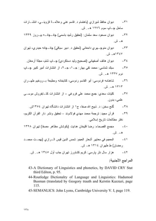 ‫ﺩﻴﻭﺍﻥ ﺤﺎﻓﻅ ﺸﻴﺭﺍﺯﻱ )ﺒﺎﻫﺘﻤﺎﻡ ﺩ. ﻗﺎﺴﻡ ﻏﻨﻲ ﻭﻋﻼﻤـﺔ ﻗﺯﻭﻴﻨـﻲ، ﺍﻨﺘﺸـﺎﺭﺍﺕ‬        ‫١٣-‬
                                          ‫ﺴﺎﺤل ﭽـﺎﭖ ﺴﻭﻡ ٦٧٢١ ﻫـ. ﺵ.‬
‫ﺩﻴﻭﺍﻥ ﻤﺴﻌﻭﺩ ﺴﻌﺩ ﺴﻠﻤﺎﻥ: )ﺘﺤﻘﻴﻕ ﺭﺸﻴﺩ ﺒﺎﺴﻤﻲ( ﭽﺍﻨـﭽﺍﻨـﻪ ﻴﻴـﺭﻭﺯ ٩٣٣١‬         ‫٢٣-‬
                                                                  ‫ﻫـ ﺵ.‬
‫ﺩﻴﻭﺍﻥ ﻤﻨﻭﭽـﻬﺭﻱ ﺩﺍﻤﻐﺎﻨﻲ )ﺘﺤﻘﻴﻕ ﺩ. ﺩﺒﻴﺭ ﺴﻴﺎﻗﻲ( ﭽﺍﻨـﭽﺍﻨﻪ ﺤﻴﺩﺭﻱ، ﺘﻬﺭﺍﻥ‬      ‫٣٣-‬
                                                            ‫٧٤٣١ﻫـ ﺵ.‬
 ‫ﺩﻴﻭﺍﻥ ﻫﺎﺘﻑ ﺃﺼﻔﻬﺎﻨﻲ )ﺘﺼﺤﻴﺢ ﻭﻟﻴﺩ ﺩﺴﺘﻜﺭﺩﻱ( ﭽـﺎﭖ ﺸﺘﻡ، ﻤﺠﻠﺔ ﺃﺭﻤﻐﺎﻥ.‬         ‫٤٣-‬
‫ﺴﺒﻙ ﺸﻨﺎﺴﻲ: ﻤﺤﻤﺩ ﺘﻘﻲ ﺒﻬﺎﺭ: ﺠـ١، ﺠـ٢، ﺍﺯ ﺍﻨﺘﺸﺎﺭﺍﺕ ﺃﻤﻴﺭ ﻜﺒﻴﺭ ﭽـﺎﭖ‬          ‫٥٣-‬
                                                       ‫ﺩﻭﻡ ٧٣٣١ ﻫـ. ﺵ.‬
‫ﺸﺎﻫﻨﺎﻤﻪ ﻓﺭﺩﻭﺴﻲ: ﺃﺒﻭ ﺍﻟﻘﺎﺴﻡ ﺭﺩﻭﺴﻲ، ﻜﺘﺎﺒﺨﺎﻨﻪ ﻭﻤﻁﺒﻌﺔ ﺒـﺭﻭﺨﻴﻡ ﻁﻬـﺭﺍﻥ‬        ‫٦٣-‬
                                                          ‫٣١٣١ ﻫـ. ﺵ.‬
‫ﻜﻠﻴﺎﺕ ﺴﻌﺩﻱ: ﺠﻤﻊ ﻤﺤﻤﺩ ﻋﻠﻲ ﻓﺭﻭﻏﻲ – ﺍﺯ ﺍﻨﺘﺸﺎﺭﺍﺕ ﻜﺘـﺎﺒﻔﺭﻭﺵ ﻤﻭﺴـﻰ‬            ‫٧٣-‬
                                                             ‫ﻋﻠﻤﻲ، ﺒﺩﻭﻥ.‬
      ‫ﮔﻨﺞ ﺴﺨﻥ: ﺩ. ﺫﺒﻴﺢ ﺍﷲ ﺼﻔﺎ، ﺝ١ ﺍﺯ ﺍﻨﺘﺸﺎﺭﺍﺕ ﺩﺍﻨﺸﮕﺎﻩ ﺘﻬﺭﺍﻥ ٤٥٣١ﺵ.‬      ‫٨٣-‬
‫ﻗﺭﺁﻥ ﻤﺠﻴﺩ: ﺘﺭﺠﻤﺔ ﻤﺤﻤﺩ ﻤﻬﺩﻱ ﻓﻭﻻﺩﻭﻨﺩ – ﺘﺤﻘﻴﻕ ﻭﻨﺸﺭ ﺩﺍﺭ ﺍﻟﻘﺭﺁﻥ ﺍﻟﻜﺭﻴﻡ،‬      ‫٩٣-‬
                                                ‫ﺩﻓﺘﺭ ﻤﻁﺎﻟﻌﺎﺕ ﺘﺎﺭﻴﺦ ﺇﺴﻼﻤﻲ.‬
‫ﻤﺠﻤﻊ ﺍﻟﻔﺼﺤﺎﺀ: ﺭﻀﺎ ﻗﻠﻴﺨﺎﻥ ﻫﺩﺍﻴﺕ )ﺒﻜﻭﺸﺵ ﻤﻅﺎﻫﺭ ﻤﺼﻔﺎ( ﺘﻬﺭﺍﻥ ٨٢٣١‬            ‫٠٤-‬
                                                                 ‫ﻫـ. ﺵ.‬
‫ﺍﻟﻤﻌﺠﻡ ﻓﻲ ﻤﻌﺎﻴﻴﺭ ﺃﺸﻌﺎﺭ ﺍﻟﻌﺠﻡ: ﺸﻤﺱ ﺍﻟﺩﻴﻥ ﻗﻴﺱ ﺍﻟـﺭﺍﺯﻱ )ﺒﻬﻤـﺕ ﻤﺤﻤـﺩ‬        ‫١٤-‬
                                          ‫ﺭﻤﻀﺎﻥ( ﻁ ﻁﻬﺭﺍﻥ ٤١٣١ ﻫـ ﺵ.‬
      ‫ﻫﺯﺍﺭ ﺴﺎل ﻨﺜﺭ ﭙﺎﺭﺴﻲ: ﻜﺭﻴﻡ ﻜﺸﺎﻭﺭﺯ ﺘﻬﺭﺍﻥ ﺠﺎﺏ ﺃﻭل ٥٤٣١ ﻫـ. ﺵ.‬         ‫٢٤-‬

                                                               ‫ﺍﻟﻤﺭﺍﺠﻊ ﺍﻷﺠﻨﺒﻴﺔ:‬
   ‫‪43- A Dictionary of Linguistics and phonetics, by DAVID CRY Stat‬‬
       ‫.59 .‪third Editon, p‬‬
   ‫‪44- Routledge Dictionalry of Language and Linguistics: Hadumod‬‬
       ‫‪Busman (translated by Geogory trauth and Kerstin Kazzazi, page‬‬
       ‫.511‬
   ‫.911 ‪45- SEMANLICS: John Lyons, Cambridge University V. I, page‬‬




‫٨٣١‬
 