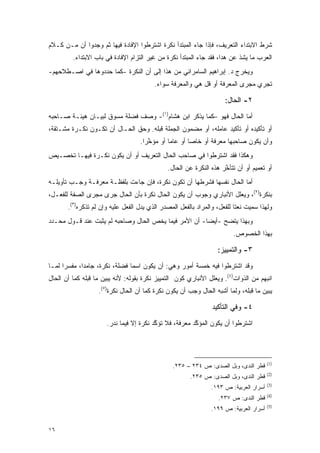 ‫ﺸﺭﻁ ﺍﻻﺒﺘﺩﺍﺀ ﺍﻟﺘﻌﺭﻴﻑ، ﻓﺈﺫﺍ ﺠﺎﺀ ﺍﻟﻤﺒﺘﺩﺃ ﻨﻜﺭﺓ ﺍﺸﺘﺭﻁﻭﺍ ﺍﻹﻓﺎﺩﺓ ﻓﻴﻬﺎ ﺜﻡ ﻭﺠﺩﻭﺍ ﺃﻥ ﻤـﻥ ﻜـﻼﻡ‬
         ‫ﺍﻟﻌﺭﺏ ﻤﺎ ﻴﺸﺫ ﻋﻥ ﻫﺩﺍ، ﻓﻘﺩ ﺠﺎﺀ ﺍﻟﻤﺒﺘﺩﺃ ﻨﻜﺭﺓ ﻤﻥ ﻏﻴﺭ ﺍﻟﺘﺯﺍﻡ ﺍﻹﻓﺎﺩﺓ ﻓﻲ ﺒﺎﺏ ﺍﻻﺒﺘﺩﺍﺀ.‬
‫ﻭﻴﺨﺭﺝ ﺩ. ﺇﺒﺭﺍﻫﻴﻡ ﺍﻟﺴﺎﻤﺭﺍﺌﻲ ﻤﻥ ﻫﺫﺍ ﺇﻟﻰ ﺃﻥ ﺍﻟﻨﻜﺭﺓ -ﻜﻤﺎ ﺤﺩﺩﻭﻫﺎ ﻓﻲ ﺍﺼـﻁﻼﺤﻬﻡ-‬
                                          ‫ﺘﺠﺭﻱ ﻤﺠﺭﻯ ﺍﻟﻤﻌﺭﻓﺔ ﺃﻭ ﻗل ﻫﻲ ﻭﺍﻟﻤﻌﺭﻓﺔ ﺴﻭﺍﺀ.‬

                                                                      ‫٢- ﺍﻟﺤﺎل:‬
‫ﺃﻤﺎ ﺍﻟﺤﺎل ﻓﻬﻭ –ﻜﻤﺎ ﻴﺫﻜﺭ ﺍﺒﻥ ﻫﺸﺎﻡ)١(- ﻭﺼﻑ ﻓﻀﻠﺔ ﻤﺴﻭﻕ ﻟﺒﻴـﺎﻥ ﻫﻴﺌـﺔ ﺼـﺎﺤﺒﻪ‬
‫ﺃﻭ ﺘﺄﻜﻴﺩﻩ ﺃﻭ ﺘﺄﻜﻴﺩ ﻋﺎﻤﻠﻪ، ﺃﻭ ﻤﻀﻤﻭﻥ ﺍﻟﺠﻤﻠﺔ ﻗﺒﻠﻪ. ﻭﺤﻕ ﺍﻟﺤـﺎل ﺃﻥ ﺘﻜـﻭﻥ ﻨﻜـﺭﺓ ﻤﺸـﺘﻘﺔ،‬
                                    ‫ﻭﺃﻥ ﻴﻜﻭﻥ ﺼﺎﺤﺒﻬﺎ ﻤﻌﺭﻓﺔ ﺃﻭ ﺨﺎ ‪‬ﺎ ﺃﻭ ﻋﺎ ‪‬ﺎ ﺃﻭ ﻤﺅﺨ ‪‬ﺍ.‬
                                      ‫ﱠﺭ‬        ‫ﻤ‬        ‫ﺼ‬
‫ﻭﻫﻜﺫﺍ ﻓﻘﺩ ﺍﺸﺘﺭﻁﻭﺍ ﻓﻲ ﺼﺎﺤﺏ ﺍﻟﺤﺎل ﺍﻟﺘﻌﺭﻴﻑ ﺃﻭ ﺃﻥ ﻴﻜﻭﻥ ﻨﻜـﺭﺓ ﻓﻴﻬـﺎ ﺘﺨﺼـﻴﺹ‬
                                               ‫ﺃﻭ ﺘﻌﻤﻴﻡ ﺃﻭ ﺃﻥ ﺘﺘﺄﺨﺭ ﻫﺫﻩ ﺍﻟﻨﻜﺭﺓ ﻋﻥ ﺍﻟﺤﺎل.‬
                                                                     ‫ﱠ‬
‫ﺃﻤﺎ ﺍﻟﺤﺎل ﻨﻔﺴﻬﺎ ﻓﺸﺭﻁﻬﺎ ﺃﻥ ﺘﻜﻭﻥ ﻨﻜﺭﺓ، ﻓﺈﻥ ﺠﺎﺀﺕ ﺒﻠﻔﻅـﺔ ﻤﻌﺭﻓـﺔ ﻭﺠـﺏ ﺘﺄﻭﻴﻠـﻪ‬
‫ﺒﻨﻜﺭﺓ)٢(، ﻭﻴﻌﻠل ﺍﻷﻨﺒﺎﺭﻱ ﻭﺠﻭﺏ ﺃﻥ ﻴﻜﻭﻥ ﺍﻟﺤﺎل ﻨﻜﺭﺓ ﺒﺄﻥ ﺍﻟﺤﺎل ﺠﺭﻯ ﻤﺠﺭﻯ ﺍﻟﺼﻔﺔ ﻟﻠﻔﻌـل،‬
       ‫ﻭﻟﻬﺫﺍ ﺴ ‪‬ﻴﺕ ﻨﻌ ﹰﺎ ﻟﻠﻔﻌل، ﻭﺍﻟﻤﺭﺍﺩ ﺒﺎﻟﻔﻌل ﺍﻟﻤﺼﺩﺭ ﺍﻟﺫﻱ ﻴﺩل ﺍﻟﻔﻌل ﻋﻠﻴﻪ ﻭﺇﻥ ﻟﻡ ﺘﺫﻜﺭﻩ)٣(.‬
                                                                          ‫ﺘ‬      ‫‪‬ﻤ‬
‫ﻭﺒﻬﺫﺍ ﻴﺘﻀﺢ -ﺃﻴ ‪‬ﺎ- ﺃﻥ ﺍﻷﻤﺭ ﻓﻴﻤﺎ ﻴﺨﺹ ﺍﻟﺤﺎل ﻭﺼﺎﺤﺒﻪ ﻟﻡ ﻴﺜﺒﺕ ﻋﻨﺩ ﻗـﻭل ﻤﺤـﺩﺩ‬
                                                       ‫ﻀ‬
                                                                          ‫ﺒﻬﺫﺍ ﺍﻟﺨﺼﻭﺹ.‬

                                                                   ‫٣- ﻭﺍﻟﺘﻤﻴﻴﺯ:‬
‫ﻭﻗﺩ ﺍﺸﺘﺭﻁﻭﺍ ﻓﻴﻪ ﺨﻤﺴﺔ ﺃﻤﻭﺭ ﻭﻫﻲ: ﺃﻥ ﻴﻜﻭﻥ ﺍﺴ ‪‬ﺎ ﻓﻀﻠﺔ، ﻨﻜﺭﺓ، ﺠﺎﻤ ‪‬ﺍ، ﻤﻔﺴ ‪‬ﺍ ﻟﻤـﺎ‬
      ‫ﺭ‬       ‫ﺩ‬                  ‫ﻤ‬
‫ﺍﻨﺒﻬﻡ ﻤﻥ ﺍﻟﺫﻭﺍﺕ)٤(. ﻭﻴﻌﻠل ﺍﻷﻨﺒﺎﺭﻱ ﻜﻭﻥ ﺍﻟﺘﻤﻴﻴﺯ ﻨﻜﺭﺓ ﺒﻘﻭﻟﻪ: ﻷﻨﻪ ﻴﺒﻴﻥ ﻤﺎ ﻗﺒﻠﻪ ﻜﻤﺎ ﺃﻥ ﺍﻟﺤﺎل‬
                      ‫‪‬‬
                   ‫ﻴﺒﻴﻥ ﻤﺎ ﻗﺒﻠﻪ، ﻭﻟﻤﺎ ﺃﺸﺒﻪ ﺍﻟﺤﺎل ﻭﺠﺏ ﺃﻥ ﻴﻜﻭﻥ ﻨﻜﺭﺓ ﻜﻤﺎ ﺃﻥ ﺍﻟﺤﺎل ﻨﻜﺭﺓ)٥(.‬
                                                                                    ‫‪‬‬

                                                                 ‫٤- ﻭﻓﻲ ﺍﻟﺘﺄﻜﻴﺩ‬
                      ‫ﺍﺸﺘﺭﻁﻭﺍ ﺃﻥ ﻴﻜﻭﻥ ﺍﻟﻤﺅﻜﺩ ﻤﻌﺭﻓﺔ، ﻓﻼ ﺘﺅﻜﺩ ﻨﻜﺭﺓ ﺇﻻ ﻓﻴﻤﺎ ﻨﺩﺭ.‬
                                         ‫ﱠ‬              ‫ﱠ‬




                                                                                         ‫)1(‬
                                                 ‫ﻗﻁﺭ ﺍﻟﻨﺩﻯ، ﻭﺒل ﺍﻟﺼﺩﻯ: ﺹ ٤٣٢ – ٥٣٢.‬
                                                                                         ‫)2(‬
                                                        ‫ﻗﻁﺭ ﺍﻟﻨﺩﻯ، ﻭﺒل ﺍﻟﺼﺩﻯ: ﺹ ٥٣٢.‬
                                                                                         ‫)3(‬
                                                                 ‫ﺃﺴﺭﺍﺭ ﺍﻟﻌﺭﺒﻴﺔ: ﺹ ٣٩١.‬
                                                                                         ‫)4(‬
                                                                    ‫ﻗﻁﺭ ﺍﻟﻨﺩﻯ: ﺹ ٧٣٢.‬
                                                                                         ‫)5(‬
                                                                 ‫ﺃﺴﺭﺍﺭ ﺍﻟﻌﺭﺒﻴﺔ: ﺹ ٩٩١.‬


‫٦١‬
 