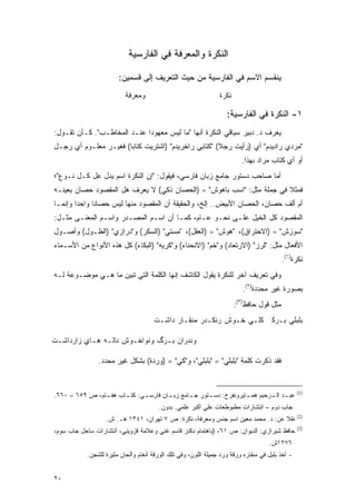 ‫ﺍﻟﻨﻜﺭﺓ ﻭﺍﻟﻤﻌﺭﻓﺔ ﻓﻲ ﺍﻟﻔﺎﺭﺴﻴﺔ‬

                       ‫ﻴﻨﻘﺴﻡ ﺍﻻﺴﻡ ﻓﻲ ﺍﻟﻔﺎﺭﺴﻴﺔ ﻤﻥ ﺤﻴﺙ ﺍﻟﺘﻌﺭﻴﻑ ﺇﻟﻰ ﻗﺴﻤﻴﻥ:‬
                          ‫ﻭﻤﻌﺭﻓﺔ‬                                ‫ﻨﻜﺭﺓ‬

                                                                   ‫١- ﺍﻟﻨﻜﺭﺓ ﻓﻲ ﺍﻟﻔﺎﺭﺴﻴﺔ:‬
‫ﻴﻌﺭﻑ ﺩ. ﺩﺒﻴﺭ ﺴﻴﺎﻗﻲ ﺍﻟﻨﻜﺭﺓ ﺃﻨﻬﺎ "ﻤﺎ ﻟﻴﺱ ﻤﻌﻬﻭﺩﺍ ﻋﻨـﺩ ﺍﻟﻤﺨﺎﻁـﺏ". ﻜـﺄﻥ ﺘﻘـﻭل:‬
                             ‫‪‬‬
‫"ﻤﺭﺩﻱ ﺭﺍﺩﻴﺩﻡ" ﺃﻱ )ﺭﺃﻴﺕ ﺭﺠﻼ( "ﻜﺘﺎﺒﻲ ﺭﺍﺨﺭﻴﺩﻡ" )ﺍﺸﺘﺭﻴﺕ ﻜﺘﺎ ‪‬ﺎ( ﻓﻐﻴـﺭ ﻤﻌﻠـﻭﻡ ﺃﻱ ﺭﺠـل‬
                       ‫ﺒ‬                              ‫ﹰ‬
                                                                         ‫ﺃﻭ ﺃﻱ ﻜﺘﺎﺏ ﻤﺭﺍﺩ ﺒﻬﺫﺍ.‬
‫ﺃﻤﺎ ﺼﺎﺤﺏ ﺩﺴﺘﻭﺭ ﺠﺎﻤﻊ ﺯﺒﺎﻥ ﻓﺎﺭﺴﻲ، ﻓﻴﻘﻭل: "ﺇﻥ ﺍﻟﻨﻜﺭﺓ ﺍﺴﻡ ﻴﺩل ﻋل ﻜـل ﻨـﻭﻉ"؛‬
‫ﻓﻤﺜﻼ ﻓﻲ ﺠﻤﻠﺔ ﻤﺜل: "ﺍﺴﺏ ﺒﺎﻫﻭﺵ" = )ﺍﻟﺤﺼﺎﻥ ﺫﻜﻲ( ﻻ ﻴﻌﺭﻑ ﻫل ﺍﻟﻤﻘﺼﻭﺩ ﺤﺼﺎﻥ ﺒﻌﻴﻨـﻪ‬
                                                                      ‫ﹰ‬
‫ﺃﻡ ﺃﻟﻑ ﺤﺼﺎﻥ، ﺍﻟﺤﺼﺎﻥ ﺍﻷﺒﻴﺽ.. ﺇﻟﺦ، ﻭﺍﻟﺤﻘﻴﻘﺔ ﺃﻥ ﺍﻟﻤﻘﺼﻭﺩ ﻤﻨﻬﺎ ﻟﻴﺱ ﺤﺼﺎ ﹰﺎ ﻭﺍﺤ ‪‬ﺍ ﻭﺇﻨﻤـﺎ‬
        ‫ﺩ‬      ‫ﻨ‬
‫ﺍﻟﻤﻘﺼﻭﺩ ﻜل ﺍﻟﺨﻴل ﻋﻠـﻰ ﻨﺤـﻭ ﻋـﺎﻡ، ﻜﻤـﺎ ﺃﻥ ﺍﺴـﻡ ﺍﻟﻤﺼـﺩﺭ ﻭﺍﺴـﻡ ﺍﻟﻤﻌﻨـﻰ ﻤﺜـل:‬
‫"ﺴﻭﺯﺵ" = )ﺍﻻﺤﺘﺭﺍﻕ(، "ﻫﻭﺵ" = )ﺍﻟﻌﻘل(، "ﻤﺴﺘﻲ" )ﺍﻟﺴﻜﺭ( ﻭ"ﺩﺭﺍﺯﻱ" )ﺍﻟﻁـﻭل( ﻭﺃﺼـﻭل‬
‫ﺍﻷﻓﻌﺎل ﻤﺜل: "ﻟﺭﺯ" )ﺍﻻﺭﺘﻌﺎﺩ( ﻭ"ﺨﻡ" )ﺍﻻﻨﺤﻨﺎﺀ( ﻭ"ﻜﺭﻴﻪ" )ﺍﻟﺒﻜﺎﺀ( ﻜل ﻫﺫﻩ ﺍﻷﻨﻭﺍﻉ ﻤﻥ ﺍﻷﺴـﻤﺎﺀ‬
                                                                                          ‫ﻨﻜﺭﺓ)١(.‬
‫ﻭﻓﻲ ﺘﻌﺭﻴﻑ ﺁﺨﺭ ﻟﻠﻨﻜﺭﺓ ﻴﻘﻭل ﺍﻟﻜﺎﺸﻑ ﺇﻨﻬﺎ ﺍﻟﻜﻠﻤﺔ ﺍﻟﺘﻲ ﺘﺒﻴﻥ ﻤﺎ ﻫـﻲ ﻤﻭﻀـﻭﻋﺔ ﻟـﻪ‬
                    ‫‪‬‬
                                                                          ‫ﺒﺼﻭﺭﺓ ﻏﻴﺭ ﻤﺤﺩﺩﺓ)٢(.‬
                                                                       ‫ﻤﺜل ﻗﻭل ﺤﺎﻓﻅ)٣(:‬
                                      ‫ﺒﻠﺒﻠﻲ ﺒـﺭﻜﹷ ﹶﻠـﻲ ﺨـﻭﺵ ﺭﻨ ﹶـﺩﺭ ﻤﻨﻘـﺎﺭ ﺩﺍﺸـﺕ‬
                                                      ‫ﻜ‬            ‫ﻜ‬

‫ﻭﻨﺩﺭﺍﻥ ﺒـﺭﮒ ﻭﻨﻭﺍﺨـﻭﺵ ﻨﺎﻟـﻪ ﻫـﺎﻱ ﺯﺍﺭﺩﺍﺸـﺕ‬

                ‫ﻓﻘﺩ ﺫﻜﺭﺕ ﻜﻠﻤﺔ "ﺒﻠﺒﻠﻲ" = "ﺒﻠﺒﻠﻲ"، ﻭ"ﻜﻲ" = )ﻭﺭﺩﺓ( ﺒﺸﻜل ﻏﻴﺭ ﻤﺤﺩﺩ.‬
                                          ‫ﹶ‬


                                                                                                 ‫)1(‬
‫ـﻲ: ـﺎﺏ ـﺘﻡ، ﺹ ٩٥٦ – ٠٦٦.‬
                ‫ـﺩ ـﺭﺤﻴﻡ ﻫ ـﺎﻴﺭﻭﻨﻔﺭﺥ: ـﺘﻭﺭ ـﺎﻤﻊ ـﺎﻥ ﻓﺎﺭﺴـ ﻜﺘـ ﻫﻔـ‬
                                ‫ﺠـ ﺯﺒـ‬    ‫ﺩﺴـ‬        ‫ﻤـ‬      ‫ﻋﺒـ ﺍﻟـ‬
                                        ‫ﺠﺎﺏ ﺩﻭﻡ – ﺍﻨﺘﺸﺎﺭﺍﺕ ﻤﻁﺒﻭﻁﻌﺎﺕ ﻋﻠﻲ ﺃﻜﺒﺭ ﻋﻠﻤﻲ. ﺒﺩﻭﻥ.‬
                                                                                                 ‫)2(‬
                  ‫ﻨﻘﻼ ﻋﻥ: ﺩ. ﻤﺤﻤﺩ ﻤﻌﻴﻥ ﺍﺴﻡ ﺠﻨﺱ ﻭﻤﻌﺭﻓﺔ، ﻨﻜﺭﺓ: ﺹ ٧ ﺘﻬﺭﺍﻥ، ١٤٣١ ﻫـ. ﺵ.‬
                                                                                ‫ﹰ‬
                                                                                                 ‫)3(‬
‫ﺤﺎﻓﻅ ﺸﻴﺭﺍﺯﻱ: ﺍﻟﺩﻴﻭﺍﻥ: ﺹ ١٦، )ﺒﺎﻫﺘﻤﺎﻡ ﺩﻜﻨﺯ ﻗﺎﺴﻡ ﻏﻨﻲ ﻭﻋﻼﻤﺔ ﻗﺯﻭﻴﻨﻲ، ﺃﻨﺘﺸﺎﺭﺍﺕ ﺴﺎﺤل ﺠﺎﺏ ﺴﻭﻡ،‬
                                                                                    ‫٦٧٢١ﺵ.‬
           ‫- ﺃﺨﺫ ﺒﻠﺒل ﻓﻲ ﻤﻨﻘﺎﺭﻩ ﻭﺭﻗﺔ ﻭﺭﺩ ﺠﻤﻴﻠﺔ ﺍﻟﻠﻭﻥ، ﻭﻓﻲ ﺘﻠﻙ ﺍﻟﻭﺭﻗﺔ ﺃﻨﻐﺎﻡ ﻭﺃﻟﺤﺎﻥ ﻤﺜﻴﺭﺓ ﻟﻠﺸﺠﻥ.‬


‫٠٢‬
 