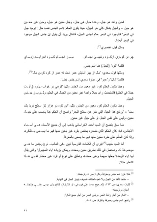 ‫ﻓﺠﺒل ﻭﺍﺤﺩ ﻫﻭ ﺠﺒل، ﻭﻋﺩﺓ ﺠﺒﺎل ﻫﻲ ﺠﺒل، ﻭﺠﺒل ﻤﻌﻴﻥ ﻫﻭ ﺠﺒل، ﻭﺠﺒل ﻏﻴﺭ ﻤﻌـﻴﻥ‬
‫ﻫﻭ ﺠﺒل – ﻭﺍﻟﺠﺒل ﺒﺸﻜل ﻜﻠﻲ ﻫﻭ ﺍﻟﺠﺒل، ﺤﻴ ﹰﺎ ﻴﻜﻭﻥ ﺍﻟﺤﻜﻡ ﻻﺴﻡ ﺍﻟﺠﻨﺱ ﻨﻔﺴﻪ ﻤﺜل: "ﻴﻭﺠﺩ ﺠﺒل‬
                                          ‫ﻨ‬
‫ﻓﻲ ﺍﻟﺒﺤﺭ" ﻓﺎﻟﻭﺠﻭﺩ ﻓﻲ ﺍﻟﺒﺤﺭ ﺤﻜﻡ ﻟﺠﻨﺱ ﺍﻟﺠﺒل، ﻓﺎﻟﻘﺎﺌل ﻴﺭﻴﺩ ﺃﻥ ﻴﻘﻭل ﺇﻥ ﺠﻨﺱ ﺍﻟﺠﺒل ﻤﻭﺠﻭﺩ‬
                                                                                ‫ﻓﻲ ﺍﻟﺒﺤﺭ ﺃﻴ ‪‬ﺎ.‬
                                                                                  ‫ﻀ‬
                                                              ‫ﻭﻤﺜل ﻗﻭل ﻋﻨﺼﺭﻱ)١(:‬

‫ـﺩ ـﺎﻱ‬
  ‫ـﺎﻡ ـﻭﻩ ﺍﻨﺩﺭﺁﻴـ ﺯﻴـ‬
                ‫ـﺭ ﺍﻨﺠـ ﻜـ‬
                         ‫ﺴـ‬                       ‫ﭽﻭ ﺒﺭ ﹶﻴـﺭﻱ ﺍﺯﻜـﻭﻩ ﻭﻨﻨﻬـﻰ ﺒﺠـﺎﻯ‬
                                                                          ‫ﻜ‬

                                                  ‫ﻓﻜﻠﻤﺔ "ﻜﻭﻩ" )ﺍﻟﺠﺒل( ﻫﻨﺎ ﺍﺴﻡ ﺠﻨﺱ.‬
     ‫ﻭﻤﺜﻠﻬﺎ ﻗﻭل ﺴﻌﺩﻱ: "ﻤﺎل ﺍﺯ ﺒﻬﺭ ﺁﺴﺎﻴﺵ ﻋﻤﺭ ﺍﺴﺕ ﻨﻪ ﻋﻤﺭ ﺍﺯ ﹶﺭﺩ ﻜﺭﺩﻥ ﻤﺎل")٢(.‬
                     ‫ﻜ‬
                             ‫ﻓﻜﻠﻤﺘﺎ "ﻤﺎل" ﻭ"ﻋﻤﺭ" ﻓﻲ ﻋﺒﺎﺭﺓ ﺴﻌﺩﻱ ﺍﺴﻡ ﺠﻨﺱ ﺍﻴ ‪‬ﺎ.‬
                               ‫ﻀ‬
‫ﻭﺤﻴ ﹰﺎ ﻴﻜﻭﻥ ﺍﻟﺤﻜﻡ ﻟﻔﺭﺩ ﻏﻴﺭ ﻤﻌﻴﻥ ﻤﻥ ﺍﻟﺠﻨﺱ ﻤﺜل: "ﻜﻭﻫﻲ ﺩﺭ ﺨﻭﺍﺏ ﺩﻴﺩﻡ= )ﺭﺃﻴـﺕ‬
                                          ‫‪‬‬                        ‫ﻨ‬
‫ﺠﺒﻼ ﻓﻲ ﺍﻟﺤﻠﻡ( ﻓﺎﻟﻤﺘﺤﺩﺙ ﺭﺃﻯ ﺠﺒﻼ ﻭﺍﺤ ‪‬ﺍ ﻏﻴﺭ ﻤﻌﻴﻥ ﻤﻥ ﺍﻟﺠﺒﺎل ﻓﻲ ﺍﻟﺤﻠﻡ، ﻭﻟـﻡ ﻴـﺭ ﺠـﻨﺱ‬
                                   ‫‪‬‬        ‫ﹰ ﺩ‬            ‫‪‬‬                 ‫ﹰ‬
                                                                                           ‫ﺍﻟﺠﺒل.‬
‫ﻭﺤﻴ ﹰﺎ ﻴﻜﻭﻥ ﺍﻟﺤﻜﻡ ﻟﻔﺭﺩ ﻤﻌﻴﻥ ﻤﻥ ﺍﻟﺠﻨﺱ ﻤﺜل: "ﺍﻴﻥ ﻜﻭﻩ ﺩﻭ ﻫﺯﺍﺭ ﻜﺯ ﺴﻁﺢ ﺩﺭﻴﺎ ﺒﻠﻨﺩ‬
                                                 ‫‪‬‬                    ‫ﻨ‬
‫ﺴﺕ" = "ﻴﺭﺘﻔﻊ ﻫﺫﺍ ﺍﻟﺠﺒل ﺃﻟﻔﻲ ﻤﺘﺭ ﻋﻥ ﺴﻁﺢ ﺍﻟﺒﺤﺭ" ﻭﺍﻀﺢ ﺃﻥ ﺍﻟﺤﻜﻡ ﻫﻨﺎ ﻴﻨﺼﺏ ﻋﻠﻰ ﺠﺒـل‬
                                     ‫ﻤﻌﻴﻥ، ﻭﻟﻴﺱ ﻋﻠﻰ ﻨﻔﺱ ﺍﻟﺠﺒل ﺃﻭ ﻋﻠﻰ ﺠﺒل ﻏﻴﺭ ﻤﻌﻴﻥ.‬
                                       ‫‪‬‬                                       ‫‪‬‬
‫ﻤﻤﺎ ﺴﺒﻕ ﻴﺘﻀﺢ ﺃﻥ ﺍﻟﺴﻴﺩ ﺃﺤﻤﺩ ﺍﻟﺨﺭﺍﺴﺎﻨﻲ ﻴﺫﻫﺏ ﺇﻟﻰ ﺃﻥ ﺠﻤﻴﻊ ﺍﻷﺴﻤﺎﺀ ﻫـﻲ ﺃﺴـﻤﺎﺀ‬
‫ﺍﻷﺠﻨﺎﺱ، ﻓﺈﺫﺍ ﻜﺎﻥ ﺍﻟﺤﻜﻡ ﺍﻟﺫﻱ ﺘﺼﺩﺭﻩ ﻴﺨﺘﺹ ﺒﻔﺭﺩ ﻏﻴﺭ ﻤﻌﻴﻥ ﻤﻨﻬﺎ ﻓﻬﻭ ﻤﺎ ﻴﺴـﻤﻰ ﺒـﺎﻟﻨﻜﺭﺓ،‬
           ‫‪‬‬                 ‫‪‬‬
                              ‫ﻭﺇﺫﺍ ﻜﺎﻥ ﺍﻟﺤﻜﻡ ﻋﻠﻰ ﻤﻔﺭﺩ ﻤﻌﻴﻥ ﻤﻨﻬﺎ ﻓﻬﻭ ﻤﺎ ﻴﺴﻤﻰ ﺒﺎﻟﻤﻌﺭﻓﺔ.‬
                                         ‫‪‬‬                ‫‪‬‬
                                                                    ‫)٣(‬
‫ﻓﻴﺭﻯ ﺃﻥ ﺍﻟﻜﻠﻤﺎﺕ ﺍﻟﻔﺎﺭﺴﻴﺔ ﺘﺒﻴﻥ -ﻓﻲ ﺍﻟﻐﺎﻟﺏ- ﻨﻭﻉ ﻭﺠﻨﺱ ﻤﺎ ﻫـﻲ‬                 ‫ﺃﻤﺎ ﺍﻟﺴﻴﺩ ﺤﺒﻴﺏ‬
‫ﻤﻭﻀﻭﻋﺔ ﻟﻪ، ﻭﺘﺴﺘﻌﻤل ﻓﻲ ﺫﻟﻙ ﺒﻁﺭﻴﻕ ﻤﻌﻴﻥ ﻭﻤﺤﺩﺩ، ﻭﻴﻤﻜﻥ ﺒﺯﻴﺎﺩﺓ "ﻴﺎﺀ ﺍﻟﻤﺠﻬﻭل" ﻭﺍﻟﺘﻲ ﻴﻘﺎل‬
                                              ‫‪‬‬
‫ﻟﻬﺎ "ﻴﺎﺀ ﺍﻟﻭﺤﺩﺓ" ﺠﻌﻠﻬﺎ ﻤﺒﻬﻤﺔ ﻭﻏﻴﺭ ﻤﺤﺩﺩﺓ، ﻭﺘﻁﻠﻕ ﻋﻠﻰ ﻨﻭﻉ ﺃﻭ ﻓﺭﺩ ﻏﻴﺭ ﻤﺤﺩﺩ. ﻓﻔـﻲ ﻫـﺫﺍ‬
                                                                                    ‫ﺍﻟﺸﻁﺭ ﻤﺜﻼ:‬
                                                                                     ‫ﹰ‬

                                                                                                ‫)1(‬
                                           ‫ﻨﻘﻼ ﻋﻥ: ﺍﺴﻡ ﺠﻨﺱ ﻭﻤﻌﺭﻓﺔ ﻭﻨﻜﺭﺓ: ﺹ ٨ ﻭﺘﺭﺠﻤﺘﻪ:‬
                                                                                  ‫ﹰ‬
                         ‫- ﻋﻨﺩﻤﺎ ﺘﺄﺨﺫ ﻤﻥ ﺍﻟﺠﺒل ﻭﻻ ﺘﻌﻴﺩﻩ ﻟﻤﻜﺎﻨﻪ، ﻓﺴﻭﻑ ﻴﻨﻬﺎﺭ ﺍﻟﺠﺒل ﻓﻲ ﺍﻟﻨﻬﺎﻴﺔ.‬
                                                                                                ‫)2(‬
‫ﻜﻠﻴﺎﺕ ﺴﻌﺩﻱ: ﺹ ٣٩١، )ﺘﺼﺤﻴﺢ ﻤﺤﻤﺩ ﻋﻠﻲ ﻓﺭﻭﻏﻲ، ﺍﺯ ﺍﻨﺘﺸﺎﺭﺍﺕ ﻜﺘﺎﺒﻔﺭﻭﺵ ﻤﻭﺴﻰ ﻋﻠﻤـﻲ ﺠﺎﻨﺠﺎﻨـﻪ‬
                                                                              ‫ﺁﺩﻤﺎﻥ، ﻭﺘﺭﺠﻤﺘﻪ:‬
                                ‫- "ﺍﻟﻤﺎل ﻤﻥ ﺃﺠل ﺭﺍﺤﺔ ﺍﻟﻌﻤﺭ، ﻭﻟﻴﺱ ﺍﻟﻌﻤﺭ ﻤﻥ ﺃﺠل ﺠﻤﻊ ﺍﻟﻤﺎل".‬
                                                                                                ‫)3(‬
                                                    ‫ﺭﺍﺠﻊ: ﺍﺴﻡ ﺠﻨﺱ ﻭﻤﻌﺭﻓﺔ ﻭﻨﻜﺭﺓ: ﺹ ٧-٨.‬


‫٢٢‬
 