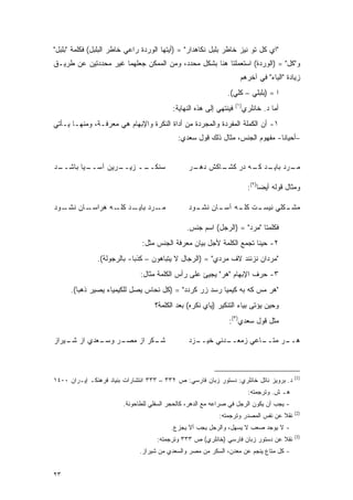 ‫"ﺍﻱ ﹶل ﺘﻭ ﻨﻴﺯ ﺨﺎﻁﺭ ﺒﻠﺒل ﻨ ﹶﺎﻫﺩﺍﺭ" = )ﺃﻴﺘﻬﺎ ﺍﻟﻭﺭﺩﺓ ﺭﺍﻋﻲ ﺨﺎﻁﺭ ﺍﻟﺒﻠﺒل( ﻓﻜﻠﻤﺔ "ﺒﻠﺒل"‬
                                                     ‫ﻜ‬                     ‫ﻜ‬
‫ﻭ" ﹶل" = )ﺍﻟﻭﺭﺩﺓ( ﺍﺴﺘﻌﻤﻠﺘﺎ ﻫﻨﺎ ﺒﺸﻜل ﻤﺤﺩﺩ، ﻭﻤﻥ ﺍﻟﻤﻤﻜﻥ ﺠﻌﻠﻬﻤﺎ ﻏﻴﺭ ﻤﺤﺩﺩﺘﻴﻥ ﻋﻥ ﻁﺭﻴـﻕ‬
                                                                            ‫ﻜ‬
                                                                      ‫ﺯﻴﺎﺩﺓ "ﺍﻟﻴﺎﺀ" ﻓﻲ ﺁﺨﺭﻫﻡ‬
                                                               ‫ﺍ = )ﺒﻠﺒﻠﻲ – ﹶﻠﻲ(.‬
                                                                   ‫ﻜ‬
                                                                    ‫)١(‬
                                          ‫ﻓﻴﻨﺘﻬﻲ ﺇﻟﻰ ﻫﺫﻩ ﺍﻟﻨﻬﺎﻴﺔ:‬         ‫ﺃﻤﺎ ﺩ. ﺨﺎﻨﻠﺭﻱ‬
‫١- ﺃﻥ ﺍﻟﻜﻤﻠﺔ ﺍﻟﻤﻔﺭﺩﺓ ﻭﺍﻟﻤﺠﺭﺩﺓ ﻤﻥ ﺃﺩﺍﺓ ﺍﻟﻨﻜﺭﺓ ﻭﺍﻹﺒﻬﺎﻡ ﻫﻲ ﻤﻌﺭﻓـﺔ، ﻭﻤﻨﻬـﺎ ﻴـﺄﺘﻲ‬
                                            ‫–ﺃﺤﻴﺎﻨﺎ- ﻤﻔﻬﻭﻡ ﺍﻟﺠﻨﺱ، ﻤﺜﺎل ﺫﻟﻙ ﻗﻭل ﺴﻌﺩﻱ:‬


‫ـﺩ‬
 ‫ـﻴﺎ ﺒﺎﺸــ‬
         ‫ـﺭﻴﻥ ﺁﺴــ‬
                 ‫ﺴﻨﻜ ــ ﺯﻴــ‬
                       ‫ﹶــ‬                      ‫ـﺎﻜﺵ ـﺭ‬
                                                 ‫ﺩﻫـ‬  ‫ـﺭﺩ ـﺩ ـﻪ ﺩﺭ ﻜﺸـ‬
                                                              ‫ﻤـ ﺒﺎﻴـ ﻜـ‬

                                                                            ‫ﻭﻤﺜﺎل ﻗﻭﻟﻪ ﺃﻴ ‪‬ﺎ)٢(:‬
                                                                                 ‫ﻀ‬

‫ـﻭﺩ‬‫ـﺎﻥ ﻨﺸـ‬‫ـﺭﺩ ـﺩ ـﻪ ﻫﺭﺍﺴـ‬
                  ‫ﻤـ ﺒﺎﻴـ ﻜﻠـ‬                   ‫ـﺕ ـﻪ ـﺎﻥ ـﻭﺩ‬
                                                  ‫ـﻜﻠﻲ ﻨﻴﺴـ ﻜﻠـ ﺁﺴـ ﻨﺸـ‬
                                                                      ‫ﻤﺸـ‬

                                               ‫ﻓﻜﻠﻤﺘﺎ "ﻤﺭﺩ" = )ﺍﻟﺭﺠل( ﺍﺴﻡ ﺠﻨﺱ.‬
                               ‫٢- ﺤﻴ ﹰﺎ ﺘﺠﻤﻊ ﺍﻟﻜﻠﻤﺔ ﻷﺠل ﺒﻴﺎﻥ ﻤﻌﺭﻓﺔ ﺍﻟﺠﻨﺱ ﻤﺜل:‬
                                                                      ‫ﻨ‬
               ‫"ﻤﺭﺩﺍﻥ ﻨﺯﻨﻨﺩ ﻻﻑ ﻤﺭﺩﻱ" = )ﺍﻟﺭﺠﺎل ﻻ ﻴﺘﺒﺎﻫﻭﻥ – ﻜﺫ ‪‬ﺎ- ﺒﺎﻟﺭﺠﻭﻟﺔ(.‬
                            ‫ﺒ‬
                              ‫٣- ﺤﺭﻑ ﺍﻹﺒﻬﺎﻡ "ﻫﺭ" ﻴﺠﻴﺊ ﻋﻠﻰ ﺭﺃﺱ ﺍﻟﻜﻠﻤﺔ ﻤﺜﺎل:‬
      ‫"ﻫﺭ ﻤﺱ ﻜﻪ ﺒﻪ ﻜﻴﻤﻴﺎ ﺭﺴﺩ ﺯﺭ ﹶﺭﺩﺩ" = )ﻜل ﻨﺤﺎﺱ ﻴﺼل ﻟﻠﻜﻴﻤﻴﺎﺀ ﻴﺼﻴﺭ ﺫﻫ ‪‬ﺎ(.‬
         ‫ﺒ‬                                     ‫ﻜ‬
                                    ‫ﻭﺤﻴﻥ ﻴﺅﺘﻰ ﺒﻴﺎﺀ ﺍﻟﺘﻨﻜﻴﺭ )ﻴﺎﻱ ﻨﻜﺭﻩ( ﺒﻌﺩ ﺍﻟﻜﻠﻤﺔ؟‬
                                                                             ‫‪‬‬
                                                               ‫ﻤﺜل ﻗﻭل ﺴﻌﺩﻱ)٣(:‬

‫ـﻌﺩﻱ ﺍﺯ ـﻴﺭﺍﺯ‬
    ‫ﺸـ‬      ‫ـﺭ ﻭﺴـ‬
                 ‫ـﻜﺭ ﺍﺯ ﻤﺼـ‬
                          ‫ﺸـ‬                    ‫ـﺯﺩ‬
                                                  ‫ـﺩﻨﻲ ﺨﻴــ‬
                                                          ‫ـﺎﻋﻲ ﺯﻤﻌــ‬
                                                                   ‫ـﺭ ﻤﺘــ‬
                                                                         ‫ﻫــ‬



                                                                                             ‫)1(‬
‫ﺩ. ﺒﺭﻭﻴﺯ ﻨﺎﺘل ﺨﺎﻨﻠﺭﻱ: ﺩﺴﺘﻭﺭ ﺯﺒﺎﻥ ﻓﺎﺭﺴﻲ: ﺹ ٢٣٣ – ٣٣٣ ﺍﻨﺘﺸﺎﺭﺍﺕ ﺒﻨﻴﺎﺩ ﻓﺭﻫﻨﻜـ ﺇﻴـﺭﺍﻥ ٠٠٤١‬
                                                                            ‫ﻫـ ﺵ. ﻭﺘﺭﺠﻤﺘﻪ:‬
                        ‫- ﻴﺠﺏ ﺃﻥ ﻴﻜﻭﻥ ﺍﻟﺭﺠل ﻓﻲ ﺼﺭﺍﻋﻪ ﻤﻊ ﺍﻟﺩﻫﺭ، ﻜﺎﻟﺤﺠﺭ ﺍﻟﺴﻔﻠﻲ ﻟﻠﻁﺎﺤﻭﻨﺔ.‬
                                                                                             ‫)2(‬
                                                           ‫ﻨﻘﻼ ﻋﻥ ﻨﻔﺱ ﺍﻟﻤﺼﺩﺭ ﻭﺘﺭﺠﻤﺘﻪ:‬
                                                                                  ‫ﹰ‬
                                         ‫- ﻻ ﻴﻭﺠﺩ ﺼﻌﺏ ﻻ ﻴﺴﻬل، ﻭﺍﻟﺭﺠل ﻴﺠﺏ ﺃﻻ ﻴﺠﺯﻉ.‬
                                                                                             ‫)3(‬
                                    ‫ﻨﻘﻼ ﻋﻥ ﺩﺴﺘﻭﺭ ﺯﺒﺎﻥ ﻓﺎﺭﺴﻲ )ﺨﺎﻨﻠﺭﻱ( ﺹ ٣٣٣ ﻭﺘﺭﺠﻤﺘﻪ:‬
                                                                                ‫ﹰ‬
                              ‫- ﻜل ﻤﺘﺎﻉ ﻴﻨﺠﻡ ﻋﻥ ﻤﻌﺩﻥ، ﺍﻟﺴﻜﺭ ﻤﻥ ﻤﺼﺭ ﻭﺍﻟﺴﻌﺩﻱ ﻤﻥ ﺸﻴﺭﺍﺯ.‬


‫٣٢‬
 