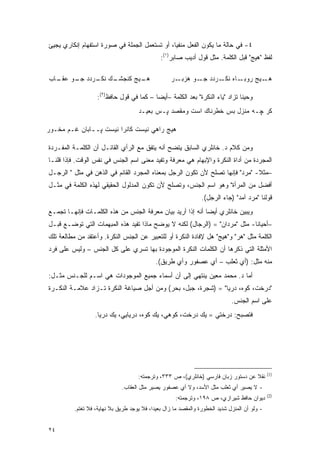 ‫٤- ﻓﻲ ﺤﺎﻟﺔ ﻤﺎ ﻴﻜﻭﻥ ﺍﻟﻔﻌل ﻤﻨﻔ ‪‬ﺎ، ﺃﻭ ﺘﺴﺘﻌﻤل ﺍﻟﺠﻤﻠﺔ ﻓﻲ ﺼﻭﺭﺓ ﺍﺴﺘﻔﻬﺎﻡ ﺇﻨﻜﺎﺭﻱ ﻴﺠﻴﺊ‬
                                               ‫ﻴ‬
                                                ‫ﻟﻔﻅ "ﻫﻴﺞ" ﻗﺒل ﺍﻟﻜﻠﻤﺔ. ﻤﺜل ﻗﻭل ﺃﺩﻴﺏ ﺼﺎﺒﺭ)١(:‬

‫ـﻙ ﻨﻜ ـﺭﺩﺩ ـﻭ ﻋ ـﺎﺏ‬
  ‫ﺠـ ‪‬ﻘـ‬    ‫ـﻴﺞ ﻜﻨﺠﺸـ ﹶـ‬
                       ‫ﻫـ‬                           ‫ـﺭ‬‫ـﺎﻩ ﻨﻜ ـﺭﺩﺩ ـﻭ ﻫﺯﺒـ‬
                                                             ‫ﺠـ‬   ‫ﹶـ‬     ‫ـﻴﺞ ﺭﻭﺒـ‬‫ﻫـ‬

                    ‫ﻭﺤﻴ ﹰﺎ ﺘﺯﺍﺩ "ﻴﺎﺀ ﺍﻟﻨﻜﺭﺓ" ﺒﻌﺩ ﺍﻟﻜﻠﻤﺔ –ﺃﻴ ‪‬ﺎ – ﻜﻤﺎ ﻓﻲ ﻗﻭل ﺤﺎﻓﻅ)٢(:‬
                                           ‫ﻀ‬                                   ‫ﻨ‬
                                      ‫ﹶﺭ ﭽـﻪ ﻤﻨﺯل ﺒﺱ ﺨﻁﺭﻨﺎﻙ ﺍﺴﺕ ﻭﻤﻘﺼﺩ ﭙـﺱ ﺒﻌﻴـﺩ‬
                                                                              ‫ﻜ‬

‫ﻫﻴﺞ ﺭﺍﻫﻲ ﻨﻴﺴﺕ ﻜﺎﻨﺭﺍ ﻨﻴﺴﺕ ﭙــﺎﺒﺎﻥ ﻏـﻡ ﻤﺨـﻭﺭ‬

‫ﻭﻤﻥ ﻜﻼﻡ ﺩ. ﺨﺎﻨﻠﺭﻱ ﺍﻟﺴﺎﺒﻕ ﻴﺘﻀﺢ ﺃﻨﻪ ﻴﺘﻔﻕ ﻤﻊ ﺍﻟﺭﺃﻱ ﺍﻟﻘﺎﺌـل ﺃﻥ ﺍﻟﻜﻠﻤـﺔ ﺍﻟﻤﻔـﺭﺩﺓ‬
‫ﺍﻟﻤﺠﺭﺩﺓ ﻤﻥ ﺃﺩﺍﺓ ﺍﻟﻨﻜﺭﺓ ﻭﺍﻹﺒﻬﺎﻡ ﻫﻲ ﻤﻌﺭﻓﺔ ﻭﺘﻔﻴﺩ ﻤﻌﻨﻰ ﺍﺴﻡ ﺍﻟﺠﻨﺱ ﻓﻲ ﻨﻔﺱ ﺍﻟﻭﻗﺕ. ﻓﺈﺫﺍ ﻗﻠﻨـﺎ‬
‫–ﻤﺜﻼ- "ﻤﺭﺩ" ﻓﺈﻨﻬﺎ ﺘﺼﻠﺢ ﻷﻥ ﺘﻜﻭﻥ ﺍﻟﺭﺠل ﺒﻤﻌﻨﺎﻩ ﺍﻟﻤﺠﺭﺩ ﺍﻟﻘﺎﺌﻡ ﻓﻲ ﺍﻟﺫﻫﻥ ﻓﻲ ﻤﺜل " ﺍﻟﺭﺠـل‬
                                                                              ‫ﹰ‬
‫ﺃﻓﻀل ﻤﻥ ﺍﻟﻤﺭﺃﺓ" ﻭﻫﻭ ﺍﺴﻡ ﺍﻟﺠﻨﺱ، ﻭﺘﺼﻠﺢ ﻷﻥ ﺘﻜﻭﻥ ﺍﻟﻤﺩﻟﻭل ﺍﻟﺤﻘﻴﻘﻲ ﻟﻬﺫﻩ ﺍﻟﻜﻠﻤﺔ ﻓﻲ ﻤﺜـل‬
                                                                  ‫ﻗﻭﻟﻨﺎ "ﻤﺭﺩ ﺁﻤﺩ" )ﺠﺎﺀ ﺍﻟﺭﺠل(.‬
‫ﻭﻴﺒﻴﻥ ﺨﺎﻨﻠﺭﻱ ﺃﻴ ‪‬ﺎ ﺃﻨﻪ ﺇﺫﺍ ﺃﺭﻴﺩ ﺒﻴﺎﻥ ﻤﻌﺭﻓﺔ ﺍﻟﺠﻨﺱ ﻤﻥ ﻫﺫﻩ ﺍﻟﻜﻠﻤـﺎﺕ ﻓﺈﻨﻬـﺎ ﺘﺠﻤـﻊ‬
                                                            ‫ﻀ‬            ‫‪‬‬
‫–ﺃﺤﻴﺎ ﹰﺎ- ﻤﺜل "ﻤﺭﺩﺍﻥ" = )ﺍﻟﺭﺠﺎل( ﻟﻜﻨﻪ ﻻ ﻴﻭﻀﺢ ﻤﺎﺫﺍ ﺘﻔﻴﺩ ﻫﺫﻩ ﺍﻟﻤﺒﻬﻤﺎﺕ ﺍﻟﺘﻲ ﺘﻭﻀـﻊ ﻗﺒـل‬
                                                                            ‫ﻨ‬
‫ﺍﻟﻜﻠﻤﺔ ﻤﺜل "ﻫﺭ" ﻭ"ﻫﻴﺞ" ﻫل ﻹﻓﺎﺩﺓ ﺍﻟﻨﻜﺭﺓ ﺃﻭ ﻟﻠﺘﻌﺒﻴﺭ ﻋﻥ ﺍﻟﺠﻨﺱ ﺍﻟﻨﻜﺭﺓ. ﻭﺃﻋﺘﻘﺩ ﻤﻥ ﻤﻁﺎﻟﻌﺔ ﺘﻠﻙ‬
‫ﺍﻷﻤﺜﻠﺔ ﺍﻟﺘﻲ ﺫﻜﺭﻫﺎ ﺃﻥ ﺍﻟﻜﻠﻤﺎﺕ ﺍﻟﻨﻜﺭﺓ ﺍﻟﻤﻭﺠﻭﺩﺓ ﺒﻬﺎ ﺘﺴﺭﻱ ﻋﻠﻰ ﻜل ﺍﻟﺠﻨﺱ – ﻭﻟﻴﺱ ﻋﻠﻰ ﻓﺭﺩ‬
                                             ‫ﻤﻨﻪ ﻤﺜل: )ﺃﻱ ﺜﻌﻠﺏ – ﺃﻱ ﻋﺼﻔﻭﺭ ﻭﺃﻱ ﻁﺭﻴﻕ(.‬
‫ﺃﻤﺎ ﺩ. ﻤﺤﻤﺩ ﻤﻌﻴﻥ ﻴﻨﺘﻬﻲ ﺇﻟﻰ ﺃﻥ ﺃﺴﻤﺎﺀ ﺠﻤﻴﻊ ﺍﻟﻤﻭﺠﻭﺩﺍﺕ ﻫﻲ ﺍﺴـﻡ ﻟﻠﺠـﻨﺱ ﻤﺜـل:‬
‫"ﺩﺭﺨﺕ، ﻜﻭﻩ، ﺩﺭﻴﺎ" = )ﺸﺠﺭﺓ، ﺠﺒل، ﺒﺤﺭ( ﻭﻤﻥ ﺃﺠل ﺼﻴﺎﻏﺔ ﺍﻟﻨﻜﺭﺓ ﺘـﺯﺍﺩ ﻋﻼﻤـﺔ ﺍﻟﻨﻜـﺭﺓ‬
                                                                               ‫ﻋﻠﻰ ﺍﺴﻡ ﺍﻟﺠﻨﺱ.‬
                   ‫ﻓﺘﺼﺒﺢ: ﺩﺭﺨﺘﻲ = ﻴﻙ ﺩﺭﺨﺕ، ﻜﻭﻫﻲ، ﻴﻙ ﻜﻭﻩ، ﺩﺭﻴﺎﻴﻲ، ﻴﻙ ﺩﺭﻴﺎ.‬




                                                                                                ‫)1(‬
                                      ‫ﻨﻘﻼ ﻋﻥ ﺩﺴﺘﻭﺭ ﺯﺒﺎﻥ ﻓﺎﺭﺴﻲ )ﺨﺎﻨﻠﺭﻱ(، ﺹ ٣٣٣، ﻭﺘﺭﺠﻤﺘﻪ:‬
                                                                                    ‫ﹰ‬
                              ‫- ﻻ ﻴﺼﻴﺭ ﺃﻱ ﺜﻌﻠﺏ ﻤﺜل ﺍﻷﺴﺩ، ﻭﻻ ﺃﻱ ﻋﺼﻔﻭﺭ ﻴﺼﻴﺭ ﻤﺜل ﺍﻟﻌﻘﺎﺏ.‬
                                                                                                ‫)2(‬
                                                      ‫ﺩﻴﻭﺍﻥ ﺤﺎﻓﻅ ﺸﻴﺭﺍﺯﻱ، ﺹ ٨٩١، ﻭﺘﺭﺠﻤﺘﻪ:‬
          ‫- ﻭﻟﻭ ﺃﻥ ﺍﻟﻤﻨﺯل ﺸﺩﻴﺩ ﺍﻟﺨﻁﻭﺭﺓ ﻭﺍﻟﻤﻘﺼﺩ ﻤﺎ ﺯﺍل ﺒﻌﻴ ‪‬ﺍ، ﻓﻼ ﻴﻭﺠﺩ ﻁﺭﻴﻕ ﺒﻼ ﻨﻬﺎﻴﺔ، ﻓﻼ ﺘﻐﺘﻡ.‬
                                            ‫ﺩ‬


‫٤٢‬
 