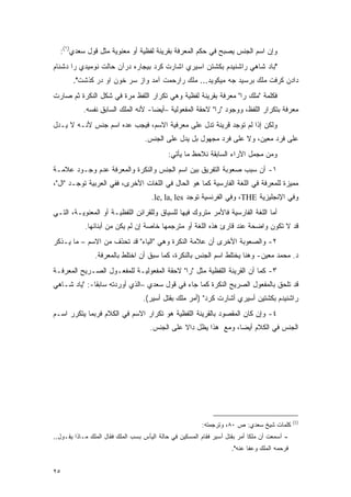 ‫ﻭﺇﻥ ﺍﺴﻡ ﺍﻟﺠﻨﺱ ﻴﺼﺒﺢ ﻓﻲ ﺤﻜﻡ ﺍﻟﻤﻌﺭﻓﺔ ﺒﻘﺭﻴﻨﺔ ﻟﻔﻅﻴﺔ ﺃﻭ ﻤﻌﻨﻭﻴﺔ ﻤﺜل ﻗﻭل ﺴﻌﺩﻱ)١(:‬
‫"ﺒﺎﺩ ﺸﺎﻫﻲ ﺭﺍﺸﻨﻴﺩﻡ ﺒﻜﺸﺘﻥ ﺍﺴﻴﺭﻱ ﺍﺸﺎﺭﺕ ﻜﺭﺩ ﺒﻴﺠﺎﺭﻩ ﺩﺭﺁﻥ ﺤﺎﻟﺕ ﻨﻭﻤﻴﺩﻱ ﺭﺍ ﺩﺸﻨﺎﻡ‬
       ‫ﺩﺍﺩﻥ ﹶﺭﻓﺕ ﻤﻠﻙ ﺒﺭﺴﻴﺩ ﺠﻪ ﻤﻴ ﹶﻭﻴﺩ... ﻤﻠﻙ ﺭﺍﺭﺤﻤﺕ ﺁﻤﺩ ﻭﺍﺯ ﺴﺭ ﺨﻭﻥ ﺍﻭ ﺩﺭ ﹶﺫﺸﺕ".‬
            ‫ﻜ‬                                       ‫ﻜ‬                    ‫ﻜ‬
‫ﻓﻜﻠﻤﺔ "ﻤﻠﻙ ﺭﺍ" ﻤﻌﺭﻓﺔ ﺒﻘﺭﻴﻨﺔ ﻟﻔﻅﻴﺔ ﻭﻫﻲ ﺘﻜﺭﺍﺭ ﺍﻟﻠﻔﻅ ﻤﺭﺓ ﻓﻲ ﺸﻜل ﺍﻟﻨﻜﺭﺓ ﺜﻡ ﺼﺎﺭﺕ‬
           ‫ﻤﻌﺭﻓﺔ ﺒﺘﻜﺭﺍﺭ ﺍﻟﻠﻔﻅ، ﻭﻭﺠﻭﺩ "ﺭﺍ" ﻻﺤﻘﺔ ﺍﻟﻤﻔﻌﻭﻟﻴﺔ –ﺃﻴ ‪‬ﺎ- ﻷﻨﻪ ﺍﻟﻤﻠﻙ ﺍﻟﺴﺎﺒﻕ ﻨﻔﺴﻪ.‬
                                    ‫ﻀ‬
‫ﻭﻟﻜﻥ ﺇﺫﺍ ﻟﻡ ﺘﻭﺠﺩ ﻗﺭﻴﻨﺔ ﺘﺩل ﻋﻠﻰ ﻤﻌﺭﻓﻴﺔ ﺍﻻﺴﻡ، ﻓﻴﺠﺏ ﻋﺩﻩ ﺍﺴﻡ ﺠﻨﺱ ﻷﻨـﻪ ﻻ ﻴـﺩل‬
                     ‫‪‬‬
                                   ‫ﻋﻠﻰ ﻓﺭﺩ ﻤﻌﻴﻥ، ﻭﻻ ﻋﻠﻰ ﻓﺭﺩ ﻤﺠﻬﻭل ﺒل ﻴﺩل ﻋﻠﻰ ﺍﻟﺠﻨﺱ.‬
                                                                        ‫‪‬‬
                                             ‫ﻭﻤﻥ ﻤﺠﻤل ﺍﻵﺭﺍﺀ ﺍﻟﺴﺎﺒﻘﺔ ﻨﻼﺤﻅ ﻤﺎ ﻴﺄﺘﻲ:‬
‫١- ﺃﻥ ﺴﺒﺏ ﺼﻌﻭﺒﺔ ﺍﻟﺘﻔﺭﻴﻕ ﺒﻴﻥ ﺍﺴﻡ ﺍﻟﺠﻨﺱ ﻭﺍﻟﻨﻜﺭﺓ ﻭﺍﻟﻤﻌﺭﻓﺔ ﻋﺩﻡ ﻭﺠـﻭﺩ ﻋﻼﻤـﺔ‬
‫ﻤﻤﻴﺯﺓ ﻟﻠﻤﻌﺭﻓﺔ ﻓﻲ ﺍﻟﻠﻐﺔ ﺍﻟﻔﺎﺭﺴﻴﺔ ﻜﻤﺎ ﻫﻭ ﺍﻟﺤﺎل ﻓﻲ ﺍﻟﻠﻐﺎﺕ ﺍﻷﺨﺭﻯ، ﻓﻔﻲ ﺍﻟﻌﺭﺒﻴﺔ ﺘﻭﺠـﺩ "ﺍل"،‬
                                                                                  ‫‪‬‬
                                      ‫ﻭﻓﻲ ﺍﻹﻨﺠﻠﻴﺯﻴﺔ ‪ ،THE‬ﻭﻓﻲ ﺍﻟﻔﺭﻨﺴﻴﺔ ﺘﻭﺠﺩ ‪.le, la, les‬‬
‫ﺃﻤﺎ ﺍﻟﻠﻐﺔ ﺍﻟﻔﺎﺭﺴﻴﺔ ﻓﺎﻷﻤﺭ ﻤﺘﺭﻭﻙ ﻓﻴﻬﺎ ﻟﻠﺴﻴﺎﻕ ﻭﻟﻠﻘﺭﺍﺌﻥ ﺍﻟﻠﻔﻅﻴـﺔ ﺃﻭ ﺍﻟﻤﻌﻨﻭﻴـﺔ، ﺍﻟﺘـﻲ‬
            ‫ﻗﺩ ﻻ ﺘﻜﻭﻥ ﻭﺍﻀﺤﺔ ﻋﻨﺩ ﻗﺎﺭﺉ ﻫﺫﻩ ﺍﻟﻠﻐﺔ ﺃﻭ ﻤﺘﺭﺠﻤﻬﺎ ﺨﺎﺼﺔ ﺇﻥ ﻟﻡ ﻴﻜﻥ ﻤﻥ ﺃﺒﻨﺎﺌﻬﺎ.‬
‫٢- ﻭﺍﻟﺼﻌﻭﺒﺔ ﺍﻷﺨﺭﻯ ﺃﻥ ﻋﻼﻤﺔ ﺍﻟﻨﻜﺭﺓ ﻭﻫﻲ "ﺍﻟﻴﺎﺀ" ﻗﺩ ﺘﺤﺫﻑ ﻤﻥ ﺍﻻﺴﻡ – ﻤﺎ ﻴـﺫﻜﺭ‬
                    ‫ﹸ ‪َ‬‬
                ‫ﺩ. ﻤﺤﻤﺩ ﻤﻌﻴﻥ- ﻭﻫﻨﺎ ﻴﺨﺘﻠﻁ ﺍﺴﻡ ﺍﻟﺠﻨﺱ ﺒﺎﻟﻨﻜﺭﺓ، ﻜﻤﺎ ﺴﺒﻕ ﺃﻥ ﺍﺨﺘﻠﻁ ﺒﺎﻟﻤﻌﺭﻓﺔ.‬
‫٣- ﻜﻤﺎ ﺃﻥ ﺍﻟﻘﺭﻴﻨﺔ ﺍﻟﻠﻔﻅﻴﺔ ﻤﺜل "ﺭﺍ" ﻻﺤﻘﺔ ﺍﻟﻤﻔﻌﻭﻟﻴـﺔ ﻟﻠﻤﻔﻌـﻭل ﺍﻟﺼـﺭﻴﺢ ﺍﻟﻤﻌﺭﻓـﺔ‬
‫ﻗﺩ ﺘﻠﺤﻕ ﺒﺎﻟﻤﻔﻌﻭل ﺍﻟﺼﺭﻴﺢ ﺍﻟﻨﻜﺭﺓ ﻜﻤﺎ ﺠﺎﺀ ﻓﻲ ﻗﻭل ﺴﻌﺩﻱ –ﺍﻟﺫﻱ ﺃﻭﺭﺩﺘﻪ ﺴﺎﺒ ﹰﺎ-: "ﻴﺎﺩ ﺸـﺎﻫﻲ‬
              ‫ﻘ‬
                                   ‫ﺭﺍﺸﻨﻴﺩﻡ ﺒﻜﺸﺘﻴﻥ ﺃﺴﻴﺭﻱ ﺃﺸﺎﺭﺕ ﻜﺭﺩ" )ﺃﻤﺭ ﻤﻠﻙ ﺒﻘﺘل ﺃﺴﻴﺭ(.‬
‫٤- ﻭﺇﻥ ﻜﺎﻥ ﺍﻟﻤﻘﺼﻭﺩ ﺒﺎﻟﻘﺭﻴﻨﺔ ﺍﻟﻠﻔﻅﻴﺔ ﻫﻭ ﺘﻜﺭﺍﺭ ﺍﻻﺴﻡ ﻓﻲ ﺍﻟﻜﻼﻡ ﻓﺭﺒﻤﺎ ﻴﺘﻜﺭﺭ ﺍﺴـﻡ‬
                                     ‫ﺍﻟﺠﻨﺱ ﻓﻲ ﺍﻟﻜﻼﻡ ﺃﻴ ‪‬ﺎ، ﻭﻤﻊ ﻫﺫﺍ ﻴﻅل ﺩﺍﻻ ﻋﻠﻰ ﺍﻟﺠﻨﺱ.‬
                                                ‫ﹰ‬                 ‫ﻀ‬




                                                                                               ‫)1(‬
                                                          ‫ﻜﻠﻤﺎﺕ ﺸﻴﺦ ﺴﻌﺩﻱ: ﺹ ٠٨، ﻭﺘﺭﺠﻤﺘﻪ:‬
‫- ﺃﺴﻤﻌﺕ ﺃﻥ ﻤﻠ ﹰﺎ ﺃﻤﺭ ﺒﻘﺘل ﺃﺴﻴﺭ ﻓﻘﺎﻡ ﺍﻟﻤﺴﻜﻴﻥ ﻓﻲ ﺤﺎﻟﺔ ﺍﻟﻴﺄﺱ ﺒﺴﺏ ﺍﻟﻤﻠﻙ ﻓﻘﺎل ﺍﻟﻤﻠﻙ ﻤـﺎﺫﺍ ﻴﻘـﻭل..‬
                                                                             ‫ﻜ‬
                                                                     ‫ﻓﺭﺤﻤﻪ ﺍﻟﻤﻠﻙ ﻭﻋﻔﺎ ﻋﻨﻪ".‬


‫٥٢‬
 