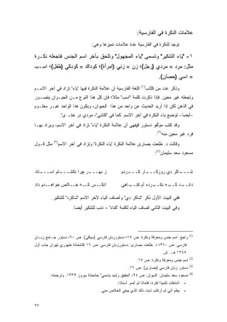 ‫ﻋﻼﻤﺎﺕ ﺍﻟﻨﻜﺭﺓ ﻓﻲ ﺍﻟﻔﺎﺭﺴﻴﺔ:‬
                                   ‫ﺘﻭﺠﺩ ﻟﻠﻨﻜﺭﺓ ﻓﻲ ﺍﻟﻔﺎﺭﺴﻴﺔ ﻋﺩﺓ ﻋﻼﻤﺎﺕ ﺘﻤﻴﺯﻫﺎ ﻭﻫﻲ:‬

‫١- "ﻴﺎﺀ ﺍﻟﺘﻨﻜﻴﺭ" ﻭ ﹸﺴﻤﻰ "ﻴﺎﺀ ﺍﻟﻤﺠﻬﻭل" ﻭﺘﻠﺤﻕ ﺒﺂﺨﺭ ﺍﺴﻡ ﺍﻟﺠﻨﺱ ﻓﺘﺠﻌﻠﻪ ﻨﻜـﺭﺓ‬
                                                 ‫ﺘ ‪‬‬
‫ﻤﺜل: ﻤﺭﺩ = ﻤﺭﺩﻱ )ﺭﺠل(؛ ﺯﻥ = ﺯﻨﻲ )ﺍﻤﺭﺃﺓ(؛ ﻜﻭﺩﺍﻙ = ﻜﻭﺩﻜﻲ )ﻁﻔل(؛ ﺍﺴـﺏ‬
                                                                            ‫= ﺍﺴﻲ )ﺤﺼﺎﻥ(.‬
                                                                ‫)١(‬
‫ﺍﻟﻠﻐﺔ ﺍﻟﻔﺎﺭﺴﻴﺔ ﺃﻥ ﻋﻼﻤﺔ ﺍﻟﻨﻜﺭﺓ ﻓﻴﻬﺎ "ﻴﺎﺀ" ﺘﺯﺍﺩ ﻓﻲ ﺁﺨﺭ ﺍﻻﺴـﻡ‬            ‫ﻭﺫﻜﺭ ﻋﺩﺩ ﻤﻥ ﻜﺘﺎﺏ‬
                                                                        ‫ﹸﱠ‬
‫ﻭﺘﺠﻌﻠﻪ ﻏﻴﺭ ﻤﻌﻴﻥ. ﻓﺈﺫﺍ ﺫﻜﺭﺕ ﻜﻠﻤﺔ "ﺍﺴﺏ" ﻤﺜ ﹰ؛ ﻓﺈﻥ ﻜل ﻫﺫﺍ ﺍﻟﻨﻭﻉ ﻤـﻥ ﺍﻟﺤﻴـﻭﺍﻥ ﻴﺘﺼـﻭﺭ‬
                                      ‫ﻼ‬
‫ﻓﻲ ﺍﻟﺫﻫﻥ ﻟﻜﻥ ﺇﺫﺍ ﺃﺭﻴﺩ ﺍﻟﺤﺩﻴﺙ ﻋﻥ ﻭﺍﺤﺩ ﻤﻥ ﻫﺫﺍ ﺍﻟﺤﻴﻭﺍﻥ، ﻭﻴﻜﻭﻥ ﻫﺫﺍ ﺍﻟﻭﺍﺤﺩ ﻏﻴـﺭ ﻤﻌﻠـﻭﻡ‬
                 ‫–ﺃﻴ ‪‬ﺎ- ﺘﻭﻀﻊ ﻴﺎﺀ ﺍﻟﻨﻜﺭﺓ ﻓﻲ ﺁﺨﺭ ﺍﻻﺴﻡ. ﻜﻤﺎ ﻓﻲ "ﻜﺘﺎﺒﻲ"، ﻤﺭﺩﻱ ﺩﺭ ﺨﺘـ ﻯ".‬
                                                                                ‫ﻀ‬
‫ﻭﻗﺩ ﻜﺘﺏ ﻤﺅﻟﻔﻭ ﺩﺴﺘﻭﺭ ﻗﭙﻔﻬﻲ ﺃﻥ ﻋﻼﻤﺔ ﺍﻟﻨﻜﺭﺓ "ﻴﺎﺀ" ﹸﺯﺍﺩ ﻓﻲ ﺁﺨﺭ ﺍﻻﺴﻡ، ﻭﻴﺭﺍﺩ ﺒﻬـﺎ‬
       ‫‪‬‬                  ‫ﺘ‬                                    ‫ﱢ‬
                                                                          ‫ﻓﺭﺩ ﻏﻴﺭ ﻤﻌﻴﻥ ﻤﻨﻪ)٢(.‬
           ‫)٣(‬
‫ﻤﺜل ﻗـﻭل‬         ‫ﻭﻗﺎﻟﺕ ﺩ. ﻁﻠﻌﺕ ﺒﺼﺎﺭﻯ ﻋﻼﻤﺔ ﺍﻟﻨﻜﺭﺓ "ﻴﺎﺀ ﺍﻟﻨﻜﺭﺓ" ﻭﺘﺯﺍﺩ ﻓﻲ ﺁﺨﺭ ﺍﻻﺴﻡ‬
                                                                          ‫ﻤﺴﻌﻭﺩ ﺴﻌﺩ ﺴﻠﻴﻤﺎﻥ)٤(:‬


‫ـﺘﺎﺩ‬
   ‫ـﺘﻡ ﺍﺴـــ‬
           ‫ـﺭ ﭽﺭﺍ ﻨ ﹶﺸـــ‬
               ‫ﻜ‬        ‫ﺯ ﺒﻬـــ‬                     ‫ـﺭﺩﻡ‬
                                                       ‫ـﺎﻜﺭ ﺩﻱ ﺭﻭﺯﻜ ـﺎﺭ ﻜـــ‬
                                                              ‫ﹶـــ‬       ‫ﺸـــ ﹶ‬

‫ﺁﻨﻜــﺱ ﻜــﻪ ﺨــﻼﺹ ﺨﻭﺍﻫــﺩﻡ ﺩﺍﺩ‬                      ‫ـﺭﺩﻩ ﺃﻡ ﻜ ـﺎﻫﻲ‬
                                                       ‫ﹶﻨــ‬      ‫ـﻪ ﻨﻜــ‬
                                                                       ‫ـﺩ ﻜــ‬
                                                                            ‫ﺩﺍﻨــ‬

         ‫ﻓﻔﻲ ﺍﻟﺒﻴﺕ ﺍﻷﻭل ﺫﻜﺭ "ﺸﺎ ﹶﺭ ﺩﻱ" ﻭﺃﻀﺎﻑ ﺍﻟﻴﺎﺀ ﻵﺨﺭ ﺍﻻﺴﻡ "ﺸﺎ ﹶﺭﺩ" ﻟﻠﺘﻨﻜﻴﺭ.‬
                     ‫ﻜ‬                               ‫ﻜ‬
                        ‫ﻭﻓﻲ ﺍﻟﺒﻴﺕ ﺍﻟﺜﺎﻨﻲ ﺃﻀﺎﻑ ﺍﻟﻴﺎﺀ ﻟﻜﻠﻤﺔ " ﹶﻨﺎﻩ" = ﺫﻨﺏ ﻟﻠﺘﻨﻜﻴﺭ ﺃﻴ ‪‬ﺎ.‬
                          ‫ﻀ‬                      ‫ﻜ‬




                                                                                                 ‫)1(‬
‫ﺭﺍﺠﻊ: ﺍﺴﻡ ﺠﻨﺱ ﻭﻤﻌﺭﻓﺔ ﻭﻨﻜﺭﺓ: ﺹ ٥١؛ ﺩﺴﺘﻭﺭﺯﺒﺎﻥ ﻓﺎﺭﺴﻲ )ﺴﻴﺎﻗﻲ(: ﺹ ٠٦، ﺩﺴﺘﻭﺭ ﺠـﺎﻤﻊ ﺯﺒـﺎﻥ‬
‫ﻓﺎﺭﺴﻲ: ﺹ ٠٦٩؛ ﺩ. ﻁﻠﻌﺕ ﺒﺼﺎﺭﻯ: ﺩﺴﺘﻭﺭﺯﺒﺎﻥ ﻓﺎﺭﺴﻲ: ﺹ ٦١ ﻜﺘﺎﺒﺨﺎﻨﺔ ﻁﻬﻭﺭﻱ ﺘﻬﺭﺍﻥ ﺠﺎﺏ ﺃﻭل‬
                                                                              ‫٥٤٣١ ﻫـ. ﺵ.‬
                                                                                                 ‫)2(‬
                                                             ‫ﺍﺴﻡ ﺠﻨﺱ ﻭﻤﻌﺭﻓﺔ ﻭﻨﻜﺭﺓ: ﺹ ٥١.‬
                                                                                                 ‫)3(‬
                                                        ‫ﺩﺴﺘﻭﺭ ﺯﺒﺎﻥ ﻓﺎﺭﺴﻲ )ﺒﺼﺎﺭﻯ(: ﺹ ٦١.‬
                                                                                                 ‫)4(‬
        ‫ﻤﺴﻌﻭﺩ ﺴﻌﺩ ﺴﻠﻴﻤﺎﻥ: ﺍﻟﺩﻴﻭﺍﻥ: ﺹ ٤٩، "ﺘﺤﻘﻴﻕ ﺭﺸﻴﺩ ﻴﺎﺴﻤﻲ" ﺠﺎﻨﺠﺎﻨﺔ ﺒﻴﺭﻭﺯ ٩٣٣١. ﻭﺘﺭﺠﻤﺘﻪ:‬
                                                 ‫- ﺍﺸﺘﻐﻠﺕ ﺘﻠﻤﻴ ﹰﺍ ﻓﺘﺭﺓ، ﻓﻠﻤﺎﺫﺍ ﻟﻡ ﺃﺼﺭ ﺃﺴﺘﺎ ﹰﺍ.‬
                                                   ‫ﺫ‬                           ‫ﺫ‬
                                        ‫- ﻴﻌﻠﻡ ﺃﻨﻲ ﻟﻡ ﺃﺭﺘﻜﺏ ﺫﻨ ‪‬ﺎ، ﺫﻟﻙ ﺍﻟﺫﻱ ﻴﺒﻐﻲ ﺍﻟﺨﻼﺹ ﻤﻨﻲ.‬
                                                                   ‫ﺒ‬


‫٧٢‬
 