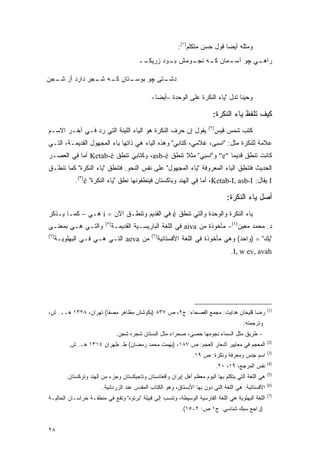 ‫ﻭﻤﺜﻠﻪ ﺃﻴ ‪‬ﺎ ﻗﻭل ﺤﺴﻥ ﻤﺘﻜﻠﻡ)١(:‬
                                                                               ‫ﻀ‬
                                          ‫ـﻲ ﭽﻭ ـﻤﺎﻥ ـﻪ ـﻭﻤﺵ ـﻭﺩ ﺯﺭﻴﻜ ــ‬
                                           ‫ﹶـ‬       ‫ﺒـ‬   ‫ﻜـ ﻨﺠـ‬  ‫ﺁﺴـ‬   ‫ﺭﺍﻫـ‬

‫ـﺘﺎﻥ ـﻪ ـﺠﺭ ﺩﺍﺭﺩ ﺃﺯ ـﺠﻥ‬
  ‫ﺸـ‬          ‫ﻜـ ﺸـ‬   ‫ـﺘﻰ ﭽﻭ ﺒﻭﺴـ‬
                                ‫ﺩﺸـ‬

                                               ‫ﻭﺤﻴ ﹰﺎ ﺘﺩل "ﻴﺎﺀ ﺍﻟﻨﻜﺭﺓ ﻋﻠﻰ ﺍﻟﻭﺤﺩﺓ –ﺃﻴ ‪‬ﺎ-‬
                                                 ‫ﻀ‬                                 ‫ﻨ‬

                                                                           ‫ﻜﻴﻑ ﺘﻠﻔﻅ ﻴﺎﺀ ﺍﻟﻨﻜﺭﺓ:‬
                                                                         ‫)٢(‬
‫ﻴﻘﻭل ﺇﻥ ﺤﺭﻑ ﺍﻟﻨﻜﺭﺓ ﻫﻭ ﺍﻟﻴﺎﺀ ﺍﻟﻠﻴﻨﺔ ﺍﻟﺘﻲ ﺭﺩ ﻓـﻲ ﺁﺨـﺭ ﺍﻻﺴـﻡ‬
               ‫‪‬‬                                                              ‫ﻜﺘﺏ ﺸﻤﺱ ﻗﻴﺱ‬
‫ﻋﻼﻤﺔ ﻟﻠﻨﻜﺭﺓ ﻤﺜل: "ﺍﺴﺒﻰ، ﻏﻼﻤﻲ، ﻜﺘﺎﺒﻲ" ﻭﻫﺫﻩ ﺍﻟﻴﺎﺀ ﻫﻲ ﺫﺍﺘﻬﺎ ﻴﺎﺀ ﺍﻟﻤﺠﻬﻭل ﺍﻟﻘﺩﻴﻤـﺔ، ﺍﻟﺘـﻲ‬
‫ﻜﺎﻨﺕ ﺘﻨﻁﻕ ﻗﺩﻴ ‪‬ﺎ "‪ "e‬ﻭ"ﺍﺴﺒﻲ" ﻤﺜﻼ ﺘﻨﻁﻕ ‪ ،asb-é‬ﻭﻜﺘﺎﺒﻲ ﺘﻨﻁﻕ ‪ Ketab-é‬ﺃﻤﺎ ﻓﻲ ﺍﻟﻌﺼـﺭ‬
                                              ‫ﹰ‬                ‫ﻤ‬
‫ﺍﻟﺤﺩﻴﺙ ﻓﺘﻨﻁﻕ ﺍﻟﻴﺎﺀ ﺍﻟﻤﻌﺭﻭﻓﺔ "ﻴﺎﺀ ﺍﻟﻤﺠﻬﻭل" ﻋﻠﻰ ﻨﻔﺱ ﺍﻟﻨﺤﻭ. ﻓﺘﻨﻁﻕ "ﻴﺎﺀ ﺍﻟﻨﻜﺭﺓ" ﻜﻤﺎ ﺘﻨﻁـﻕ‬
             ‫‪ I‬ﻴﻘﺎل: ‪ ،Ketab-I, asb-I‬ﺃﻤﺎ ﻓﻲ ﺍﻟﻬﻨﺩ ﻭﺒﺎﻜﺴﺘﺎﻥ ﻓﻴﻨﻁﻘﻭﻨﻬﺎ ﻨﻁﻕ "ﻴﺎﺀ ﺍﻟﻨﻜﺭﺓ" ‪.(٣)é‬‬

                                                                                   ‫ﺃﺼل ﻴﺎﺀ ﺍﻟﻨﻜﺭﺓ:‬
‫ﻴﺎﺀ ﺍﻟﻨﻜﺭﺓ ﻭﺍﻟﻭﺤﺩﺓ ﻭﺍﻟﺘﻲ ﺘﻨﻁﻕ ‪ é‬ﻓﻲ ﺍﻟﻘﺩﻴﻡ ﻭﺘﻨﻁـﻕ ﺍﻵﻥ = ‪ i‬ﻫـﻲ – ﻜﻤـﺎ ﻴـﺫﻜﺭ‬
                          ‫)٥(‬
‫ﻭﺍﻟﺘـﻲ ﻫـﻲ ﺒﻤﻌﻨـﻰ‬               ‫ﺩ. ﻤﺤﻤﺩ ﻤﻌﻴﻥ)٤(- ﻤﺄﺨﻭﺫﺓ ﻤﻥ ‪ aiva‬ﻓﻲ ﺍﻟﻠﻐﺔ ﺍﻟﺒﺎﺭﻴﺴـﻴﺔ ﺍﻟﻘﺩﻴﻤـﺔ‬
‫)٧(‬                                            ‫)٦(‬
      ‫ﻤﻥ ‪ aeva‬ﺍﻟﺘـﻲ ﻫـﻲ ﻓـﻲ ﺍﻟﺒﻬﻠﻭﻴـﺔ‬                ‫"ﻴﻙ" = )ﻭﺍﺤﺩ( ﻭﻫﻲ ﻤﺄﺨﻭﺫﺓ ﻓﻲ ﺍﻟﻠﻐﺔ ﺍﻷﻓﺴﺘﺎﺌﻴﺔ‬
                                                                                    ‫‪.I, w ev, avah‬‬




                                                                                                      ‫)1(‬
‫ﺭﻀﺎ ﻗﻠﻴﺨﺎﻥ ﻫﺩﺍﻴﺕ: ﻤﺠﻤﻊ ﺍﻟﻔﺼﺤﺎﺀ: ﺝ٢، ﺹ ٧٣٨ )ﺒﻜﻭﺸﺵ ﻤﻅﺎﻫﺭ ﻤﺼﻔﺎ( ﺘﻬﺭﺍﻥ، ٨٢٣١ ﻫــ. ﺵ،‬
                                                                                         ‫ﻭﺘﺭﺠﻤﺘﻪ:‬
                                 ‫- ﻁﺭﻴﻕ ﻤﺜل ﺍﻟﺴﻤﺎﺀ ﻨﺠﻭﻤﻬﺎ ﺤﺼﻰ، ﺼﺤﺭﺍﺀ ﻤﺜل ﺍﻟﺒﺴﺘﺎﻥ ﺸﺠﺭﻩ ﺸﺠﻥ.‬
                                                                                                      ‫)2(‬
          ‫ﺍﻟﻤﻌﺠﻡ ﻓﻲ ﻤﻌﺎﻴﻴﺭ ﺃﺸﻌﺎﺭ ﺍﻟﻌﺠﻡ: ﺹ ٧٨١، )ﺒﻬﻤﺕ ﻤﺤﻤﺩ ﺭﻤﻀﺎﻥ( ﻁ. ﻁﻬﺭﺍﻥ ٤١٣١ ﻫـ. ﺵ.‬
                                                                                                      ‫)3(‬
                                                                  ‫ﺍﺴﻡ ﺠﻨﺱ ﻭﻤﻌﺭﻓﺔ ﻭﻨﻜﺭﺓ: ﺹ ٩١.‬
                                                                                                      ‫)4(‬
                                                                               ‫ﻨﻔﺱ ﺍﻟﻤﺭﺠﻊ، ٩١، ٠٢.‬
                                                                                                      ‫)5(‬
         ‫ﻫﻲ ﺍﻟﻠﻐﺔ ﺍﻟﺘﻲ ﻴﺘﻜﻠﻡ ﺒﻬﺎ ﺍﻟﻴﻭﻡ ﻤﻌﻅﻡ ﺃﻫل ﺇﻴﺭﺍﻥ ﻭﺃﻓﻐﺎﻨﺴﺘﺎﻥ ﻭﺘﺎﺠﻴﻜﺴﺘﺎﻥ ﻭﺠﺯﺀ ﻤﻥ ﺍﻟﻬﻨﺩ ﻭﺘﺭﻜﺴﺘﺎﻥ.‬
                                                                                                      ‫)6(‬
                         ‫ﺍﻷﻓﺴﺘﺎﺌﻴﺔ: ﻫﻲ ﺍﻟﻠﻐﺔ ﺍﻟﺘﻲ ﺩﻭﻥ ﺒﻬﺎ ﺍﻷﺒﺴﺘﺎﻕ، ﻭﻫﻭ ﺍﻟﻜﺘﺎﺏ ﺍﻟﻤﻘﺩﺱ ﻋﻨﺩ ﺍﻟﺯﺭﺩﺸﻴﺔ.‬
                                                                       ‫‪‬‬
                                                                                                      ‫)7(‬
‫ﺍﻟﻠﻐﺔ ﺍﻟﺒﻬﻠﻭﻴﺔ ﻫﻲ ﺍﻟﻠﻐﺔ ﺍﻟﻔﺎﺭﺴﻴﺔ ﺍﻟﻭﺴﻴﻁﺔ، ﻭﺘﻨ ‪‬ﺏ ﺇﻟﻰ ﻗﺒﻴﻠﺔ "ﺒﺭﺘﻭﻩ" ﻭﺘﻘﻊ ﻓﻲ ﻤﻨﻁﻘـﺔ ﺨﺭﺍﺴـﺎﻥ ﺍﻟﺤﺎﻟﻴـﺔ‬
                                                   ‫ﹸ ﹾﺴ‬
                                                             ‫)ﺭﺍﺠﻊ ﺴﺒﻙ ﺸﻨﺎﺴﻲ: ﺝ١ ﺹ: ٢-٥١(.‬


‫٨٢‬
 