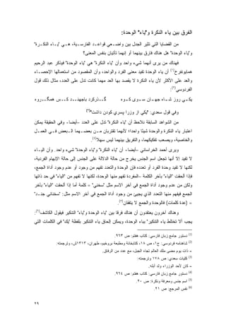 ‫ﺍﻟﻔﺭﻕ ﺒﻴﻥ ﻴﺎﺀ ﺍﻟﻨﻜﺭﺓ ﻭ"ﻴﺎﺀ" ﺍﻟﻭﺤﺩﺓ:‬
‫ﻤﻥ ﺍﻟﻘﻀﺎﻴﺎ ﺍﻟﺘﻲ ﺘﺜﻴﺭ ﺍﻟﺠﺩل ﺒﻴﻥ ﻭﺍﻀـﻌﻲ ﻗﻭﺍﻋـﺩ ﺍﻟﻔﺎﺭﺴـﻴﺔ، ﻫـﻲ "ﻴـﺎﺀ ﺍﻟﻨﻜـﺭﺓ"‬
                             ‫ﻭ"ﻴﺎﺀ ﺍﻟﻭﺤﺩﺓ" ﻫل ﻫﻨﺎﻙ ﻓﺎﺭﻕ ﺒﻴﻨﻬﻤﺎ ﺃﻭ ﺇﻨﻬﻤﺎ ﺘﺄﺘﻴﺎﻥ ﺒﻨﻔﺱ ﺍﻟﻤﻌﻨﻰ؟‬
‫ﻓﻬﻨﺎﻙ ﻤﻥ ﻴﺭﻯ ﺃﻨﻬﻤﺎ ﺸﻲﺀ ﻭﺍﺤﺩ ﻭﺃﻥ "ﻴﺎﺀ ﺍﻟﻨﻜﺭﺓ" ﻫﻲ "ﻴﺎﺀ ﺍﻟﻭﺤﺩﺓ" ﻓﻴﺫﻜﺭ ﻋﺒﺩ ﺍﻟﺭﺤﻴﻡ‬
                                                                                    ‫)١(‬
‫ﺃﻥ ﻴﺎﺀ ﺍﻟﻭﺤﺩﺓ ﺘﻔﻴﺩ ﻤﻌﻨﻰ ﺍﻟﻔﺭﺩ ﻭﺍﻟﻭﺍﺤﺩ، ﻭﺃﻥ ﺍﻟﻤﻘﺼﻭﺩ ﻤﻥ ﺍﺴﺘﻌﻤﺎﻟﻬﺎ ﺍﻹﺤﺼـﺎﺀ‬                   ‫ﻫﻤﺎﻴﻭﻨﻔﺭﺥ‬
‫ﻭﺍﻟﻌﺩ ﻋﻠﻰ ﺍﻷﻜﺜﺭ ﻷﻥ ﻴﺎﺀ ﺍﻟﻨﻜﺭﺓ ﻻ ﻴﻘﺼﺩ ﺒﻬﺎ ﺍﻟﻌﺩ ﻤﻬﻤﺎ ﻜﺎﻨﺕ ﺘﺩل ﻋﻠﻰ ﺍﻟﻌﺩﺩ، ﻤﺜﺎل ﺫﻟﻙ ﻗﻭل‬
                                                ‫‪‬ﹾ ‪‬‬
                                                                                   ‫ﺍﻟﻔﺭﺩﻭﺴﻲ)٢(:‬
‫ﮔــﺫﺭﻜﺭﺩ ﺒﺎﺠﻬﻨــﺩ ﻜــﺱ ﻫﻤﮕــﺭﻭﻩ‬                       ‫ﻴﻜ ـﻲ ﺭﻭﺯ ﺸ ـﺎﻩ ﺠﻬ ـﺎﻥ ﺴ ـﻭﻯ ﻜ ـﻭﻩ‬
                                                        ‫ـ‬     ‫ـ‬     ‫ـ‬      ‫ـ‬        ‫ـ‬
                               ‫)٣(‬
                                     ‫ﻭﻓﻲ ﻗﻭل ﺴﻌﺩﻱ: "ﻴﻜﻲ ﺍﺯ ﻭﺯﺭﺍ ﭙﺴﺭﻱ ﻜﻭﺩﻥ ﺩﺍﺸﺕ"‬
‫ﻤﻥ ﺍﻟﺸﻭﺍﻫﺩ ﺍﻟﺴﺎﺒﻘﺔ ﻨﻼﺤﻅ ﺃﻥ "ﻴﺎﺀ ﺍﻟﻨﻜﺭﺓ" ﺘﺩل ﻋﻠﻰ ﺍﻟﻌﺩﺩ –ﺃﻴ ‪‬ﺎ- ﻭﻓﻲ ﺍﻟﺤﻘﻴﻘﺔ ﻴﻤﻜﻥ‬
                   ‫ﻀ‬
‫ﺍﻋﺘﺒﺎﺭ ﻴﺎﺀ ﺍﻟﻨﻜﺭﺓ ﻭﺍﻟﻭﺤﺩﺓ ﺸﻴ ًﺎ ﻭﺍﺤﺩﺍ؛ ﻷﻨﻬﻤﺎ ﺘﻘﺘﺭﺒﺎﻥ ﻤـﻥ ﺒﻌﻀـﻬﻤﺎ ﺍﻟـﺒﻌﺽ ﻓـﻲ ﺍﻟﻌﻤـل‬
                                             ‫ﹰ‬      ‫ﺌ‬
                                     ‫ﻭﺍﻟﺨﺎﺼﻴﺔ، ﻭﻴﺼﻌﺏ ﺘﻔﻜﻴﻜﻬﻤﺎ، ﻭﺍﻟﺘﻔﺭﻴﻕ ﺒﻴﻨﻬﻤﺎ ﻟﻴﺱ ﺴﻬﻼ)٤(.‬
                                         ‫ﹰ‬
‫ﻭﻴﺭﻯ ﺃﺤﻤﺩ ﺍﻟﺨﺭﺍﺴﺎﻨﻲ –ﺃﻴ ‪‬ﺎ- ﺃﻥ "ﻴﺎﺀ ﺍﻟﻨﻜﺭﺓ" ﻭ"ﻴﺎﺀ ﺍﻟﻭﺤﺩﺓ" ﺸﻲﺀ ﻭﺍﺤﺩ. ﻭﺃﻥ ﺍﻟﻴـﺎﺀ‬
                                                     ‫ﻀ‬
‫ﻻ ﺘﻔﻴﺩ ﺇﻻ ﺃﻨﻬﺎ ﺘﺠﻌل ﺍﺴﻡ ﺍﻟﺠﻨﺱ ﻴﺨﺭﺝ ﻤﻥ ﺤﺎﻟﺔ ﺍﻟﺩﻻﻟﺔ ﻋﻠﻰ ﺍﻟﺠﻨﺱ ﺇﻟﻰ ﺤﺎﻟﺔ ﺍﻹﺒﻬﺎﻡ ﺍﻟﻔﺭﺩﻴﺔ،‬
‫ﻟﻜﻨﻬﺎ ﻻ ﺘﻔﻴﺩ ﻭﺤﺩﺓ ﺍﻟﻔﺭﺩ ﺃﻭ ﺘﻌﺩﺩﻩ ﻓﺈﻥ ﺍﻟﻭﺤﺩﺓ ﻭﺍﻟﺘﻌﺩﺩ ﺘﻔﻬﻡ ﻤﻥ ﻭﺠﻭﺩ ﺃﻭ ﻋﺩﻡ ﻭﺠﻭﺩ ﺃﺩﺍﺓ ﺍﻟﺠﻤﻊ،‬
                                 ‫ﹸﹾ ‪‬‬
‫ﻓﺈﺫﺍ ﺃﻟﺤﻘﺕ "ﺍﻟﻴﺎﺀ" ﺒﺂﺨﺭ ﺍﻟﻜﻠﻤﺔ –ﺍﻟﻤﻔﺭﺩﺓ ﺘﻔ ‪‬ﻡ ﻤﻨﻬﺎ ﺍﻟﻭﺤﺩﺓ، ﻟﻜﻨﻬﺎ ﻻ ﺘﻔ ‪‬ﻡ ﻤﻥ "ﺍﻟﻴﺎﺀ" ﻓﻲ ﺤﺩ ﺫﺍﺘﻬﺎ‬
                        ‫ﹸ ﹾﻬ‬                       ‫ﹸ ﹾﻬ‬
‫ﻭﻟﻜﻥ ﻤﻥ ﻋﺩﻡ ﻭﺠﻭﺩ ﺃﺩﺍﺓ ﺍﻟﺠﻤﻊ ﻓﻲ ﺁﺨﺭ ﺍﻻﺴﻡ ﻤﺜل "ﺴﺨﻨﻲ" = ﻜﻠﻤﺔ ﺃﻤﺎ ﺇﺫﺍ ﺃﻟﺤﻘﺕ "ﺍﻟﻴﺎﺀ" ﺒﺂﺨﺭ‬
‫ﺍﻟﺠﻤﻊ ﻓﻴﻔﻬﻡ ﻤﻨﻬﺎ ﺍﻟﺘﻌﺩﺩ ﺍﻟﺫﻱ ﻴﺠﻴﺊ ﻤﻥ ﻭﺠﻭﺩ ﺃﺩﺍﺓ ﺍﻟﺠﻤﻊ ﻓﻲ ﺁﺨﺭ ﺍﻻﺴﻡ ﻤﺜل: "ﺴﺨﻨﺎﻨﻲ ﺠﻨـﺩ"‬
                                                                         ‫‪‬ﹾ ‪‬‬
                                                    ‫= )ﻋﺩﺓ ﻜﻠﻤﺎﺕ( ﻓﺎﻟﻭﺤﺩﺓ ﻭﺍﻟﺠﻤﻊ ﻻ ﻴﺘﻔﻘﺎﻥ)٥(.‬
‫ﻭﻫﻨﺎﻙ ﺁﺨﺭﻭﻥ ﻴﻌﺘﻘﺩﻭﻥ ﺃﻥ ﻫﻨﺎﻙ ﻓﺭ ﹰﺎ ﺒﻴﻥ "ﻴﺎﺀ ﺍﻟﻭﺤﺩﺓ ﻭ"ﻴﺎﺀ" ﺍﻟﺘﻨﻜﻴﺭ ﻓﻴﻘﻭل ﺍﻟﻜﺎﺸﻑ)٦(:‬
                                                 ‫ﻗ‬
‫ﻴﺠﺏ ﺃﻻ ﺘﺨﺘﻠﻁ ﻴﺎﺀ ﺍﻟﺘﻨﻜﻴﺭ" ﺒﺒﺎﺀ ﺍﻟﻭﺤﺩﺓ، ﻭﻴﻤﻜﻥ ﺇﻟﺤﺎﻕ ﻴﺎﺀ ﺍﻟﺘﻨﻜﻴﺭ ﺒﻠﻔﻅﺔ "ﻴﻙ" ﻓﻲ ﺍﻟﻜﻠﻤﺎﺕ ﺍﻟﺘﻲ‬

                                                                                                 ‫)1(‬
                                                  ‫ﺩﺴﺘﻭﺭ ﺠﺎﻤﻊ ﺯﺒﺎﻥ ﻓﺎﺭﺴﻲ: ﻜﺘﺎﺏ ﻫﻔﺘﻡ: ﺹ ٣٦٩.‬
                                                                                                 ‫)2(‬
             ‫ﺸﺎﻫﻨﺎﻤﻪ ﻓﺭﺩﻭﺴﻲ: ﺝ١، ﺹ ٨١، ﻜﺘﺎﺒﺨﺎﻨﺔ ﻭﻤﻁﺒﻌﺔ ﺒﺭﻭﺨﻴﻡ، ﻁﻬﺭﺍﻥ، ٣١٣١ﺵ، ﻭﺘﺭﺠﻤﺘﻪ:‬
                                           ‫- ﺫﺍﺕ ﻴﻭﻡ ﻤﻀﻰ ﻤﻠﻙ ﺍﻟﻌﺎﻟﻡ ﺘﺠﺎﻩ ﺍﻟﺠﺒل، ﻤﻊ ﻋﺩﺩ ﻤﻥ ﺍﻟﺭﻓﺎﻕ.‬
                                                                                                 ‫)3(‬
                                                               ‫ﻜﻠﻴﺎﺕ ﺴﻌﺩﻱ: ﺹ ٨٧١ ﻭﺘﺭﺠﻤﺘﻪ:‬
                                                                      ‫- ﻜﺎﻥ ﻷﺤﺩ ﺍﻟﻭﺯﺭﺍﺀ ﻭﻟﺩ ﺃﺒﻠﻪ.‬
                                                                                                 ‫)4(‬
                                                  ‫ﺩﺴﺘﻭﺭ ﺠﺎﻤﻊ ﺯﺒﺎﻥ ﻓﺎﺭﺴﻲ: ﻜﺘﺎﺏ ﻫﻔﺘﻡ: ﺹ ٤٦٩.‬
                                                                                                 ‫)5(‬
                                                               ‫ﺍﺴﻡ ﺠﻨﺱ ﻭﻤﻌﺭﻓﺔ ﻭﻨﻜﺭﺓ: ﺹ ٠٢.‬
                                                                                                 ‫)6(‬
                                                                         ‫ﻨﻔﺱ ﺍﻟﻤﺭﺠﻊ: ﺹ ١٢.‬


‫٩٢‬
 