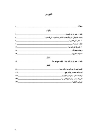 ‫ﺍﻟﻔﻬﺭﺱ‬



‫اﻟﻤﻘ ﱢﻣﺔ ............................................................................................................................. ٤‬
                                                                                                                                  ‫ﺪ‬

                                                               ‫) ‪( ‬‬
                                                                 ‫‪‬‬
‫اﻟﻨﻜﺮة واﻟﻤﻌﺮﻓﺔ ﻓﻲ اﻟﻌﺮﺑﻴﺔ ..................................................................................................... ٧‬
‫یﻨﻘﺴﻢ اﻻﺳﻢ ﻓﻲ اﻟﻌﺮﺑﻴﺔ ﺑﺤﺴﺐ اﻟﺘﻨﻜﻴﺮ واﻟﺘﻌﺮیﻒ إﻟﻰ ﻗﺴﻤﻴﻦ: .......................................................... ٨‬
‫١- اﻟﻨﻜﺮة ﻓﻲ اﻟﻌﺮﺑﻴﺔ............................................................................................................. ٨‬
‫اﻟﻨﻜﺮة اﻟﻤﺤﻀﺔ: ................................................................................................................. ٠١‬
‫٢- اﻟﻤﻌﺮﻓﺔ ﻓﻲ اﻟﻌﺮﺑﻴﺔ: ....................................................................................................... ٢١‬
‫درﺟﺎت اﻟﻤﻌﺮﻓﺔ: ................................................................................................................ ٤١‬
‫اﻟﺴﻠﻮك اﻟﻨﺤﻮي: ................................................................................................................ ٥١‬

                                                              ‫) ‪( ‬‬
‫اﻟﻨﻜﺮة واﻟﻤﻌﺮﻓﺔ ﻓﻲ اﻟﻔﺎرﺳﻴﺔ واﻟﺘﻘﺎﺑﻞ ﻣﻊ اﻟﻌﺮﺑﻴﺔ ....................................................................... ٩١‬

                                                              ‫) ‪( ‬‬
‫أﻗﺴﺎم اﻟﻤﻌﺮﻓﺔ ﺑﻴﻦ اﻟﻌﺮﺑﻴﺔ واﻟﻔﺎرﺳﻴﺔ....................................................................................... ٦٤‬
‫ﺛﺒﺖ ﺑﺄهﻢ اﻟﻤﺼﺎدر واﻟﻤﺮاﺟﻊ ............................................................................................... ٦٣١‬
‫أوﻻ: اﻟﻤﺼﺎدر واﻟﻤﺮاﺟﻊ اﻟﻌﺮﺑﻴﺔ: ......................................................................................... ٦٣١‬
                                                                                                                         ‫ً‬
‫ﺛﺎﻥ ًﺎ: اﻟﻤﺼﺎدر واﻟﻤﺮاﺟﻊ اﻟﻔﺎرﺳﻴﺔ: ....................................................................................... ٧٣١‬
                                                                                                                         ‫ﻴ‬
‫اﻟﻤﺮاﺟﻊ اﻷﺟﻨﺒﻴﺔ: ............................................................................................................. ٨٣١‬




‫٣‬
 