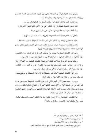 ‫)١(‬
‫ﺃﻥ ﺍﻟﻁﺭﻴﻘﺔ ﺍﻟﺜﺎﻨﻲ ﻫﻲ ﻁﺭﻴﻘﺔ ﺍﻟﻘﺩﻤﺎﺀ ﻭﻫﻲ ﺃﻓﺼﺢ ﺍﻟﻁـﺭﻕ‬                ‫ﻭﻴﺭﻯ ﺃﺤﻤﺩ ﺍﻟﺨﺭﺍﺴﺎﻨﻲ‬
                                   ‫ﻓﻲ ﺯﻴﺎﺩﺓ ﻴﺎﺀ ﺍﻟﺘﻨﻜﻴﺭ ﺒﻌﺩ ﺍﻻﺴﻡ ﺍﻟﻤﻭﺼﻭﻑ ﻭﻴﻌﻠل ﺫﻟﻙ ﺒﺄﻨﻪ:‬
            ‫ﻤﻥ ﺍﻟﻨﺎﺤﻴﺔ ﺍﻟﺼﻭﺘﻴﺔ ﻓﺈﻥ ﺇﻟﺤﺎﻕ ﺍﻟﻴﺎﺀ ﺒﺎﻻﺴﻡ ﺃﻓﻀل ﻤﻥ ﺇﻟﺤﺎﻗﻬﺎ ﺒﺎﻟﻤﻭﺼﻭﻑ.‬
     ‫ﻜﻤﺎ ﺃﻨﻪ ﻤﻥ ﺍﻟﻨﺎﺤﻴﺔ ﺍﻟﻔﻌﻠﻴﺔ ﻓﺈﻥ "ﻴﺎﺀ ﺍﻟﺘﻨﻜﻴﺭ" ﻫﻲ ﻤﻥ ﺍﻻﺴﻡ؛ ﻷﻨﻬﺎ ﺘﺠﻌل ﺍﻻﺴﻡ ﻨﻜﺭﺓ.‬
                     ‫ﻭﺇﺫﺍ ﺃﻟﺤﻘﺕ ﺍﻟﻴﺎﺀ ﺒﺎﻟﺼﻔﺔ ﻓﺈﻨﻬﺎ ﻟﻥ ﺘﻌﻁﻲ ﻤﻌﻨﻰ ﺴﻠﻴ ‪‬ﺎ ﺒﺩﻭﻥ ﻗﺭﻴﻨﺔ.‬
                                  ‫ﻤ‬                                      ‫ُﹾ ِ ﹶ‬

             ‫ﺇﻟﺤﺎﻕ ﻴﺎﺀ ﺍﻟﻨﻜﺭﺓ ﺒﺎﻷﺴﻤﺎﺀ ﺍﻟﻤﺨﺘﻭﻤﺔ ﺒﺤﺭﻭﻑ "ﻩ"– "ﺍ" – "ﻭ" – "ﻱ":‬
     ‫ﻫﻨﺎﻙ ﻋﺩﺓ ﻁﺭﻕ ﻟﺯﻴﺎﺩﺓ "ﻴﺎﺀ ﺍﻟﺘﻨﻜﻴﺭ"ﻋﻠﻰ ﺁﺨﺭ ﺍﻟﻜﻠﻤﺎﺕ ﺍﻟﻤﺨﺘﻭﻤﺔ ﺒﺎﻟﺤﺭﻭﻑ ﺍﻟﺴﺎﺒﻘﺔ.‬
‫ﺒﺎﻟﻨﺴﺒﺔ ﻟﻠﻜﻠﻤﺎﺕ ﺍﻟﻤﺨﺘﻭﻤﺔ ﺒﺎﻟﻬﺎﺀ ﺍﻟﺼﺎﻤﺘﺔ ﺘﻜﺘﺏ ﻫﻤﺯﺓ ﻋﻠﻰ ﺁﺨﺭﻩ ﻭﻴﻜﻭﻥ ﻨﻁﻘﻬﺎ ﻤﺜـل‬
                                ‫ﹸ ﹾﹶ‬
                              ‫"ﺃﻱ" ﻤﺜل: "ﺨﺎﻨﻪ" = )ﻤﻨﺯل( "ﺩﻴﻭﺍﻨﻪ" )ﻤﺠﻨﻭﻥ( ﻭ"ﻓﺭﺯﺍﻨﻪ" )ﺍﺒﻥ(.‬
‫ﻭﻓﻲ ﺁﺨﺭ ﺍﻟﻜﻠﻤﺎﺕ ﺍﻟﻤﺨﺘﻭﻤﺔ ﺒﺤﺭﻑ ﻤﻥ ﺤﺭﻭﻑ ﺍﻟﻤﺩ، ﺘ ‪‬ﺍﺩ ﻫﻤﺯﺓ ﻤﺜل ﻴـﺎﺀ ﺍﻟﺘﻨﻜﻴـﺭ،‬
                          ‫ﹸﺯ‬
         ‫ﻤﺜل: "ﮔﺩﺍﺌﻲ" = )ﺸﺤﺎﺫ( ﻭ"ﻫﻭﺍﺌﻲ" = )ﻫﻭﺍﺀ( ﻭ"ﮔﻭﺌﻲ" = )ﻗﻭل( "ﭙﺎﺭﺴﺌﻲ" = )ﻓﺎﺭﺴﻲ(.‬
‫ﻭﻫﻨﺎﻙ ﻁﺭﻴﻘﺔ ﺃﺨﺭﻯ ﻟﺯﻴﺎﺩﺓ "ﻴﺎﺀ ﺍﻟﺘﻨﻜﻴﺭ" ﻓﻲ ﻨﻬﺎﻴﺔ ﺍﻟﻜﻠﻤﺎﺕ ﺍﻟﻤﻨﺘﻬﻴﺔ ﺒـ "ﺃﻟﻑ" ﺃﻭ "ﻭﺍﻭ"‬
‫ﺃﻭ "ﻴﺎﺀ" ﻭﻫﻲ ﺯﻴﺎﺩﺓ ﻴﺎﺀ ﺘﺴﻤﻰ ﻴﺎﺀ ﻭﺴﻁﻴﺔ ﻭﺘﻭﻀﻊ ﺒﻴﻥ ﺍﻷﻟﻑ ﺃﻭ ﺍﻟﻭﺍﻭ ﺃﻭ ﺍﻟﻴﺎﺀ ﻭﻴـﺎﺀ ﺍﻟﺘﻨﻜﻴـﺭ‬
                                           ‫ﹸ‪ ‬‬            ‫ﹸ ‪‬‬
                        ‫ﻤﺜل: "ﻴﺎﺭﺴﺎﻴﻲ" )ﻓﺎﺭﺴﻲ( ﻭ"ﺩﺍﻨﺎﻴﻲ" ﻭ"ﺯﻨﮕﻲ ﺒﻰ" )ﺯﻨﺠﻲ( ﻭ"ﺒﻴﻨﻲ ﻴﻲ".‬
‫ﻭﻓﻲ ﺁﺨﺭ ﺍﻟﻜﻠﻤﺎﺕ ﺍﻟﻤﻨﺘﻬﻴﺔ "ﺒﻬﺎﺀ" ﻏﻴﺭ ﻤﻨﻁﻭﻗﺔ ﻗﺩ ﺘ ‪‬ﺍﺩ ﺍﻟﻴﺎﺀ ﺍﻟﻭﺴﻁﻴﺔ ﺃﻭ ﻴﻭﻀﻊ ﻤﻌﻬـﺎ‬
       ‫‪ ‬‬                   ‫ﹸﺯ‬
                                     ‫ﺃﻟﻑ ﻤﺜل: ﺨﺎﻨﻪ ﻴﻲ = ﺨﺎﻨﺔ ﺃﻱ، "ﻜﻠﻤﺔ ﻴﻲ" = )ﻜﻠﻤﺔ ﺃﻱ(.‬
                                                              ‫)٢(‬
‫ﺃﻥ ﺍﻟﻬﻤﺯﺓ ﺍﻟﺘﻲ ﺘ ‪‬ﺍﺩ ﻋﻠﻰ ﺍﻟﻜﻠﻤﺎﺕ ﺍﻟﻤﺨﺘﻭﻤﺔ ﺒﺤﺭﻑ ﻤﻥ ﻫـﺫﻩ‬
                                    ‫ﹸﺯ‬                              ‫ﻭﻴﺭﻯ ﺩ. ﻤﺤﻤﺩ ﻤﻌﻴﻥ‬
‫ﺍﻟﺤﺭﻭﻑ ﻫﻲ ﻓﻲ ﺍﻟﺤﻘﻴﻘﺔ "ﻱ" = )‪ (Y‬ﻭﺴﺒﺏ ﻜﺘﺎﺒﺘﻬﺎ "ﻫﻤﺯﺓ" ﺃﻥ ﺍﻟﻨﺴﺎﺥ ﻜـﺎﻨﻭﺍ ﻴﻜﺘﺒـﻭﻥ ﻴـﺎﺀ‬
                      ‫ﹸ‪‬‬
‫ﺼﻐﻴﺭﺓ ﻓﻲ ﻤﻜﺎﻥ ﺍﻟﻴﺎﺀ؛ ﻭﺒﻌﺩﻫﺎ ﻏﻠﺏ ﺍﻻﻋﺘﻘﺎﺩ ﺃﻨﻬﺎ ﻫﻤﺯﺓ ﻟﺘﺸﺎﺒﻬﻬﺎ ﻤـﻊ ﺍﻟﻬﻤـﺯﺓ ﻓـﻲ ﺍﻟﻜﺘﺎﺒـﺔ‬
                                                ‫ﺜﻡ "ﻨﻁﻘﻭﻫﺎ" ﻫﻤﺯﺓ ﻭﺃﺜﺭ ﻫﺫﺍ ﺍﻟﻨﻁﻕ ﻓﻲ ﺍﻟﻜﺘﺎﺒﺔ.‬
                                                                       ‫ﱠ‬
‫ﺃﻤﺎ ﺍﻟﻜﻠﻤﺎﺕ ﺍﻟﻤﺨﺘﻭﻤﺔ ﺒـ "ﺃ" )‪ (aw‬ﻓﺘﻠﺤﻕ ﺒﻬﺎ "ﻴﺎﺀ ﺍﻟﺘﻨﻜﻴﺭ" ﺒﺩﻭﻥ ﻴﺎﺀ ﻭﺴﻁﻴﺔ ﻤﺜـل:‬
                                        ‫ﹸﹾ ‪‬‬
                                       ‫"ﺨﺴﺭﻭﻱ" )ﻤﻠﻙ( ﻭ"ﺒﺎﻨﻭ" )ﺒﺎﻨﻭﻱ(، ﻭﻤﺜل ﻗﻭل ﺤﺎﻓﻅ)٣(:‬




                                                                                              ‫)1(‬
                                                    ‫ﻨﻘﻼ ﻋﻥ ﺍﺴﻡ ﺠﻨﺱ ﻭﻤﻌﺭﻓﺔ ﻭﻨﻜﺭﺓ: ﺹ ٢٣.‬
                                                                                   ‫ﹰ‬
                                                                                              ‫)2(‬
                                                            ‫ﺍﺴﻡ ﺠﻨﺱ ﻭﻤﻌﺭﻓﺔ ﻭﻨﻜﺭﺓ: ﺹ ٨٣.‬
                                                                                              ‫)3(‬
                                                     ‫ﺩﻴﻭﺍﻥ ﺤﺎﻓﻅ ﺸﻴﺭﺍﺯﻱ: ﺹ ٥٦٢، ﻭﺘﺭﺠﻤﺘﻪ:‬
                    ‫- ﺒﺎﻉ ﺃﺒﻲ ﺭﻭﻀﺔ ﺭﻀﻭﺍﻥ ﺒﺤﺒﺘﻲ ﻗﻤﺢ، ﻓﻠﻤﺎﺫﺍ ﻻ ﺃﺒﻴﻊ ﺃﻨﺎ ﻤﻠﻙ ﺍﻟﺩﻨﻴﺎ ﺒﺤﺒﺔ ﺸﻌﻴﺭ.‬


‫٥٣‬
 