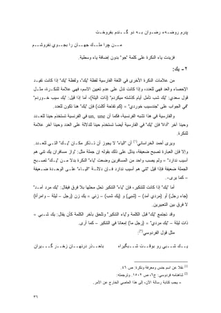 ‫ﭙﺩﺭﻡ ﺭﻭﻀـﻪﺀ ﺭﻀـﻭﺍﻥ ﺒـﻪ ﺩﻭ ﮔــﻨﺩﻡ ﺒﻔﺭﻭﺨـﺕ‬

‫ﻤــﻥ ﭽﺭﺍ ﻤﻠــﻙ ﺠﻬــﺎﻥ ﺭﺍ ﺒﺠــﻭﻱ ﻨﻔﺭﻭﺸــﻡ‬

                          ‫ﻓﺯﻴﺩﺕ ﻴﺎﺀ ﺍﻟﻨﻜﺭﺓ ﻋﻠﻰ ﻜﻠﻤﺔ "ﺠﻭ" ﺒﺩﻭﻥ ﺇﻀﺎﻓﺔ ﻴﺎﺀ ﻭﺴﻁﻴﺔ.‬

                                                                                   ‫٢- ﻴﻙ:‬
‫ﻤﻥ ﻋﻼﻤﺎﺕ ﺍﻟﻨﻜﺭﺓ ﺍﻷﺨﺭﻯ ﻓﻲ ﺍﻟﻠﻐﺔ ﺍﻟﻔﺎﺭﺴﻴﺔ ﻟﻔﻅﺔ "ﻴﻙ"، ﻭﻟﻔﻅﺔ "ﻴﻙ" ﺇﺫﺍ ﻜﺎﻨﺕ ﺘﻔﻴـﺩ‬
‫ﺍﻹﺤﺼﺎﺀ ﻭﺍﻟﻌﺩ ﻓﻬﻲ ﻟﻠﻌﺩﺩ، ﻭﺇﺫﺍ ﻜﺎﻨﺕ ﺘﺩل ﻋﻠﻰ ﻋﺩﻡ ﺘﻌﻴﻴﻥ ﺍﻻﺴﻡ، ﻓﻬﻲ ﻋﻼﻤﺔ ﻟﻠﻨﻜـﺭﺓ، ﻤﺜـل‬
‫ﻗﻭل ﺴﻌﺩﻱ: "ﻴﻙ ﺸﺏ ﺘﺄﻤل ﺃﻴﺎﻡ ﻜﺫﺸﺘﻪ ﻤﻴﻜﺭﺩﻡ" )ﺫﺍﺕ ﺍﻟﻴﻠﺔ(، ﺃﻤﺎ ﺇﺫﺍ ﻗﻴل: "ﻴﻙ ﺴﻴﺏ ﺨـﻭﺭﺩﻡ"‬
           ‫"ﻓﻲ ﺍﻟﺠﻭﺍﺏ ﻋﻠﻰ "ﺠﻨﺩﺴﻴﺏ ﺨﻭﺭﺩﻱ" = )ﻜﻡ ﺘﻔﺎﺤﺔ ﺃﻜﻠﺕ( ﻓﺈﻥ "ﻴﻙ" ﻫﻨﺎ ﺘﻜﻭﻥ ﻟﻠﻌﺩﺩ.‬
‫ﻭﺍﻟﻔﺎﺭﺴﻴﺔ ﻓﻲ ﻫﺫﺍ ﺘﺸﺒﻪ ﺍﻟﻔﺭﻨﺴﻴﺔ، ﻓﻜﻤﺎ ﺃﻥ ‪ un, une‬ﻓﻲ ﺍﻟﻔﺭﻨﺴﻴﺔ ﺘﺴﺘﺨﺩﻡ ﺤﻴ ﹰﺎ ﻟﻠﻌـﺩﺩ‬
        ‫ﹸ ‪‬ﹶ ﹾ َ ﻨ‬
‫ﻭﺤﻴ ﹰﺎ ﺁﺨﺭ "ﺃﺩﺍﺓ" ﻓﺈﻥ "ﻴﻙ" ﻓﻲ ﺍﻟﻔﺎﺭﺴﻴﺔ ﺃﻴ ‪‬ﺎ ﺘﺴﺘﺨﹾﺩﻡ ﺤﻴ ﹰﺎ ﻟﻠﺩﻻﻟﺔ ﻋﻠﻰ ﺍﻟﻌﺩﺩ ﻭﺤﻴ ﹰﺎ ﺁﺨﺭ ﻋﻼﻤﺔ‬
          ‫ﻨ‬                       ‫ﻀ ﹸ ‪‬ﹶ َ ﻨ‬                                          ‫ﻨ‬
                                                                                        ‫ﻟﻠﻨﻜﺭﺓ.‬
                                                           ‫)١(‬
‫ﺃﻥ "ﺍﻟﻴﺎﺀ" ﻻ ﻴﺠﻭﺯ ﺃﻥ ﺘـﺫﻜﺭ ﻤﻜـﺎﻥ "ﻴـﻙ" ﺍﻟﺘـﻲ ﻟﻠﻌـﺩﺩ.‬             ‫ﻭﻴﺭﻯ ﺃﺤﻤﺩ ﺍﻟﺨﺭﺍﺴﺎﻨﻲ‬
‫ﻭﺇﻻ ﻓﺈﻥ ﺍﻟﻌﺒﺎﺭﺓ ﺘﺼﺒﺢ ﻀﻌﻴﻔﺔ، ﻴﺩﻟل ﻋﻠﻰ ﺫﻟﻙ ﺒﻘﻭﻟﻪ ﺇﻥ ﺠﻤﻠﺔ ﻤﺜل: "ﻭﺍﺯ ﻤﺴﺎﻓﺭﺍﻥ ﻴﻙ ﺘﻨﻲ ﻫﻡ‬
‫ﺁﺴﻴﺏ ﻨﺩﺍﺭﺩ" = ﻭﻟﻡ ﻴﺼﺏ ﻭﺍﺤﺩ ﻤﻥ ﺍﻟﻤﺴﺎﻓﺭﻴﻥ ‪‬ﻀﻌﺕ "ﻴﺎﺀ" ﺍﻟﻨﻜﺭﺓ ﺒﺩﻻ ﻤـﻥ "ﻴـﻙ" ﺘﺼـﺒﺢ‬
                ‫ﹰ‬                   ‫ﻭ‬
‫ﺍﻟﺠﻤﻠﺔ ﻀﻌﻴﻔﺔ ﻓﺈﺫﺍ ﻗﻴل "ﺘﻨﻲ ﻫﻡ ﺃﺴﻴﺏ ﻨﺩﺍﺭﺩ ﻓـﺈﻥ ﺩﻻﻟـﺔ "ﺍﻟﻴـﺎﺀ" ﻋﻠـﻰ ﺍﻟﻭﺤـﺩﺓ ﻀـﻌﻴﻔﺔ‬
                                                                               ‫– ﻜﻤﺎ ﻴﺭﻯ-.‬
‫ﺃﻤﺎ "ﻴﻙ" ﺇﺫﺍ ﻜﺎﻨﺕ ﻟﻠﺘﻨﻜﻴﺭ، ﻓﺈﻥ "ﻴﺎﺀ" ﺍﻟﺘﻨﻜﻴﺭ ﺘﺤل ﻤﺤﻠﻬﺎ ﺒﻼ ﻓﺭﻕ ﻓﻴﻘﺎل: "ﻴﻙ ﻤﺭﺩ ﺁﻤـﺩ"‬
‫)ﺠﺎﺀ ﺭﺠل( ﺃﻭ )ﻤﺭﺩﻱ ﺁﻤﺩ( – )ﺸﺒﻲ( ﻭ )ﻴﻙ ﺸﺏ( – ﺯﻨﻲ = ﻴﻙ ﺯﻥ )ﺭﺠل – ﻟﻴﻠﺔ – ﻭﺍﻤﺭﺃﺓ(‬
                                                                        ‫ﻻ ﻓﺭﻕ ﺒﻴﻥ ﺍﻟﺘﻌﺒﻴﺭﻴﻥ.‬
‫ﻭﻗﺩ ﺘﺠﺘﻤﻊ "ﻴﻙ" ﻗﺒل ﺍﻟﻜﻠﻤﺔ ﻭ"ﻴﺎﺀ ﺍﻟﺘﻨﻜﻴﺭ" ﻭﺘﻠﺤﻕ ﺒﺂﺨﺭ ﺍﻟﻜﻠﻤﺔ ﻜﺄﻥ ﻴﻘﺎل: ﻴﻙ ﺸـﺒﻲ =‬
                          ‫ﺫﺍﺕ ﻟﻴﻠﺔ – "ﻴﻙ ﻤﺭﺩﻱ" = )ﺭﺠل ﻤﺎ( ﺇﻤﻌﺎ ﹰﺎ ﻓﻲ ﺍﻟﺘﻨﻜﻴﺭ – ﻜﻤﺎ ﺃﺭﻯ.‬
                                                 ‫ﻨ‬
                                                                 ‫ﻤﺜل ﻗﻭل ﺍﻟﻔﺭﺩﻭﺴﻲ)٢(:‬

‫ﺒﺎﺤــﺫﺭ ﺩﺭﻨﻬــﺎﻥ ﺯﺨــﺭ ﮔـــﻴﺭﺍﻥ‬                   ‫ﻴــﻙ ﺸــﺒﻲ ﺭﻭ ﺒﻭﻗــﺕ ﺸــﺒﮕﻴﺭﺍﻩ‬


                                                                                            ‫)1(‬
                                                   ‫ﻨﻘﻼ ﻋﻥ ﺍﺴﻡ ﺠﻨﺱ ﻭﻤﻌﺭﻓﺔ ﻭﻨﻜﺭﺓ: ﺹ ٦٤.‬
                                                                                  ‫ﹰ‬
                                                                                            ‫)2(‬
                                                ‫ﺸﺎﻫﻨﺎﻤﻪ ﻓﺭﺩﻭﺴﻲ: ﺝ٦، ﺹ ٢٠٥١. ﻭﺘﺭﺠﻤﺘﻪ:‬
                                   ‫- ﻴﺠﺏ ﻜﺘﺎﺒﺔ ﺭﺴﺎﻟﺔ ﺍﻵﻥ، ﺇﻟﻰ ﻫﺫﺍ ﺍﻟﻌﺎﺼﻲ ﺍﻟﺨﺎﺭﺝ ﻋﻥ ﺍﻷﻤﺭ.‬


‫٦٣‬
 