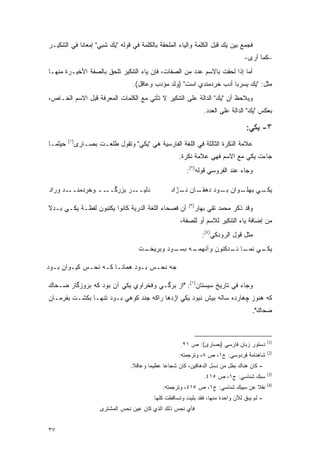 ‫ﻓﺠﻤﻊ ﺒﻴﻥ ﻴﻙ ﻗﺒل ﺍﻟﻜﻠﻤﺔ ﻭﺍﻟﻴﺎﺀ ﺍﻟﻤﻠﺤﻘﺔ ﺒﺎﻟﻜﻠﻤﺔ ﻓﻲ ﻗﻭﻟﻪ "ﻴﻙ ﺸﺒﻲ" ﺇﻤﻌﺎ ﹰﺎ ﻓﻲ ﺍﻟﺘﻨﻜﻴـﺭ‬
             ‫ﻨ‬
                                                                                   ‫–ﻜﻤﺎ ﺃﺭﻯ-‬
‫ﺃﻤﺎ ﺇﺫﺍ ﻟﺤﻘﺕ ﺒﺎﻻﺴﻡ ﻋﺩﺩ ﻤﻥ ﺍﻟﺼﻔﺎﺕ، ﻓﺈﻥ ﻴﺎﺀ ﺍﻟﺘﻨﻜﻴﺭ ﺘﻠﺤﻕ ﺒﺎﻟﺼﻔﺔ ﺍﻷﺨﻴـﺭﺓ ﻤﻨﻬـﺎ‬
                                    ‫ﻤﺜل: "ﻴﻙ ﻴﺴﺭﺒﺎ ﺃﺩﺏ ﺨﺭﺩﻤﻨﺩﻱ ﺍﺴﺕ" )ﻭﻟﺩ ﻤﺅﺩﺏ ﻭﻋﺎﻗل(.‬
‫ﻭﻴﻼﺤﻅ ﺃﻥ "ﻴﻙ" ﺍﻟﺩﺍﻟﺔ ﻋﻠﻰ ﺍﻟﺘﻨﻜﻴﺭ ﻻ ﺘﺄﺘﻲ ﻤﻊ ﺍﻟﻜﻠﻤﺎﺕ ﺍﻟﻤﻌﺭﻓﺔ ﻗﺒل ﺍﻻﺴﻡ ﺍﻟﺨـﺎﺹ،‬
                                                                       ‫‪ ‬‬
                                                                    ‫ﺒﻌﻜﺱ "ﻴﻙ" ﺍﻟﺩﺍﻟﺔ ﻋﻠﻰ ﺍﻟﻌﺩﺩ.‬

                                                                                    ‫٣- ﻴﻜﻲ:‬
         ‫)١(‬
‫ﺤﻴﺜﻤـﺎ‬         ‫ﻋﻼﻤﺔ ﺍﻟﻨﻜﺭﺓ ﺍﻟﺜﺎﻟﺜﺔ ﻓﻲ ﺍﻟﻠﻐﺔ ﺍﻟﻔﺎﺭﺴﻴﺔ ﻫﻲ "ﻴﻜﻲ" ﻭﺘﻘﻭل ﻁﻠﻌـﺕ ﺒﺼـﺎﺭﻯ‬
                                                       ‫ﺠﺎﺀﺕ ﻴﻜﻲ ﻤﻊ ﺍﻻﺴﻡ ﻓﻬﻲ ﻋﻼﻤﺔ ﻨﻜﺭﺓ.‬
                                                          ‫ﻭﺠﺎﺀ ﻋﻨﺩ ﺍﻟﻔﺭﻭﺴﻲ ﻗﻭﻟﻪ)٢(:‬

‫ـﺩ ﻭﺭﺍﺩ‬‫ـﺭ ﺒﺯﺭ ــ ﻭﺨﺭﺩﻤﻨــ‬
                  ‫ﮔــ‬    ‫ﺩﻟﻴــ‬                      ‫ـﺎﻥ ـﮊﺍﺩ‬
                                                       ‫ـﻭﺍﻥ ـﻭﺩ ﺩﻫﻘـ ﻨـ‬
                                                                 ‫ﺒـ‬   ‫ـﻲ ﺒﻬﻠـ‬
                                                                            ‫ﻴﻜـ‬
                                                           ‫)٣(‬
‫ﺃﻥ ﻓﺼﺤﺎﺀ ﺍﻟﻠﻐﺔ ﺍﻟﺩﺭﻴﺔ ﻜﺎﻨﻭﺍ ﻴﻜﺘﺒﻭﻥ ﻟﻔﻅـﺔ ﻴﻜـﻲ ﺒـﺩﻻ‬
‫ﹰ‬                                                                ‫ﻭﻗﺩ ﺫﻜﺭ ﻤﺤﻤﺩ ﺘﻘﻲ ﺒﻬﺎﺭ‬
                                                        ‫ﻤﻥ ﺇﻀﺎﻓﺔ ﻴﺎﺀ ﺍﻟﺘﻨﻜﻴﺭ ﻟﻼﺴﻡ ﺃﻭ ﻟﻠﺼﻔﺔ،‬
                                                                   ‫ﻤﺜل ﻗﻭل ﺍﻟﺭﻭﺩﻜﻲ)٤(:‬
                                      ‫ـﺕ‬
                                       ‫ـﻪ ﺒ ـﻭﺩ ﻭﺒﺭﻴﺨـ‬
                                                ‫ـﻲ ـﺎ ـﺩﻜﻨﻭﻥ ﻭﺁﻨﻬﻤـ ﺴـ‬
                                                               ‫ﻴﻜـ ﻨﻤـ ﻨـ‬

‫ﺠﻪ ﻨﺤـﺱ ﺒـﻭﺩ ﻫﻤﺎﻨـﺎ ﻜـﻪ ﻨﺤـﺱ ﻜﻴـﻭﺍﻥ ﺒـﻭﺩ‬

‫ﻭﺠﺎﺀ ﻓﻲ ﺘﺎﺭﻴﺦ ﺴﻴﺴﺘﺎﻥ)١(: "ﺍﺯ ﺒﺭﮔـﻲ ﻭﻓﺨﺭﺍﻭﻱ ﻴﻜﻲ ﺁﻥ ﺒﻭﺩ ﻜﻪ ﺒﺭﻭﺯﮔﺎﺭ ﻀـﺤﺎﻙ‬
‫ﻜﻪ ﻫﻨﻭﺯ ﭽﻫﺎﺭﺩﻩ ﺴﺎﻟﻪ ﺒﻴﺵ ﻨﺒﻭﺩ ﻴﻜﻲ ﺍﮊﺩﻫﺎ ﺭﺍﻜﻪ ﺠﻨﺩ ﻜﻭﻫﻲ ﺒـﻭﺩ ﺘﻨﻬـﺎ ﺒﻜﺸـﺕ ﺒﻔﺭﻤـﺎﻥ‬
                                                                                       ‫ﻀﺤﺎﻙ".‬



                                                                                              ‫)1(‬
                                                        ‫ﺩﺴﺘﻭﺭ ﺯﺒﺎﻥ ﻓﺎﺭﺴﻲ )ﺒﺼﺎﺭﻯ(: ﺹ ١٢.‬
                                                                                              ‫)2(‬
                                                       ‫ﺸﺎﻫﻨﺎﻤﺔ ﻓﺭﺩﻭﺴﻲ: ﺝ١، ﺹ ٨، ﻭﺘﺭﺠﻤﺘﻪ:‬
                                   ‫- ﻜﺎﻥ ﻫﻨﺎﻙ ﺒﻁل ﻤﻥ ﻨﺴل ﺍﻟﺩﻫﺎﻗﻴﻥ، ﻜﺎﻥ ﺸﺠﺎ ‪‬ﺎ ﻋﻅﻴ ‪‬ﺎ ﻭﻋﺎﻗﻼ.‬
                                    ‫ﹰ‬      ‫ﻤ‬      ‫ﻋ‬
                                                                                              ‫)3(‬
                                                                    ‫ﺴﺒﻙ ﺸﻨﺎﺴﻲ: ﺝ١، ﺹ ٥١٤.‬
                                                                                              ‫)4(‬
                                                ‫ﻨﻘﻼ ﻋﻥ ﺴﻴﺒﻙ ﺸﻨﺎﺴﻲ: ﺝ١، ﺹ ٥١٤، ﻭﺘﺭﺠﻤﺘﻪ:‬
                                                                                   ‫ﹰ‬
                                             ‫- ﻟﻡ ﻴﺒﻕ ﻟﻶﻥ ﻭﺍﺤﺩﺓ ﻤﻨﻬﺎ، ﻓﻘﺩ ﺒﻠﻴﺕ ﻭﺘﺴﺎﻗﻁﺕ ﻜﻠﻬﺎ‬
                                                                                   ‫ﹶ‬
                        ‫ﻓﺄﻱ ﻨﺤﺱ ﺫﻟﻙ ﺍﻟﺫﻱ ﻜﺎﻥ ﻋﻴﻥ ﻨﺤﺱ ﺍﻟﻤﺸﺘﺭﻯ‬


‫٧٣‬
 