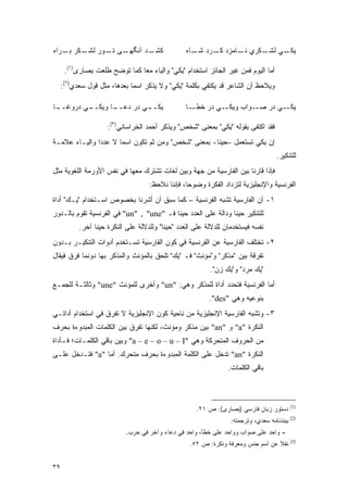 ‫ـﺩ ﺁﻨﮕ ـﻰ ـﻭﺭ ـﻜﺭ ـﺭﺍﻩ‬
    ‫ﻟﺸـ ﺒـ‬  ‫ﻬـ ﺘـ‬     ‫ﻜﺸـ‬                          ‫ـﻲ ـﻜﺭﻱ ـﺎﻤﺯﺩ ـﺭﺩ ـﺎﻩ‬
                                                      ‫ﻜـ ﺸـ‬     ‫ﻨـ‬   ‫ﻴﻜـ ﻟﺸـ‬

      ‫ﺃﻤﺎ ﺍﻟﻴﻭﻡ ﻓﻤﻥ ﻏﻴﺭ ﺍﻟﺠﺎﺌﺯ ﺍﺴﺘﺨﺩﺍﻡ "ﻴﻜﻲ" ﻭﺍﻟﻴﺎﺀ ﻤ ‪‬ﺎ ﻜﻤﺎ ﺘﻭﻀﺢ ﻁﻠﻌﺕ ﺒﺼﺎﺭﻯ)١(.‬
                      ‫‪‬‬        ‫ﻌ‬
     ‫ﻭﻴﻼﺤﻅ ﺃﻥ ﺍﻟﺸﺎﻋﺭ ﻗﺩ ﻴﻜﺘﻔﻲ ﺒﻜﻠﻤﺔ "ﻴﻜﻲ" ﻭﻻ ﻴﺫﻜﺭ ﺍﺴ ‪‬ﺎ ﺒﻌﺩﻫﺎ، ﻤﺜل ﻗﻭل ﺴﻌﺩﻱ)٢(:‬
                              ‫ﻤ‬

‫ـﺎ‬
 ‫ـﻲ ﺩﺭﻭﻏــ‬
         ‫ـﺎ ﻭﻴﻜــ‬
                ‫ـﻲ ﺩﺭ ﺩﻋــ‬
                         ‫ﻴﻜــ‬                      ‫ـﺎ‬‫ـﻲ ﺩﺭ ﺨﻁـ‬‫ـﻲ ﺩﺭ ـﻭﺍﺏ ﻭﻴﻜـ‬
                                                                       ‫ﺼـ‬    ‫ﻴﻜـ‬

                     ‫ﻓﻘﺩ ﺍﻜﺘﻔﻰ ﺒﻘﻭﻟﻪ "ﻴﻜﻲ" ﺒﻤﻌﻨﻰ "ﺸﺨﺹ" ﻭﻴﺫﻜﺭ ﺃﺤﻤﺩ ﺍﻟﺨﺭﺍﺴﺎﻨﻲ)٣(:‬
‫ﺇﻥ ﻴﻜﻲ ﺘﺴﺘﻌﻤل –ﺤﻴ ﹰﺎ- ﺒﻤﻌﻨﻰ "ﺸﺨﺹ" ﻭﻤﻥ ﺜﻡ ﺘﻜﻭﻥ ﺍﺴ ‪‬ﺎ ﻻ ﻋﺩ ‪‬ﺍ ﻭﺍﻟﻴـﺎﺀ ﻋﻼﻤـﺔ‬
               ‫ﺩ‬       ‫ﻤ‬         ‫ﹶ‪‬‬                   ‫ﻨ‬      ‫ﹸ ‪‬ﹶ ‪ ‬‬
                                                                                     ‫ﻟﻠﺘﻨﻜﻴﺭ.‬
‫ﻓﺈﺫﺍ ﻗﺎﺭﻨﺎ ﺒﻴﻥ ﺍﻟﻔﺎﺭﺴﻴﺔ ﻤﻥ ﺠﻬﺔ ﻭﺒﻴﻥ ﻟﻐﺎﺕ ﺘﺸﺘﺭﻙ ﻤﻌﻬﺎ ﻓﻲ ﻨﻔﺱ ﺍﻷﻭﺭﻤﺔ ﺍﻟﻠﻐﻭﻴﺔ ﻤﺜل‬
                                     ‫ﺍﻟﻔﺭﻨﺴﻴﺔ ﻭﺍﻹﻨﺠﻠﻴﺯﻴﺔ ﻟﺘﺯﺩﺍﺩ ﺍﻟﻔﻜﺭﺓ ﻭﻀﻭ ‪‬ﺎ، ﻓﺈﻨﻨﺎ ﻨﻼﺤﻅ:‬
                                                   ‫ﺤ‬
‫١- ﺃﻥ ﺍﻟﻔﺎﺭﺴﻴﺔ ﺘﺸﺒﻪ ﺍﻟﻔﺭﻨﺴﻴﺔ – ﻜﻤﺎ ﺴﺒﻕ ﺃﻥ ﺃﺸﺭﻨﺎ ﺒﺨﺼﻭﺹ ﺍﺴـﺘﺨﺩﺍﻡ "ﻴـﻙ" ﺃﺩﺍﺓ‬
‫ﻟﻠﺘﻨﻜﻴﺭ ﺤﻴ ﹰﺎ ﻭﺩﺍﻟﺔ ﻋﻠﻰ ﺍﻟﻌﺩﺩ ﺤﻴ ﹰﺎ ﻓـ "‪ "un" , "une‬ﻓﻲ ﺍﻟﻔﺭﻨﺴﻴﺔ ﺘﻘﻭﻡ ﺒﺎﻟـﺩﻭﺭ‬
                                          ‫ﻨ‬                     ‫ﻨ‬
           ‫ﻨﻔﺴﻪ ﻓﻴﺴﺘﺨﺩﻤﺎﻥ ﻟﻠﺩﻻﻟﺔ ﻋﻠﻰ ﺍﻟﻌﺩﺩ "ﺤﻴ ﹰﺎ" ﻭﻟﻠﺩﻻﻟﺔ ﻋﻠﻰ ﺍﻟﻨﻜﺭﺓ ﺤﻴ ﹰﺎ ﺁﺨﺭ.‬
                 ‫ﻨ‬                         ‫ﻨ‬
‫٢- ﺘﺨﺘﻠﻑ ﺍﻟﻔﺎﺭﺴﻴﺔ ﻋﻥ ﺍﻟﻔﺭﻨﺴﻴﺔ ﻓﻲ ﻜﻭﻥ ﺍﻟﻔﺎﺭﺴﻴﺔ ﺘﺴـﺘﺨﺩﻡ ﺃﺩﻭﺍﺕ ﺍﻟﺘﻨﻜﻴـﺭ ﺒـﺩﻭﻥ‬
‫ﺘﻔﺭﻗﺔ ﺒﻴﻥ "ﻤﺫﻜﺭ" ﻭ"ﻤﺅﻨﺙ" ﻓـ "ﻴﻙ" ﺘﻠﺤﻕ ﺒﺎﻟﻤﺅﻨﺙ ﻭﺍﻟﻤﺫﻜﺭ ﺒﻬﺎ ﺩﻭﻨﻤﺎ ﻓﺭﻕ ﻓﻴﻘﺎل‬
                                                            ‫"ﻴﻙ ﻤﺭﺩ" ﻭ"ﻴﻙ ﺯﻥ".‬
‫ﺃﻤﺎ ﺍﻟﻔﺭﻨﺴﻴﺔ ﻓﺘﺤﺩﺩ ﺃﺩﺍﺓ ﻟﻠﻤﺫﻜﺭ ﻭﻫﻲ: "‪ "un‬ﻭﺃﺨﺭﻯ ﻟﻠﻤﺅﻨﺙ "‪ "une‬ﻭﺜﺎﻟﺜـﺔ ﻟﻠﺠﻤـﻊ‬
                                                           ‫ﺒﻨﻭﻋﻴﻪ ﻭﻫﻲ "‪."des‬‬
‫٣- ﻭﺘﺸﺒﻪ ﺍﻟﻔﺎﺭﺴﻴﺔ ﺍﻹﻨﺠﻠﻴﺯﻴﺔ ﻤﻥ ﻨﺎﺤﻴﺔ ﻜﻭﻥ ﺍﻹﻨﺠﻠﻴﺯﻴﺔ ﻻ ﺘﻔﺭﻕ ﻓﻲ ﺍﺴﺘﺨﺩﺍﻡ ﺃﺩﺍﺘـﻲ‬
                   ‫‪‬‬
‫ﺍﻟﻨﻜﺭﺓ "‪ "a‬ﻭ "‪ "an‬ﺒﻴﻥ ﻤﺫﻜﺭ ﻭﻤﺅﻨﺙ، ﻟﻜﻨﻬﺎ ﺘﻔﺭﻕ ﺒﻴﻥ ﺍﻟﻜﻠﻤﺎﺕ ﺍﻟﻤﺒﺩﻭﺀﺓ ﺒﺤﺭﻑ‬
                           ‫‪‬‬
‫ﻤﻥ ﺍﻟﺤﺭﻭﻑ ﺍﻟﻤﺘﺤﺭﻜﺔ ﻭﻫﻲ "‪ "a – e – o – u – I‬ﻭﺒﻴﻥ ﺒﺎﻗﻲ ﺍﻟﻜﻠﻤـﺎﺕ؛ ﻓـﺄﺩﺍﺓ‬
‫ﺍﻟﻨﻜﺭﺓ "‪ "an‬ﺘﺩﺨل ﻋﻠﻰ ﺍﻟﻜﻠﻤﺔ ﺍﻟﻤﺒﺩﻭﺀﺓ ﺒﺤﺭﻑ ﻤﺘﺤﺭﻙ. ﺃﻤﺎ "‪ "a‬ﻓﺘـﺩﺨل ﻋﻠـﻰ‬
                                                                  ‫ﺒﺎﻗﻲ ﺍﻟﻜﻠﻤﺎﺕ.‬



                                                                                             ‫)1(‬
                                                      ‫ﺩﺴﺘﻭﺭ ﺯﺒﺎﻥ ﻓﺎﺭﺴﻲ )ﺒﺼﺎﺭﻯ(: ﺹ ١٢.‬
                                                                                             ‫)2(‬
                                                                   ‫ﺒﻴﻨﺩﻨﺎﻤﻪ ﺴﻌﺩﻱ، ﻭﺘﺭﺠﻤﺘﻪ:‬
                            ‫- ﻭﺍﺤﺩ ﻋﻠﻰ ﺼﻭﺍﺏ ﻭﻭﺍﺤﺩ ﻋﻠﻰ ﺨﻁﺄ، ﻭﺍﺤﺩ ﻓﻲ ﺩﻋﺎﺀ ﻭﺁﺨﺭ ﻓﻲ ﺤﺭﺏ.‬
                                                                                             ‫)3(‬
                                                    ‫ﻨﻘﻼ ﻋﻥ ﺍﺴﻡ ﺠﻨﺱ ﻭﻤﻌﺭﻓﺔ ﻭﻨﻜﺭﺓ: ﺹ ٢٥.‬
                                                                                   ‫ﹰ‬


‫٩٣‬
 