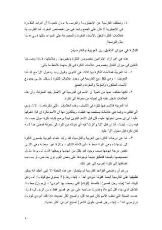 ‫٤- ﻭﺘﺨﺘﻠﻑ ﺍﻟﻔﺎﺭﺴﻴﺔ ﻋﻥ ﺍﻹﻨﺠﻠﻴﺯﻴـﺔ ﻭﺍﻟﻔﺭﻨﺴـﻴﺔ ﻤـﻥ ﻨﺎﺤﻴـﺔ ﺃﻥ ﺃﺩﻭﺍﺕ ﺍﻟﻨﻜـﺭﺓ‬
‫ﻓﻲ ﺍﻹﻨﺠﻠﻴﺯﻴﺔ ﻻ ﺘﺩل ﻋﻠﻰ ﺍﻟﺠﻤﻊ ﻭﺇﻨﻤﺎ ﻫﻲ ﻤﻥ ﺍﺨﺘﺼﺎﺹ ﺍﻟﻤﻔﺭﺩ، ﺃﻤﺎ ﺍﻟﻔﺎﺭﺴـﻴﺔ‬
‫ﻓﻌﻼﻤﺎﺕ ﺍﻟﻨﻜﺭﺓ ﺘﻠﺤﻕ ﺒﺎﻷﺴﻤﺎﺀ ﺍﻟﻤﻔﺭﺩﺓ ﻭﺍﻟﻤﺠﻤﻭﻋﺔ ﻋﻠﻰ ﺍﻟﺴﻭﺍﺀ، ﻤﺜﻠﻬﺎ ﻓـﻲ ﻫـﺫﺍ‬
                                                              ‫ﻤﺜل ﺍﻟﻔﺭﻨﺴﻴﺔ.‬

                                   ‫ﺍﻟﻨﻜﺭﺓ ﻓﻲ ﻤﻴﺯﺍﻥ ﺍﻟﺘﻘﺎﺒل ﺒﻴﻥ ﺍﻟﻌﺭﺒﻴﺔ ﻭﺍﻟﻔﺎﺭﺴﻴﺔ:‬
‫ﻫﺫﻩ ﻫﻲ ﺃﻫﻡ ﺁﺭﺍﺀ ﺍﻹﻴﺭﺍﻨﻴﻴﻥ ﺒﺨﺼﻭﺹ ﺍﻟﻨﻜﺭﺓ ﻭﻤﻔﻬﻭﻤﻬﺎ، ﻭﻋﻼﻤﺎﺘﻬﺎ، ﻓـﺈﺫﺍ ﻭﻀـﻌﻨﺎ‬
            ‫ﺍﻟﻠﻐﺘﻴﻥ ﻓﻲ ﻤﻴﺯﺍﻥ ﺍﻟﺘﻘﺎﺒل ﺒﺨﺼﻭﺹ ﻋﻼﻤﺎﺕ ﺍﻟﻨﻜﺭﺓ ﻓﻲ ﻜل ﻤﻨﻬﻤﺎ ﻨﻼﺤﻅ ﻤﺎ ﻴﺄﺘﻲ:‬
‫١- ﺃﻤﺎ ﺍﻟﻌﺭﺒﻴﺔ ﻓﻌﻼﻤﺎﺕ ﺍﻟﻨﻜﺭﺓ ﺒﻬﺎ ﺜﻼﺙ ﻫﻲ ﺍﻟﺘﻨﻭﻴﻥ ﻭﻗﺒﻭل ﺭﺏ ﻭﺩﺨﻭل "ﺍل" ﻤﻊ ﺇﻓـﺎﺩﺓ‬
                     ‫‪ ‬‬
‫ﺍﻟﺘﻌﺭﻴﻑ – ﻭﻫﻲ ﺘﺘﻔﻕ ﻤﻊ ﺍﻟﻔﺎﺭﺴﻴﺔ ﻓﻲ ﻭﺠﻭﺩ ﻋﻼﻤﺎﺕ ﻟﻠﻨﻜﺭﺓ ﺘـﺩﺨل ﻋﻠـﻰ ﺠﻤﻴـﻊ‬
                                     ‫ﺍﻷﺴﻤﺎﺀ ﺍﻟﻤﺫﻜﻭﺭﺓ ﻭﺍﻟﻤﺅﻨﺜﺔ ﻭﺍﻟﻤﻔﺭﺩﺓ ﻭﺍﻟﺠﻤﻊ.‬
‫٢- ﻟﻜﻨﻬﺎ ﺘﺨﺘﻠﻑ ﻋﻨﻬﺎ ﻤﻥ ﻨﺎﺤﻴﺔ ﺃﻥ ﺍﻻﺴﻡ ﻓﻲ ﺍﻟﻔﺎﺭﺴﻴﺔ ﻓﻲ ﺍﻷﺼل ﻴﻔﻴﺩ ﺍﻟﻤﻌﺭﻓﺔ، ﻭﺃﻥ ﻫﺫﻩ‬
                              ‫ﺍﻟﻌﻼﻤﺎﺕ ﺘﺩﺨل ﻋﻠﻴﻪ ﻜﻲ ﺘﺤﻭﻟﻪ ﻤﻥ ﻤﻌﺭﻓﺔ ﺇﻟﻰ ﻨﻜﺭﺓ.‬
‫ﺃﻤﺎ ﺍﻟﻌﺭﺒﻴﺔ ﻓﺎﻻﺴﻡ ﻓﻴﻬﺎ ﻨﻜﺭﺓ ﻓﻲ ﺍﻷﺼل، ﻭﻫﺫﻩ ﺍﻟﻌﻼﻤﺎﺕ –ﺍﻟﺘﻲ ﺫﻜﺭﻨﺎﻫـﺎ- ﻻ ﺘـﺅﺩﻱ‬
‫ﺇﻟﻰ ﺘﻨﻜﻴﺭﻩ، ﻭﺇﻨﻤﺎ ﻫﻲ ﻋﻼﻤﺎﺕ ﻴﺴﺘﺸﻑ ﺒﻬﺎ ﺍﻟﻌﻠﻤﺎﺀ ﻭﻴﺘﺄﻜﺩﻭﻥ ﺒﻬﺎ ﺃﻥ ﺍﻻﺴﻡ ﻨﻜﺭﺓ ﺇﻥ ﻗﺒل ﺩﺨﻭﻟﻬﺎ‬
‫ﻋﻠﻴﻪ؛ ﺃﻱ ﺇﻥ ﺤﺴﻥ ﺩﺨﻭﻟﻬﺎ ﻋﻠﻴﻪ، ﻓﺈﻥ ﻗﺒل ﺍﻻﺴﻡ ﺍﻟﺘﻨﻭﻴﻥ ﻓﻬﺫﺍ ﻴﺭﺠﺢ ﻜﻭﻨﻪ ﻨﻜﺭﺓ –ﻭﺇﻥ ﺤﺴـﻨﺕ‬
                      ‫‪‬‬
‫ﻓﻴﻪ ﺭﺏ- ﺃﻴ ‪‬ﺎ- ﺃﻤﺎ ﺇﻥ ﻗﺒل "ﺍل" ﻭ"ﺃﺜﺭﺕ" ﻓﻴﻪ ﺃﻱ ﺤﻭﻟﺘﻪ ﻤﻥ ﻨﻜﺭﺓ ﺇﻟﻰ ﻤﻌﺭﻓﺔ ﻓﻤﻌﻨﻰ ﻫﺫﺍ ﺃﻨـﻪ‬
                                                                        ‫‪  ‬ﻀ‬
                                                          ‫ﻜﺎﻥ ﻨﻜﺭﺓ ﻗﺒل ﺩﺨﻭل "ﺍل" ﻋﻠﻴﻪ.‬
‫٣- ﺃﻤﺎ ﻋﻥ ﺩﺭﺠﺎﺕ ﺍﻟﻨﻜﺭﺓ ﺒﻴﻥ ﺍﻟﻌﺭﺒﻴﺔ ﻭﺍﻟﻔﺎﺭﺴﻴﺔ، ﻓﻘﺩ ﺭﺃﻴﻨﺎ ﻋﻠﻤﺎﺀ ﺍﻟﻌﺭﺒﻴﺔ ﻴﻘﺴﻤﻭﻥ ﺍﻟﻨﻜﺭﺓ‬
          ‫‪‬‬
‫ﺇﻟﻰ ﺩﺭﺠﺎﺕ، ﻭﻫﻲ ﻨﻜﺭﺓ ﻤﺤﻀﺔ –ﺃﻱ ﻜﺎﻤﻠﺔ ﺍﻟﺘﻨﻜﻴﺭ- ﻭﻨﻜﺭﺓ ﻏﻴﺭ ﻤﺤﻀﺔ ﻭﻫﻲ ﺍﻟﺘـﻲ‬
‫ﺘﻨﻘﺹ ﺩﺭﺠﺔ ﺇﺒﻬﺎﻤﻬﺎ ﺒﺴﺒﺏ ﻭﺠﻭﺩ ﻗﻴﺩ ﻴﻘﻠل ﻤﻥ ﺇﺒﻬﺎﻤﻬﺎ ﻭﻴﺠﻌﻠﻬﺎ ﺃﻗـل ﺸـﻴﻭ ‪‬ﺎ ﻤﺜـل‬
      ‫ﻋ‬
‫ﺘﺨﺼﻴﺼﻬﺎ ﺒﺎﻟﺼﻔﺔ ﻓﺘﻨﻁﺒﻕ ﻨﺘﻴﺠﺔ ﻟﻭﺠﻭﺩﻫﺎ ﻋﻠﻰ ﺒﻌﺽ ﺍﻟﻘﻭﻡ ﺩﻭﻥ ﺒﻌـﺽ، ﺃﻭ ﺒﺴـﺒﺏ‬
                                         ‫ﺇﻀﺎﻓﺘﻬﺎ ﺇﻟﻰ ﻨﻜﺭﺓ ﺃﺨﺭﻯ، ﺇﻟﻰ ﻏﻴﺭ ﺫﻟﻙ.‬
‫ﻭﺭﻏﻡ ﺃﻥ ﻭﺍﻀﻌﻲ ﺍﻟﻘﻭﺍﻋﺩ ﺍﻟﻔﺎﺭﺴﻴﺔ ﻟﻡ ﻴﺘﺤﺩﺜﻭﺍ ﻋﻥ ﻫﺫﻩ ﺍﻟﻨﻘﻁﺔ ﺇﻻ ﺃﻨﻨﻲ ﺃﻋﺘﻘﺩ ﺃﻨﻪ ﻴﻤﻜﻥ‬
‫ﺘﻁﺒﻴﻘﻬﺎ ﻋﻠﻰ ﺍﻟﻔﺎﺭﺴﻴﺔ ﺃﻴ ‪‬ﺎ. ﻓﻘﻭﻟﻨﺎ "ﻤﺭﺩﻱ ﺁﻤﺩ" = )ﺠﺎﺀ ﺭﺠل( ﻻ ﻴﺴﺘﻭﻱ ﻤﻊ ﻗﻭﻟﻨـﺎ: "ﻤـﺭﺩﻱ‬
                                                          ‫ﻀ‬
‫ﻜﻭﺘﺎﻩ ﺁﻤﺩ" )ﺠﺎﺀ ﺭﺠل ﻗﺼﻴﺭ(. ﻓﺎﻟﺼﻔﺔ )ﻜﻭﺘﺎﻩ( ﺍﻟﺘﻲ ‪‬ﺼﻑ ﺒﻬﺎ "ﻤﺭﺩﻱ" = )ﺭﺠـل( ﺠﻌﻠـﺕ‬
                            ‫ﻭ‬
‫ﺍﻟﻔﺎﻋل ﺍﻟﺫﻱ ﺠﺎﺀ ﺃﻗل ﺸﻴﻭ ‪‬ﺎ، ﻭﻗﺼﺭﺕ ﺼﺎﺤﺒﻪ ﻋﻠﻰ ﻤﻥ ﻫﻭ ﻗﺼﻴﺭ ﻓﻘﻁ ﻤـﻥ ﺍﻟﺭﺠـﺎل، ﻓـﺈﺫﺍ‬
                               ‫‪‬‬                   ‫ﻋ‬
‫ﻋﺩﺩﺕ ﺍﻟﺼﻔﺔ ﺍﻟﺘﻲ ﺘﻌﻘﺏ ﺍﻻﺴﻡ ﻜﺎﻥ ﺸﻴﻭﻋﻪ ﺃﻗل، ﻭﺃﺼﺒﺢ ﺃﻜﺜﺭ ﺘﺤﺩﻴ ‪‬ﺍ، ﻓﺈﺫﺍ ﻗﻠﻨﺎ "ﻤﺭﺩﻱ ﻜﻭﺘـﺎﻩ‬
                         ‫ﺩ‬                                                       ‫‪‬‬
              ‫ﺩﺭﺍﺯﻤﻭﻱ ﺁﻤﺩ" = )ﺠﺎﺀ ﺭﺠل ﻗﺼﻴﺭ ﻁﻭﻴل ﺍﻟﺸﻌﺭ( ﺃﺼﺒﺢ "ﻤﺭﺩﻱ" ﺃﻜﺜﺭ ﺘﺤﺩﻴ ‪‬ﺍ.‬
                ‫ﺩ‬



‫٠٤‬
 