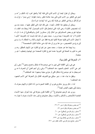 ‫ﻭﻴﻤﻜﻥ ﺃﻥ ﻨﻘﻭل ﺃﻴ ‪‬ﺎ ﺇﻥ ﺍﻻﺴﻡ ﺍﻟﺫﻱ ﺘﺄﺘﻲ ﻗﺒﻠﻪ "ﻴﻙ" ﻭﺘﻠﺤﻕ ﺁﺨﺭﻩ "ﻴﺎﺀ ﺍﻟﺘﻨﻜﻴـﺭ" ﻫـﻭ‬
                                                           ‫ﻀ‬
‫ﺃﻤﻌﻥ ﻓﻲ ﺍﻟﺘﻨﻜﻴﺭ ﻤﻥ ﺍﻻﺴﻡ ﺍﻟﺫﻱ ﺘﺄﺘﻲ ﻤﻌﻪ ﻋﻼﻤﺔ ﺘﻨﻜﻴﺭ ﻭﺍﺤﺩﺓ. ﻓﻘﻭﻟﻨﺎ: "ﺯﻨﻲ ﺩﻴﺩﻡ" = )ﺭﺃﻴـﺕ‬
                         ‫ﺍﻤﺭﺃﺓ( ﺃﻗل ﺩﺭﺠﺔ ﻓﻲ ﺍﻟﺘﻨﻜﻴﺭ ﻤﻥ ﻗﻭﻟﻨﺎ "ﻴﻙ ﺯﻨﻲ ﺁﻤﺩ" )ﺠﺎﺀﺕ ﺍﻤﺭﺃﺓ ﻤﺎ(.‬
‫ﻭﻴﻤﻜﻥ ﺃﻥ ﻴﻨﻁﺒﻕ ﻫﺫﺍ ﺍﻟﻜﻼﻡ -ﺃﻴ ‪‬ﺎ- ﻋﻠﻰ ﺘﻠﻙ ﺍﻟﻴﺎﺀ ﺍﻟﺘﻲ ﺃﻁﻠﻕ ﻋﻠﻴﻬﺎ ﺩ. ﻤﺤﻤﺩ ﻤﻌـﻴﻥ‬
                                              ‫ﻀ‬
‫"ﻴﺎﺀ ﺘﺨﺼﻴﺹ ﺍﻟﻨﻜﺭﺓ"، ﻭﻫﻲ ﺍﻟﻴﺎﺀ ﺍﻟﺘﻲ ﺘﺴﺘﻌ ‪‬ل ﻗﺒل ﺍﻻﺴﻡ ﺍﻟﻤﻭﺼﻭل "ﻜﻪ" ﻭﻴﺨﺘﻠـﻑ ﺍﻟﻌﻠﻤـﺎﺀ‬
                                        ‫ﹸ ‪ ‬ﹶ ‪‬ﻤ‬
‫ﺤﻭﻟﻬﺎ، ﻓﻴﺭﻯ ﺒﻌﺽ ﺍﻟﻤﺴﺘﺸﺭﻗﻴﻥ ﻤﻥ ﺃﻤﺜﺎل )ﺩﺍﺭ ﻤﺴﺘﺘﺭﻭﺯ ﺃﻟﻤﺎﻥ ﻭﺸﻭﻜﻔﺴﻜﻲ( ﺃﻥ ﻫـﺫ ﻩ"ﻴـﺎﺀ‬
‫ﺍﻹﺸﺎﺭﺓ" ﺃﻭ "ﻴﺎﺀ ﺍﻟﺘﻌﺭﻴﻑ"، ﺒﻴﻨﻤﺎ ﻴﺭﻯ ﺩ. ﻤﺤﻤﺩ ﻤﻌﻴﻥ ﺃﻥ ﻫﺫﻩ ﺍﻟﻴﺎﺀ ﻟﻴﺴﺕ "ﻴﺎﺀ ﺍﻟﺘﻌﺭﻴﻑ" ﻷﻨﻬـﺎ‬
‫ﻻ ﺘﺠﻌل ﺍﻻﺴﻡ ﺍﻟﺫﻱ ﻗﺒﻠﻬﺎ ﻤﻌﺭﻓﺔ ﻟﻜﻨﻬﺎ ﺘﺨﺭﺠﻪ ﻓﻘﻁ ﻋﻥ ﺍﻹﺒﻬﺎﻡ ﻭﺍﻟﻨﻜـﺭﺓ ﺍﻟﻤﻁﻠﻘـﺔ، ﻭﺘـﺅﺩﻱ‬
          ‫ﺇﻟﻰ ﻨﻭﻉ ﻤﻥ ﺍﻟﺘﺨﺼﻴﺹ- ﻤﻥ ﻫﻨﺎ ﻴﺭﻯ ﺃﻥ ﻫﺫﻩ ﺍﻟﻴﺎﺀ ﻫﻲ ﻋﻼﻤﺔ ﺍﻟﻨﻜﺭﺓ ﺍﻟﻤﺨﺼﺼﺔ)١(.‬
‫ﻭﻤﺎ ﻴﻬﻤﻨﺎ ﻫﻨﺎ ﻫﻭ ﺤﺩﻴﺙ ﺩ. ﻤﺤﻤﺩ ﻤﻌﻴﻥ ﻋﻥ ﺇﺨﺭﺍﺝ ﺍﻟﻨﻜﺭﺓ ﻋﻥ ﺍﻹﺒﻬﺎﻡ ﺍﻟﻤﻁﻠﻕ. ﻭﻫـﻭ‬
‫ﻨﻔﺱ ﻤﺎ ﺘﻘﻭﻡ ﺒﻪ ﺍﻟﺼﻔﺔ ﻓﻲ ﺍﻟﻌﺭﺒﻴﺔ ﻋﻨﺩﻤﺎ ﺘﺨﺭﺝ ﺍﻟﻨﻜﺭﺓ ﺍﻟﻤﺤﻀﺔ ﻋﻥ ﺇﺒﻬﺎﻤﻬﺎ ﻭﺘﺠﻌﻠﻬـﺎ ﻏﻴـﺭ‬
                                                                                      ‫ﻤﺤﻀﺔ.‬

                                                                ‫٢- ﺍﻟﻤﻌﺭﻓﺔ ﻓﻲ ﺍﻟﻔﺎﺭﺴﻴﺔ:‬
          ‫)٢(‬
‫ﻭﻓﻲ ﺭﺃﻱ‬         ‫ﻫﻲ ﻓﻲ ﺭﺃﻴﻲ "ﺍﻟﻜﻠﻤﺔ ﺍﻟﺘﻲ ﺘﺒﻴﻥ ﻤﺎ ﻫﻲ ﻤﻭﻀﻭﻋﺔ ﻟﻪ ﺒﺸﻜل ﻭﺍﻀﺢ ﻭﻤﻌﻴﻥ"‬
‫ﺁﺨﺭ ﻫﻲ "ﺍﻻﺴﻡ ﺍﻟﻤﻌﻠﻭﻡ ﺍﻟﻤﻌﻬﻭﺩ ﻋﻨﺩ ﺍﻟﻤﺨﺎﻁﺏ")٣(، ﻭﻓﻲ ﺭﺃﻱ "ﻨﺠﻡ ﺍﻟﻐﻨﻰ" ﺃﻥ ﺍﻟﻤﻌﺭﻓـﺔ ﻫـﻲ‬
           ‫ﺍﺴﻡ ﻴﺠﻌل ﻤﺎ ﻫﻭ ﻤﻭﻀﻭﻉ ﻟﻪ ﺒﺸﻜل ﻜﻠﻲ ﺃﻭ ﺠﺯﺌﻲ ﻤﻌﻴ ﹰﺎ ﻭﻤﻌﻬﻭ ‪‬ﺍ ﻋﻨﺩ ﺍﻟﻤﺨﺎﻁﺏ)٤(.‬
                            ‫ﺩ‬        ‫ﻨ‬
‫ﻭﻴﺘﻔﻕ ﻤﺎ ﺠﺎﺀ ﻋﻨﺩ ﺩ. ﺩﺒﻴﺭ ﺴﻴﺎﻗﻲ ﻤﻊ ﺍﻟﺘﻌﺭﻴﻑ ﺍﻟﻘﺎﺌل ﺒﺄﻥ ﺍﻟﻤﻌﺭﻓﺔ "ﻫﻲ ﺍﻻﺴﻡ ﺍﻟﻤﻌﻬﻭﺩ‬
                                                                              ‫ﻋﻨﺩ ﺍﻟﻤﺨﺎﻁﺏ".‬
‫ﺃﻤﺎ ﺩ. ﻨﺎﺘل ﭙﺭﻭﻴﺯ ﺨﺎﻨﻠﺭﻱ ﻓﻴﺭﻯ ﺃﻥ ﺍﻟﻜﻠﻤﺔ ﺍﻟﻤﺠﺭﺩﺓ ﻤﻥ ﺃﺩﺍﺓ ﺍﻟﻨﻜﺭﺓ ﻭﺍﻹﺒﻬﺎﻡ ﻤﻌﺭﻓـﺔ،‬
                                                             ‫ﻭﻤﻨﻬﺎ ﻴﺄﺘﻲ ﻤﻔﻬﻭﻡ ﺍﻟﺠﻨﺱ ﺃﻴ ‪‬ﺎ)٥(.‬
                                                                  ‫ﻀ‬
                                                    ‫)٦(‬
‫ﺃﻥ ﺍﻟﻜﻠﻤﺔ ﺘﻜﻭﻥ ﻤﻌﺭﻓﺔ ﻓﻲ ﻋﺩﺓ ﺃﺤﻭﺍل: ﻤﻨﻬﺎ ﺍﻷﺴﻤﺎﺀ‬            ‫ﻭﻴﺭﻯ ﻋﺒﺩ ﺍﻟﺭﺤﻴﻡ ﻫﻤﺎﻴﻭﻨﻔﺭﺥ‬
‫ﺍﻟﺨﺎﺼﺔ ﻟﻸﺸﺨﺎﺹ ﻭﺍﻷﻤﺎﻜﻥ ﻭﺍﻷﺸﻴﺎﺀ، ﻭﻴﻌﻠل ﻫﻤﺎﻴﻭﻨﻔﺭﺥ ﻜﻭﻥ ﻫﺫﻩ ﺍﻷﺴﻤﺎﺀ ﻤﻌﺭﻓـﺔ ﺒﻘﻭﻟـﻪ؛‬


                                                                                            ‫)1(‬
                                                          ‫ﺍﺴﻡ ﺠﻨﺱ ﻭﻤﻌﺭﻓﺔ ﻭﻨﻜﺭﺓ: ﺹ ١٢-٢٢.‬
                                                                                            ‫)2(‬
                                                             ‫ﺍﺴﻡ ﺠﻨﺱ ﻭﻤﻌﺭﻓﺔ ﻭﻨﻜﺭﺓ، ﺹ ٧٥.‬
                                                                                            ‫)3(‬
                                                          ‫ﺩﺴﺘﻭﺭ ﺯﺒﺎﻥ ﻓﺎﺭﺴﻲ )ﺴﻴﺎﻗﻲ(: ﺹ ٠٦.‬
                                                                                            ‫)4(‬
                                                          ‫ﺩﺴﺘﻭﺭ ﺯﺒﺎﻥ ﻓﺎﺭﺴﻲ )ﺴﻴﺎﻗﻲ(: ﺹ ١٦.‬
                                                                                            ‫)5(‬
                                                     ‫ﺩﺴﺘﻭﺭ ﺯﺒﺎﻥ ﻓﺎﺭﺴﻲ )ﺨﺎﻨﻠﺭﻱ(: ﺹ ٣٣٣.‬
                                                                                            ‫)6(‬
                                               ‫ﺩﺴﺘﻭﺭ ﺠﺎﻤﻊ ﺯﺒﺎﻥ ﻓﺎﺭﺴﻲ: ﻜﺘﺎﺏ ﻫﻔﺘﻡ: ﺹ ١٧٩.‬


‫١٤‬
 