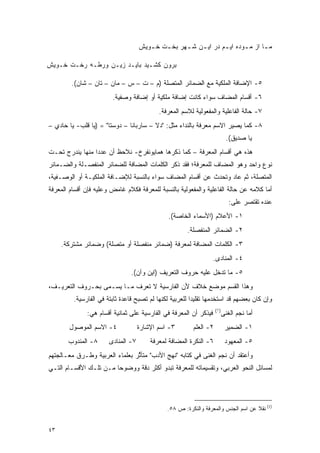 ‫ﻤ ـﺎ ﺍﺯ ﻤ ـﻭﺩﻩ ﺍﻴ ـﻡ ﺩﺭ ﺍﻴ ـﻥ ﺸ ـﻬﺭ ﺒﺨ ـﺕ ﺨ ـﻭﻴﺵ‬
                                       ‫ـ‬    ‫ـ‬      ‫ـ‬    ‫ـ‬        ‫ـ‬       ‫ـ‬       ‫ـ‬

‫ﺒﺭﻭﻥ ﻜﺸـﻴﺩ ﺒﺎﻴـﺩ ﺯﻴـﻥ ﻭﺭﻁـﻪ ﺭﺨـﺕ ﺨـﻭﻴﺵ‬

        ‫٥- ﺍﻹﻀﺎﻓﺔ ﺍﻟﻤﻠﻜﻴﺔ ﻤﻊ ﺍﻟﻀﻤﺎﺌﺭ ﺍﻟﻤﺘﺼﻠﺔ )ﻡ – ﺕ – ﺱ – ﻤﺎﻥ – ﺘﺎﻥ – ﺸﺎﻥ(.‬
                        ‫٦- ﺃﻗﺴﺎﻡ ﺍﻟﻤﻀﺎﻑ ﺴﻭﺍﺀ ﻜﺎﻨﺕ ﺇﻀﺎﻓﺔ ﻤﻠﻜﻴﺔ ﺃﻭ ﺇﻀﺎﻓﺔ ﻭﺼﻔﻴﺔ.‬
                                           ‫٧- ﺤﺎﻟﺔ ﺍﻟﻔﺎﻋﻠﻴﺔ ﻭﺍﻟﻤﻔﻌﻭﻟﻴﺔ ﻟﻼﺴﻡ ﺍﻟﻤﻌﺭﻓﺔ.‬
‫٨- ﻜﻤﺎ ﻴﺼﻴﺭ ﺍﻻﺴﻡ ﻤﻌﺭﻓﺔ ﺒﺎﻟﻨﺩﺍﺀ ﻤﺜل: "ﺩﻻ – ﺴﺎﺭﺒﺎﻨﺎ – ﺩﻭﺴﺘﺎ" = )ﻴﺎ ﻗﻠﺏ- ﻴﺎ ﺤﺎﺩﻱ –‬
                                                                            ‫ﻴﺎ ﺼﺩﻴﻕ(.‬
‫ﻫﺫﻩ ﻫﻲ ﺃﻗﺴﺎﻡ ﺍﻟﻤﻌﺭﻓﺔ – ﻜﻤﺎ ﺫﻜﺭﻫﺎ ﻫﻤﺎﻴﻭﻨﻔﺭﺥ- ﻨﻼﺤﻅ ﺃﻥ ﻋﺩ ‪‬ﺍ ﻤﻨﻬﺎ ﻴﻨﺩﺭﺝ ﺘﺤـﺕ‬
                 ‫ﺩ‬
‫ﻨﻭﻉ ﻭﺍﺤﺩ ﻭﻫﻭ ﺍﻟﻤﻀﺎﻑ ﻟﻠﻤﻌﺭﻓﺔ؛ ﻓﻘﺩ ﺫﻜﺭ ﺍﻟﻜﻠﻤﺎﺕ ﺍﻟﻤﻀﺎﻓﺔ ﻟﻠﻀﻤﺎﺌﺭ ﺍﻟﻤﻨﻔﺼـﻠﺔ ﻭﺍﻟﻀـﻤﺎﺌﺭ‬
‫ﺍﻟﻤﺘﺼﻠﺔ، ﺜﻡ ﻋﺎﺩ ﻭﺘﺤﺩﺙ ﻋﻥ ﺃﻗﺴﺎﻡ ﺍﻟﻤﻀﺎﻑ ﺴﻭﺍﺀ ﺒﺎﻟﻨﺴﺒﺔ ﻟﻺﻀـﺎﻓﺔ ﺍﻟﻤﻠﻜﻴـﺔ ﺃﻭ ﺍﻟﻭﺼـﻔﻴﺔ،‬
                                                            ‫‪‬‬
‫ﺃﻤﺎ ﻜﻼﻤﻪ ﻋﻥ ﺤﺎﻟﺔ ﺍﻟﻔﺎﻋﻠﻴﺔ ﻭﺍﻟﻤﻔﻌﻭﻟﻴﺔ ﺒﺎﻟﻨﺴﺒﺔ ﻟﻠﻤﻌﺭﻓﺔ ﻓﻜﻼﻡ ﻏﺎﻤﺽ ﻭﻋﻠﻴﻪ ﻓﺈﻥ ﺃﻗﺴﺎﻡ ﺍﻟﻤﻌﺭﻓﺔ‬
                                                                             ‫ﻋﻨﺩﻩ ﺘﻘﺘﺼﺭ ﻋﻠﻰ:‬
                                               ‫١- ﺍﻷﻋﻼﻡ )ﺍﻷﺴﻤﺎﺀ ﺍﻟﺨﺎﺼﺔ(.‬
                                                      ‫٢- ﺍﻟﻀﻤﺎﺌﺭ ﺍﻟﻤﻨﻔﺼﻠﺔ.‬
     ‫٣- ﺍﻟﻜﻠﻤﺎﺕ ﺍﻟﻤﻀﺎﻓﺔ ﻟﻤﻌﺭﻓﺔ )ﻀﻤﺎﺌﺭ ﻤﻨﻔﺼﻠﺔ ﺃﻭ ﻤﺘﺼﻠﺔ( ﻭﻀﻤﺎﺌﺭ ﻤﺸﺘﺭﻜﺔ.‬
                                                                  ‫٤- ﺍﻟﻤﻨﺎﺩﻯ.‬
                                ‫٥- ﻤﺎ ﺘﺩﺨل ﻋﻠﻴﻪ ﺤﺭﻭﻑ ﺍﻟﺘﻌﺭﻴﻑ )ﺍﻴﻥ ﻭﺁﻥ(.‬
‫ﻭﻫﺫﺍ ﺍﻟﻘﺴﻡ ﻤﻭﻀﻊ ﺨﻼﻑ ﻷﻥ ﺍﻟﻔﺎﺭﺴﻴﺔ ﻻ ﺘﻌﺭﻑ ﻤـﺎ ﻴﺴـﻤﻰ ﺒﺤـﺭﻭﻑ ﺍﻟﺘﻌﺭﻴـﻑ،‬
                  ‫‪ ‬‬
         ‫ﻭﺇﻥ ﻜﺎﻥ ﺒﻌﻀﻬﻡ ﻗﺩ ﺍﺴﺘﺨﺩﻤﻬﺎ ﺘﻘﻠﻴ ‪‬ﺍ ﻟﻠﻌﺭﺒﻴﺔ ﻟﻜﻨﻬﺎ ﻟﻡ ﺘﺼﺒﺢ ﻗﺎﻋﺩﺓ ﺜﺎﺒﺘﺔ ﻓﻲ ﺍﻟﻔﺎﺭﺴﻴﺔ.‬
                                                         ‫ﺩ‬
                                                                    ‫)١(‬
              ‫ﻓﻴﺫﻜﺭ ﺃﻥ ﺍﻟﻤﻌﺭﻓﺔ ﻓﻲ ﺍﻟﻔﺎﺭﺴﻴﺔ ﻋﻠﻰ ﺜﻤﺎﻨﻴﺔ ﺃﻗﺴﺎﻡ ﻫﻲ:‬           ‫ﺃﻤﺎ ﻨﺠﻡ ﺍﻟﻐﻨﻰ‬
        ‫٤- ﺍﻻﺴﻡ ﺍﻟﻤﻭﺼﻭل‬             ‫٣- ﺍﺴﻡ ﺍﻹﺸﺎﺭﺓ‬        ‫٢- ﺍﻟﻌﻠﻡ‬
                                                          ‫‪‬ﹶ‬               ‫١- ﺍﻟﻀﻤﻴﺭ‬
       ‫٨- ﺍﻟﻤﻨﺩﻭﺏ‬      ‫٧- ﺍﻟﻤﻨﺎﺩﻯ‬       ‫٦- ﺍﻟﻨﻜﺭﺓ ﺍﻟﻤﻀﺎﻓﺔ ﻟﻤﻌﺭﻓﺔ‬           ‫٥- ﺍﻟﻤﻌﻬﻭﺩ‬
‫ﻭﺃﻋﺘﻘﺩ ﺃﻥ ﻨﺠﻡ ﺍﻟﻐﻨﻰ ﻓﻲ ﻜﺘﺎﺒﻪ "ﻨﻬﺞ ﺍﻷﺩﺏ" ﻤﺘﺄﺜﺭ ﺒﻌﻠﻤﺎﺀ ﺍﻟﻌﺭﺒﻴﺔ ﻭﻁـﺭﻕ ﻤﻌـﺎﻟﺠﺘﻬﻡ‬
                                ‫ﱢ‬
‫ﻟﻤﺴﺎﺌل ﺍﻟﻨﺤﻭ ﺍﻟﻌﺭﺒﻲ، ﻭﺘﻘﺴﻴﻤﺎﺘﻪ ﻟﻠﻤﻌﺭﻓﺔ ﺘﺒﺩﻭ ﺃﻜﺜﺭ ﺩﻗﺔ ﻭﻭﻀﻭ ‪‬ﺎ ﻤـﻥ ﺘﻠـﻙ ﺍﻷﻗﺴـﺎﻡ ﺍﻟﺘـﻲ‬
                        ‫ﺤ‬




                                              ‫)1( ﻨﻘﻼ ﻋﻥ ﺍﺴﻡ ﺍﻟﺠﻨﺱ ﻭﺍﻟﻤﻌﺭﻓﺔ ﻭﺍﻟﻨﻜﺭﺓ: ﺹ ٨٥.‬
                                                                                   ‫ﹰ‬


‫٣٤‬
 