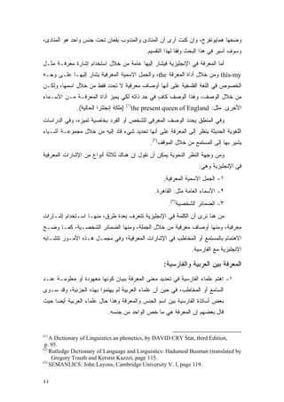 ‫ﻭﻀﻌﻬﺎ ﻫﻤﺎﻴﻭﻨﻔﺭﺥ، ﻭﺇﻥ ﻜﻨﺕ ﺃﺭﻯ ﺃﻥ ﺍﻟﻤﻨﺎﺩﻯ ﻭﺍﻟﻤﻨﺩﻭﺏ ﻴﻘﻌﺎﻥ ﺘﺤﺕ ﺠﻨﺱ ﻭﺍﺤﺩ ﻫﻭ ﺍﻟﻤﻨﺎﺩﻯ،‬
                                               ‫ﻭﺴﻭﻑ ﺃﺴﻴﺭ ﻓﻲ ﻫﺫﺍ ﺍﻟﺒﺤﺙ ﻭﻓ ﹰﺎ ﻟﻬﺫﺍ ﺍﻟﺘﻘﺴﻴﻡ.‬
                                                              ‫ﻘ‬
‫ﺃﻤﺎ ﺍﻟﻤﻌﺭﻓﺔ ﻓﻲ ﺍﻹﻨﺠﻠﻴﺯﻴﺔ ﻓﻴﺸﺎﺭ ﺇﻟﻴﻬﺎ ﻋﺎﻤﺔ ﻤﻥ ﺨﻼل ﺍﺴﺘﺨﺩﺍﻡ ﺇﺸﺎﺭﺓ ﻤﻌﺭﻓـﺔ ﻤﺜـل‬
                                              ‫‪‬ﹶ‬
‫‪ this-my‬ﻭﻤﻥ ﺨﻼل ﺃﺩﺍﺓ ﺍﻟﻤﻌﺭﻓﺔ ‪ ،the‬ﻭﺍﻟﺠﻤل ﺍﻻﺴﻤﻴﺔ ﺍﻟﻤﻌﺭﻓﻴﺔ ﻴﺸﺎﺭ ﺇﻟﻴﻬـﺎ ﻋﻠـﻰ ﻭﺠـﻪ‬
                   ‫‪‬ﹶ‬
‫ﺍﻟﺨﺼﻭﺹ ﻓﻲ ﺍﻟﻠﻐﺔ ﺍﻟﻔﻠﺴﻔﻴﺔ ﻋﻠﻰ ﺃﻨﻬﺎ ﺃﻭﺼﺎﻑ ﻤﻌﺭﻓﻴﺔ ﻻ ﺘﺤﺩﺩ ﻓﻘﻁ ﻤﻥ ﺨﻼل ﺍﺴﻤﻬﺎ، ﻭﻟﻜـﻥ‬
‫ﻤﻥ ﺨﻼل ﺍﻟﻭﺼﻑ، ﻭﻫﺫﺍ ﺍﻟﻭﺼﻑ ﻜﺎﻑ ﻓﻲ ﺤﺩ ﺫﺍﺘﻪ ﻟﻜﻲ ﻴﻤﻴﺯ ﺃﺩﺍﺓ ﺍﻟﻤﻌﺭﻓـﺔ ﻤـﻥ ﺍﻷﺴـﻤﺎﺀ‬
                           ‫‪‬‬                  ‫ٍ‬
                                        ‫)١(‬
              ‫)ﻤﻠﻜﺔ ﺇﻨﺠﻠﺘﺭﺍ ﺍﻟﺤﺎﻟﻴﺔ(.‬     ‫ﺍﻷﺨﺭﻯ. ﻤﺜل: ‪the present queen of England‬‬
‫ﻭﻓﻲ ﺍﻟﻤﻨﻁﻕ ﻴﺤﺩﺩ ﺍﻟﻭﺼﻑ ﺍﻟﻤﻌﺭﻓﻲ ﻟﻠﺸﺨﺹ ﺃﻭ ﺍﻟﻔﺭﺩ ﺒﺨﺎﺼﻴﺔ ﺘﻤﻴﺯﻩ، ﻭﻓﻲ ﺍﻟﺩﺭﺍﺴﺎﺕ‬
                ‫‪‬‬                                        ‫‪‬‬
‫ﺍﻟﻠﻐﻭﻴﺔ ﺍﻟﺤﺩﻴﺜﺔ ﻴﻨﻅﺭ ﺇﻟﻰ ﺍﻟﻤﻌﺭﻓﺔ ﻋﻠﻰ ﺃﻨﻬﺎ ﺘﺤﺩﻴﺩ ﺸﻲﺀ ﻗﺎﺩ ﺇﻟﻴﻪ ﻤﻥ ﺨﻼل ﻤﺠﻤﻭﻋـﺔ ﺃﺸـﻴﺎﺀ‬
                                                               ‫‪‬ﹾ ﹶ‬
                                                 ‫ﻴﺸﻴﺭ ﺒﻬﺎ ﺇﻟﻰ ﺍﻟﻤﺴﺘﻤﻊ ﻤﻥ ﺨﻼل ﺍﻟﻤﻭﻗﻑ)٢(.‬
‫ﻭﻤﻥ ﻭﺠﻬﺔ ﺍﻟﻨﻅﺭ ﺍﻟﻨﺤﻭﻴﺔ ﻴﻤﻜﻥ ﺃﻥ ﻨﻘﻭل ﺇﻥ ﻫﻨﺎﻙ ﺜﻼﺜﺔ ﺃﻨﻭﺍﻉ ﻤﻥ ﺍﻹﺸﺎﺭﺍﺕ ﺍﻟﻤﻌﺭﻓﻴﺔ‬
                                                                      ‫ﻓﻲ ﺍﻹﻨﺠﻠﻴﺯﻴﺔ ﻭﻫﻲ:‬
                                                      ‫١- ﺍﻟﺠﻤل ﺍﻻﺴﻤﻴﺔ ﺍﻟﻤﻌﺭﻓﻴﺔ.‬
                                                   ‫٢- ﺍﻷﺴﻤﺎﺀ ﺍﻟﻌﺎﻤﺔ ﻤﺜل: ﺍﻟﻘﺎﻫﺭﺓ.‬
                                                         ‫٣- ﺍﻟﻀﻤﺎﺌﺭ ﺍﻟﺸﺨﺼﻴﺔ)٣(.‬
‫ﻤﻥ ﻫﻨﺎ ﻨﺭﻯ ﺃﻥ ﺍﻟﻜﻠﻤﺔ ﻓﻲ ﺍﻹﻨﺠﻠﻴﺯﻴﺔ ﺘﺘﻌﺭﻑ ﺒﻌﺩﺓ ﻁﺭﻕ، ﻤﻨﻬـﺎ ﺍﺴـﺘﺨﺩﺍﻡ ﺇﺸـﺎﺭﺍﺕ‬
                                  ‫‪‬‬
‫ﻤﻌﺭﻓﻴﺔ، ﻭﻤﻨﻬﺎ ﺃﻭﺼﺎﻑ ﻤﻌﺭﻓﻴﺔ ﻤﻥ ﺨﻼل ﺍﻟﺠﻤﻠﺔ، ﻭﻤﻨﻬﺎ ﺍﻟﻀﻤﺎﺌﺭ ﺍﻟﺸﺨﺼـﻴﺔ، ﻜﻤـﺎ ﻭﻀـﺢ‬
‫ﺍﻻﻫﺘﻤﺎﻡ ﺒﺎﻟﻤﺴﺘﻤﻊ ﺃﻭ ﺍﻟﻤﺨﺎﻁﺏ ﻓﻲ ﺍﻹﺸﺎﺭﺍﺕ ﺍﻟﻤﻌﺭﻓﻴﺔ؛ ﻭﻓﻲ ﻤﺠﻤـل ﻫـﺫﻩ ﺍﻷﻤـﻭﺭ ﺘﺘﺸـﺎﺒﻪ‬
                                                                   ‫ﺍﻹﻨﺠﻠﻴﺯﻴﺔ ﻤﻊ ﺍﻟﻔﺎﺭﺴﻴﺔ.‬

                                                      ‫ﺍﻟﻤﻌﺭﻓﺔ ﺒﻴﻥ ﺍﻟﻌﺭﺒﻴﺔ ﻭﺍﻟﻔﺎﺭﺴﻴﺔ:‬
‫١- ﺍﻫﺘﻡ ﻋﻠﻤﺎﺀ ﺍﻟﻔﺎﺭﺴﻴﺔ ﻓﻲ ﺘﺤﺩﻴﺩ ﻤﻌﻨﻰ ﺍﻟﻤﻌﺭﻓﺔ ﺒﺒﻴﺎﻥ ﻜﻭﻨﻬﺎ ﻤﻌﻬﻭﺩﺓ ﺃﻭ ﻤﻌﻠﻭﻤـﺔ ﻋﻨـﺩ‬
‫ﺍﻟﺴﺎﻤﻊ ﺃﻭ ﺍﻟﻤﺨﺎﻁﺏ، ﻓﻲ ﺤﻴﻥ ﺃﻥ ﻋﻠﻤﺎﺀ ﺍﻟﻌﺭﺒﻴﺔ ﻟﻡ ﻴﻬﺘﻤﻭﺍ ﺒﻬﺫﻩ ﺍﻟﺠﺯﺌﻴﺔ، ﻭﻗﺩ ﺴـﻭﻯ‬
 ‫‪‬‬
‫ﺒﻌﺽ ﺃﺴﺎﺘﺫﺓ ﺍﻟﻔﺎﺭﺴﻴﺔ ﺒﻴﻥ ﺍﺴﻡ ﺍﻟﺠﻨﺱ ﻭﺍﻟﻤﻌﺭﻓﺔ ﻭﻫﺫﺍ ﺤﺎل ﻋﻠﻤﺎﺀ ﺍﻟﻌﺭﺒﻴﺔ ﺃﻴ ‪‬ﺎ ﺤﻴﺙ‬
     ‫ﻀ‬
                             ‫ﻗﺎل ﺒﻌﻀﻬﻡ ﺇﻥ ﺍﻟﻤﻌﺭﻓﺔ ﻫﻲ ﻤﺎ ﺨﺹ ﺍﻟﻭﺍﺤﺩ ﻤﻥ ﺠﻨﺴﻪ.‬
                                             ‫‪‬‬


‫)1(‬
    ‫,‪A Dictionary of Linguistics an phonetics, by DAVID CRY Stat, third Edition‬‬
 ‫.59 .‪p‬‬
‫)2(‬
    ‫‪Rutledge Dictionary of Language and Linguistics: Hadumod Busman (translated by‬‬
     ‫.511 ‪Gregory Trauth and Kerstin Kazzzi, page‬‬
‫)3(‬
    ‫.911 ‪SEMANLICS: John Layons, Cambridge University V. I, page‬‬


‫٤٤‬
 