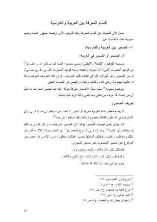 ‫ﺃﻗﺴﺎﻡ ﺍﻟﻤﻌﺭﻓﺔ ﺒﻴﻥ ﺍﻟﻌﺭﺒﻴﺔ ﻭﺍﻟﻔﺎﺭﺴﻴﺔ‬

‫ﻨﺼل ﺍﻵﻥ ﻟﻠﺤﺩﻴﺙ ﻋﻥ ﺃﻗﺴﺎﻡ ﺍﻟﻤﻌﺭﻓﺔ ﻭﻓ ﹰﺎ ﻟﻠﺘﺭﺘﻴﺏ ﺍﻟﺫﻱ ﺍﺭﺘﻀﺎﻩ ﺠﻤﻬﻭﺭ ﺍﻟﻨﺤﺎﺓ ﻭﻤﻨﻬﻡ‬
                                        ‫ﻘ‬
                                                                     ‫ﺴﻴﺒﻭﻴﻪ، ﻓﻨﺒﺩﺃ ﺒﺎﻟﺤﺩﻴﺙ ﻋﻥ:‬

                                                      ‫١- ﺍﻟﻀﻤﻴﺭ ﺒﻴﻥ ﺍﻟﻌﺭﺒﻴﺔ ﻭﺍﻟﻔﺎﺭﺴﻴﺔ:‬
                                                  ‫ﺃ- ﺍﻟﻤﻀﻤﺭ ﺃﻭ ﺍﻟﻀﻤﻴﺭ ﻓﻲ ﺍﻟﻌﺭﺒﻴﺔ:‬
‫)١(‬
      ‫ﻭﻴﺴﻤﻴﻪ ﺍﻟﻜﻭﻓﻴﻭﻥ "ﺍﻟﻜﻨﺎﻴﺔ" ﻭ"ﺍﻟﻤﻜﹾﻨﻰ" ﻭﺴ ‪‬ﻲ ﻤﻀﻤ ‪‬ﺍ ﺃﻴ ‪‬ﺎ ﻜﻤﺎ ﻴـﺫﻜﺭ ﺍﺒـﻥ ﻫﺸـﺎﻡ‬
                            ‫ﺭ ﻀ‬          ‫‪  ‬ﻤ‬
‫ﻤﻥ ﻗﻭﻟﻬﻡ "ﺃﻀﻤﺭﺕ ﺍﻟﺸﻲﺀ" ﺇﺫﺍ ﺴﺘﺭﺘﻪ ﻭﺃﺨﻔﻴﺘﻪ، ﻭﻤﻨﻪ ﻗﻭﻟﻬﻡ "ﺃﻀﻤﺭﺕ ﺍﻟﺸـﻲﺀ ﻓـﻲ ﻨﻔﺴـﻲ"،‬
‫ﺃﻭ ﻤﻥ ﺍﻟﻀﻤﻭﺭ ﻭﻫﻭ ﺍﻟﻬﺯﺍل؛ ﻷﻨﻪ ﻓﻲ ﺍﻟﻐﺎﻟﺏ ﻗﻠﻴل ﺍﻟﺤﺭﻭﻑ، ﺜﻡ ﺇﻥ ﺘﻠﻙ ﺍﻟﺤﺭﻭﻑ ﺍﻟﻤﻭﻀـﻭﻋﺔ‬
                     ‫ﻟﻪ ﻏﺎﻟﺒﻬﺎ ﻤﻬﻤﻭﺴﺔ، ﻭﻫﻲ ﺍﻟﺘﺎﺀ ﻭﺍﻟﻜﺎﻑ ﻭﺍﻟﻬﺎﺀ؛ ﻭﺍﻟﻬﻤﺱ ﻫﻭ ﺍﻟﺼﻭﺕ ﺍﻟﺨﻔﻲ.‬
                      ‫‪‬‬
                                                                      ‫)٢(‬
‫ﺴﺒﺏ ﺠﻌل ﺍﻹﻀﻤﺎﺭ ﻤﻌﺭﻓﺔ ﺒﻘﻭﻟﻪ: ﺇﻨﻙ ﺇﻨﻤﺎ ﺘﻀﻤﺭ ﺍﺴ ‪‬ﺎ ﺒﻌﺩ ﻤﺎ ﺘﻌﻠﻡ‬
             ‫ﻤ‬                                                              ‫ﻭﻴﻭﻀﺢ ﺴﻴﺒﻭﻴﻪ‬
                                                                                    ‫‪‬‬
                              ‫ﺃﻥ ﻤﻥ ‪‬ﺤ ‪‬ﺙ ﻗﺩ ﻋﺭﻑ ﻤﻥ ﺘﻌﻨﻲ ﻭﻤﺎ ﺘﻌﻨﻲ ﻭﺃﻨﻙ ﺘﺭﻴﺩ ﺸﻴ ًﺎ ﻴﻌﻠﻤﻪ.‬
                                      ‫ﺌ‬                            ‫‪‬‬         ‫‪‬ﻴ ﺩ‬

                                                                                ‫ﺘﻌﺭﻴﻑ ﺍﻟﻀﻤﻴﺭ:‬
‫ﻻ ﻴﻀﻊ ﻤﻌﻅﻡ ﻨﺤﺎﺓ ﺍﻟﻌﺭﺒﻴﺔ ﺘﻌﺭﻴ ﹰﺎ ﺃﻭ ﺘﺤﺩﻴـ ‪‬ﺍ ﻟﻠﻀـﻤﻴﺭ؛ ﻭﺘﻌﻠﻴـل ﻫـﺫﺍ ﻓـﻲ ﺭﺃﻱ‬
                               ‫ﺩ‬           ‫ﻔ‬
                         ‫ﺍﻻﺴﺘﺭﺍﺩﺒﺎﺩﻱ ﺃﻨﻪ ﻟﻜﻭﻥ ﺃﻟﻔﺎ ﹰﺎ ﻤﺤﺼﻭﺭﺓ ﺒﺎﻟﻌﺩ، ﻓﻘﺩ ﺍﺴﺘﻐﻨﻭﺍ ﻋﻥ ﺤﺩﻩ)٣(.‬
                                                               ‫ﻅ‬
‫ﺃﻤﺎ ﻋﺒﺎﺱ ﺤﺴﻥ ﻓﻴﻌﺭﻑ ﺍﻟﻀﻤﻴﺭ ﺒﻘﻭﻟﻪ: "ﺇﻥ ﺍﻟﻀﻤﻴﺭ ﺍﺴﻡ ﺠﺎﻤـﺩ ﻴـﺩل ﻋﻠـﻰ ﻤـﺘﻜﻠﻡ‬
                                                     ‫‪‬‬
                                   ‫)٥(‬
‫ﺃﻥ ﺍﻟﻤﻀـﻤﺭﺍﺕ ﺜﻼﺜـﺔ ﺃﻗﺴـﺎﻡ:‬               ‫ﺃﻭ ﻤﺨﺎﻁﺏ ﺃﻭ ﻏﺎﺌﺏ")٤(. ﻭﺠـﺎﺀ ﻓـﻲ ﺸـﺭﺡ ﺍﻟﻤﻔ ‪‬ـل‬
                                           ‫ﺼ‬
‫ﻤﺘﻜﻠﻡ ﻭﻤﺨﺎﻁﺏ ﻭﻏﺎﺌﺏ، ﻭﺘﺨﺘﻠﻑ ﺃﻟﻔﺎﻅﻬﺎ ﺒﺤﺴﺏ ﺍﺨﺘﻼﻑ ﻤﺤﻠﻬـﺎ ﻤـﻥ ﺍﻹﻋـﺭﺍﺏ، ﻓﻀـﻤﻴﺭ‬
                                           ‫ﺍﻟﻤﺭﻓﻭﻉ ﻏﻴﺭ ﻀﻤﻴﺭ ﺍﻟﻤﻨﺼﻭﺏ ﻏﻴﺭ ﻀﻤﻴﺭ ﺍﻟﻤﺠﺭﻭﺭ.‬
                                            ‫ﻓﺎﻟﻤﺘﻜﻠﻡ ﻤﺜل: ﺃﻨﺎ، ﻭﺍﻟﺘﺎﺀ، ﻭﺍﻟﻴﺎﺀ، ﻭﻨﺤﻥ، ﻭﻨﺎ.‬
                                ‫ﻭﺍﻟﻤﺨﺎﻁﺏ ﻤﺜل: ﺃﻨ ﹶ، ﺃﻨ ِ، ﺃﻨﺘﻤﺎ، ﺃﻨﺘﻡ، ﺃﻨﺘﻥ، ﻭﺍﻟﻜﺎﻑ.‬
                                                            ‫ﺕ ﺕ‬
                                                  ‫ﻭﻓﺭﻭﻋﻬﺎ ﻓﻲ ﻨﺤﻭ: ﺇﻥ ﺃﺒﺎﻙ ﻗﺩ ﺼﺎﻨﻙ.‬
                                                   ‫‪‬‬       ‫‪‬‬


                                                                                               ‫)1(‬
                                                                   ‫ﺸﺭﺡ ﺸﺫﻭﺭ ﺍﻟﺫﻫﺏ، ﺹ ٧٧١.‬
                                                                                               ‫)2(‬
                                                                   ‫ﺴﻴﺒﻭﻴﻪ: ﺍﻟﻜﺘﺎﺏ: ﺝ ٢، ﺹ ٦.‬
                                                                                               ‫)3(‬
                                                          ‫ﺸﺭﺡ ﹶﺎﻓ ‪‬ﺔ ﺍﺒﻥ ﺍﻟﺤﺎﺠﺏ، ﺝ٣، ﺹ ٠٩١.‬
                                                                                  ‫ﻜ ِﻴ‬
                                                                                               ‫)4(‬
                                                                    ‫ﺍﻟﻨﺤﻭ ﺍﻟﻭﺍﻓﻲ، ﺝ١، ﺹ ٧١٢.‬
                                                                                               ‫)5(‬
                                                    ‫ﺭﺍﺠﻊ ﺍﺒﻥ ﻴﻌﻴﺵ: ﺸﺭﺡ ﺍﻟﻤﻔﺼل، ﺝ٥، ﺹ ٥٨.‬
                                                                ‫‪‬‬


‫٧٤‬
 