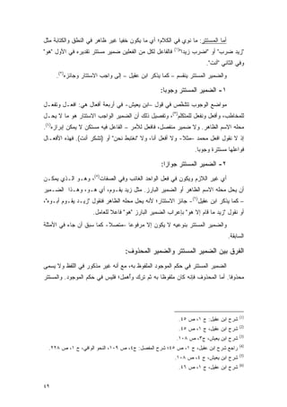 ‫ﺃﻤﺎ ﺍﻟﻤﺴﺘﺘﺭ: ﻤﺎ ﻨ ِﻱ ﻓﻲ ﺍﻟﻜﻼﻡ؛ ﺃﻱ ﻤﺎ ﻴﻜﻭﻥ ﺨﻔ ‪‬ﺎ ﻏﻴﺭ ﻅﺎﻫﺭ ﻓﻲ ﺍﻟﻨﻁﻕ ﻭﺍﻟﻜﺘﺎﺒﺔ ﻤﺜل‬
                                ‫ﻴ‬                          ‫ﹸﻭ‬
                                                        ‫)١(‬
‫ﻓﺎﻟﻔﺎﻋل ﻟﻜل ﻤﻥ ﺍﻟﻔﻌﻠﻴﻥ ﻀﻤﻴﺭ ﻤﺴﺘﺘﺭ ﺘﻘﺩﻴﺭﻩ ﻓﻲ ﺍﻷﻭل "ﻫﻭ"‬         ‫"ﺯﻴﺩ ﻀﺭﺏ" ﺃﻭ "ﺍﻀﺭﺏ ﺯﻴ ‪‬ﺍ"‬
                                                                ‫ﺩ‬
                                                                        ‫ﻭﻓﻲ ﺍﻟﺜﺎﻨﻲ "ﺃﻨﺕ".‬
     ‫ﻭﺍﻟﻀﻤﻴﺭ ﺍﻟﻤﺴﺘﺘﺭ ﻴﻨﻘﺴﻡ – ﻜﻤﺎ ﻴﺫﻜﺭ ﺍﺒﻥ ﻋﻘﻴل – ﺇﻟﻰ ﻭﺍﺠﺏ ﺍﻻﺴﺘﺘﺎﺭ ﻭﺠﺎﺌﺯﻩ)٢(.‬

                                                  ‫١- ﺍﻟﻀﻤﻴﺭ ﺍﻟﻤﺴﺘﺘﺭ ﻭﺠﻭ ‪‬ﺎ:‬
                                                    ‫ﺒ‬
‫ﻤﻭﺍﻀﻊ ﺍﻟﻭﺠﻭﺏ ﺘﺘﻠﺨﺹ ﻓﻲ ﻗﻭل –ﺍﺒﻥ ﻴﻌﻴﺵ- ﻓﻲ ﺃﺭﺒﻌﺔ ﺃﻓﻌﺎل ﻫﻲ: ﺍﻓﻌـل ﻭﺘﻔ ‪‬ـل‬
  ‫ﻌ‬                                                 ‫ﱠ‬
‫ﻟﻠﻤﺨﺎﻁﺏ، ﻭﺃﻓﻌل ﻭﻨﻔﻌل ﻟﻠﻤﺘﻜﻠﻡ)٣(، ﻭﺘﻔﺼﻴل ﺫﻟﻙ ﺃﻥ ﺍﻟﻀﻤﻴﺭ ﺍﻟﻭﺍﺠﺏ ﺍﻻﺴﺘﺘﺎﺭ ﻫﻭ ﻤﺎ ﻻ ﻴﺤـل‬
‫ﻤﺤﻠﻪ ﺍﻻﺴﻡ ﺍﻟﻅﺎﻫﺭ. ﻭﻻ ﻀﻤﻴﺭ ﻤﻨﻔﺼل، ﻓﺎﻓﻌل ﻟﻸﻤﺭ – ﺍﻟﻔﺎﻋل ﻓﻴﻪ ﻤﺴﺘﻜﻥ ﻻ ﻴﻤﻜﻥ ﺇﺒﺭﺍﺯﻩ)٤(.‬
‫ﺇﺫ ﻻ ﻨﻘﻭل ﺍﻓﻌل ﻤﺤﻤﺩ –ﻤﺜﻼ- ﻭﻻ ﺃﻓﻌل ﺃﻨﺎ، ﻭﻻ "ﻨﻐﺘﺒﻁ ﻨﺤﻥ" ﺃﻭ )ﺘﺸﻜﺭ ﺃﻨﺕ(. ﻓﻬﺫﻩ ﺍﻷﻓﻌـﺎل‬
                                                         ‫ﹰ‬
                                                                   ‫ﻓﻭﺍﻋﻠﻬﺎ ﻤﺴﺘﺘﺭﺓ ﻭﺠﻭ ‪‬ﺎ.‬
                                                                     ‫ﺒ‬

                                                  ‫٢- ﺍﻟﻀﻤﻴﺭ ﺍﻟﻤﺴﺘﺘﺭ ﺠﻭﺍ ‪‬ﺍ:‬
                                                    ‫ﺯ‬
‫ﺃﻱ ﻏﻴﺭ ﺍﻟﻼﺯﻡ ﻭﻴﻜﻭﻥ ﻓﻲ ﻓﻌل ﺍﻟﻭﺍﺤﺩ ﺍﻟﻐﺎﺌﺏ ﻭﻓﻲ ﺍﻟﺼﻔﺎﺕ)٥(، ﻭﻫـﻭ ﺍﻟـﺫﻱ ﻴﻤﻜـﻥ‬
‫ﺃﻥ ﻴﺤل ﻤﺤﻠﻪ ﺍﻻﺴﻡ ﺍﻟﻅﺎﻫﺭ ﺃﻭ ﺍﻟﻀﻤﻴﺭ ﺍﻟﺒﺎﺭﺯ. ﻤﺜل ﺯﻴﺩ ﻴﻘـﻭﻡ، ﺃﻱ ﻫـﻭ، ﻭﻫـﺫﺍ ﺍﻟﻀـﻤﻴﺭ‬
‫– ﻜﻤﺎ ﻴﺫﻜﺭ ﺍﺒﻥ ﻋﻘﻴل)٦(- ﺠﺎﺌﺯ ﺍﻻﺴﺘﺘﺎﺭ؛ ﻷﻨﻪ ﻴﺤل ﻤﺤﻠﻪ ﺍﻟﻅﺎﻫﺭ ﻓﻨﻘﻭل "ﺯﻴـﺩ ﻴﻘـﻭﻡ ﺃﺒـﻭﻩ"،‬
                     ‫ﺃﻭ ﻨﻘﻭل "ﺯﻴﺩ ﻤﺎ ﻗﺎﻡ ﺇﻻ ﻫﻭ" ﺒﺈﻋﺭﺍﺏ ﺍﻟﻀﻤﻴﺭ ﺍﻟﺒﺎﺭﺯ "ﻫﻭ" ﻓﺎﻋﻼ ﻟﻠﻌﺎﻤل.‬
                             ‫ﹰ‬
‫ﻭﺍﻟﻀﻤﻴﺭ ﺍﻟﻤﺴﺘﺘﺭ ﺒﻨﻭﻋﻴﻪ ﻻ ﻴﻜﻭﻥ ﺇﻻ ﻤﺭﻓﻭ ‪‬ﺎ –ﻤﺘﺼﻼ- ﻜﻤﺎ ﺴﺒﻕ ﺃﻥ ﺠﺎﺀ ﻓﻲ ﺍﻷﻤﺜﻠﺔ‬
                          ‫ﹰ‬      ‫ﻋ‬
                                                                                 ‫ﺍﻟﺴﺎﺒﻘﺔ.‬

                                  ‫ﺍﻟﻔﺭﻕ ﺒﻴﻥ ﺍﻟﻀﻤﻴﺭ ﺍﻟﻤﺴﺘﺘﺭ ﻭﺍﻟﻀﻤﻴﺭ ﺍﻟﻤﺤﺫﻭﻑ:‬
‫ﺍﻟﻀﻤﻴﺭ ﺍﻟﻤﺴﺘﺘﺭ ﻓﻲ ﺤﻜﻡ ﺍﻟﻤﻭﺠﻭﺩ ﺍﻟﻤﻠﻔﻭﻅ ﺒﻪ، ﻤﻊ ﺃﻨﻪ ﻏﻴﺭ ﻤﺫﻜﻭﺭ ﻓﻲ ﺍﻟﻠﻔﻅ ﻭﻻ ﻴﺴﻤﻰ‬
 ‫‪ ‬‬
‫ﻤﺤﺫﻭ ﹰﺎ. ﺃﻤﺎ ﺍﻟﻤﺤﺫﻭﻑ ﻓﺈﻨﻪ ﻜﺎﻥ ﻤﻠﻔﻭ ﹰﺎ ﺒﻪ ﺜﻡ ﺘﺭﻙ ﻭﺃﻫﻤل؛ ﻓﻠﻴﺱ ﻓﻲ ﺤﻜﻡ ﺍﻟﻤﻭﺠﻭﺩ. ﻭﺍﻟﻤﺴﺘﺘﺭ‬
                                ‫ﹸ ِ ‪ِ ُ ‬‬      ‫ﻅ‬                             ‫ﻓ‬




                                                                                       ‫)1(‬
                                                          ‫ﺸﺭﺡ ﺍﺒﻥ ﻋﻘﻴل: ﺝ ١، ﺹ ٥٤.‬
                                                                                       ‫)2(‬
                                                          ‫ﺸﺭﺡ ﺍﺒﻥ ﻋﻘﻴل، ﺝ ١، ﺹ ٥٤.‬
                                                                                       ‫)3(‬
                                                         ‫ﺸﺭﺡ ﺍﺒﻥ ﻴﻌﻴﺵ، ﺝ٣، ﺹ ٨٠١.‬
                                                                                       ‫)4(‬
  ‫ﺭﺍﺠﻊ ﺸﺭﺡ ﺍﺒﻥ ﻋﻘﻴل، ﺝ ١، ﺹ ٥٤؛ ﺸﺭﺡ ﺍﻟﻤﻔﺼل: ﺝ٤، ﺹ ٩٠١، ﺍﻟﻨﺤﻭ ﺍﻟﻭﺍﻓﻲ، ﺝ ١، ﺹ ٨٢٢.‬
                                         ‫‪‬‬
                                                                                       ‫)5(‬
                                                        ‫ﺸﺭﺡ ﺍﺒﻥ ﻴﻌﻴﺵ، ﺝ ٤، ﺹ ٨٠١.‬
                                                                                       ‫)6(‬
                                                          ‫ﺸﺭﺡ ﺍﺒﻥ ﻋﻘﻴل، ﺝ ١، ﺹ ٦٤.‬


‫٩٤‬
 