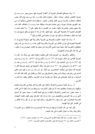 ‫٢- ﻭﺃﻤﺎ ﻤﺼﻁﻠﺢ ﺍﻟﻔﺼﺎﺌل ﺍﻟﻨﺤﻭﻴﺔ ﺃﻭ ﺍﻷﻗﺴﺎﻡ ﺍﻟﻨﺤﻭﻴﺔ، ﻓﻬﻭ ﻤﺴﻤﻰ ﻴﻌﺒﺭ ﻋـﻥ ﻤﻌـﺎﻥ‬
‫ٍ‬          ‫‪‬‬    ‫‪‬‬
‫ﻨﺤﻭﻴﺔ: ﻜﺎﻟﺠﻨﺱ )ﻤﺫﻜﺭ، ﻤﺅﻨﺙ، ﻤﺫﻜﺭ، ﻤﺤﺎﻴﺩ( ﻭﺍﻟﻌﺩﺩ )ﻤﻔـﺭﺩ، ﻤﺜﻨـﻰ، ﺠﻤـﻊ( ﻭﺍﻟﺸـﺨﺹ‬
‫)ﻤﺘﻜﻠﻡ، ﻤﺨﺎﻁﺏ، ﻏﺎﺌﺏ(، ﻭﺯﻤﻥ ﺍﻟﻔﻌل )ﻤﺎﺽ، ﺤﺎﻀﺭ، ﻤﺴﺘﻘﺒل( ﻫﺫﻩ ﺍﻟﻤﻌﺎﻨﻲ ﻭﺃﻤﺜﺎﻟﻬﺎ ﺘﺴـﻤﻰ‬
 ‫ﹸ ‪‬‬
‫ﻋﻨﺩ ﺍﻟﻠﻐﻭﻴﻴﻥ ﻓﺼﺎﺌل ﻨﺤﻭﻴﺔ، ﻭﻫﻲ ﻤﺘﻌﺩﺩﺓ ﻤﺘﻨﻭﻋﺔ، ﻤﺨﺘﻠﻔﺔ ﻋﺩ ‪‬ﺍ ﻭﻨﻭ ‪‬ـﺎ ﺒـﺎﺨﺘﻼﻑ ﺍﻟﻠﻐـﺎﺕ،‬
                   ‫ﻋ‬      ‫ﺩ‬
‫ﻭﻗﺩ ﻴﻨﺘﻬﻲ ﺒﻌﺽ ﻋﻨﺎﺼﺭﻫﺎ ﺒﺎﻨﺘﻬﺎﺀ ﻋﺼﺭ ﻤﻥ ﺍﻟﻌﺼﻭﺭ، ﻭﻗﺩ ﻴﻅﻬﺭ ﻏﻴﺭﻩ)١(. ﻭﻻ ﻴﻤﻜﻥ ﺘﺤﺩﻴـﺩ‬
‫ﺍﻟﻔﺼﺎﺌل ﺍﻟﻨﺤﻭﻴﺔ ﺇﻻ ﺒﺎﻟﺼﻴﻐﺔ ﺍﻟﺘﻲ ﺘﻌﺒﺭ ﻋﻨﻬﺎ ﻟﻐﺘﻬﺎ. ﻜﻤﺎ ﺃﻥ ﻫﺫﺍ ﻻ ﻴﻤﻨﻊ ﻤﻥ ﺨﻠﻕ ﺼﻴﻎ ﺠﺩﻴـﺩﺓ‬
                    ‫ﻓﻴﻤﺎ ﺒﻌﺩ ﺘﻘﺎﺒل ﺍﺴﺘﻌﻤﺎﻻﺕ ﻟﻡ ﺘﻜﻥ ﻟﻬﺎ ﻋﺒﺎﺭﺍﺕ ﺨﺎﺼﺔ ﻓﻲ ﺍﻟﻠﻐﺔ ﻤﻥ ﻗﺒل)٢(.‬
‫٣- ﻭﺃﻤﺎ ﻫﺫﺍ ﺍﻟﺒﺤﺙ "ﺍﻟﻨﻜﺭﺓ ﻭﺍﻟﻤﻌﺭﻓﺔ ﺒﻴﻥ ﺍﻟﻌﺭﺒﻴﺔ ﻭﺍﻟﻔﺎﺭﺴﻴﺔ" ﻓﻬﻭ ﻤﺤﺎﻭﻟﺔ ﻟﻭﻀﻊ ﻫـﺫﻩ‬
‫ﺍﻟﻔﺼﻴﻠﺔ ﺍﻟﻨﺤﻭﻴﺔ ﻓﻲ ﻤﻴﺯﺍﻥ ﺍﻟﺘﻘﺎﺒل ﺒﻴﻥ ﺍﻟﻌﺭﺒﻴﺔ ﻭﺍﻟﻔﺎﺭﺴﻴﺔ ﺍﻟﻠﺘﻴﻥ ﻫﻤﺎ ﻤـﻥ ﺃﺭﻭﻤﺘـﻴﻥ ﻟﻐـﻭﻴﺘﻴﻥ‬
‫ﻤﺨﺘﻠﻔﺘﻴﻥ؛ ﻓﺎﻟﻌﺭﺒﻴﺔ ﻟﻐﺔ ﺴﺎﻤﻴﺔ ﺒﻴﻨﻤﺎ ﺘﻨﺘﻤﻲ ﺍﻟﻔﺎﺭﺴﻴﺔ ﺇﻟﻰ ﻤﺠﻤﻭﻋﺔ ﺍﻟﻠﻐﺎﺕ ﺍﻟﻬﻨﺩﻭﺃﻭﺭﺒﻴـﺔ ﻤﺜﻠﻬـﺎ‬
                                                         ‫ﻓﻲ ﻫﺫﺍ ﻤﺜل ﺍﻟﻔﺭﻨﺴﻴﺔ ﻭﺍﻹﻨﺠﻠﻴﺯﻴﺔ.‬
‫ﻭﺍﻟﺘﻨﻜﻴﺭ ﻭﺍﻟﺘﻌﺭﻴﻑ ﻤﻥ ﺍﻟﻤﻭﻀﻭﻋﺎﺕ ﺍﻟﺘﻲ ﺤﻅﻴﺕ ﺒﺎﻫﺘﻤﺎﻡ ﻜﺒﻴﺭ ﻓﻲ ﻤﺅﻟﻔـﺎﺕ ﻋﻠﻤـﺎﺀ‬
           ‫ﱠ‬
‫ﺍﻟﻌﺭﺒﻴﺔ ﺍﻟﻘﺩﺍﻤﻰ ﻤﻥ ﺃﻤﺜﺎل ﺴﻴﺒﻭﻴﻪ )ﺕ ٢٦١ ﻫـ(، ﻭﺍﻷﻨﺒﺎﺭﻱ )ﺕ ٧٧٥ﻫــ(، ﻭﺍﺒـﻥ ﻴﻌـﻴﺵ‬
‫)ﺕ ٣٤٦ ﻫـ(، ﻭﺍﺒﻥ ﺍﻟﺤﺎﺠﺏ )ﺕ ٦٨٦ﻫـ(، ﻭﺍﺒـﻥ ﻤﺎﻟـﻙ )ﺕ ٢٧٦ﻫــ(، ﻭﺍﺒـﻥ ﻫﺸـﺎﻡ‬
‫)ﺕ ١٦٧ﻫـ(، ﻭﺍﻟﺴﻴﻭﻁﻲ )ﺕ ١١٩ ﻫـ( ﻭﻏﻴﺭﻫﻡ؛ ﻭﺫﻟﻙ ﻷﻫﻤﻴﺘﻬﺎ ﻓﻲ ﺘﺤﺩﻴﺩ ﻀﻭﺍﺒﻁ ﺍﻟﻠﻐـﺔ‬
‫ﺍﻟﻌﺭﺒﻴﺔ ﻜﻤﺎ ﺒﺤﺜﺕ ﻓﻲ ﻤﺅﻟﻔﺎﺕ ﺍﻟﻤﻌﺎﺼﺭﻴﻥ ﻤﻥ ﺃﻤﺜﺎل ﻋﺒـﺎﺱ ﺤﺴـﻥ، ﻭﺇﺒـﺭﺍﻫﻴﻡ ﻤﺼـﻁﻔﻰ‬
                                                   ‫ﱠ‬       ‫‪ِ ‬ﹶ‬
‫ﺍﻟﺴﺎﻤﺭﺍﺌﻲ ﻭﻏﻴﺭﻫﻡ، ﻭﺒﺤﺜﺕ ﻟﺩﻯ ﺒﻌﺽ ﺍﻟﻤﺴﺘﺸﺭﻗﻴﻥ ﻤﻥ ﺃﻤﺜﺎل ﺒﺭﻭﻜﻠﻤﺎﻥ ﻓﻲ ﻜﺘﺎﺒﻪ ﻓﻘﻪ ﺍﻟﻠﻐـﺎﺕ‬
                                                           ‫‪ِ ‬ﹶ‬
‫ﺍﻟﺴﺎﻤﻴﺔ، ﻭﻏﺭﺍﺘﺸﻴﺎ ﻏﺎﺒﻭﺘﺸﺎﻥ ﻓﻲ ﻤﺅﻟﻔﻪ ﻋﻥ ﻨﻅﺭﻴﺔ ﺃﺩﻭﺍﺕ ﺍﻟﺘﻌﺭﻴﻑ ﻭﺍﻟﺘﻨﻜﻴﺭ ﻭﻗﻀـﺎﻴﺎ ﺍﻟﻨﺤـﻭ‬
                                                 ‫ﱠ‬
                                                                                   ‫ﺍﻟﻌﺭﺒﻲ.‬
‫٤- ﻭﺭﻏﻡ ﺃﻫﻤﻴﺔ ﻤﻭﻀﻭﻉ ﺍﻟﻤﻌﺭﻓﺔ ﻭﺍﻟﻨﻜﺭﺓ ﻓﻲ ﺍﻟﻔﺎﺭﺴﻴﺔ ﻓﻠﻡ ﻴﺤﻅ ﻓﻲ ﺍﻟﻔﺎﺭﺴﻴﺔ ﺒﺎﻫﺘﻤﺎﻡ‬
                    ‫ﹶ‬
‫ﻤﺅﻟﻔﻴﻬﺎ، ﻭﻟﻡ ﻴﺘﺤﺩﺙ ﻤﻌﻅﻤﻬﻡ ﻋﻨﻪ ﺇﻻ ﻤﻥ ﻗﺒﻴل ﺍﻹﺸﺎﺭﺍﺕ، ﻭﻟﻡ ﻴﺤﻅ ﺒﺩﺭﺍﺴﺔ ﻭﺍﻓﻴﺔ ﺇﻻ ﻓﻲ ﻜﺘﺎﺏ‬
                        ‫ﹶ‬                                       ‫‪‬‬             ‫ﱢ‬
‫ﺩ. ﻤﺤﻤﺩ ﻤﻌﻴﻥ: ﺍﺴﻡ ﺍﻟﺠﻨﺱ ﻭﺍﻟﻤﻌﺭﻓﺔ ﻭﺍﻟﻨﻜﺭﺓ، ﻭﺘﺭﺠﻊ ﺃﻫﻤﻴﺔ ﻜﺘﺎﺏ ﺩ. ﻤﺤﻤﺩ ﻤﻌﻴﻥ ﺃﻨﻪ ﺍﻟﻭﺤﻴﺩ‬
‫ﺍﻟﺫﻱ ﺩﺭﺱ ﻫﺫﺍ ﺍﻟﻤﻭﻀﻭﻉ ﺒﺎﻟﺘﻔﺼﻴل ﻭﻤﻥ ﻋﺩﺓ ﺯﻭﺍﻴﺎ، ﻜﻤﺎ ﺍﻫﺘﻡ ﻓﻴﻪ ﺒﺒﻴﺎﻥ ﻜﻴﻑ ﺘﻐﻠﺒﺕ ﺍﻟﻠﻬﺠﺎﺕ‬
‫ﺍﻟﻔﺎﺭﺴﻴﺔ ﺍﻟﻤﻌﺎﺼﺭﺓ ﻋﻠﻰ ﻋﺩﻡ ﻭﺠﻭﺩ ﺃﺩﺍﺓ ﻟﻠﺘﻌﺭﻴﻑ، ﻭﺍﻫﺘﻡ ﺃﻴ ‪‬ﺎ ﺒﺒﻴـﺎﻥ ﺸـﻜل ﻭﺃﺩﺍﺓ ﺍﻟﺘﻨﻜﻴـﺭ‬
                            ‫ﻀ‬
                                                                ‫ﻓﻲ ﺍﻟﻠﻐﺎﺕ ﺍﻹﻴﺭﺍﻨﻴﺔ ﺍﻟﻘﺩﻴﻤﺔ.‬
‫ﻟﻜﻥ ﺃﺤ ‪‬ﺍ ﻤﻥ ﻫﺫﻩ ﺍﻟﺒﺤﻭﺙ ﻟﻡ ﻴﻬﺘﻡ ﺒﺩﺭﺍﺴﺔ ﻫﺫﺍ ﺍﻟﻤﻭﻀﻭﻉ ﺩﺭﺍﺴﺔ ﺘﻘﺎﺒﻠﻴﺔ ﺒـﻴﻥ ﺍﻟﻌﺭﺒﻴـﺔ‬
                                                                      ‫‪ ‬ﺩ‬
                                         ‫ﻭﺍﻟﻔﺎﺭﺴﻴﺔ، ﻭﻫﺫﺍ ﻤﺎ ﺃﺤﺎﻭل ﺍﻟﻘﻴﺎﻡ ﺒﻪ ﻓﻲ ﻫﺫﺍ ﺍﻟﺒﺤﺙ.‬

                                                                                           ‫)1(‬
       ‫ﺩ. ﻤﺤﻤﻭﺩ ﺍﻟﺴﻌﺭﺍﻥ: ﻋﻠﻡ ﺍﻟﻠﻐﺔ )ﻤﻘﺩﻤﺔ ﻟﻠﻘﺎﺭﺉ ﺍﻟﻌﺭﺒﻲ( ﺹ ٢٥٢، ﺩﺍﺭ ﺍﻟﻤﻌﺎﺭﻑ ﺒﻤﺼﺭ، ٢٦٩١ﻡ.‬
                                                        ‫‪‬‬
                                                                                           ‫)2(‬
                 ‫ﻓﻨﺩﺭﻴﺱ: ﺍﻟﻠﻐﺔ: ﺹ ٥٢١ )ﺘﺭﺠﻤﺔ ﺍﻟﺩﻭﺍﺨﻠﻲ ﻭﺍﻟﻘﺼﺎﺹ( ﺍﻷﻨﺠﻠﻭ ﺍﻟﻤﺼﺭﻴﺔ، ٠٥٩١ﻡ.‬


‫٥‬
 