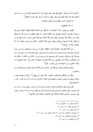 ‫ﻻ ﻴﻜﻭﻥ ﺇﻻ ﻤﻥ ﻀﻤﺎﺌﺭ ﺍﻟﺭﻓﻊ، ﻓﻬﻭ ﻓﻲ ﻤﺤل ﺭﻓﻊ ﺩﺍﺌ ‪‬ﺎ، ﺃﻤﺎ ﺍﻟﻤﺤﺫﻭﻑ ﻓﻴﻜـﻭﻥ ﻤـﻥ ﻀـﻤﺎﺌﺭ‬
                                ‫ﻤ‬
           ‫ﺍﻟﺭﻓﻊ ﻭﻏﻴﺭﻫﺎ؛ ﻭﻟﻬﺫﺍ ﻴﻜﻭﻥ ﻓﻲ ﻤﺤل ﺭﻓﻊ، ﺃﻭ ﻨﺼﺏ ﺃﻭ ﺠﺭ ﻋﻠﻰ ﺤﺴﺏ ﺍﻟﻤﻭﻗﻊ)١(.‬
                                 ‫ﺃﻤﺎ ﺍﻟﻀﻤﻴﺭ ﺍﻟﺒﺎﺭﺯ ﻓﻴﻨﻘﺴﻡ ﺇﻟﻰ ﻤﺘﺼل ﻭﻤﻨﻔﺼل.‬

                                                              ‫١- ﺃﻤﺎ ﺍﻟﻤﺘﺼل:‬
                                                      ‫)٢(‬
‫ﺍﻟﻤﺘﺼل ﻤﺎ ﻻ ﻴﻨﻔﻙ ﻋﻥ ﺍﺘﺼﺎﻟﻪ ﺒﻜﻠﻤﺔ ﻜﻘﻭﻟﻙ "ﺃﺨﻭﻙ ﻭﻀﺭﺒﻙ‬          ‫ﻓﻴﻘﻭل ﺍﺒﻥ ﻴﻌﻴﺵ ﻋﻨﻪ‬
‫ﻭﻤﺭﺒﻙ" ﻭﺍﻟﻀﻤﻴﺭ ﺍﻟﻤﺘﺼل ﻴﻘﻊ ﻓﻲ ﺁﺨﺭ ﺍﻟﻜﻠﻤﺔ ﺩﺍﺌ ‪‬ﺎ، ﻭﻻ ﻴﻤﻜﻥ ﺍﻟﻨﻁﻕ ﺒﻪ ﻭﺤﺩﻩ؛ ﻷﻨﻪ ﻻ ﻴﺴﺘﻘل‬
                                     ‫ﻤ‬
‫ﺒﻨﻔﺴﻪ ﻋﻥ ﻋﺎﻤﻠﻪ؛ ﻓﻼ ﻴﺼﺢ ﺃﻥ ﻴﺘﻘﺩﻡ ﻋﻠﻰ ﺫﻟﻙ ﺍﻟﻌﺎﻤل ﻤﻊ ﺒﻘﺎﺌﻪ ﻋﻠﻰ ﺇﻋﺭﺍﺒـﻪ ﺍﻟﺴـﺎﺒﻕ، ﻗﺒـل‬
                                                   ‫‪‬‬       ‫‪‬‬
‫ﺃﻥ ﻴﺘﻘﺩﻡ، ﻜﻤﺎ ﻻ ﻴﺼﺢ ﺃﻥ ﻴﻔﺼل ﺒﻴﻨﻬﻤﺎ –ﻓﻲ ﺤﺎﻟﺔ ﺍﻻﺨﺘﻴﺎﺭ- ﻓﺎﺼل ﻤﻥ ﺤﺭﻑ ﻋﻁﻑ، ﺃﻭ ﺃﺩﺍﺓ‬
                                                          ‫‪‬‬           ‫‪‬‬
                                                             ‫ﺍﺴﺘﺜﻨﺎﺀ، ﻜﺈﻻ ﺃﻭ ﻏﻴﺭﻫﻤﺎ)٣(.‬
‫ﻭﻤﻥ ﺃﻤﺜﻠﺔ ﺍﻟﻀﻤﺎﺌﺭ ﺍﻟﻤﺘﺼﻠﺔ ﺒﺂﺨﺭ ﺍﻷﻓﻌﺎل، ﺘﻘﻭل ﻓـﻲ ﻤﺭﻓـﻭﻉ ﺍﻟﻤﺘﺼـل ﻀـﺭﺒ ﹸ،‬
 ‫ﺕ‬
‫ﻀﺭﺒﻨﺎ، ﻭﻀﺭﺒﺕ ﺇﻟﻰ ﻀﺭﺒﻨﻲ، ﻭﺯﻴﺩ ﻀﺭﺏ ﺇﻟﻰ ﻀﺭﺒﻨﻲ، ﻭﻓﻲ ﻤﻨﺼﻭﺒﺔ: ﻀـﺭﺒﻨﻲ ﻀـﺭﺒﻨﺎ‬
                                                         ‫ﹶ‬
‫ﻀﺭﺒﻙ ﺇﻟﻰ ﻀﺭﺒﻜﻥ، ﻭﻀﺭﺒﻪ ﺇﻟﻰ ﻀﺭﺒﻬﻥ، ﻭﻓـﻲ ﻤﺠـﺭﻭﺭﻩ: ﻏﻼﻤـﻲ ﻏﻼﻤﻨـﺎ ﻏﻼﻤـﻙ،‬
                                   ‫‪‬‬                ‫‪‬‬
‫ﺇﻟﻰ ﻏﻼﻤﻜﻥ، ﻭﻏﻼﻤﻪ ﺇﻟﻰ ﻏﻼﻤﻬﻥ، ﻤﻥ ﺃﻤﺜﻠﺔ ﺍﻟﻀﻤﺎﺌﺭ ﺍﻟﻤﺘﺼﻠﺔ –ﻜﻤﺎ ﺭﺃﻴﻨﺎ- ﺍﻟﺘﺎﺀ ﺍﻟﻤﺘﺤﺭﻜـﺔ،‬
                                                       ‫‪‬‬                ‫‪‬‬
                                    ‫ﻭﺃﻟﻑ ﺍﻻﺜﻨﻴﻥ، ﻭﻭﺍﻭ ﺍﻟﺠﻤﺎﻋﺔ، ﻭﻨﻭﻥ ﺍﻟﻨﺴﻭﺓ.. ﺇﻟﺦ)٤(.‬
‫ﻭﻴﻨﻘﺴﻡ ﺍﻟﻤﺘﺼل ﺒﺤﺴﺏ ﻤﻭﺍﻗﻌﻪ ﻤﻥ ﺍﻹﻋﺭﺍﺏ ﺇﻟﻰ ﺜﻼﺜﺔ ﺃﻨﻭﺍﻉ: ﺍﻟﻤﺭﻓـﻭﻉ ﻭﺍﻟﻤﻨﺼـﻭﺏ‬
                                                                            ‫ﻭﺍﻟﻤﺠﺭﻭﺭ.‬
‫ﻭﻟﻜل ﻤﻥ ﺍﻟﻤﺘﻜﻠﻡ ﻭﺍﻟﻤﺨﺎﻁﺏ ﻭﺍﻟﻐﺎﺌﺏ –ﻜﻤﺎ ﻴﺫﻜﺭ ﺍﺒﻥ ﻴﻌﻴﺵ)٥(– ﻤﺫﻜﺭﻩ ﻭﻤﺅﻨﺜﻪ ﻭﻤﻔﺭﺩﻩ‬
‫ﻭﻤﺜﻨﺎﻩ ﻭﻤﺠﻤﻭﻋﻪ ﻀﻤﻴﺭ ﻤﺘﺼل ﻭﻤﻨﻔﺼل ﻓﻲ ﺃﺤﻭﺍل ﺍﻹﻋﺭﺍﺏ ﻭﻤﺎ ﺨـﻼ ﺤـﺎل ﺍﻟﺠـﺭ ﻓﺈﻨـﻪ‬
                                                                         ‫ﻻ ﻤﻨﻔﺼل ﻟﻬﺎ.‬
‫ﺘﻘﻭل ﻓﻲ ﻤﺭﻓﻭﻉ ﺍﻟﻤﺘﺼل ﻀﺭﺒﺕ ﻀﺭﺒﻨﺎ ﻭﻀﺭﺒﺕ ﺇﻟـﻰ ﻀـﺭﺒﺘﻨﻲ ﻭﺯﻴـﺩ ﻀـﺭﺏ‬
‫ﺇﻟﻰ ﻀﺭﺒﻥ، ﻭﻓﻲ ﻤﻨﺼﻭﺒﻪ ﻀﺭﺒﻨﻲ ﻀﺭﺒﻨﺎ ﻀﺭﺒﻙ ﺇﻟﻰ ﻀﺭﺒﻜﻥ، ﻭﻀـﺭﺒﻪ ﺇﻟـﻰ ﻀـﺭﺒﻬﻥ،‬
 ‫‪‬‬                   ‫‪‬‬
                ‫ﻭﻓﻲ ﻤﺠﺭﻭﺭﻩ ﻏﻼﻤﻲ ﻏﻼﻤﻨﺎ ﻏﻼﻤﻙ ﺇﻟﻰ ﻏﻼﻤﻜﻥ، ﻭﻏﻼﻤﻪ ﺇﻟﻰ ﻏﻼﻤﻬﻥ)٦(.‬
                    ‫‪‬‬                ‫‪‬‬


                                                                                     ‫)1(‬
                                                   ‫ﺍﻟﻨﺤﻭ ﺍﻟﻭﺍﻓﻲ: ﺝ ١ ﻫﺎﻤﺵ ﺹ ٩١٢.‬
                                                                                     ‫)2(‬
                                                       ‫ﺸﺭﺡ ﺍﺒﻥ ﻴﻌﻴﺵ، ﺝ ٤، ﺹ ٤٨.‬
                                                                                     ‫)3(‬
                                                        ‫ﺍﻟﻨﺤﻭ ﺍﻟﻭﺍﻓﻲ، ﺝ ١، ﺹ ٠٢٢.‬
                                                                                     ‫)4(‬
                            ‫ﺭﺍﺠﻊ ﺸﺭﺡ ﺍﻟﻤﻔﺼل، ﺝ٤، ﺹ ٥٨؛ ﺍﻟﻨﺤﻭ ﺍﻟﻭﺍﻓﻲ، ﺝ ١، ﺹ ٠٢٢.‬
                                                                  ‫‪‬‬
                                                                                     ‫)5(‬
                                                   ‫ﺭﺍﺠﻊ ﺸﺭﺡ ﺍﻟﻤﻔﺼل، ﺝ ٤، ﺹ ٥٨.‬
                                                                ‫‪‬‬
                                                                                     ‫)6(‬
                                                        ‫ﺸﺭﺡ ﺍﻟﻤﻔﺼل، ﺝ ٤، ﺹ ٥٨.‬
                                                                     ‫‪‬‬


‫٠٥‬
 