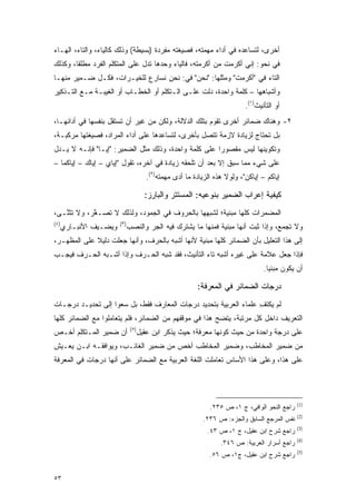 ‫ﺃﺨﺭﻯ، ﻟﺘﺴﺎﻋﺩﻩ ﻓﻲ ﺃﺩﺍﺀ ﻤﻬﻤﺘﻪ، ﻓﺼﻴﻐﺘﻪ ﻤﻔﺭﺩﺓ )ﺒﺴﻴﻁﺔ( ﻭﺫﻟﻙ ﻜﺎﻟﻴﺎﺀ، ﻭﺍﻟﺘﺎﺀ، ﺍﻟﻬـﺎﺀ‬
‫ﻓﻲ ﻨﺤﻭ: ﺇﻨﻲ ﺃﻜﺭﻤﺕ ﻤﻥ ﺃﻜﺭﻤﺘﻪ، ﻓﺎﻟﻴﺎﺀ ﻭﺤﺩﻫﺎ ﺘﺩل ﻋﻠﻰ ﺍﻟﻤﺘﻜﻠﻡ ﺍﻟﻔﺭﺩ ﻤﻁﻠ ﹰﺎ، ﻭﻜﺫﻟﻙ‬
        ‫ﻘ‬                                                ‫ﹸ ‪‬‬
‫ﺍﻟﺘﺎﺀ ﻓﻲ "ﺃﻜﺭﻤﺕ" ﻭﻤﺜﻠﻬﺎ: "ﻨﺤﻥ" ﻓﻲ: ﻨﺤﻥ ﻨﺴﺎﺭﻉ ﻟﻠﺨﻴـﺭﺍﺕ، ﻓﻜـل ﻀـﻤﻴﺭ ﻤﻨﻬـﺎ‬
‫ﻭﺃﺸﺒﺎﻫﻬﺎ – ﻜﻠﻤﺔ ﻭﺍﺤﺩﺓ، ﺩﻟﺕ ﻋﻠـﻰ ﺍﻟـﺘﻜﻠﻡ ﺃﻭ ﺍﻟﺨﻁـﺎﺏ ﺃﻭ ﺍﻟﻐﻴﺒـﺔ ﻤـﻊ ﺍﻟﺘـﺫﻜﻴﺭ‬
                                                                            ‫ﺃﻭ ﺍﻟﺘﺄﻨﻴﺙ)١(.‬
‫٢- ﻭﻫﻨﺎﻙ ﻀﻤﺎﺌﺭ ﺃﺨﺭﻯ ﺘﻘﻭﻡ ﺒﺘﻠﻙ ﺍﻟﺩﻻﻟﺔ، ﻭﻟﻜﻥ ﻤﻥ ﻏﻴﺭ ﺃﻥ ﺘﺴﺘﻘل ﺒﻨﻔﺴﻬﺎ ﻓﻲ ﺃﺩﺍﺌﻬـﺎ،‬
‫ﺒل ﺘﺤﺘﺎﺝ ﻟﺯﻴﺎﺩﺓ ﻻﺯﻤﺔ ﺘﺘﺼل ﺒﺄﺨﺭﻯ، ﻟﺘﺴﺎﻋﺩﻫﺎ ﻋﻠﻰ ﺃﺩﺍﺀ ﺍﻟﻤﺭﺍﺩ، ﻓﺼﻴﻐﺘﻬﺎ ﻤﺭﻜﺒـﺔ،‬
‫ﻭﺘﻜﻭﻴﻨﻬﺎ ﻟﻴﺱ ﻤﻘﺼﻭ ‪‬ﺍ ﻋﻠﻰ ﻜﻠﻤﺔ ﻭﺍﺤﺩﺓ، ﻭﺫﻟﻙ ﻤﺜل ﺍﻟﻀﻤﻴﺭ: "ﺇﻴـﺎ" ﻓﺈﻨـﻪ ﻻ ﻴـﺩل‬
                                                      ‫ﺭ‬
‫ﻋﻠﻰ ﺸﻲﺀ ﻤﻤﺎ ﺴﺒﻕ ﺇﻻ ﺒﻌﺩ ﺃﻥ ﺘﻠﺤﻘﻪ ﺯﻴﺎﺩﺓ ﻓﻲ ﺁﺨﺭﻩ، ﺘﻘﻭل "ﺇﻴﺎﻱ – ﺇﻴﺎﻙ – ﺇﻴﺎﻜﻤﺎ –‬
                                        ‫ﺇﻴﺎﻜﻡ – ﺇﻴﺎﻜﻥ"، ﻭﻟﻭﻻ ﻫﺫﻩ ﺍﻟﺯﻴﺎﺩﺓ ﻤﺎ ﺃﺩﻯ ﻤﻬﻤﺘﻪ)٢(.‬
                                                   ‫‪‬‬

                                       ‫ﻜﻴﻔﻴﺔ ﺇﻋﺭﺍﺏ ﺍﻟﻀﻤﻴﺭ ﺒﻨﻭﻋﻴﻪ: ﺍﻟﻤﺴﺘﺘﺭ ﻭﺍﻟﺒﺎﺭﺯ:‬
‫ﺍﻟﻤﻀﻤﺭﺍﺕ ﻜﻠﻬﺎ ﻤﺒﻨﻴﺔ؛ ﻟﺸﺒﻬﻬﺎ ﺒﺎﻟﺤﺭﻭﻑ ﻓﻲ ﺍﻟﺠﻤﻭﺩ، ﻭﻟﺫﻟﻙ ﻻ ﺘ ‪‬ـﻐﺭ، ﻭﻻ ﺘﺜ ﱠـﻰ،‬
   ‫ﹸ ﹶﻨ‬      ‫ﹸﺼ ﱠ‬
‫)٤(‬                     ‫)٣(‬
      ‫ﻭﻴﻀـﻴﻑ ﺍﻷﻨﺒـﺎﺭﻱ‬         ‫ﻭﻻ ﺘﺠﻤﻊ، ﻭﺇﺫﺍ ﺜﺒﺕ ﺃﻨﻬﺎ ﻤﺒﻨﻴﺔ ﻓﻤﻨﻬﺎ ﻤﺎ ﻴﺸﺘﺭﻙ ﻓﻴﻪ ﺍﻟﺠﺭ ﻭﺍﻟﻨﺼﺏ‬
                                                                                   ‫ﹸ ‪‬‬
‫ﺇﻟﻰ ﻫﺫﺍ ﺍﻟﺘﻌﻠﻴل ﺒﺄﻥ ﺍﻟﻀﻤﺎﺌﺭ ﻜﻠﻬﺎ ﻤﺒﻨﻴﺔ ﻷﻨﻬﺎ ﺃﺸﺒﻪ ﺒﺎﻟﺤﺭﻑ، ﻭﺃﻨﻬﺎ ‪‬ﻌﻠﺕ ﺩﻟﻴﻼ ﻋﻠﻰ ﺍﻟ ‪‬ﻅﻬـﺭ،‬
     ‫ﻤ‬        ‫ﹰ‬       ‫ﺠ‬
‫ﻓﺈﺫﺍ ﺠﻌل ﻋﻼﻤﺔ ﻋﻠﻰ ﻏﻴﺭﻩ ﺃﺸﺒﻪ ﺘﺎﺀ ﺍﻟﺘﺄﻨﻴﺙ، ﻓﻘﺩ ﺸﺒﻪ ﺍﻟﺤـﺭﻑ ﻭﺇﺫﺍ ﺃﺸـﺒﻪ ﺍﻟﺤـﺭﻑ ﻓﻴﺠـﺏ‬
                                                                                   ‫ﺃﻥ ﻴﻜﻭﻥ ﻤﺒﻨ ‪‬ﺎ.‬
                                                                                     ‫ﻴ‬

                                                          ‫ﺩﺭﺠﺎﺕ ﺍﻟﻀﻤﺎﺌﺭ ﻓﻲ ﺍﻟﻤﻌﺭﻓﺔ:‬
‫ﻟﻡ ﻴﻜﺘﻑ ﻋﻠﻤﺎﺀ ﺍﻟﻌﺭﺒﻴﺔ ﺒﺘﺤﺩﻴﺩ ﺩﺭﺠﺎﺕ ﺍﻟﻤﻌﺎﺭﻑ ﻓﻘﻁ، ﺒل ﺴﻌﻭﺍ ﺇﻟﻰ ﺘﺤﺩﻴـﺩ ﺩﺭﺠـﺎﺕ‬
                                                                  ‫ِ‬
‫ﺍﻟﺘﻌﺭﻴﻑ ﺩﺍﺨل ﻜل ﻤﺭﺘﺒﺔ، ﻴﺘﻀﺢ ﻫﺫﺍ ﻓﻲ ﻤﻭﻗﻔﻬﻡ ﻤﻥ ﺍﻟﻀﻤﺎﺌﺭ، ﻓﻠﻡ ﻴﺘﻌﺎﻤﻠﻭﺍ ﻤﻊ ﺍﻟﻀﻤﺎﺌﺭ ﻜﻠﻬﺎ‬
                               ‫)٥(‬
‫ﺃﻥ ﻀﻤﻴﺭ ﺍﻟﻤـﺘﻜﻠﻡ ﺃﺨـﺹ‬
‫‪‬‬                                    ‫ﻋﻠﻰ ﺩﺭﺠﺔ ﻭﺍﺤﺩﺓ ﻤﻥ ﺤﻴﺙ ﻜﻭﻨﻬﺎ ﻤﻌﺭﻓﺔ؛ ﺤﻴﺙ ﻴﺫﻜﺭ ﺍﺒﻥ ﻋﻘﻴل‬
‫ﻤﻥ ﻀﻤﻴﺭ ﺍﻟﻤﺨﺎﻁﺏ، ﻭﻀﻤﻴﺭ ﺍﻟﻤﺨﺎﻁﺏ ﺃﺨﺹ ﻤﻥ ﻀﻤﻴﺭ ﺍﻟﻐﺎﺌـﺏ، ﻭﻴﻭﺍﻓﻘـﻪ ﺍﺒـﻥ ﻴﻌـﻴﺵ‬
                                     ‫‪‬‬
‫ﻋﻠﻰ ﻫﺫﺍ، ﻭﻋﻠﻰ ﻫﺫﺍ ﺍﻷﺴﺎﺱ ﺘﻌﺎﻤﻠﺕ ﺍﻟﻠﻐﺔ ﺍﻟﻌﺭﺒﻴﺔ ﻤﻊ ﺍﻟﻀﻤﺎﺌﺭ ﻋﻠﻰ ﺃﻨﻬﺎ ﺩﺭﺠﺎﺕ ﻓﻲ ﺍﻟﻤﻌﺭﻓﺔ‬




                                                                                                ‫)1(‬
                                                               ‫ﺭﺍﺠﻊ ﺍﻟﻨﺤﻭ ﺍﻟﻭﺍﻓﻲ، ﺝ ١، ﺹ ٥٣٢.‬
                                                                                                ‫)2(‬
                                                            ‫ﻨﻔﺱ ﺍﻟﻤﺭﺠﻊ ﺍﻟﺴﺎﺒﻕ ﻭﺍﻟﺠﺯﺀ: ﺹ ٦٣٢.‬
                                                                                                ‫)3(‬
                                                              ‫ﺭﺍﺠﻊ ﺸﺭﺡ ﺍﺒﻥ ﻋﻘﻴل، ﺝ ١، ﺹ ٣٤.‬
                                                                                                ‫)4(‬
                                                                   ‫ﺭﺍﺠﻊ ﺃﺴﺭﺍﺭ ﺍﻟﻌﺭﺒﻴﺔ: ﺹ ٦٤٣.‬
                                                                                                ‫)5(‬
                                                               ‫ﺭﺍﺠﻊ ﺸﺭﺡ ﺍﺒﻥ ﻋﻘﻴل، ﺝ١، ﺹ ٦٥.‬


‫٣٥‬
 