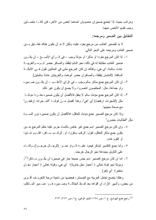 ‫ﻭﻤﺭﺍﺘﺏ ﺒﺤﻴﺙ ﺇﺫﺍ ﺍﺠﺘﻤﻊ ﻀﻤﻴﺭﺍﻥ ﻤﻨﺼﻭﺒﺎﻥ ﺃﺤﺩﻫﻤﺎ ﺃﺨﺹ ﻤﻥ ﺍﻵﺨﺭ، ﻓﺈﻥ ﻜﺎﻨـﺎ ﻤﺘﺼـﻠﻴﻥ‬
                           ‫‪‬‬
                                                               ‫ﻭﺠﺏ ﺘﻘﺩﻴﻡ ﺍﻷﺨﺹ ﻤﻨﻬﻤﺎ.‬
                                                                      ‫‪‬‬

                                                       ‫ﺍﻟﺘﻁﺎﺒﻕ ﺒﻴﻥ ﺍﻟﻀﻤﻴﺭ ﻭﻤﺭﺠﻌﻪ:‬
‫ﻻ ﺒﺩ ﻟﻠﻀﻤﻴﺭ ﺍﻟﻐﺎﺌﺏ ﻤﻥ ﻤﺭﺠﻊ ﻴﻌﻭﺩ ﻋﻠﻴﻪ، ﻭﻟﻜﻥ ﻻ ﺒﺩ ﺃﻥ ﻴﻜﻭﻥ ﻫﻨﺎﻙ ﺘﻁـﺎﺒﻕ ﺒـﻴﻥ‬
                         ‫‪‬‬                                         ‫‪‬‬
                                                 ‫ﻀﻤﻴﺭ ﺍﻟﻐﺎﺌﺏ ﻭﻤﺭﺠﻌﻪ ﻋﻠﻰ ﺍﻟﻨﺤﻭ ﺍﻟﺘﺎﻟﻲ:‬
‫١- ﺇﺫﺍ ﻜﺎﻥ ﺍﻟﻤﺭﺠﻊ ﻤﻔﺭ ‪‬ﺍ ﺃﻭ ﻤﺫﻜ ‪‬ﺍ ﺃﻭ ﻤﺅﻨ ﹰﺎ ﻭﺠﺏ – ﻓﻲ ﺍﻟـﺭﺃﻱ ﺍﻷﺼـﺢ – ﺃﻥ ﻴﻜـﻭﻥ‬
                                  ‫ﺜ‬         ‫ﺭ‬         ‫ﺩ‬
‫ﻀﻤﻴﺭ ﺍﻟﻐﺎﺌﺏ ﻤﻁﺎﺒ ﹰﺎ ﻟﻪ ﻓﻲ ﺫﻟﻙ، ﻨﺤﻭ ﺍﻟﻨﺎﺌﻡ ﺘﻴﻘﻅ، ﻭﺍﻟﻤﺴﺎﻓﺭ ﺤﻀﺭ ﺃﺒـﻭﻩ، ﻭﺍﻟﻐﺭﻴﺒـﺔ‬
                                ‫ﱠ‬                          ‫ﻘ‬
‫ﻋﺎﺩﺕ ﺴﺎﻟﻤﺔ، ﺃﻱ ﻫﻲ، ﻭﻜﺫﻟﻙ ﺇﻥ ﻜﺎﻥ ﺍﻟﻤﺭﺠﻊ ﻤﺜﻨﻰ ﻓﻲ ﺍﻟﺤﺎﻟﺘﻴﻥ ﺘﻘﻭل ﻓـﻲ ﺍﻷﻤﺜﻠـﺔ‬
      ‫ﺍﻟﺴﺎﻟﻔﺔ: )ﺍﻟﻨﺎﺌﻤﺎﻥ ﺘﻴﻘﻅﺎ، ﻭﺍﻟﻤﺴﺎﻓﺭﺍﻥ ﺤﻀﺭ ﺃﺒﻭﻫﻤﺎ، ﻭﺍﻟﻐﺭﻴﺒﺘﺎﻥ ﻋﺎﺩﺘﺎ ﺴﺎﻟﻤﺘﻴﻥ(.‬
                                                           ‫ﱠ‬
‫٢- ﺇﻥ ﻜﺎﻥ ﺍﻟﻤﺭﺠﻊ ﺠﻤﻊ ﻤﺫﻜﺭ ﺴﺎﻟﻡ ﻭﺠﺏ – ﻓﻲ ﺍﻟﺭﺃﻱ ﺍﻷﻏﻠـﺏ – ﺃﻥ ﻴﻜـﻭﻥ ﻀـﻤﻴﺭﻩ‬
              ‫ﻭﺍﻭ ﺠﻤﺎﻋﺔ، ﻤﺜل: ﺍﻟﻤﺨﻠﺼﻭﻥ ﺍﻨﺘﺼﺭﻭﺍ، ﻭﻻ ﻴﺼﺢ ﺃﻥ ﻴﻜﻭﻥ ﻏﻴﺭ ﺫﻟﻙ.‬
                               ‫‪‬‬
‫٣- ﺇﺫﺍ ﻜﺎﻥ ﺍﻟﻤﺭﺠﻊ ﺠﻤﻊ ﻤﺅﻨﺙ ﺴﺎﻟﻡ ﻻ ﻴﻌﻘل ﻓﺎﻷﻓﻀل ﺃﻥ ﻴﻜﻭﻥ ﻀﻤﻴﺭﻩ ﻤﻔـﺭ ‪‬ﺍ ﻤﺅﻨ ﹰـﺎ.‬
   ‫ﺜ‬      ‫ﺩ‬
‫ﻤﺜل )ﺍﻟﺸﺠﺭﺍﺕ ﺍﺭﺘﻔﻌﺕ( ﺃﻱ "ﻫﻲ"، ﻭﻫﺫﺍ ﺃﻓﻀل ﻤـﻥ ﻗﻭﻟﻨـﺎ "ﺍﻟﺸـﺠﺭﺍﺕ ﺍﺭﺘﻔﻌـﻥ"‬
                                                                ‫ﻤﻊ ﺼﺤﺔ ﻤﺠﻴﺌﻬﺎ.‬
‫ﻭﺇﺫﺍ ﻜﺎﻥ ﻤﺭﺠﻊ ﺍﻟﻀﻤﻴﺭ ﺠﻤﻊ ﻤﺅﻨﺙ ﻟﻠﻌﺎﻗل، ﻓﺎﻷﻓﻀل ﺃﻥ ﻴﻜﻭﻥ ﻀﻤﻴﺭﻩ ﻨﻭﻥ ﺍﻟﻨﺴـﻭﺓ‬
                                                                  ‫ﻤﺜل "ﺍﻟﻁﺎﻟﺒﺎﺕ ﺤﻀﺭﻥ".‬
‫٤- ﻭﺇﻥ ﻜﺎﻥ ﻤﺭﺠﻊ ﺍﻟﻀﻤﻴﺭ ﺍﺴﻡ ﺠﻤﻊ ﻏﻴﺭ ﺨﺎﺹ ﺒﺎﻟﻨﺴﺎﺀ ﺠﺭﻯ ﻋﻠﻴﻪ ﺤﻜﻡ ﺍﻟﻤﺭﺠﻊ ﺤـﻴﻥ‬
‫ﻴﻜﻭﻥ ﺠﻤﻊ ﻤﺫﻜﺭ ﻟﻠﻌﺎﻗل، ﺘﻘﻭل: ﺍﻟﺭﻜﺏ ﺴﺎﻓﺭﻭﺍ، ﺃﻭ: ﺍﻟﺭﻜـﺏ ﺴـﺎﻓﺭ، ﺍﻟﻘـﻭﻡ ﻏـﺎﺒﻭﺍ‬
                                                                   ‫ﺃﻭ ﺍﻟﻘﻭﻡ ﻏﺎﺏ.‬
‫٥- ﻭﺃﻤﺎ ﺠﻤﻊ ﺍﻟﺘﻜﺴﻴﺭ ﻟﻤﺫﻜﺭ ﻓﻴﻌﻭﺩ ﻋﻠﻴـﻪ ﺍﻟـﻭﺍﻭ ﻨﺤـﻭ: )ﺍﻟﺭﺠـﺎل ﺨﺭﺠـﻭﺍ(، ﻭﺍﻟﺘـﺎﺀ‬
                                        ‫ﻋﻠﻰ ﺍﻟﺘﺄﻭﻴل ﺒﺠﻤﺎﻋﺔ ﻨﺤﻭ ﺍﻟﺭﺠﺎل ﺨﺭﺠﺕ.‬
‫٦- ﺃﻤﺎ ﺇﻥ ﻜﺎﻥ ﻤﺭﺠﻊ ﺍﻟﻀﻤﻴﺭ ﺍﺴﻡ ﺠﻨﺱ ﺠﻤﻴ ‪‬ﺎ ﺠﺎﺯ ﻓﻲ ﻀﻤﻴﺭﻩ ﺃﻥ ﻴﻜـﻭﻥ ﻤـﺫﻜ ‪‬ﺍ)١(،‬
     ‫ﺭ‬                             ‫ﻌ‬
‫ﻭﻤﺅﻨ ﹰﺎ ﻨﺤﻭ ﻗﻭﻟﻪ ﺘﻌﺎﻟﻰ ‪ ‬ﺃﻋ ‪‬ﺎﺯ ﻨﺨ ٍ ﹶﺎﻭﻴﺔ‪ ‬ﺃﻱ ﻫﻲ، ﻭﻗﻭﻟﻪ ﺘﻌﺎﻟﻰ ‪ ‬ﺃﻋ ‪‬ﺎﺯ ﻨﺨﹾـل‬
‫َ ‪‬ﺠ ‪ ‬ﹶ ٍ‬                         ‫َ ‪‬ﺠ ‪ ‬ﹶ ﹾل ﺨ ِ ‪ٍ ‬‬                 ‫ﺜ‬
                                                               ‫‪‬ﻨﻘ ِ ٍ‪ ‬ﺃﻱ )ﻫﻭ(.‬
                                                                         ‫ﻤ ﹶﻌ ﺭ‬
‫ﻭﻫﻜﺫﺍ ﻴﺘﻀﺢ ﺘﻌﺎﻤل ﺍﻟﻌﺭﺒﻴﺔ ﻤﻊ ﺍﻟﻀﻤﺎﺌﺭ، ﻓﺒﻌﻀﻬﺎ ﻤﻥ ﻨﺎﺤﻴﺔ ﺩﺭﺠﺔ ﺍﻟﺘﻌﺭﻴـﻑ ﺃﻗـﻭﻯ‬
‫ﻤﻥ ﺒﻌﺽ، ﻭﺃﺸﻬﺭ ﺍﻵﺭﺍﺀ ﺃﻥ ﺃﻗﻭﺍﻫﺎ ﺒﻌﺩ ﻟﻔـﻅ ﺍﻟﺠﻼﻟـﺔ ﻭﻀـﻤﻴﺭﻩ ﻫـﻭ: ﻀـﻤﻴﺭ ﺍﻟﻤـﺘﻜﻠﻡ،‬


                                                                                      ‫)1(‬
                        ‫ﺭﺍﺠﻊ ﻫﻤﻊ ﺍﻟﻬﻭﺍﻤﻊ: ﺝ ١، ﺹ ٨٩١؛ ﺍﻟﻨﺤﻭ ﺍﻟﻭﺍﻓﻲ، ﺝ١، ﺹ ٢٦٢، ٣٦٢.‬


‫٤٥‬
 