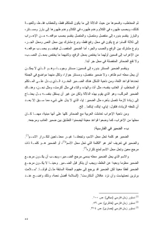 ‫ﺜﻡ ﺍﻟﻤﺨﺎﻁﺏ، ﻭﻗﺴﻤﻭﻫﺎ ﻤﻥ ﺤﻴﺙ ﺍﻟﺩﻻﻟﺔ ﺇﻟﻰ ﻤﺎ ﻴﻜﻭﻥ ﻟﻠﻤﺘﻜﻠﻡ ﻓﻘﻁ، ﻭﻟﻠﺨﻁﺎﺏ ﻓﻘـﻁ، ﻭﻟﻠﻐﻴﺒـﺔ‬
                                                                  ‫‪‬‬
‫ﻜﺫﻟﻙ، ﻭﺒﺤﺴﺏ ﻅﻬﻭﺭﻩ ﻓﻲ ﺍﻟﻜﻼﻡ ﻭﻋﺩﻡ ﻅﻬﻭﺭﻩ ﻓﻲ ﺍﻟﻜﻼﻡ ﻭﻋﺩﻡ ﻅﻬﻭﺭﻫﺎ ﺇﻟﻰ ﺒﺎﺭﺯ ﻭﻤﺴـﺘﺘﺭ،‬
‫ﻭﺍﻟﺒﺎﺭﺯ ﻴﻨﻘﺴﻡ ﺒﺩﻭﺭﻩ ﺇﻟﻰ ﻤﻨﻔﺼل ﻭﻤﺘﺼل، ﻭﺍﻟﻤﺘﺼل ﻴﻨﻘﺴﻡ ﺒﺤﺴﺏ ﻤﻭﺍﻗﻌـﻪ ﻤـﻥ ﺍﻹﻋـﺭﺍﺏ‬
‫ﺇﻟﻰ ﺜﻼﺜﺔ ﺃﻗﺴﺎﻡ: ﻨﻭﻉ ﻴﻜﻭﻥ ﻓﻲ ﻤﺤل ﺭﻓﻊ ﻓﻘﻁ، ﻭﻨﻭﻉ ﻤﺸﺘﺭﻙ ﺒﻴﻥ ﻤﺤل ﺍﻟﻨﺹ ﻭﻤﺤل ﺍﻟﺠـﺭ،‬
‫ﻭﻨﻭﻉ ﻤﺸﺘﺭﻙ ﺒﻴﻥ ﺍﻟﺭﻓﻊ ﻭﺍﻟﻨﺼﺏ ﻭﺍﻟﺠﺭ، ﺃﻤﺎ ﺍﻟﻀﻤﻴﺭ ﺍﻟﻤﻨﻔﺼـل ﻓﻴﻨﻘﺴـﻡ ﺒﺤﺴـﺏ ﻤﻭﺍﻗﻌـﻪ‬
‫ﻤﻥ ﺍﻹﻋﺭﺍﺏ ﺇﻟﻰ ﻗﺴﻤﻴﻥ ﺃﻭﻟﻬﻤﺎ ﻤﺎ ﻴﺨﺘﺹ ﺒﻤﺤل ﺍﻟﺭﻓﻊ، ﻭﺜﺎﻨﻴﻬﻤﺎ ﻤﺎ ﻴﺨﺘﺹ ﺒﻤﺤـل ﺍﻟﻨﺼـﺏ،‬
                                            ‫ﻭﻻ ﺘﻘﻊ ﺍﻟﻀﻤﺎﺌﺭ ﺍﻟﻤﻨﻔﺼﻠﺔ ﻓﻲ ﻤﺤل ﺠﺭ ﺃﺒ ‪‬ﺍ.‬
                                              ‫ﺩ‬
‫ﻭﻴﻨﻘﺴﻡ ﺍﻟﻀﻤﻴﺭ ﺍﻟﻤﺴﺘﺘﺭ ﺒﺩﻭﺭﻩ ﺇﻟﻰ ﻗﺴﻤﻴﻥ: ﻤﺴﺘﺘﺭ ﻭﺠﻭ ‪‬ـﺎ، ﻭﻫـﻭ ﺍﻟـﺫﻱ ﻻ ﻴﻤﻜـﻥ‬
                      ‫ﺒ‬
‫ﺃﻥ ﻴﺤل ﻤﺤﻠﻪ ﺍﺴﻡ ﻅﺎﻫﺭ، ﻭﻻ ﻀﻤﻴﺭ ﻤﻨﻔﺼل، ﻭﻤﺴﺘﺘﺭ ﺠﻭﺍ ‪‬ﺍ، ﻭﻟﻜل ﻤﻨﻬﻤﺎ ﻤﻭﺍﻀﻊ ﻓﻲ ﺍﻟﺠﻤﻠﺔ‬
                             ‫ﺯ‬
‫ﺘﺤﺩﺩﻫﺎ ﻗﻭﺍﻋﺩ ﺍﻟﻠﻐﺔ، ﻭﻤﻥ ﻨﺎﺤﻴﺔ ﺍﻟﺸﻜل ﻫﻨﺎﻙ ﺍﻟﻀـﻤﻴﺭ ﺍﻟﻤﻔـﺭﺩ ﺍﻟـﺫﻱ ﻴـﺩل ﻋﻠـﻰ ﺍﻟﻤـﺘﻜﻠﻡ‬
                                                                              ‫‪‬‬
‫ﺃﻭ ﺍﻟﻤﺨﺎﻁﺏ ﺃﻭ ﺍﻟﻐﺎﺌﺏ ﺒﻨﻔﺴﻪ، ﻤﺜل ﺃﻨﺎ، ﻭﺍﻟﻬﺎﺀ، ﻭﺍﻟﺘﺎﺀ ﻓﻲ ﻤﺜل ﺃﻜﺭﻤ ﹸ، ﻭﻤﺜل ﻨﺤـﻥ، ﻭﻫﻨـﺎﻙ‬
                   ‫ﺕ‬
‫ﺍﻟﻀﻤﻴﺭ ﺍﻟﻤﺭﻜﺏ، ﻭﻫﻭ ﺍﻟﺫﻱ ﻴﻘﻭﻡ ﺒﻬﺫﻩ ﺍﻟﺩﻻﻟﺔ ﻭﻟﻜﻥ ﻤﻥ ﻏﻴﺭ ﺃﻥ ﻴﺴﺘﻘل ﺒﻨﻔﺴـﻪ ﺒـل ﻴﺤﺘـﺎﺝ‬
                                                                   ‫ﱠ‬
‫ﺇﻟﻰ ﺯﻴﺎﺩﺓ ﻻﺯﻤﺔ ﺘﺘﺼل ﺒﺂﺨﺭﻩ ﻤﺜل ﺍﻟﻀﻤﻴﺭ: ﺇﻴﺎ، ﺍﻟﺫﻱ ﻻ ﻴﺩل ﻋﻠﻰ ﺸﻲﺀ ﻤﻤﺎ ﺴـﺒﻕ ﺇﻻ ﺒﻌـﺩ‬
                                       ‫ﺃﻥ ﺘﻠﺤﻘﻪ ﺍﻟﺯﻴﺎﺩﺓ، ﻓﺘﻘﻭل: ﺇﻴﺎﻱ، ﺇﻴﺎﻙ، ﺇﻴﺎﻜﻤﺎ.. ﺇﻟﺦ.‬
‫ﻭﻤﻥ ﻨﺎﺤﻴﺔ ﺍﻹﻋﺭﺍﺏ ﺘﻌﺎﻤﻠﺕ ﺍﻟﻌﺭﺒﻴﺔ ﻤﻊ ﺍﻟﻀﻤﺎﺌﺭ ﻜﻠﻬﺎ ﻋﻠﻰ ﺃﻨﻬﺎ ﻤﺒﻨﻴﺔ، ﻤﻬﻤـﺎ ﻜـﺎﻥ‬
 ‫ﻤﺤﻠﻬﺎ ﻤﻥ ﺍﻹﻋﺭﺍﺏ، ﻜﻤﺎ ﻭﻀﻌﻭﺍ ﻗﻭﺍﻋﺩ ﻤﻌﻴﻨﺔ ﻟﻴﻀﻤﻨﻭﺍ ﺍﻟﺘﻁﺎﺒﻕ ﺒﻴﻥ ﻀﻤﻴﺭ ﺍﻟﻐﺎﺌﺏ ﻭﻤﺭﺠﻌﻪ.‬

                                                    ‫ﺏ- ﺍﻟﻀﻤﻴﺭ ﻓﻲ ﺍﻟﻔﺎﺭﺴﻴﺔ:‬
‫ﺍﻟﻀﻤﻴﺭ ﻫﻭ ﻜﻠﻤﺔ ﺘﺤل ﻤﺤل ﺍﻻﺴﻡ، ﻭﺘﺠﻌﻠﻨـﺎ ﻏﻴـﺭ ﻤﺤﺘـﺎﺠﻴﻥ ﻟﺘﻜـﺭﺍﺭ ﺍﻻﺴـﻡ)١(.‬
‫ﻭﺍﻟﻀﻤﻴﺭ ﻓﻲ ﺘﻌﺭﻴﻑ ﺁﺨﺭ ﻫﻭ "ﺍﻟﻜﻠﻤﺔ ﺍﻟﺘﻲ ﺘﺤل ﻤﺤل ﺍﻻﺴﻡ")٢(، ﺃﻭ ﺍﻟﻀﻤﻴﺭ ﻫـﻭ ﻜﻠﻤـﺔ ﺫﺍﺕ‬
                                          ‫ﻤﺭﺠﻊ ﻤﻌﻴﻥ ﻭﺘﺤل ﻤﺤل ﺍﻻﺴﻡ ﻟﻤﻨﻊ ﺘﻜﺭﺍﺭﻩ)٣(.‬
‫ﻭﺍﻻﺴﻡ ﺍﻟﺫﻱ ﻴﺤل ﺍﻟﻀﻤﻴﺭ ﻤﺤﻠﻪ ﻴﺴﻤﻰ ﻤﺭﺠﻊ ﺍﻟﻀـﻤﻴﺭ، ﻭﻴﺠـﺏ ﺃﻥ ﻴﻜـﻭﻥ ﻤﺭﺠـﻊ‬
                                    ‫‪ ‬‬
‫ﺍﻟﻀﻤﻴﺭ ﻤﻌﻠﻭ ‪‬ﺎ ﻭﺒﻌﻴ ‪‬ﺍ ﻋﻥ ﺍﻟﺨﻠﻁ، ﻭﻴﺠﺏ ﺃﻥ ﻴﺫﻜﺭ ﻗﺒل ﺍﻟﻀـﻤﻴﺭ. ﻭﺤﻴ ﹰـﺎ ﻻ ﻴﻜـﻭﻥ ﻤﺭﺠـﻊ‬
                ‫ﻨ‬                   ‫‪‬ﹾﹶ‬                    ‫ﺩ‬       ‫ﻤ‬
‫ﺍﻟﻀﻤﻴﺭ ﻟﻔ ﹰﺎ ﻤﻌﻴ ﹰﺎ ﻟﻜﻥ ﺍﻟﻀﻤﻴﺭ ﻗﺩ ﻴﺭﺠﻊ ﺇﻟﻰ ﻤﻔﻬﻭﻡ ﺍﻟﺠﻤﻠﺔ ﺍﻟﺴﺎﺒﻘﺔ ﻤﺜـل ﻗﻭﻟﻨـﺎ: "ﺴـﻼﻤﺕ‬
                                                                 ‫ﻨ‬      ‫ﻅ‬
‫ﺒﺭﺘﺭﻴﻥ ﻨﻌﻤﺘﻬﺎﺴﺕ ﻭﺁﻥ ﻨﺯﺩ ﻋﺎﻗﻼﻥ ﺁﺸﻜﺎﺭﺴﺕ". )ﺍﻟﺴﻼﻤﺔ ﺃﻓﻀل ﻨﻌﻤﺔ، ﻭﺫﻟﻙ ﻭﺍﻀـﺢ ﻋﻨـﺩ‬




                                                                                      ‫)1(‬
                                                  ‫ﺩﺴﺘﻭﺭ ﺯﺒﺎﻥ ﻓﺎﺭﺴﻲ )ﺴﻴﺎﻗﻲ(: ﺹ ٠٠١.‬
                                                                                      ‫)2(‬
                                                  ‫ﺩﺴﺘﻭﺭ ﺯﺒﺎﻥ ﻓﺎﺭﺴﻲ )ﺨﺎﻨﻠﺭﻱ(: ﺹ ٩٥.‬
                                                                                      ‫)3(‬
                                                ‫ﺩﺴﺘﻭﺭ ﺯﺒﺎﻥ ﻓﺎﺭﺴﻲ )ﺒﺼﺎﺭﻯ(: ﺹ ٤١٣.‬


‫٥٥‬
 