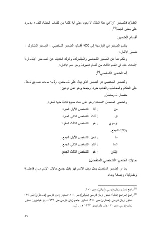 ‫ﺍﻟﻌﻘﻼ(، ﻓﺎﻟﻀﻤﻴﺭ "ﺁﻥ" ﻓﻲ ﻫﺫﺍ ﺍﻟﻤﺜﺎل ﻻ ﻴﻌﻭﺩ ﻋﻠﻰ ﺃﻴﺔ ﻜﻠﻤﺔ ﻤﻥ ﻜﻠﻤﺎﺕ ﺍﻟﺠﻤﻠﺔ، ﻟﻜﻨـﻪ ﻴﻌـﻭﺩ‬
                                                                     ‫ﻋﻠﻰ ﻤﻌﻨﻰ ﺍﻟﺠﻤﻠﺔ)١(.‬

                                                                        ‫ﺃﻗﺴﺎﻡ ﺍﻟﻀﻤﻴﺭ:‬
‫ﻴﻨﻘﺴﻡ ﺍﻟﻀﻤﻴﺭ ﻓﻲ ﺍﻟﻔﺎﺭﺴﻴﺔ ﺇﻟﻰ ﺜﻼﺜﺔ ﺃﻗﺴﺎﻡ: ﺍﻟﻀﻤﻴﺭ ﺍﻟﺸﺨﺼﻲ – ﺍﻟﻀﻤﻴﺭ ﺍﻟﻤﺸﺘﺭﻙ –‬
                                                                            ‫ﻀﻤﻴﺭ ﺍﻹﺸﺎﺭﺓ.‬
‫ﻭﺃﺘﻜﻠﻡ ﻫﻨﺎ ﻋﻥ ﺍﻟﻀﻤﻴﺭ ﺍﻟﺸﺨﺼﻲ ﻭﺍﻟﻤﺸﺘﺭﻙ، ﻭﺃﺘﺭﻙ ﺍﻟﺤﺩﻴﺙ ﻋﻥ "ﻀـﻤﻴﺭ ﺍﻹﺸـﺎﺭﺓ"‬
                          ‫ﻷﺘﺤﺩﺙ ﻋﻨﻪ ﻓﻲ ﺍﻟﻘﺴﻡ ﺍﻟﺜﺎﻟﺙ ﻤﻥ ﺃﻗﺴﺎﻡ ﺍﻟﻤﻌﺭﻓﺔ ﻭﻫﻭ ﺍﺴﻡ ﺍﻹﺸﺎﺭﺓ.‬

                                                        ‫ﺃ- ﺍﻟﻀﻤﻴﺭ ﺍﻟﺸﺨﺼﻲ)٢(:‬
‫ﻭﺍﻟﻀﻤﻴﺭ ﺍﻟﺸﺨﺼﻲ ﻫﻭ ﺍﻟﻀﻤﻴﺭ ﺍﻟﺫﻱ ﻴﺩل ﻋﻠﻰ ﺸـﺨﺹ، ﻭﻟـﻪ ﺴـﺕ ﺼـﻴﻎ ﺘـﺩل‬
                            ‫ﻋﻠﻰ ﺍﻟﻤﺘﻜﻠﻡ ﻭﺍﻟﻤﺨﺎﻁﺏ ﻭﺍﻟﻐﺎﺌﺏ ﻤﻔﺭﺩﺍ ﻭﺠﻤ ‪‬ﺎ ﻭﻫﻭ ﻋﻠﻰ ﻨﻭﻋﻴﻥ:‬
                                            ‫ﻌ‬      ‫‪‬‬
                                                              ‫ﻤﻨﻔﺼل – ﻭﻤﺘﺼل.‬
                 ‫ﻭﺍﻟﻀﻤﻴﺭ ﺍﻟﻤﻨﻔﺼل "ﻜﺴﺴﺘﻪ" ﻭﻫﻭ ﻋﻠﻰ ﺴﺕ ﺼﻴﻎ ﺜﻼﺜﺔ ﻤﻨﻬﺎ ﻟﻠﻤﻔﺭﺩ.‬
                             ‫ﻟﻠﺸﺨﺹ ﺍﻷﻭل ﺍﻟﻤﻔﺭﺩ‬        ‫: ﺃﻨﺎ‬           ‫ﻤﻥ‬
                             ‫: ﺃﻨﺕ ﻟﻠﺸﺨﺹ ﺍﻟﺜﺎﻨﻲ ﺍﻟﻤﻔﺭﺩ‬                 ‫ﺘﻭ‬
                             ‫ﻟﻠﺸﺨﺹ ﺍﻟﺜﺎﻟﺙ ﺍﻟﻤﻔﺭﺩ‬     ‫: ﻫﻭ‬         ‫ﺍﻭ–ﻭﻱ‬
                                                                   ‫ﻭﺜﻼﺙ ﻟﻠﺠﻤﻊ:‬
                              ‫: ﻨﺤﻥ ﻟﻠﺸﺨﺹ ﺍﻷﻭل ﺍﻟﺠﻤﻊ‬                   ‫ﻤﺎ‬
                              ‫: ﺃﻨﺘﻡ ﻟﻠﺸﺨﺹ ﺍﻟﺜﺎﻨﻲ ﺍﻟﺠﻤﻊ‬              ‫ﺸﻤﺎ‬
                             ‫ﻟﻠﺸﺨﺹ ﺍﻟﺜﺎﻟﺙ ﺍﻟﺠﻤﻊ‬      ‫: ﻫﻡ‬           ‫ﺍﻴﺸﺎﻥ‬

                                                   ‫ﺤﺎﻻﺕ ﺍﻟﻀﻤﻴﺭ ﺍﻟﺸﺨﺼﻲ ﺍﻟﻤﻨﻔﺼل:‬
‫ﺒﻤﺎ ﺃﻥ ﺍﻟﻀﻤﻴﺭ ﺍﻟﻤﻨﻔﺼل ﻴﺤل ﻤﺤل ﺍﻻﺴﻡ ﻓﻬﻭ ﻴﻘﺒل ﺠﻤﻴﻊ ﺤﺎﻻﺕ ﺍﻻﺴﻡ ﻤـﻥ ﻓﺎﻋﻠﻴـﺔ‬
                                                                ‫ﻭﻤﻔﻌﻭﻟﻴﺔ، ﻭﺇﻀﺎﻓﺔ ﻭﻨﺩﺍﺀ.‬


                                                                                         ‫)1(‬
                                               ‫ﺭﺍﺠﻊ ﺩﺴﺘﻭﺭ ﺯﺒﺎﻥ ﻓﺎﺭﺴﻲ )ﺴﻴﺎﻗﻲ(: ﺹ ١٠١.‬
                                                                                         ‫)2(‬
‫ﺭﺍﺠﻊ ﺍﻟﻤﺭﺍﺠﻊ ﺍﻟﺘﺎﻟﻴﺔ: ﺩﺴﺘﻭﺭ ﺯﺒﺎﻥ ﻓﺎﺭﺴﻲ )ﺴﻴﺎﻗﻲ( ﺹ ٠٠١؛ ﺩﺴﺘﻭﺭ ﺯﺒﺎﻥ ﻓﺎﺭﺴﻲ )ﺨـﺎﻨﻠﺭﻱ( ﺹ ٩٥؛‬
‫ﺩﺴﺘﻭﺭ ﺯﺒﺎﻥ ﻓﺎﺭﺴﻲ )ﺒﺼﺎﺭﻯ( ﺹ ٤١٣؛ ﺩﺴﺘﻭﺭ ﺠﺎﻤﻊ ﺯﺒﺎﻥ ﻓﺎﺭﺴﻲ ﺹ ١٣٦؛ ﺩ.ﻉ. ﺨﻴﺎﻤﻴﻭﺭ: ﺩﺴﺘﻭﺭ‬
                                      ‫ﺯﺒﺎﻥ ﻓﺎﺭﺴﻲ: ﺹ ١٢، ﺠﺎﺏ ﻴﻜﻡ ﺘﺒﺭﻴﺯ ٣٣٣١ ﻫـ. ﺵ.‬


‫٦٥‬
 