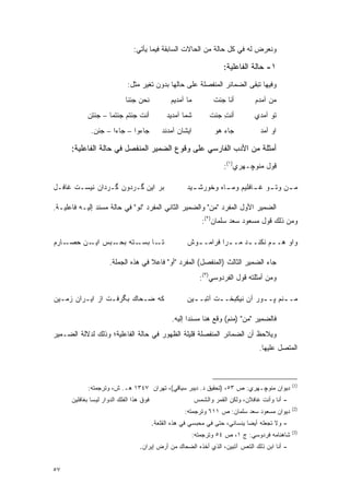 ‫ﻭﻨﻌﺭﺽ ﻟﻪ ﻓﻲ ﻜل ﺤﺎﻟﺔ ﻤﻥ ﺍﻟﺤﺎﻻﺕ ﺍﻟﺴﺎﺒﻘﺔ ﻓﻴﻤﺎ ﻴﺄﺘﻲ:‬

                                                                       ‫١- ﺤﺎﻟﺔ ﺍﻟﻔﺎﻋﻠﻴﺔ:‬
                             ‫ﻭﻓﻴﻬﺎ ﺘﺒﻘﻰ ﺍﻟﻀﻤﺎﺌﺭ ﺍﻟﻤﻨﻔﺼﻠﺔ ﻋﻠﻰ ﺤﺎﻟﻬﺎ ﺒﺩﻭﻥ ﺘﻐﻴﺭ ﻤﺜل:‬
                            ‫ﻨﺤﻥ ﺠﺌﻨﺎ‬             ‫ﻤﺎ ﺁﻤﺩﻴﻡ‬          ‫ﺃﻨﺎ ﺠﺌﺕ‬        ‫ﻤﻥ ﺁﻤﺩﻡ‬
            ‫ﺃﻨﺕ ﺠﺌﺘﻡ ﺠﺌﺘﻤﺎ – ﺠﺌﺘﻥ‬              ‫ﺸﻤﺎ ﺁﻤﺩﻴﺩ‬          ‫ﺃﻨﺕ ﺠﺌﺕ‬
                                                                      ‫ِ‬           ‫ﺘﻭ ﺁﻤﺩﻱ‬
              ‫ﺠﺎﺀﻭﺍ – ﺠﺎﺀﺍ – ﺠﺌﻥ.‬            ‫ﺍﻴﺸﺎﻥ ﺁﻤﺩﻨﺩ‬           ‫ﺠﺎﺀ ﻫﻭ‬           ‫ﺍﻭ ﺁﻤﺩ‬

      ‫ﺃﻤﺜﻠﺔ ﻤﻥ ﺍﻷﺩﺏ ﺍﻟﻔﺎﺭﺴﻲ ﻋﻠﻰ ﻭﻗﻭﻉ ﺍﻟﻀﻤﻴﺭ ﺍﻟﻤﻨﻔﺼل ﻓﻲ ﺤﺎﻟﺔ ﺍﻟﻔﺎﻋﻠﻴﺔ:‬
                                                                       ‫ﻗﻭل ﻤﻨﻭﭽـﻬﺭﻱ)١(:‬

‫ﺒﺭ ﺍﻴﻥ ﮔـﺭﺩﻭﻥ ﮔـﺭﺩﺍﻥ ﻨﻴﺴـﺕ ﻏﺎﻓـل‬                       ‫ـﻴﺩ‬
                                                         ‫ﻤ ـﻥ ﻭﺘ ـﻭ ﻏ ـﺎﻓﻠﻴﻡ ﻭﻤ ـﺎﻩ ﻭﺨﻭﺭﺸـ‬
                                                                  ‫ـ‬         ‫ـ ـ‬        ‫ـ‬

‫ﺍﻟﻀﻤﻴﺭ ﺍﻷﻭل ﺍﻟﻤﻔﺭﺩ "ﻤﻥ" ﻭﺍﻟﻀﻤﻴﺭ ﺍﻟﺜﺎﻨﻲ ﺍﻟﻤﻔﺭﺩ "ﻨﻭ" ﻓﻲ ﺤﺎﻟﺔ ﻤﺴﻨﺩ ﺇﻟﻴـﻪ ﻓﺎﻋﻠﻴـﺔ.‬
                                                               ‫ﻭﻤﻥ ﺫﻟﻙ ﻗﻭل ﻤﺴﻌﻭﺩ ﺴﻌﺩ ﺴﻠﻤﺎﻥ)٢(:‬

‫ـﺎﺭﻡ‬‫ـﺘﻪ ـﺒﺱ ـﻥ ﺤﺼـ‬
          ‫ﺍﻴـ‬ ‫ـﺎ ﺒﺴـ ﺒﺤـ‬‫ﺘـ‬                             ‫ﻭﺍﻭ ﻫـ ـﻡ ﻨﻜﻨـ ـﺩ ﻤـ ـﺭﺍ ﻓﺭﺍﻤـ ـﻭﺵ‬
                                                         ‫ـ‬         ‫ـ‬     ‫ـ‬       ‫ـ‬

                      ‫ﺠﺎﺀ ﺍﻟﻀﻤﻴﺭ ﺍﻟﺜﺎﻟﺙ )ﺍﻟﻤﻨﻔﺼل( ﺍﻟﻤﻔﺭﺩ "ﺃﻭ" ﻓﺎﻋﻼ ﻓﻲ ﻫﺫﻩ ﺍﻟﺠﻤﻠﺔ.‬
                                     ‫ﹰ‬
                                                              ‫ﻭﻤﻥ ﺃﻤﺜﻠﺘﻪ ﻗﻭل ﺍﻟﻔﺭﺩﻭﺴﻲ)٣(:‬

‫ﻜﻪ ﻀـﺤﺎﻙ ﺒﮕﺭﻓـﺕ ﺍﺯ ﺍﻴـﺭﺍﻥ ﺯﻤـﻴﻥ‬                        ‫ﻤـ ـﻨﻡ ﭙـ ـﻭﺭ ﺁﻥ ﻨﻴﻜﺒﺨـ ـﺕ ﺁﺘﺒـ ـﻴﻥ‬
                                                         ‫ـ‬       ‫ـ‬                    ‫ـ‬

                                                 ‫ﻓﺎﻟﻀﻤﻴﺭ "ﻤﻥ" )ﻤﻨﻡ( ﻭﻗﻊ ﻫﻨﺎ ﻤﺴﻨ ‪‬ﺍ ﺇﻟﻴﻪ.‬
                                                        ‫ﺩ‬
‫ﻭﻴﻼﺤﻅ ﺃﻥ ﺍﻟﻀﻤﺎﺌﺭ ﺍﻟﻤﻨﻔﺼﻠﺔ ﻗﻠﻴﻠﺔ ﺍﻟﻅﻬﻭﺭ ﻓﻲ ﺤﺎﻟﺔ ﺍﻟﻔﺎﻋﻠﻴﺔ؛ ﻭﺫﻟﻙ ﻟﺩﻻﻟﺔ ﺍﻟﻀـﻤﻴﺭ‬
                                                                                    ‫ﺍﻟﻤﺘﺼل ﻋﻠﻴﻬﺎ.‬



                                                                                                  ‫)1(‬
            ‫ﺩﻴﻭﺍﻥ ﻤﻨﻭﭽـﻬﺭﻱ: ﺹ ٣٥، )ﺘﺤﻘﻴﻕ ﺩ. ﺩﻴﺒﺭ ﺴﻴﺎﻗﻲ(، ﺘﻬﺭﺍﻥ ٧٤٣١ ﻫـ. ﺵ، ﻭﺘﺭﺠﻤﺘﻪ:‬
      ‫ﻓﻭﻕ ﻫﺫﺍ ﺍﻟﻔﻠﻙ ﺍﻟﺩﻭﺍﺭ ﻟﻴﺴﺎ ﺒﻐﺎﻓﻠﻴﻥ‬                     ‫- ﺃﻨﺎ ﻭﺃﻨﺕ ﻏﺎﻓﻼﻥ، ﻭﻟﻜﻥ ﺍﻟﻘﻤﺭ ﻭﺍﻟﺸﻤﺱ‬
                                                                                                  ‫)2(‬
                                                      ‫ﺩﻴﻭﺍﻥ ﻤﺴﻌﻭﺩ ﺴﻌﺩ ﺴﻠﻤﺎﻥ: ﺹ ١١٦ ﻭﺘﺭﺠﻤﺘﻪ:‬
                                          ‫- ﻭﻻ ﺘﺠﻌﻠﻪ ﺃﻴ ‪‬ﺎ ﻴﻨﺴﺎﻨﻲ، ﺤﺘﻰ ﻓﻲ ﻤﺤﺒﺴﻲ ﻓﻲ ﻫﺫﻩ ﺍﻟﻘﻠﻌﺔ.‬
                                                                               ‫ﻀ‬
                                                                                                  ‫)3(‬
                                                            ‫ﺸﺎﻫﻨﺎﻤﻪ ﻓﺭﺩﻭﺴﻲ: ﺝ ١، ﺹ ٤٥ ﻭﺘﺭﺠﻤﺘﻪ:‬
                                   ‫- ﺃﻨﺎ ﺍﺒﻥ ﺫﻟﻙ ﺍﻟﺘﻌﺱ ﺁﺘﺒﻴﻥ، ﺍﻟﺫﻱ ﺃﺨﺫﻩ ﺍﻟﻀﺤﺎﻙ ﻤﻥ ﺃﺭﺽ ﺇﻴﺭﺍﻥ.‬


‫٧٥‬
 