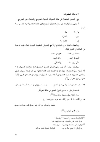 ‫٢- ﺤﺎﻟﺔ ﺍﻟﻤﻔﻌﻭﻟﻴﺔ:‬
  ‫ﻴﻘﻊ ﺍﻟﻀﻤﻴﺭ ﺍﻟﻤﻨﻔﺼل ﻓﻲ ﺤﺎﻟﺔ ﺍﻟﻤﻔﻌﻭﻟﻴﺔ ﻟﻠﻤﻔﻌﻭل ﺍﻟﺼﺭﻴﺢ ﻭﺍﻟﻤﻔﻌﻭل ﻏﻴﺭ ﺍﻟﺼﺭﻴﺢ.‬
‫ﺃ- ﻭﻓﻲ ﺤﺎﻟﺔ ﻭﻗﻭﻋﻪ ﻓﻲ ﻤﻭﻗﻊ ﺍﻟﻤﻔﻌﻭل ﺍﻟﺼﺭﻴﺢ ﻓﺈﻥ ﻻﺤﻘﺔ ﺍﻟﻤﻔﻌﻭﻟﻴﺔ "ﺭﺍ" ﺘﻠ ‪‬ـﻕ ﺒـﻪ‬
      ‫ﹸ ﹾﺤ‬
                                                                                          ‫ﺩﻭ ‪‬ﺎ.‬
                                                                                            ‫ﻤ‬
                                                                ‫ﻤﺎﺭﺍ‬            ‫ﻤﻥ ﺭﺍ‬
                                                               ‫ﺸﻤﺎﺭﺍ‬              ‫ﺘﻭﺭﺍ‬
                                                            ‫ﺍﻴﺸﺎﻥ ﺭﺍ‬              ‫ﺍﻭﺭﺍ‬
‫ﻭﻴﻼﺤﻅ – ﺃﻴ ‪‬ﺎ – ﺃﻥ ﺍﺴﺘﺨﺩﺍﻡ "ﺭﺍ" ﻤﻊ ﺍﻟﻀﻤﺎﺌﺭ ﺍﻟﻤﻨﻔﺼﻠﺔ ﺍﻟﻤﻔﺭﺩﺓ ﺘﺩﺨل ﻋﻠﻴﻬﺎ ﻨﻭ ‪‬ـﺎ‬
  ‫ﻋ‬                                                              ‫ﻀ‬       ‫‪ ‬‬
                                                                 ‫ﻤﻥ ﺍﻟﺤﺫﻑ ﺃﻭ ﺍﻟﺘﻐﻴﻴﺭ ﻓﻴﻘﺎل:‬
                                             ‫ﻗﺎل ﻟﻲ ﻤﺤﻤﺩ‬               ‫ﻤﺤﻤﺩ ﻤﺭﺍ ﻜﻔﺕ‬
                                                 ‫ﺭﺁﻙ ﺃﺤﻤﺩ‬                ‫ﺃﺤﻤﺩ ﺘﺭﺍ ﺩﻴﺩ‬
                                                  ‫ﺭﺁﻩ ﻋﻠﻲ‬               ‫ﻋﻠﻰ ﻭﻴﺭﺍ ﺩﻴﺩ‬
‫ﻭﻴﻼﺤﻅ -ﺃﻴ ‪‬ﺎ- ﺃﻨﻪ ﻟﻴﺱ ﻤﻌﻨﻰ ﺍﺘﺼﺎل ﺍﻟﻀﻤﻴﺭ ﺍﻟﻤﻨﻔﺼل ﺍﻟﻤﻔﺭﺩ ﺒﻼﺤﻘﺔ ﺍﻟﻤﻔﻌﻭﻟﻴﺔ "ﺭﺍ"‬
                                                                ‫ﻀ‬      ‫‪ ‬‬
‫ﺃﻨﻪ ﺃﺼﺒﺢ ﻤﻔﻌﻭﻻ ﻤﺘﺼ ﹰ، ﺤﻴﺙ ﺇﻥ "ﺭﺍ" ﻟﻴﺴﺕ ﻜﻠﻤﺔ ﻗﺎﺌﻤﺔ ﺒﺫﺍﺘﻬﺎ، ﺒل ﻫﻲ ﻻﺤﻘﺔ ﻤﻔﻌﻭﻟﻴﺔ ﺘﻠﺤﻕ‬
                                                             ‫ﻼ‬     ‫ﹰ‬
‫ﺒﺎﻟﻤﻔﻌﻭل ﺍﻟﺼﺭﻴﺢ ﺍﻟﻤﻌﺭﻓﺔ ﻓﻘﻁ. ﻭﻤﻥ ﺃﻤﺜﻠﺔ ﻤﺠﻲﺀ ﺍﻟﻤﻔﻌﻭل ﺍﻟﺼﺭﻴﺢ ﻤﻥ ﺍﻟﻀﻤﺎﺌﺭ ﻓـﻲ ﺍﻷﺩﺏ‬
                                                                  ‫ﺍﻟﻔﺎﺭﺴﻲ ﻗﻭل ﺍﻟﻔﺭﺩﻭﺴﻲ)١(:‬

‫ـﺎ ـﻭﺯﻯ ﺍﺯ ـﺎ ـﺕ ـﺩﻴﺭ‬
    ‫ﻤـ ﻜﻨـ ﺁﻴـ‬    ‫ﺒﻴـ ﻤـ‬                         ‫ﻜﻪ ﻤـﺎﺭﺍ ﻤﻜـﺵ ﺘـﺎ ﻴﻜـﻲ ﻨـﻭ ﻫﻨـﺭ‬

                           ‫ﻓﺎﺴﺘﺨﺩﺍﻡ ﻤﺎﺭﺍ = ﻀﻤﻴﺭ ﺍﻷﻭل ﺍﻟﺠﻤﻊ ﻓﻲ ﺤﺎﻟﺔ ﻤﻔﻌﻭﻟﻴﺔ.‬
                                            ‫ﻭﻤﻥ ﺃﻤﺜﻠﺘﻪ ﻗﻭل ﻤﺴﻌﻭﺩ ﺴﻌﺩ ﺴﻠﻤﺎﻥ)٢(:‬
                                  ‫ﻤـ ـﺭﺍ ﮔﻨـ ـﺕ ﺍﮔـ ـﺭ ﺯﺁﻨﻜـ ـﻪ ﻤﻭﺴـ ـﻰ ﺸـ ـﻭﻡ‬
                                    ‫ـ‬     ‫ـ‬       ‫ـ‬               ‫ـ‬       ‫ـ‬

‫ـﻨﻡ‬‫ـﺎﻥ ﻜــ‬‫ـﺕ ﺜﻌﺒــ‬‫ـﻭ ﺩﺭ ﺩﺴــ‬‫ـﺎﻱ ﺘــ‬‫ﻋﺼــ‬

                                                              ‫ﻭﻤﻨﻪ ﻗﻭل ﺍﻟﻔﺭﺩﻭﺴﻲ)١(:‬

                                                                                               ‫)1(‬
                                                      ‫ﺸﺎﻫﻨﺎﻤﻪ، ﻓﺭﺩﻭﺴﻲ: ﺝ١، ﺹ ٢٢ ﻭﺘﺭﺠﻤﺘﻪ:‬
                                              ‫- ﻓﻼ ﺘﻘﺘﻠﻨﺎ ﺤﺘﻰ ﻨﻌﻠﻤﻙ ﻓ ﹰﺎ ﺠﺩﻴ ‪‬ﺍ، ﻓﺘﺤﻔﻅﻪ ﻋﻨﺎ.‬
                                                            ‫ﺩ‬      ‫ﻨ‬
                                                                                               ‫)2(‬
                                                ‫ﺩﻴﻭﺍﻥ ﻤﺴﻌﻭﺩ ﺴﻌﺩ ﺴﻠﻤﺎﻥ: ﺹ ١١٦ ﻭﺘﺭﺠﻤﺘﻪ:‬
                        ‫ﻓﺴﺄﺠﻌل ﻋﺼﺎﻙ ﺜﻌﺒﺎ ﹰﺎ ﻓﻲ ﺍﻟﻴﺩ‬
                                 ‫ﻨ‬                            ‫- ﻗﺎل ﻟﻲ ﺇﻥ ﺃﺼﺒﺢ ﻤﺜل ﻤﻭﺴﻰ‬


‫٨٥‬
 