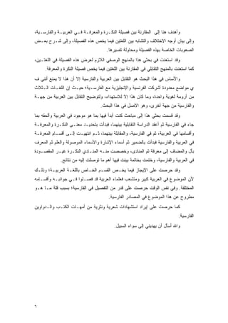 ‫ﻭﺃﻫﺩﻑ ﻫﻨﺎ ﺇﻟﻰ ﺍﻟﻤﻘﺎﺭﻨﺔ ﺒﻴﻥ ﻓﺼﻴﻠﺔ ﺍﻟﻨﻜـﺭﺓ ﻭﺍﻟﻤﻌﺭﻓـﺔ ﻓـﻲ ﺍﻟﻌﺭﺒﻴـﺔ ﻭﺍﻟﻔﺎﺭﺴـﻴﺔ،‬
‫ﻭﺇﻟﻰ ﺒﻴﺎﻥ ﺃﻭﺠﻪ ﺍﻻﺨﺘﻼﻑ ﻭﺍﻟﺘﺸﺎﺒﻪ ﺒﻴﻥ ﺍﻟﻠﻐﺘﻴﻥ ﻓﻴﻤﺎ ﻴﺨﺹ ﻫﺫﻩ ﺍﻟﻔﺼﻴﻠﺔ، ﻭﺇﻟﻰ ﺸـﺭﺡ ﺒﻌـﺽ‬
                                       ‫ﺍﻟﺼﻌﻭﺒﺎﺕ ﺍﻟﺨﺎﺼﺔ ﺒﻬﺫﻩ ﺍﻟﻔﺼﻴﻠﺔ ﻭﻤﺤﺎﻭﻟﺔ ﺘﻔﺴﻴﺭﻫﺎ.‬
‫ﻭﻗﺩ ﺍﺴﺘﻌﻨﺕ ﻓﻲ ﺒﺤﺜﻲ ﻫﺫﺍ ﺒﺎﻟﻤﻨﻬﺞ ﺍﻟﻭﺼﻔﻲ ﺍﻟﻼﺯﻡ ﻟﻌﺭﺽ ﻫﺫﻩ ﺍﻟﻔﺼﻴﻠﺔ ﻓﻲ ﺍﻟﻠﻐﺘـﻴﻥ،‬
     ‫ﻜﻤﺎ ﺍﺴﺘﻌﻨﺕ ﺒﺎﻟﻤﻨﻬﺞ ﺍﻟﺘﻘﺎﺒﻠﻲ ﻓﻲ ﺍﻟﻤﻘﺎﺭﻨﺔ ﺒﻴﻥ ﺍﻟﻠﻐﺘﻴﻥ ﻓﻴﻤﺎ ﻴﺨﺹ ﻓﺼﻴﻠﺔ ﺍﻟﻨﻜﺭﺓ ﻭﺍﻟﻤﻌﺭﻓﺔ.‬
‫ﻭﺍﻷﺴﺎﺱ ﻓﻲ ﻫﺫﺍ ﺍﻟﺒﺤﺙ ﻫﻭ ﺍﻟﺘﻘﺎﺒل ﺒﻴﻥ ﺍﻟﻌﺭﺒﻴﺔ ﻭﺍﻟﻔﺎﺭﺴﻴﺔ ﺇﻻ ﺃﻥ ﻫﺫﺍ ﻻ ﻴﻤﻨﻊ ﺃﻨﻨﻲ ﻑ‬
‫ﻱ ﻤﻭﺍﻀﻊ ﻤﻌﺩﻭﺩﺓ ﺃﺸﺭﻜﺕ ﺍﻟﻔﺭﻨﺴﻴﺔ ﻭﺍﻹﻨﺠﻠﻴﺯﻴﺔ ﻤﻊ ﺍﻟﻔﺎﺭﺴـﻴﺔ؛ ﺤﻴـﺙ ﺇﻥ ﺍﻟﻠﻐـﺎﺕ ﺍﻟـﺜﻼﺙ‬
‫ﻤﻥ ﺃﺭﻭﻤﺔ ﻟﻐﻭﻴﺔ ﻭﺍﺤﺩﺓ، ﻭﻤﺎ ﻜﺎﻥ ﻫﺫﺍ ﺇﻻ ﻟﻼﺴﺘﻬﺩﺍﺀ، ﻭﻟﺘﻭﻀﻴﺢ ﺍﻟﺘﻘﺎﺒل ﺒﻴﻥ ﺍﻟﻌﺭﺒﻴﺔ ﻤﻥ ﺠﻬـﺔ‬
                                    ‫ﻭﺍﻟﻔﺎﺭﺴﻴﺔ ﻤﻥ ﺠﻬﺔ ﺃﺨﺭﻯ، ﻭﻫﻭ ﺍﻷﺼل ﻓﻲ ﻫﺫﺍ ﺍﻟﺒﺤﺙ.‬
‫ﻭﻗﺩ ﻗﺴﻤﺕ ﺒﺤﺜﻲ ﻫﺫﺍ ﺇﻟﻰ ﻤﺒﺎﺤﺙ ﻜﻨﺕ ﺃﺒﺩﺃ ﻓﻴﻬﺎ ﺒﻤﺎ ﻫﻭ ﻤﻭﺠﻭﺩ ﻓﻲ ﺍﻟﻌﺭﺒﻴﺔ ﻭﺃﻟﺤﻘﻪ ﺒﻤﺎ‬
                                                                      ‫‪‬‬
‫ﺠﺎﺀ ﻓﻲ ﺍﻟﻔﺎﺭﺴﻴﺔ ﺜﻡ ﺃﻋﻘﺩ ﺍﻟﺩﺭﺍﺴﺔ ﺍﻟﺘﻘﺎﺒﻠﻴﺔ ﺒﻴﻨﻬﻤﺎ، ﻓﺒﺩﺃﺕ ﺒﺘﺤﺩﻴـﺩ ﻤﻌﻨـﻰ ﺍﻟﻨﻜـﺭﺓ ﻭﺍﻟﻤﻌﺭﻓـﺔ‬
‫ﻭﺃﻗﺴﺎﻤﻬﺎ ﻓﻲ ﺍﻟﻌﺭﺒﻴﺔ، ﺜﻡ ﻓﻲ ﺍﻟﻔﺎﺭﺴﻴﺔ، ﻭﺍﻟﻤﻘﺎﺒﻠﺔ ﺒﻴﻨﻬﻤﺎ، ﺜـﻡ ﺍﻨﺘﻬﻴـﺕ ﺇﻟـﻰ ﺃﻗﺴـﺎﻡ ﺍﻟﻤﻌﺭﻓـﺔ‬
‫ﻓﻲ ﺍﻟﻌﺭﺒﻴﺔ ﻭﺍﻟﻔﺎﺭﺴﻴﺔ ﻓﺒﺩﺃﺕ ﺒﺎﻟﻀﻤﻴﺭ ﺜﻡ ﺃﺴﻤﺎﺀ ﺍﻹﺸﺎﺭﺓ ﻭﺍﻷﺴﻤﺎﺀ ﺍﻟﻤﻭﺼﻭﻟﺔ ﻭﺍﻟﻌﻠﻡ ﺜﻡ ﺍﻟﻤﻌﺭﻑ‬
 ‫‪‬‬        ‫‪‬ﹶ‬
‫ﺒﺄل ﻭﺍﻟﻤﻀﺎﻑ ﺇﻟﻰ ﻤﻌﺭﻓﺔ ﺜﻡ ﺍﻟﻤﻨﺎﺩﻯ، ﻭﺨﺼﺼﺕ ﻤﻨـﻪ ﺍﻟﻤﻨـﺎﺩﻱ ﺍﻟﻨﻜـﺭﺓ ﻏﻴـﺭ ﺍﻟﻤﻘﺼـﻭﺩﺓ‬
              ‫ﻓﻲ ﺍﻟﻌﺭﺒﻴﺔ ﻭﺍﻟﻔﺎﺭﺴﻴﺔ، ﻭﺨﺘﻤﺕ ﺒﺨﺎﺘﻤﺔ ﺒﻴﻨﺕ ﻓﻴﻬﺎ ﺃﻫﻡ ﻤﺎ ﺘﻭﺼﻠﺕ ﺇﻟﻴﻪ ﻤﻥ ﻨﺘﺎﺌﺞ.‬
                               ‫‪‬‬                 ‫‪‬‬
‫ﻭﻗﺩ ﺤﺭﺼﺕ ﻋﻠﻰ ﺍﻹﻴﺠﺎﺯ ﻓﻴﻤﺎ ﻴﺨـﺹ ﺍﻟﻘﺴـﻡ ﺍﻟﺨـﺎﺹ ﺒﺎﻟﻠﻐـﺔ ﺍﻟﻌﺭﺒﻴـﺔ؛ ﻭﺫﻟـﻙ‬
‫ﻷﻥ ﺍﻟﻤﻭﻀﻭﻉ ﻓﻲ ﺍﻟﻌﺭﺒﻴﺔ ﻜﺒﻴﺭ ﻭﻤﺘﺸﻌﺏ ﻓﻌﻠﻤﺎﺀ ﺍﻟﻌﺭﺒﻴﺔ ﻗﺩ ﻓﺼـﻠﻭﺍ ﻓـﻲ ﺠﻭﺍﻨﺒـﻪ ﻭﺃﻗﺴـﺎﻤﻪ‬
                                               ‫‪‬‬
‫ﺍﻟﻤﺨﺘﻠﻔﺔ. ﻭﻓﻲ ﻨﻔﺱ ﺍﻟﻭﻗﺕ ﺤﺭﺼﺕ ﻋﻠﻰ ﻗﺩﺭ ﻤﻥ ﺍﻟﺘﻔﺼﻴل ﻓﻲ ﺍﻟﻔﺎﺭﺴﻴﺔ؛ ﺒﺴﺒﺏ ﻗﻠﺔ ﻤـﺎ ﻫـﻭ‬
                                        ‫ﻤﻁﺭﻭﺡ ﻋﻥ ﻫﺫﺍ ﺍﻟﻤﻭﻀﻭﻉ ﻓﻲ ﺍﻟﻤﺼﺎﺩﺭ ﺍﻟﻔﺎﺭﺴﻴﺔ.‬
‫ﻜﻤﺎ ﺤﺭﺼﺕ ﻋﻠﻰ ﺇﻴﺭﺍﺩ ﺍﺴﺘﺸﻬﺎﺩﺍﺕ ﺸﻌﺭﻴﺔ ﻭﻨﺜﺭﻴﺔ ﻤﻥ ﺃﻤﻬـﺎﺕ ﺍﻟﻜﺘـﺏ ﻭﺍﻟـﺩﻭﺍﻭﻴﻥ‬
                                                                               ‫ﺍﻟﻔﺎﺭﺴﻴﺔ.‬
                                           ‫ﻭﺍﷲ ﺃﺴﺄل ﺃﻥ ﻴﻬﺩﻴﻨﻲ ﺇﻟﻰ ﺴﻭﺍﺀ ﺍﻟﺴﺒﻴل.‬




‫٦‬
 