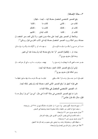 ‫٣- ﺤﺎﻟﺔ ﺍﻹﻀﺎﻓﺔ:‬
                         ‫ﻴﻘﻊ ﺍﻟﻀﻤﻴﺭ ﺍﻟﺸﺨﺼﻲ ﺍﻟﻤﻨﻔﺼل ﻤﻀﺎ ﹰﺎ ﺇﻟﻴﻪ – ﺃﻴ ‪‬ﺎ – ﻓﻴﻘﺎل:‬
                                   ‫ﻀ‬            ‫ﻓ‬
                     ‫: ﻜﺘﺎﺒﻨﺎ‬       ‫ﻜﺘﺎﺏ ﻤﺎ‬                 ‫: ﻜﺘﺎﺒﻲ‬        ‫ﻜﺘﺎﺏ ﻤﻥ‬
                    ‫: ﻜﺘﺎﺒﻜﻡ‬        ‫ﻜﺘﺎﺏ ﻤﺎ‬
                                       ‫ِ‬                    ‫: ﻜﺘﺎﺒﻙ‬         ‫ﻜﺘﺎﺏ ﺘﻭ‬
                    ‫: ﻜﺘﺎﺒﻬﻡ‬     ‫ﻜﺘﺎﺏ ﺍﻴﺸﺎﻥ‬                  ‫: ﻜﺘﺎﺒﻪ‬        ‫ﻜﺘﺎﺏ ﺍﻭ‬
                                                                               ‫ِ‬
‫ﻭﻴﻼﺤﻅ ﺃﻥ ﺍﻟﻀﻤﻴﺭ ﻴﺒﻘﻰ ﺃﻴ ‪‬ﺎ ﻋﻠﻰ ﺤﺎﻟﻪ ﺒﺩﻭﻥ ﺘﻐﻴﻴﺭ، ﻭﻻ ﻴﺄﺘﻲ ﺍﻟﻀـﻤﻴﺭ ﺍﻟﻤﻨﻔﺼـل‬
                                               ‫ﻀ‬                    ‫‪ ‬‬
     ‫ﻤﻀﺎ ﹰﺎ، ﻭﻤﻥ ﺃﻤﺜﻠﺔ ﻭﺭﻭﺩ ﺍﻟﻀﻤﻴﺭ ﺍﻟﻤﻨﻔﺼل ﻤﻀﺎ ﹰﺎ ﺇﻟﻴﻪ ﻓﻲ ﺍﻷﺩﺏ ﺍﻟﻔﺎﺭﺴﻲ ﻗﻭل ﺭﻭﺩﻜﻲ)١(:‬
                                         ‫ﻓ‬                                     ‫ﻓ‬

‫ﺒـﭽـﻪﺀ ﺍﻭ ﺭﺍ ﮔﺭﻓـﺕ ﻭﻜـﺭﺩ ﺒﺯﻨـﺩﺍﻥ‬                  ‫ـﺎﻥ‬
                                                    ‫ـﺎ ﺩﺭ ـﻲ ﺭﺍ ـﺭﺩ ـﺩ ﻗﺭﺒـ‬
                                                          ‫ﺒﻜـ ﺒﺎﻴـ‬  ‫ﻤـ‬    ‫ﻤـ‬

        ‫ﺒﺠﻪﺀ ﺍﻭ = )ﻁﻔﻠﻬﺎ( ﺍﻟﻀﻤﻴﺭ "ﺃﻭ" ﻫﻨﺎ ﻭﻗﻊ ﻤﻀﺎ ﹰﺎ ﺇﻟﻴﻪ ﻭﻟﻡ ﻴﺤﺩﺙ ﻓﻴﻪ ﺃﻱ ﺘﻐﻴﻴﺭ.‬
                                     ‫ﻓ‬
                                                          ‫ﻭﻤﻨﻪ ﻗﻭل ﻤﻨﻭﭽـﻬﺭﻱ)٢(:‬

‫ﭙﻴﻴﻤـ ـﻭﺩﻡ ﺒـ ـﻪ ﭙـ ـﺎﻱ ﺃﻭ ﻤﺭﺍﺤـ ـل‬
 ‫ـ‬                  ‫ـ‬       ‫ـ‬                     ‫ـﻭ ـﺎﺤﻲ ـﻪ ﭙ ـﺩ ـﻴﻥ ﺭﺍ‬
                                                       ‫ﻜـ ﻴﻤﺎﻴـ ﺯﻤـ‬ ‫ﺠـ ﻤﺴـ‬

                                ‫)ﺒﺎﻱ ﺃﻭ( ﻭﻗﻊ ﺍﻟﻀﻤﻴﺭ ﺍﻟﺜﺎﻟﺙ ﺍﻟﻤﻔﺭﺩ ﻤﻀﺎﻓﺎ ﺇﻟﻴﻪ ﺃﻴ ‪‬ﺎ.‬
                                  ‫ﻀ‬         ‫ﹰ‬
                                                    ‫ﻭﻤﻥ ﺃﻤﺜﻠﺘﻪ ﻗﻭل ﻤﻨﻭﭽـﻬﺭﻱ)٣(:‬

‫ـﺎ‬
 ‫ـﺕ ﭽ ـﺩﻴﻥ ﻨﻌﻴﻘـ‬
          ‫ﻨـ‬   ‫ـﺩ ـﻙ ﺩﻭﺴـ‬
                     ‫ﻨﺒﺎﻴـ ﺒﻴـ‬                    ‫ـﻴﻘﻲ‬
                                                     ‫ـﻕ ـﻭ ـﻴﺎﺭ ـﺎﺭﺍ ﻋﺸـ‬
                                                            ‫ﻨﻌﻴـ ﺘـ ﺒﺴـ ﻭﻤـ‬

      ‫ﻓﻔﻲ ﻗﻭﻟﻪ "ﻨﻌﻴﻕ ﺘﻭ" ﻭﻗﻊ ﺍﻟﻀﻤﻴﺭ ﺍﻟﺜﺎﻨﻲ ﺍﻟﻤﻔﺭﺩ ﻤﻀﺎ ﹰﺎ ﺇﻟﻴﻪ ﻭﻟﻡ ﻴﺘﻐﻴﺭ ﺸﻜﻠﻪ ﺃﻴ ‪‬ﺎ.‬
        ‫ﻀ‬          ‫‪‬‬              ‫ﻓ‬

                                 ‫٤- ﺍﻟﻀﻤﻴﺭ ﺍﻟﺸﺨﺼﻲ ﺍﻟﻤﻨﻔﺼل ﻓﻲ ﺤﺎﻟﺔ ﺍﻟﻨﺩﺍﺀ:‬
‫ﻨﺎﺩ ‪‬ﺍ ﻤﺎ ﻴﻘﻊ ﺍﻟﻀﻤﻴﺭ ﺍﻟﺸﺨﺼﻲ ﻓﻲ ﺤﺎﻟﺔ "ﺍﻟﻨﺩﺍﺀ" ﻓﻲ ﻤﺜل: "ﺍﻱ ﻤﻥ" "ﺍﻯ ﺘﻭ" ﻭﻤﺜل ﻫـﺫﺍ‬
                                                                         ‫ﺭ‬
                                                              ‫ﻗﻠﻴل، ﻤﺜﺎل ﺫﻟﻙ ﻗﻭل ﻨﻅﺎﻤﻲ)٤(:‬


                                                                                            ‫)1(‬
           ‫ﺩ. ﺫﺒﻴﺢ ﺍﷲ ﺼﻔﺎ: ﮔﻨﺞ ﺴﺨﻨﻥ: ﺝ١، ﺹ١، ﺍﺯ ﺍﻨﺘﺸﺎﺭﺍﺕ ﺩﺍﻨﺸﮕﺎﻩ ﺘﻬﺭﺍﻥ ٤٥٣١ﺵ. ﻭﺘﺭﺠﻤﺘﻪ:‬
                        ‫- ﻴﺠﺏ ﺫﺒﺢ ﺃﻡ ﺍﻟﺨﻤﺭ ﻤﻥ ﻋﻨﻘﻬﺎ، ﻭﺃﺨﺫ ﺼﻐﻴﺭﻫﺎ ﻤﻨﻬﺎ ﻭﻭﻀﻌﻬﺎ ﻓﻲ ﺍﻟﺴﺠﻥ.‬
                                                                                            ‫)2(‬
                                                        ‫ﺩﻴﻭﺍﻥ ﻤﻨﻭﭽـﻬﺭﻱ: ﺹ ٥٥ ﻭﺘﺭﺠﻤﺘﻪ:‬
                                 ‫- ﻜﻨﺕ ﻜﺎﻟﻤﺴﺎﺡ ﺍﻟﺫﻱ ﻴﻘﻴﺱ ﺍﻷﺭﺽ، ﺃﻁﻭﻱ ﻋﻠﻰ ﺭﺠﻠﻴﻪ ﺍﻟﻤﺭﺍﺤل.‬
                                                                           ‫‪‬‬
                                                                                            ‫)3(‬
                                                         ‫ﺩﻴﻭﺍﻥ ﻤﻨﻭﭽـﻬﺭﻱ: ﺹ ٥ ﻭﺘﺭﺠﻤﺘﻪ:‬
                     ‫- ﻨﻌﻴﻘﻙ ﻜﺜﻴﺭ، ﻭﻤﻌﺸﻭﻗﻨﺎ ﻭﺍﺤﺩ، ﻭﻤﺎ ﻴﻨﺒﻐﻲ ﻋﻠﻰ ﻤﺤﺒﻭﺏ ﻭﺍﺤﺩ ﻜل ﻫﺫﺍ ﺍﻟﻨﻌﻴﻕ.‬
                                                                                            ‫)4(‬
                                               ‫ﻨﻘﻼ ﻋﻥ ﺩﺴﺘﻭﺭ ﺯﺒﺎﻥ ﻓﺎﺭﺴﻲ )ﺒﺼﺎﺭﻯ( ﻭﺘﺭﺠﻤﺘﻪ:‬
                                                                                    ‫ﹰ‬


‫٠٦‬
 