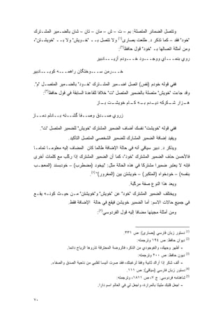 ‫ﻭﺘﺘﺼل ﺍﻟﻀﻤﺎﺌﺭ ﺍﻟﻤﺘﺼﻠﺔ: ﺒﻡ – ﺕ – ﺵ – ﻤﺎﻥ – ﺘﺎﻥ – ﺸﺎﻥ ﺒﺎﻟﻀـﻤﻴﺭ ﺍﻟﻤﺸـﺘﺭﻙ‬
                                                    ‫)١(‬
‫ﻭﻻ ﺘﺘﺼل ﺒــ "ﺨـﻭﻴﺵ" ﻭﻻ ﺒــ "ﺨﻭﻴﺸـﺘﻥ"،‬                     ‫"ﺨﻭﺩ" ﻓﻘﺩ – ﻜﻤﺎ ﺘﺫﻜﺭ ﺩ. ﻁﻠﻌﺕ ﺒﺼﺎﺭﻯ‬
                                                    ‫ﻭﻤﻥ ﺃﻤﺜﻠﺔ ﺍﺘﺼﺎﻟﻬﺎ ﺒـ "ﺨﻭﺩ" ﻗﻭل ﺤﺎﻓﻅ)٢(:‬
                                      ‫ﺭﻭﻱ ﺒﻨﻤـــﺎﻱ ﻭﻭﺠـــﻭﺩ ﺨـــﻭﺩﻡ ﺃﺯﻴـــﺎﺩﺒﻴﺭ‬

‫ﺨـــﺭﻤﻥ ﺴـــﻭﺨﺘﮕﺎﻥ ﺭﺍﻫﻤـــﻪ ﹶﻭﺒـــﺎﺩﺒﻴﺭ‬
          ‫ﻜ‬

‫ﻓﻔﻲ ﻗﻭﻟﻪ ﺨﻭﺩﻡ )ﻨﻔﺱ( ﺍﺘﺼل ﺍﻀـﻤﻴﺭ ﺍﻟﻤﺸـﺘﺭﻙ "ﺨـﻭﺩ" ﺒﺎﻟﻀـﻤﻴﺭ ﺍﻟﻤﺘﺼـل "ﻡ".‬
      ‫ﻭﻗﺩ ﺠﺎﺀﺕ "ﺨﻭﻴﺵ" ﻤﺘﺼﻠﺔ ﺒﺎﻟﻀﻤﻴﺭ ﺍﻟﻤﺘﺼل "ﺕ" ﺨﻼ ﹰﺎ ﻟﻠﻘﺎﻋﺩﺓ ﺍﻟﺴﺎﺒﻘﺔ ﻓﻲ ﻗﻭل ﺤﺎﻓﻅ)٣(:‬
                                       ‫ﻓ‬
                                      ‫ـﺕ ـﺎﺯ‬
                                        ‫ـﺯﺍﺭ ـﻜﺭﻜﻪ ـﺩﻡ ـﻪ ـﺎﻡ ﺨﻭﻴﺸـ ﺒـ‬
                                                   ‫ﺩﻴـ ﺒـ ﻜـ‬    ‫ﺸـ‬   ‫ﻫـ‬

‫ﺯﺭﻭﻱ ﺼــﺩﻕ ﻭﺼــ ﹰﺎ ﮔﺸــﺘﻪ ﺒــﺎﺩﻟﻡ ﺩﻤــﺎﺯ‬
                       ‫ﻔ‬

     ‫ﻓﻔﻲ ﻗﻭﻟﻪ "ﺨﻭﻴﺸﺕ" ﻨﻔﺴﻙ ﺃﻀﺎﻑ ﺍﻟﻀﻤﻴﺭ ﺍﻟﻤﺸﺘﺭﻙ "ﺨﻭﻴﺵ" ﻟﻠﻀﻤﻴﺭ ﺍﻟﻤﺘﺼل "ﺕ".‬
                    ‫ﻭﻴﻔﻴﺩ ﺇﻀﺎﻓﺔ ﺍﻟﻀﻤﻴﺭ ﺍﻟﻤﺸﺎﺭﻙ ﻟﻠﻀﻤﻴﺭ ﺍﻟﺸﺨﺼﻲ ﺍﻟﻤﺘﺼل ﺍﻟﺘﺄﻜﻴﺩ.‬
‫ﻭﻴﺫﻜﺭ ﺩ. ﺩﺒﻴﺭ ﺴﻴﺎﻗﻲ ﺃﻨﻪ ﻓﻲ ﺤﺎﻟﺔ ﺍﻹﻀﺎﻓﺔ ﻁﺎﻟﻤﺎ ﻜﺎﻥ ﺍﻟﻤﻀﺎﻑ ﺇﻟﻴﻪ ﻤﻌﻠﻭ ‪‬ـﺎ ﺘﻤﺎ ‪‬ـﺎ‬
  ‫ﻤ‬       ‫ﻤ‬
‫ﻓﺎﻷﺤﺴﻥ ﺤﺫﻑ ﺍﻟﻀﻤﻴﺭ ﺍﻟﻤﺸﺘﺭﻙ "ﺨﻭﺩ"، ﻜﻤﺎ ﺃﻥ ﺍﻟﻀﻤﻴﺭ ﺍﻟﻤﺸﺘﺭﻙ ﺇﺫﺍ ﺭﻜﺏ ﻤﻊ ﻜﻠﻤﺎﺕ ﺃﺨﺭﻯ‬
               ‫‪‬ﱢ‬
‫ﻓﺈﻨﻪ ﻻ ﻴﻌﺘﺒﺭ ﻀﻤﻴ ‪‬ﺍ ﻤﺸﺘﺭ ﹰﺎ ﻓﻲ ﻫﺫﻩ ﺍﻟﺤﺎﻟﺔ ﻤﺜل: "ﺒﻴﺨﻭﺩ )ﻤﻀﻁﺭﺏ( – ﺨﻭﺩﺒﺴﻨﺩ )ﺍﻟﻤﻌﺠـﺏ‬
                                                      ‫ﻜ‬       ‫ﺭ‬      ‫‪ ‬ﹶ‪‬‬
                                  ‫ﺒﻨﻔﺴﻪ( – ﺨﻭﺩﺨﻭﺍﻩ )ﺍﻟﻤﺘﻜﺒﺭ( – ﺨﻭﻴﺸﺘﻥ ﺒﻴﻥ )ﺍﻟﻤﻐﺭﻭﺭ(" )٤(.‬
                                                                 ‫‪‬‬
                                                             ‫ﻭﻴﻌﺩ ﻫﺫﺍ ﺍﻟﻨﻭﻉ ﺼﻔﺔ ﻤﺭﻜﺒﺔ.‬
                                                                ‫ﱠ‬                 ‫‪ ‬‬
‫ﻭﻴﺨﺘﻠﻑ ﺍﻟﻀﻤﻴﺭ ﺍﻟﻤﺸﺘﺭﻙ "ﺨﻭﺩ" ﻋﻥ "ﺨﻭﻴﺵ" ﻭ"ﺨﻭﻴﺸﺘﻥ" ﻤـﻥ ﺤﻴـﺙ ﻜﻭﻨـﻪ ﻴﻘـﻊ‬
                    ‫ﻓﻲ ﺠﻤﻴﻊ ﺤﺎﻻﺕ ﺍﻻﺴﻡ: ﺃﻤﺎ ﺍﻟﻀﻤﻴﺭ ﺨﻭﻴﺸﻥ ﻓﻴﻘﻊ ﻓﻲ ﺤﺎﻟﺔ ﺍﻹﻀﺎﻓﺔ ﻓﻘﻁ.‬
                                       ‫ﻭﻤﻥ ﺃﻤﺜﻠﺔ ﻤﺠﻴﺌﻬﺎ ﻤﻀﺎ ﹰﺎ ﺇﻟﻴﻪ ﻗﻭل ﺍﻟﻔﺭﺩﻭﺴﻲ)٥(:‬
                                                              ‫ﻓ‬


                                                                                                   ‫)1(‬
                                                          ‫ﺩﺴﺘﻭﺭ ﺯﺒﺎﻥ ﻓﺎﺭﺴﻲ )ﺒﺼﺎﺭﻯ(: ﺹ ١٣٣.‬
                                                                                                   ‫)2(‬
                                                                 ‫ﺩﻴﻭﺍﻥ ﺤﺎﻓﻅ: ﺹ ٤٩١ ﻭﺘﺭﺠﻤﺘﻪ:‬
                    ‫- ﺃﻅﻬﺭ ﻭﺠﻬﻙ، ﻭﺍﻟﻐﻭﺠﻭﺩﻱ ﻤﻥ ﺍﻟﺫﻜﺭ، ﻓﺎﻟﺭﻭﻀﺔ ﺍﻟﻤﺤﺘﺭﻗﺔ ﺘﺫﺭﻭﻫﺎ ﺍﻟﺭﻴﺎﺡ ﺩﺍﺌ ‪‬ﺎ.‬
                      ‫ﻤ‬
                                                                                                   ‫)3(‬
                                                                  ‫ﺩﻴﻭﻥ ﺤﺎﻓﻅ: ﺹ ٠٠٢ ﻭﺘﺭﺠﻤﺘﻪ:‬
          ‫- ﺃﻟﻑ ﺸﻜﺭ ﺇﺫﺍ ﺃﺭﺍﻙ ﺜﺎﻨﻴﺔ ﻭﻓ ﹰﺎ ﻟﺭﻏﺒﺘﻙ، ﻓﻘﺩ ﺼﺭﺕ ﺃﻨﻴ ‪‬ﺎ ﻟﻘﻠﺒﻲ ﻤﻥ ﻨﺎﺤﻴﺔ ﺍﻟﺼﺩﻕ ﻭﺍﻟﺼﻔﺎﺀ.‬
                                         ‫ﺴ‬                      ‫ﻘ‬
                                                            ‫)4( ﺩﺴﺘﻭﺭ ﺯﺒﺎﻥ ﻓﺎﺭﺴﻲ )ﺴﻴﺎﻗﻲ(: ﺹ ١١١.‬
                                                   ‫)5( ﺸﺎﻫﻨﺎﻤﻪ ﻓﺭﺩﻭﺴﻲ: ﺝ ٧، ﺹ ١١٨١، ﻭﺘﺭﺠﻤﺘﻪ:‬
                                       ‫- ﺍﺠﻌل ﻗﻠﺒﻙ ﻤﻠﻴ ًﺎ ﺒﺎﻟﻤﺭﺍﺭﺓ، ﻭﺍﺠﻌل ﻟﻲ ﻓﻲ ﺍﻟﻌﺎﻟﻡ ﺍﺴﻡ ﺩﺍﺭﺍ.‬
                                                                               ‫ﺌ‬


‫٠٧‬
 