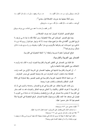 ‫ﻤـ ـﺭﺍﺩ ﺭﺠﻬـ ـﺎﻥ ﻨـ ـﺎﻡ ﺩﺍﺭﺍ ﻜﻨﻴـ ـﺩ‬
 ‫ـ‬             ‫ـ‬      ‫ـ‬         ‫ـ‬                    ‫ﺩل ﺨــﻭﻴﺵ ﺭﺍﭙــﺭ ﻤــﺩﺍﺭﺍ ﻜﻨﻴــﺩ‬
                                                      ‫ـ‬         ‫ـ‬             ‫ـ‬

                                 ‫ﻭﻤﻥ ﺃﻤﺜﻠﺔ ﻤﺠﻴﺌﻬﺎ ﺒﻌﺩ ﺤﺭﻭﻑ ﺍﻹﻀﺎﻓﺔ ﻗﻭل ﺴﻌﺩﻱ)١(:‬
                                       ‫ﺃﻱ ﺼـ ـﺎﺤﺏ ﻤـ ـﺎل ﻓﻀـ ـل ﻜﻨـ ـﻰ ـﺩﺭﻭﻴﺵ‬
                                            ‫ـ ﺒــ‬     ‫ـ‬       ‫ـ‬       ‫ـ‬

‫ـﻭﻴﺵ‬‫ـﻲ ﺒﺭﺨـ‬‫ـﻲ ﺸﻨﺎﺴـ‬‫ـل ـﺩﺍ ﻫﻤـ‬
                          ‫ـﺭ ﻓﻀـ ﺨـ‬‫ﮔـ‬

                               ‫ﻓﻭﻗﻊ ﺍﻟﻀﻤﻴﺭ ﺍﻟﻤﺸﺘﺭﻙ "ﺨﻭﻴﺵ" ﺒﻌﺩ ﺤﺭﻑ ﺍﻹﻀﺎﻓﺔ ﺒﺭ.‬
‫ﺒﻴﻨﻤﺎ ﻴﻘﻊ ﺍﻟﻀﻤﻴﺭ "ﺨﻭﻴﺸﺘﻥ" ﻓﻲ ﺤﺎﻟﺔ ﺍﻟﻤﻔﻌﻭﻟﻴﺔ، ﻭﻤﻥ ﺃﻤﺜﻠﺔ ﺫﻟﻙ ﻤﺎ ﺠﺎﺀ ﻓـﻲ ﺘﺭﺠﻤـﺔ‬
‫ﺘﺎﺭﻴﺦ ﺍﻟﻁﺒﺭﻱ: "ﮔﻔﺘﻨﺩﺍﻱ ﻤﻠﻙ ﻤﺎﺭﺍﻫﻴﺞ ﺤﻴﻠﺕ ﻨﻴﺴﺕ ﺇﻻ ﻜﻪ ﺒﺯﻨﻬﺎﺭ ﺨﻭﺸﺘﻭﺍﺯ ﺭﻭﻴﻡ ﻜﻪ ﺩﺭﭙـﺎﺩ‬
‫ﺸﺎﻫﻲ ﻭﻱ ﺍﺴﻴﺭﻤﺎﻨﺩﻩ ﺍﻴﻡ ﻭﻫﺭﻜﺠﺎ ﺒﮕﺭﻴﺯﻴﻡ ﻭﻱ ﻤﺎﺭﺍ ﺒﮕﻴﺭﺩ ﻭﺨﻭﻴﺸـﻥ ﺭﺍﺒـﻭﻱ ﺒﺎﻴـﺩ ﺩﺍﺩﺍﻥ‬
                                                                         ‫ﺘﺎﻤﮕﺭ ﺒﺭﻤﺎﺭﺤﻡ ﻜﻨﺩ")٢(.‬
             ‫ﻓﻭﻗﻊ "ﺨﻭﻴﺸﺘﻥ" ﻤﻔﻌﻭﻻ ﺼﺭﻴ ‪‬ﺎ ﻭﻟﺤﻘﺘﻪ "ﺭﺍ" ﻻﺤﻘﺔ ﺍﻟﻤﻔﻌﻭﻟﻴﺔ ﻓﻲ ﺍﻟﻔﺎﺭﺴﻴﺔ.‬
                                                      ‫ﺤ‬     ‫ﹰ‬

                                                          ‫ﺍﻟﻀﻤﺎﺌﺭ ﺒﻴﻥ ﺍﻟﻌﺭﺒﻴﺔ ﻭﺍﻟﻔﺎﺭﺴﻴﺔ:‬
‫ﻓﺈﺫ ﻗﺎﺒﻠﻨﺎ ﻴﺒﻥ ﺍﻟﻀﻤﺎﺌﺭ ﻓﻲ ﺍﻟﻠﻐﺘﻴﻥ ﺍﻟﻌﺭﺒﻴﺔ ﻭﺍﻟﻔﺎﺭﺴﻴﺔ ﻟﻨﻌﺭﻑ ﺃﻭﺠـﻪ ﺍﻟﺘﺸـﺎﺒﻪ ﻭﺃﻭﺠـﻪ‬
                                                      ‫ﺍﻻﺨﺘﻼﻑ ﺒﻴﻥ ﺍﻟﻠﻐﺘﻴﻥ ﻓﺈﻨﻨﺎ ﻨﻼﺤﻅ ﻤﺎ ﻴﺄﺘﻲ:‬
‫١- ﺃﻥ ﺍﻟﻌﺭﺒﻴﺔ ﻭﺍﻟﻔﺎﺭﺴﻴﺔ ﺘﺸﺎﺒﻬﺘﺎ ﻓﻲ ﺠﻌﻠﻬﻤﺎ ﺍﻟﻀﻤﺎﺌﺭ ﻓﻲ ﺍﻟﺩﺭﺠﺔ ﺍﻷﻭﻟﻰ ﻤﻥ ﺍﻟﻤﻌـﺎﺭﻑ،‬
  ‫ﻓﺘﻌﺎﻤﻠﺘﺎ ﻤﻌﻪ ﺒﺎﻋﺘﺒﺎﺭﻩ ﺃﻋﺭﻑ ﺍﻟﻤﻌﺎﺭﻑ؛ ﻤﻥ ﻫﻨﺎ ﻭﻀﻌﻨﺎ ﺍﻟﻀﻤﻴﺭ ﻓﻲ ﺼﺩﺭ ﺍﻟﻤﻌﺎﺭﻑ.‬
‫٢- ﻤﻥ ﻨﺎﺤﻴﺔ ﺍﻟﺩﻻﻟﺔ ﺘﺸﺎﺒﻬﺕ ﺍﻟﻌﺭﺒﻴﺔ ﻭﺍﻟﻔﺎﺭﺴﻴﺔ ﻓﻲ ﺘﻘﺴﻴﻡ ﺍﻟﻀﻤﻴﺭ ﻭﻓ ﹰﺎ ﻟﻤﺩﻟﻭﻟﺔ ﺇﻟﻰ ﺜﻼﺜﺔ‬
                  ‫ﻘ‬
                                      ‫ﺃﻗﺴﺎﻡ: ﺍﻟﻤﺘﻜﻠﻡ ﻭﺍﻟﻤﺨﺎﻁﺏ ﻭﺍﻟﻐﺎﺌﺏ ﻤﻔﺭ ‪‬ﺍ ﻭﺠﻤ ‪‬ﺎ.‬
                                        ‫ﻌ‬      ‫ﺩ‬
‫ﻭﺇﻥ ﻜﺎﻨﺕ ﺍﻟﻌﺭﺒﻴﺔ ﺘﺨﺘﻠﻑ ﻋﻥ ﺍﻟﻔﺎﺭﺴﻴﺔ ﻓﻲ ﺘﻨﻭﻉ ﺍﻟﻀﻤﺎﺌﺭ ﻭﻋﺩﺩﻫﺎ؛ ﻭﺍﻟﺴﺒﺏ ﻓﻲ ﺫﻟـﻙ‬
                                ‫‪‬‬
‫ﺃﻥ ﺍﻟﻔﺎﺭﺴﻴﺔ ﻻ ﺘﻌﺭﻑ ﺍﻟﺘﺫﻜﻴﺭ ﻭﺍﻟﺘﺄﻨﻴﺙ ﻭﻻ ﺍﻟﻤﺜﻨﻰ ﺒﻨﻭﻋﻴﻪ ﺍﻟﻤﺫﻜﺭ ﻭﺍﻟﻤﺅﻨﺙ، ﻓﻌـﺩﺩ ﺍﻟﻀـﻤﺎﺌﺭ‬
‫ﻓﻲ ﺍﻟﻔﺎﺭﺴﻴﺔ ﻻ ﻴﺘﻌﺩﻯ ﺴﺘﺔ ﻀﻤﺎﺌﺭ ﻓﻲ ﻜل ﻨﻭﻉ )ﻤﻨﻔﺼل ﻭﻤﺘﺼل( ﺃﻤﺎ ﻋـﺩﺩﻫﺎ ﻓـﻲ ﺍﻟﻌﺭﺒﻴـﺔ‬
                                                           ‫‪‬‬
‫ﻓﻴﺼل ﺇﻟﻰ ﻀﻌﻑ ﻫﺫﺍ ﺍﻟﻌﺩﺩ )ﻟﻜل ﻨﻭﻉ ﻤﻨﻬﺎ(. ﻓﺎﻟﻨﺴﺒﺔ ﻟﻀﻤﺎﺌﺭ ﺍﻟﺭﻓﻊ ﺍﻟﻤﻨﻔﺼﻠﺔ ﻓﻲ ﺍﻟﻌﺭﺒﻴﺔ ﻤﺜﻼ‬
‫ﹰ‬
                                                              ‫ﻓﻤﺠﻤﻭﻋﻬﺎ ﺍﺜﻨﺎ ﻋﺸﺭ ﻀﻤﻴ ‪‬ﺍ ﻫﻴﻙ:‬
                                                                    ‫ﺭ‬

                                                                                                 ‫)1(‬
                                                              ‫ﻜﻠﻴﺎﺕ ﺴﻌﺩﻱ: ﺹ ٢٤٨، ﻭﺘﺭﺠﻤﺘﻪ:‬
                         ‫- ﻴﺎ ﺼﺎﺤﺏ ﺍﻟﻤﺎل ﺍﻟﺫﻱ ﻴﺘﻔﻀل ﻋﻠﻰ ﺍﻟﺩﺭﻭﻴﺵ، ﺍﻋﺭﻑ ﻓﻀل ﺍﷲ ﺩﻭ ‪‬ﺎ ﻋﻠﻴﻙ.‬
                                ‫ﻤ‬
                                                                                                 ‫)2(‬
                                              ‫ﻨﻘﻼ ﻋﻥ ﻫﺯﺍﺭ ﺴﺎل ﻨﺜﺭ ﺒﺎﺭﺴﻲ: ﺹ ٥١١ ﻭﺘﺭﺠﻤﺘﻪ:‬
                                                                                    ‫ﹰ‬
‫- ﻗﺎﻟﻭﺍ ﺃﻴﻬﺎ ﺍﻟﻤﻠﻙ ﻻ ﺤﻴﻠﺔ ﻟﻨﺎ ﺴﻭﻯ ﺃﻨﻨﺎ ﻜﻨﺎ ﻨﺄﺘﻲ ﺒﻨﻐﻤﺎﺕ ﺠﻤﻴﻠﺔ ﻷﻨﻨﺎ ﺒﻘﻴﻨﺎ ﺃﺴﺭﻯ ﻓـﻲ ﻤﻠﻜـﻪ ﻭﺤﻴﻨﻤـﺎ‬
                                              ‫ﻨﻬﺭﺏ ﻴﺄﺨﺫﻨﺎ، ﻭﻻ ﺒﺩ ﺃﻥ ﻨﻌﻁﻴﻪ ﺃﻨﻔﺴﻨﺎ ﺤﺘﻰ ﻴﺭﺤﻤﻨﺎ".‬
                                                                           ‫‪‬‬


‫١٧‬
 