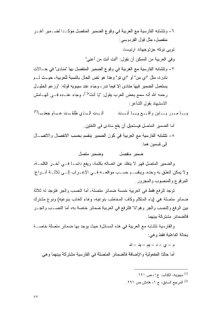 ‫٦- ﻭﺘﺘﺸﺎﺒﻪ ﺍﻟﻔﺎﺭﺴﻴﺔ ﻤﻊ ﺍﻟﻌﺭﺒﻴﺔ ﻓﻲ ﻭﻗﻭﻉ ﺍﻟﻀﻤﻴﺭ ﺍﻟﻤﻨﻔﺼل ﻤﺅﻜـ ‪‬ﺍ ﻟﻀـﻤﻴﺭ ﺁﺨـﺭ‬
             ‫ﺩ‬
                                                  ‫ﻤﻨﻔﺼل، ﻤﺜل ﻗﻭل ﺍﻟﻔﺭﺩﻭﺴﻲ:‬
                                                    ‫ﺘﻭﻴﻰ ﺘﻭﻜﻪ ﺠﺯﺘﻭﺠﻬﺎﻨﺩ ﺍﺭﻨﻴﺴﺕ‬
                               ‫ﻭﻓﻲ ﺍﻟﻌﺭﺒﻴﺔ ﻤﻥ ﺍﻟﻤﻤﻜﻥ ﺃﻥ ﻨﻘﻭل: "ﺃﻨﺕ ﺃﻨﺕ ﻤﻥ ﺃﻋﻨﻲ"‬
                                     ‫‪‬‬
‫٧- ﻭﺘﺘﺸﺎﺒﻪ ﺍﻟﻔﺎﺭﺴﻴﺔ ﻤﻊ ﺍﻟﻌﺭﺒﻴﺔ ﻓﻲ ﻭﻗﻭﻉ ﺍﻟﻀﻤﻴﺭ ﺍﻟﻤﻨﻔﺼل ﺒﻬﺎ "ﻤﻨﺎﺩﻯ" ﻓﻲ ﺤـﺎﻻﺕ‬
‫ﻨﺎﺩﺭﺓ، ﻤﺜل "ﺍﻱ ﻤﻥ" ﺃﻭ "ﺍﻱ ﺘﻭ" ﻭﻫﺫﺍ ﻫﻭ ﻨﻔﺱ ﺍﻟﺤﺎل ﺒﺎﻟﻨﺴﺒﺔ ﻟﻠﻌﺭﺒﻴﺔ، ﺤﻴـﺙ ﻟـﻡ‬
‫ﻴﺴﺘﻌﻤل ﺍﻟﻀﻤﻴﺭ ﻓﻴﻬﺎ ﻤﻨﺎﺩﻯ ﺇﻻ ﻓﻴﻤﺎ ﻨﺩﺭ، ﻭﺠﺎﺀ ﻋﻨﺩ ﺴﻴﺒﻭﻴﻪ ﻗﻭﻟﻪ: "ﻭﺯﻋﻡ ﺍﻟﺨﻠﻴـل‬
                                                                    ‫‪ ‬ﹶ ‪ ‬‬
‫ﺭﺤﻤﻪ ﺍﷲ ﺃﻨﻪ ﺴﻤﻊ ﺒﻌﺽ ﺍﻟﻌﺭﺏ ﻴﻘﻭل: "ﻴﺎ ﺃﻨﺕ")١(، ﻭﺠﺎﺀ ﻋﻨـﺩﻩ ﻓـﻲ ﺍﻟﻬـﺎﻤﺵ‬
                                                       ‫ﺍﻻﺴﺸﻬﺎﺩ ﺒﻘﻭل ﺍﻟﺸﺎﻋﺭ:‬
‫)٢(‬
      ‫ـﺎ‬
       ‫ـﺕ ـﺎﻡ ﺠﻌﻨـ‬
              ‫ـﺕ ـﺫﻱ ﻁﻠﻘـ ﻋـ‬
                        ‫ﺃﻨـ ﺍﻟـ‬                  ‫ـﻊ ـﺎ ـﺕ‬
                                                   ‫ـﺎ ـﺭ ـﺎﺒﻥ ﻭﺍﻗـ ﻴـ ﺃﻨـ‬
                                                                   ‫ﻴـ ﻤـ ﻴـ‬

                              ‫ﺃﻤﺎ ﺍﻟﻀﻤﻴﺭ ﺍﻟﻤﺘﺼل ﻓﻴﺴﺘﺤﻴل ﺃﻥ ﻴﻘﻊ ﻤﻨﺎﺩﻯ ﻓﻲ ﺍﻟﻠﻐﺘﻴﻥ.‬
‫٨- ﺘﺘﺸﺎﺒﻪ ﺍﻟﻔﺎﺭﺴﻴﺔ ﻤﻊ ﺍﻟﻌﺭﺒﻴﺔ ﻓﻲ ﻜﻭﻥ ﺍﻟﻀﻤﻴﺭ ﻴﻨﻘﺴﻡ ﺒﺤﺴﺏ ﺍﻻﻨﻔﺼﺎل ﻭﺍﻻﺘﺼـﺎل‬
                                                              ‫ﺇﻟﻰ ﻗﺴﻤﻴﻥ ﻫﻤﺎ:‬
                           ‫ﻭﻀﻤﻴﺭ ﻤﺘﺼل‬             ‫ﻀﻤﻴﺭ ﻤﻨﻔﺼل‬
‫ﻭﺍﻟﻀﻤﻴﺭ ﺍﻟﻤﺘﺼل ﻓﻬﻭ ﻻ ﻴﻨﻔﻙ ﻋﻥ ﺍﺘﺼﺎﻟﻪ ﺒﻜﻠﻤﺔ، ﻭﻴﻘﻊ ﺩﺍﺌ ‪‬ـﺎ ﻓـﻲ ﺁﺨـﺭ ﺍﻟﻜﻠﻤـﺔ،‬
                    ‫ﻤ‬
‫ﻭﻻ ﻴﻤﻜﻥ ﺍﻟﻨﻁﻕ ﺒﻪ ﻭﺤﺩﻩ، ﻭﻴﻨﻘﺴـﻡ ﺤﺴـﺏ ﻤﻭﺍﻗﻌـﻪ ﻓـﻲ ﺍﻹﻋـﺭﺍﺏ ﺇﻟـﻰ ﺜﻼﺜـﺔ ﺃﻨـﻭﺍﻉ:‬
                                                          ‫ﺍﻟﻤﺭﻓﻭﻉ ﻭﺍﻟﻤﻨﺼﻭﺏ ﻭﺍﻟﻤﺠﺭﻭﺭ.‬
‫ﺘﻭﺠﺩ ﻟﻠﺭﻓﻊ ﻓﻘﻁ ﻓﻲ ﺍﻟﻌﺭﺒﻴﺔ ﺨﻤﺴﺔ ﻀﻤﺎﺌﺭ ﻤﺘﺼﻠﺔ، ﺃﻤﺎ ﺍﻟﻨﺼﺏ ﻭﺍﻟﺠﺭ ﻓﺘﻭﺠﺩ ﻟﻪ ﺜﻼﺜﺔ‬
‫ﻀﻤﺎﺌﺭ ﻤﺘﺼﻠﺔ ﻫﻲ )ﻴﺎﺀ ﺍﻟﻤﺘﻜﻠﻡ ﻭﻜﺎﻑ ﺍﻟﻤﺨﺎﻁﺏ ﺒﻨﻭﻋﻴﻪ، ﻭﻫﺎﺀ ﺍﻟﻐﺎﺌﺏ ﺒﻨﻭﻋﻴﻪ( ﻭﻨﻭﻉ ﻤﺸﺘﺭﻙ‬
‫ﺒﻴﻥ ﺍﻟﺭﻓﻊ ﻭﺍﻟﻨﺼﺏ ﻭﺍﻟﺠﺭ ﻭﻫﻭ"ﻨﺎ" ﻓﻠﻠﺭﻓﻊ ﻓﻲ ﺍﻟﻌﺭﺒﻴﺔ ﻀﻤﺎﺌﺭ ﺨﺎﺼﺔ ﺒﻪ، ﺃﻤﺎ ﺍﻟﻨﺼـﺏ ﻭﺍﻟﺠـﺭ‬
                                                                 ‫ﻓﺎﻟﻀﻤﺎﺌﺭ ﻤﺸﺘﺭﻜﺔ ﺒﻴﻨﻬﻤﺎ.‬
‫ﻭﺍﻟﻔﺎﺭﺴﻴﺔ ﺘﺘﺸﺎﺒﻪ ﻤﻊ ﺍﻟﻌﺭﺒﻴﺔ ﻓﻲ ﻫﺫﻩ ﺍﻟﻤﺴﺎﺌل؛ ﺤﻴﺙ ﻴﻭﺠﺩ ﺒﻬﺎ ﻀﻤﺎﺌﺭ ﻤﺘﺼﻠﺔ ﺨﺎﺼـﺔ‬
                                                                  ‫ﺒﺤﺎﻟﺔ ﺍﻟﻔﺎﻋﻠﻴﺔ ﻓﻘﻁ ﻭﻫﻲ:‬
                                                       ‫ﻡ – ﻱ – ﺩ – ﻴﻡ – ﻴﺩ – ﻨﺩ‬
      ‫ﺃﻤﺎ ﺤﺎﻟﺘﺎ ﺍﻟﻤﻔﻌﻭﻟﻴﺔ ﻭﺍﻹﻀﺎﻓﺔ ﻓﺎﻟﻀﻤﺎﺌﺭ ﺍﻟﻤﺘﺼﻠﺔ ﻓﻲ ﺍﻟﻔﺎﺭﺴﻴﺔ ﻤﺸﺘﺭﻜﺔ ﺒﻴﻨﻬﻤﺎ ﻭﻫﻲ:‬


                                                                                        ‫)1(‬
                                                           ‫ﺴﻴﺒﻭﻴﻪ، ﺍﻟﻜﺘﺎﺏ: ﺝ١، ﺹ ١٩٢.‬
                                                                                        ‫)2(‬
                                                     ‫ﺍﻟﻤﺭﺠﻊ ﺍﻟﺴﺎﺒﻕ، ﺝ ١، ﻫﺎﻤﺵ ﺹ ١٩٢.‬


‫٣٧‬
 