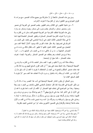 ‫ﻡ – ﺕ – ﺵ – ﻤﺎﻥ – ﺘﺎﻥ – ﺸﺎﻥ‬
‫ﻭﻤﻥ ﺒﻴﻥ ﻫﺫﻩ ﺍﻟﻀﻤﺎﺌﺭ ﻨﻼﺤﻅ ﺃﻥ "ﻡ" ﻤﺸﺘﺭﻜﺔ ﺒﻴﻥ ﺠﻤﻴﻊ ﺤﺎﻻﺕ ﺍﻟﻀﻤﻴﺭ، ﻤﻊ ﻤﺭﺍﻋـﺎﺓ‬
                           ‫ﺍﻟﻔﺭﻕ ﺍﻟﺠﻭﻫﺭﻱ ﺒﻴﻥ ﺍﻟﻠﻐﺘﻴﻥ؛ ﻭﻫﻭ ﺃﻥ ﺍﻟﻔﺎﺭﺴﻴﺔ ﻻ ﺘﻌﺭﻑ ﺍﻹﻋﺭﺍﺏ.‬
‫٩- ﻤﻥ ﻨﺎﺤﻴﺔ ﺍﻟﻅﻬﻭﺭ ﻓﻲ ﺍﻟﻜﻼﻡ ﻭﻋﺩﻡ ﺍﻟﻅﻬﻭﺭ ﻴﻨﻘﺴﻡ ﺍﻟﻀﻤﻴﺭ ﻓﻲ ﺍﻟﻌﺭﺒﻴﺔ ﺇﻟﻰ ﻀﻤﻴﺭ‬
‫ﺒﺎﺭﺯ ﻭﻀﻤﻴﺭ ﻤﺴﺘﺘﺭ، ﻭﺍﻟﻤﺴﺘﺘﺭ ﻴﻨﻘﺴﻡ ﺒﺩﻭﺭﻩ ﺇﻟﻰ ﻤﺴﺘﺘﺭ ﻭﺠﻭ ‪‬ﺎ ﻭﻤﺴﺘﺘﺭ ﺠـﻭﺍ ‪‬ﺍ،‬
  ‫ﺯ‬              ‫ﺒ‬
‫ﻭﻓﻲ ﻫﺫﻩ ﺍﻟﺠﺯﺌﻴﺔ ﺘﺨﺘﻠﻑ ﺍﻟﻔﺎﺭﺴﻴﺔ ﻋﻥ ﺍﻟﻌﺭﺒﻴﺔ؛ ﻓﺠﻤﻴﻊ ﺍﻟﻀـﻤﺎﺌﺭ ﻓـﻲ ﺍﻟﻔﺎﺭﺴـﻴﺔ‬
‫ﺒﺎﺭﺯﺓ ﻭﻻ ﺘﻌﺭﻑ ﺍﻟﻔﺎﺭﺴﻴﺔ ﺍﻟﻀﻤﺎﺌﺭ ﺍﻟﻤﺴﺘﺘﺭﺓ، ﻭﺘﻅﻬﺭ ﺍﻟﻀﻤﺎﺌﺭ ﺍﻟﻤﺘﺼﻠﺔ ﻓﻴﻬﺎ ﺩﺍﺌﻤﺎ‬
‫ﹰ‬
‫ﺇﻻ ﻓﻲ ﺤﺎﻟﺔ ﺍﻟﺸﺨﺹ ﺍﻟﺜﺎﻟﺙ ﺍﻟﻤﻔﺭﺩ ﻓﻲ ﺃﺯﻤﻨﺔ ﺍﻟﻤﺎﻀﻲ ﺍﻟﺘﻲ ﺘﻌﺘﻤﺩ ﻋﻠﻰ ﺍﻟﻤﺼـﺩﺭ‬
‫ﺍﻟﻤﺭﺨﻡ ﻓﻲ ﺘﺼﺭﻴﻔﻬﺎ. ﻭﻗﺩ ﻋﻠل ﻋﻠﻤﺎﺀ ﺍﻟﻔﺭﺱ ﺫﻟﻙ ﺒﻭﺠﻭﺩ "ﺍﻟﺩﺍل" ﻻﺤﻘﺔ ﺍﻟﻀـﻤﻴﺭ‬
                                                                ‫ﱠ‬
‫ﺍﻟﻤﺘﺼل ﻤﻊ ﺍﻟﻀﻤﻴﺭ ﺍﻟﺜﺎﻟﺙ ﺍﻟﻤﻔﺭﺩ ﻟﻜﻨﻬﺎ ﻻ ﺘﻅﻬﺭ ﻻﺴـﺘﺜﻘﺎل ﺘﻼﻗـﻲ ﺕ+ﺩ ﻓـﻲ‬
‫ﺍﻟﻤﺼﺎﺩﺭ ﺍﻟﻤﻨﺘﻬﻴﺔ ﺒـ ﺕ ﻥ ﺃﻭ ﺘﻼﻓﻲ ﺩ+ﺩ ﻓـﻲ ﺍﻟﻤﺼـﺎﺩﺭ ﺍﻟﻤﻨﺘﻬﻴـﺔ ﺒــ "ﺩﻥ".‬
‫ﻭﻫﺫﺍ ﻨﻭﻉ ﻤﻥ ﺍﻟﺤﺫﻑ ﻭﻫﻭ ﻴﺨﺘﻠﻑ ﻋﻥ ﺍﻟﻀﻤﻴﺭ ﺍﻟﻤﺴﺘﺘﺭ. ﻭﺍﻟﻌﺭﺒﻴﺔ –ﺃﻴ ‪‬ﺎ- ﺘﻌﺭﻑ‬
       ‫ﻀ‬
                                         ‫ﺤﺫﻑ ﺍﻟﻀﻤﺎﺌﺭ – ﻜﻤﺎ ﺴﺒﻕ ﺃﻥ ﺃﻭﻀﺤﻨﺎ.‬
‫ﻭﻫﻨﺎﻙ ﺤﺎﻟﺔ ﺃﺨـﺭﻯ ﻻ ﺘﻅﻬـﺭ ﻓﻴﻬـﺎ ﺍﻟﻀـﻤﺎﺌﺭ ﺍﻟﻤﺘﺼـﻠﺔ ﻓـﻲ ﺍﻟﻔﺎﺭﺴـﻴﺔ ﻭﻫـﻲ:‬
                                             ‫)١(‬
‫ﺃﻥ ﻜﺘﺏ ﺍﻟﻘﺭﻥ ﺍﻟﺴﺎﺒﻊ ﺍﻟﻬﺠﺭﻱ ﻭﻤﺎ ﺘﻼﻩ ﻜﺜـﺭ‬            ‫"ﺍﻟﺼﻴﻐﺔ ﺍﻟﻭﺼﻔﻴﺔ"، ﻭﻗﺩ ﻻﺤﻅ ﻤﺤﻤﺩ ﺘﻘﻲ ﺒﻬﺎﺭ‬
‫ﻓﻴﻪ ﺤﺫﻑ ﻀﻤﻴﺭ ﺍﻟﻤﺘﻜﻠﻡ ﻭﺍﻟﺠﻤﻊ ﻓـﻲ ﺍﻟﺠﻤـل ﺍﻟﻤﺘﻌﺎﻁﻔـﺔ ﺒﻘﺭﻴﻨـﺔ ﺍﻟﻔﻌـل ﺍﻟﺴـﺎﺒﻕ ﻤﺜـل:‬
‫"ﺍﺯﻭﻻﻴﺕ ﺩﻭﺭ ﺍﻓﺘﺎﺩﻩ ﺃﻡ ﻭ ‪‬ﻠﻙ ﺭﺍﻨﻪ ﺒﺎﺨﺘﻴﺎﺭ ﭙـﺩﺭﻭﺩ ﻜﺭﺩﻩ"؛ ﻓﺤﺫﻑ ﻫﻨﺎ ﺍﻟﻀـﻤﻴﺭ "ﺃﻡ" ﺒﻘﺭﻴﻨـﺔ‬
                                                           ‫ﻤ‬
                                                                       ‫ﺍﻟﻔﻌل ﺍﻟﺴﺎﺒﻕ "ﺍﻓﺘﺎﺩﻩ ﺍﻡ".‬
‫ﻭﻤﻥ ﺍﻟﻤﻤﻜﻥ ﺃﻥ ﻴﻜﻭﻥ ﺍﻨﺘﺸﺎﺭ ﺍﻟﺼﻴﻐﺔ ﺍﻟﻭﺼﻔﻴﺔ ﻓﻲ ﺃﺩﺏ ﻫﺫﺍ ﺍﻟﻌﺼﺭ ﻭﻤﺎ ﺘـﻼﻩ ﺃﺜـ ‪‬ﺍ‬
 ‫ﺭ‬
‫ﻤﻥ ﺘﺄﺜﻴﺭ ﺍﻟﻌﺭﺒﻴﺔ ﻓﻲ ﺍﻟﻔﺎﺭﺴﻴﺔ، ﻜﻤﺎ ﻜﺜﺭ ﺍﺴﺘﻌﻤﺎل ﺍﻟﻤﺎﻀﻲ ﺍﻟﻨﻘﻠﻲ ﻭﺍﻟﻤﺎﻀـﻲ ﺍﻟﺒﻌﻴـﺩ ﺒﺼـﻴﻐﺔ‬
‫ﻭﺼﻔﻴﺔ. ﻭﻫﺫﺍ ﻤﻥ ﺍﻟﻤﻭﺍﻀﻊ ﺍﻟﺘﻲ ﺘﺤﺫﻑ ﻓﻴﻬﺎ ﺍﻟﻀﻤﺎﺌﺭ ﺃﻭ ﺍﻷﻓﻌـﺎل ﺍﻟﻤﺴـﺎﻋﺩﺓ ﺒﻘﺭﻴﻨـﺔ ﻓﻌـل‬
                                                ‫ﹸ ‪َ‬‬
‫ﻓﻲ ﺍﻷﻭل ﺃﻭ ﻓﻲ ﺍﻵﺨﺭ ﻜﻤﺎ: ﺠﺎﺀ ﻓﻲ ﺘﺎﺭﻴﺦ ﺒﻴﻬﻘﻲ)٢(: "ﺯﻋﻴﻡ ﭙﻭﺸﻨﮓ ﺒﻭﺩ ﻭﺴﻭﺭﻱ ﺩﺭﺒﺎﺏ ﻭﻱ‬
‫ﻗﻠﺒﻴﻬﺎ ﺴﺎﺨﺘﻪ ﻭﻴﺎﺭﺍﻥ ﮔﺭﻓﺘﻪ ﭽﻭﻥ ﺒﻭﺴﻬل ﺯﻭﺯﻨﻲ ﻭﺩﻴﮕﺭﺍﻥ ﺘـﺎﻤﮕﺭ ﻭﻴﺭﺍﺒﺭﺍﻨﺩﺍﺨﺘـﻪ ﺁﻴﺩﻜـﻪ‬
‫ﺭﻀﺎﻱ ﻋﻠﻰ ﺒﻭﺴﻬل ﺭﺍﺩﺭﻴﺎﻓﺘﻪ ﻭﺩ ﻭﺒﺩﺭﮔﺎﻩ ﺒﺎﺯ ﺁﻤﺩﻩ ﻭﺒﻪ ﻨﺩﻴﻤﻲ ﻨﺸﺴـﺘﻪ" ﻓـﻲ ﺍﻟﻘﺴـﻡ ﺍﻷﻭل‬
     ‫ﺤﺫﻑ ﻓﺎﻋﻼ )ﺴﺎﺨﺘﻪ ﻭﮔﺭﻓﺘﻪ( ﻭﻓﻲ ﺍﻟﻘﺴﻤﻴﻥ ﺍﻷﺨﻴﺭﻴﻥ ﺤﺫﻑ "ﺒﻭ" ﻤﻥ ﺍﻟﻤﺎﻀﻲ ﺍﻟﺒﻌﻴﺩ ﺒﺎﻟﻘﺭﻴﻨﺔ.‬
                                                                            ‫ﹰ‬

                                                                                               ‫)1(‬
           ‫ﺴﺒﻙ ﺸﻨﺎﺴﻲ: ﺝ٢ ﺹ٣٧، ﻭﺘﺭﺠﻤﺘﻬﺎ: "ﻅﻠﻠﺕ ﺒﻌﻴ ‪‬ﺍ ﻋﻥ ﺍﻟﻭﻻﻴﺔ ﻭﺘﺭﻜﺕ ﺍﻟﻤﻠﻙ ﺩﻭﻥ ﻤﺎ ﺍﺨﺘﻴﺎﺭ".‬
                                                  ‫ﺩ‬
                                                                                               ‫)2(‬
‫ﺭﺍﺠﻊ ﺴﺒﻙ ﺸﻨﺎﺴﻲ: ﺝ٢ ﺹ ٣٧، ﻭﺘﺭﺠﻤﺘﻪ: "ﻜﺎﻥ ﺯﻋﻴﻡ ﺒﻭﺸﻨﻜـ ﻭﻜﺎﻥ ﺴﻭﺭﻱ ﻭﻗﺩ ﻜﺎﺩ ﻟﻙ، ﻓﺎﺘﺨـﺫ ﻟـﻪ‬
‫ﺃﺼﺩﻗﺎﺀ ﺃﻤﺜﺎل ﺃﺒﻲ ﺴﻬل ﺍﻟﺯﻭﺯﻨﻲ ﻭﻏﻴﺭﻩ ﻟﻴﺤﻴﻁﻭﺍ ﻤﻥ ﻤﻜﺭﻩ، ﻭﻜﺎﻥ ﺃﺒﻭ ﺴﻬل ﻗﺩ ﻨﺎل ﺍﻟﺭﻀـﺎﺀ ﺍﻟﻌـﺎﻟﻲ،‬
                                                               ‫ﻭﻋﺎﺩ ﺇﻟﻰ ﺍﻟﺒﻼﻁ ﻭﺠﺎﻟﺴﻪ ﻨﺩﻴ ‪‬ﺎ.‬
                                                                 ‫ﻤ‬


‫٤٧‬
 