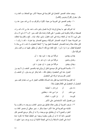 ‫ﻭﻴﺠﺏ ﺤﺫﻑ ﺍﻟﻀﻤﻴﺭ ﺍﻟﻤﺘﺼل ﻓﻲ ﺍﻟﻔﺎﺭﺴﻴﺔ ﻓﻲ ﺼﻴﻐﺔ ﺍﻷﻤﺭ ﻤﻊ ﺍﻟﻤﺨﺎﻁـﺏ ﺍﻟﻤﻔـﺭﺩ،‬
                                                     ‫ﻤﺜل: ﺒﺨﻭﺍﻥ )ﺍﻗﺭﺃ( ﻭﺒﻨﻭﻴﺱ )ﺍﻜﺘﺏ(.‬
‫٠١- ﻴﻨﻘﺴﻡ ﺍﻟﻀﻤﻴﺭ ﻓﻲ ﺍﻟﻌﺭﺒﻴﺔ ﻤﻥ ﺤﻴﺙ ﺍﻹﻓﺭﺍﺩ ﻭﺍﻟﺘﺭﻜﻴـﺏ ﺇﻟـﻰ ﻗﺴـﻤﻴﻥ: ﻤﻔـﺭﺩ‬
                                                                   ‫ﻭﻤﺭﻜﺏ.‬
                                                                     ‫ﱠ‬
‫ﺃﻤﺎ ﺍﻟﻤﺭﻜﺏ ﻓﻬﻭ ﻤﺎ ﻴﺤﺘﺎﺝ ﻟﺯﻴﺎﺩﺓ ﻻﺯﻤﺔ ﺘﺘﺼل ﺒﺂﺨﺭﻩ ﻟﺘﺴـﺎﻋﺩﻩ ﻋﻠـﻰ ﺃﺩﺍﺀ ﺍﻟﻤـﺭﺍﺩ،‬
                                                                 ‫ﱠ‬
‫ﻓﺼﻴﻐﺘﻪ ﻤﺭﻜﺒﺔ ﻭﺘﻜﻭﻴﻨﻪ ﻟﻴﺱ ﻤﻘﺼﻭﺭﺍ ﻋﻠﻰ ﻜﻠﻤﺔ ﻭﺍﺤﺩﺓ ﻤﺜل ﺍﻟﻀـﻤﻴﺭ: "ﺇﻴـﺎ" ﺍﻟـﺫﻱ ﻻ ﻴـﺩل‬
                                                 ‫‪‬‬                   ‫ﱠ‬
‫ﻋﻠﻰ ﺸﻲﺀ ﺇﻻ ﺒﻌﺩ ﺃﻥ ﺘﻠﺤﻘﻪ ﺯﻴﺎﺩﺓ ﻓﻲ ﺁﺨﺭﻩ ﻓﻨﻘﻭل: ﺇﻴﺎﻱ: ﺇﻴﺎﻙ، ﺇﻴﺎﻩ،.. ﺇﻟﺦ، ﻭﺍﻟﻔﺎﺭﺴﻴﺔ ﺘﺨﺘﻠﻑ‬
‫ﻋﻥ ﺍﻟﻌﺭﺒﻴﺔ؛ ﺤﻴﺙ ﻻ ﺘﻌﺭﻑ ﺍﻟﻀﻤﺎﺌﺭ ﺍﻟﻤﺭﻜﺒﺔ، ﻭﺠﻤﻴﻊ ﺍﻟﻀﻤﺎﺌﺭ ﺒﻬﺎ ﻤﻔﺭﺩﺓ – ﻜﻤـﺎ ﺭﺃﻴﻨـﺎ –‬
                                           ‫ﱠ‬
‫ﻟﻜﻥ ﻫﻨﺎﻙ ﺤﺎﻟﺔ ﻭﺍﺤﺩﺓ ﻟﻠﻀﻤﺎﺌﺭ ﺍﻟﻤﻨﻔﺼﻠﺔ ﺘﻠﺤﻕ ﺒﻬﺎ "ﺭﺍ" ﻻﺤﻘﺔ ﺍﻟﻤﻔﻌﻭﻟﻴـﺔ ﺩﺍﺌ ‪‬ـﺎ ﻓـﻲ ﺤﺎﻟـﺔ‬
            ‫ﻤ‬
‫ﺍﻟﻤﻔﻌﻭﻟﻴﺔ ﻓﻴﻘﺎل: ﻤﺭﺍ، ﺘﺭﺍ، ﺃﻭﺭﺍ.. ﺇﻟﺦ، ﻟﻜﻨﻨﺎ ﻤﻊ ﺫﻟﻙ ﻻ ﻴﻤﻜﻥ ﺃﻥ ﻨﻁﻠﻕ ﻋﻠﻴﻬﺎ ﺍﺴـﻡ ﺍﻟﻀـﻤﺎﺌﺭ‬
                                                                             ‫ﺍﻟﻤﺭﻜﺒﺔ ﻤﺜل:‬
                                                                                    ‫ﱠ‬
                          ‫ﻤﺭﻜﺒﺔ ﻤﻥ ﭽﻨﺩ + ﺍﻴﻥ، ﭽﻨﺩ + ﺁﻥ‬
                                                   ‫ﱠ‬               ‫ﭽﻨﺩﺍﻥ ﻭﭽﻨﺩﻴﻥ‬
                            ‫ﻤﺭﻜﺒﺔ ﻤﻥ ﻫﻡ + ﺍﻥ، ﻫﻡ + ﺍﻴﻥ‬
                                                   ‫ﱠ‬               ‫ﻭﻫﻤﺎﻥ ﻭﻫﻤﻴﻥ‬
                       ‫ﻤﺭﻜﺒﺔ ﻤﻥ ﭽﻭﻥ + ﺍﻥ، ﭽﻭﻥ + ﺍﻴﻥ.‬
                                                 ‫ﱠ‬                  ‫ﻭﭽﻨﺎﻥ ﻭﭽﻨﻴﻥ‬
‫١١- ﺒﺎﻟﻨﺴﺒﺔ ﻟﻠﻌﺭﺒﻴﺔ ﻓﻲ ﻜل ﻤﻭﻀﻊ ﺃﻤﻜﻥ ﺃﻥ ﻴﺅﺘﻰ ﻓﻴﻪ ﺒﺎﻟﻀﻤﻴﺭ ﺍﻟﻤﺘﺼـل ﻻ ﻴﺠـﻭﺯ‬
                             ‫‪ْ ‬ﹶ‬
‫ﺍﻟﻌﺩﻭل ﻋﻨﻪ ﺇﻟﻰ ﺍﻟﻤﻨﻔﺼل؛ ﻭﺘﻌﻠﻴل ﺫﻟﻙ – ﻜﻤﺎ ﻴﺫﻜﺭ ﺍﺒﻥ ﻴﻌـﻴﺵ- ﺃﻥ ﺍﻟﻤﺘﺼـل‬
                                     ‫ﺃﺨﺼﺭ ﻓﻠﻡ ﻴﺴﻭﻏﻭﺍ ﺘﺭﻜﻪ ﺇﻟﻰ ﺍﻟﻤﻨﻔﺼل.‬
‫ﺃﻤﺎ ﺍﻟﻔﺎﺭﺴﻴﺔ ﻓﻼ ﻗﺎﻋﺩﺓ ﺒﻬﺎ ﺘﻘﻨﻥ ﻫﺫﻩ ﺍﻟﻤﺴﺄﻟﺔ، ﻓﻠﻠﻜﺎﺘﺏ ﺍﻟﺨﻴﺎﺭ ﻓـﻲ ﺍﺴـﺘﺨﺩﺍﻡ ﺍﻟﻀـﻤﻴﺭ‬
                                                  ‫ﹸ ﹶﱠ‬
                                               ‫ﺍﻟﻤﺘﺼل ﺃﻭ ﺍﻟﻤﻨﻔﺼل ﻓﻲ ﺍﻟﻜﻼﻡ ﻓﻴﻘﻭل ﻤﺜﻼ:‬
                                                ‫ﹰ‬
                                        ‫ﺍﻭﺭﺍﺩﺍﻡ = ﺃﻋﻁﻴﺘﻪ‬      ‫ﺃﻭ‬        ‫ﺩﺍﺩ ﻤﺵ‬
                                   ‫ﻤﺭﺍ ﻤﻲ ﺩﻫﺩ = ﻴﻌﻁﻴﻨﻲ‬        ‫ﺃﻭ‬       ‫ﻤﻲ ﺩﻫﺩﻡ‬
                                       ‫ﺘﺭﺍ ﻜﻴﺭﻡ = ﺁﺨﺫﻙ.‬       ‫ﺃﻭ‬         ‫ﻜﻴﺭﻤﺕ‬
                                       ‫ﺩﻭﻥ ﺘﻔﻀﻴل ﻷﺤﺩ ﺍﻻﺴﺘﺨﺩﺍﻤﻴﻥ ﻋﻠﻰ ﺍﻵﺨﺭ.‬
‫٢١- ﺘﻭﺠﺏ ﺍﻟﻌﺭﺒﻴﺔ ﺃﻥ ﻴﻜﻭﻥ ﻫﻨﺎﻙ ﺘﻁﺎﺒﻕ ﺒﻴﻥ ﻀﻤﻴﺭ ﺍﻟﻐﺎﺌﺏ ﻭﻤﺭﺠﻌـﻪ، ﻭﺍﻟﻔﺎﺭﺴـﻴﺔ‬
‫ﺘﺘﺸﺎﺒﻪ ﻤﻊ ﺍﻟﻌﺭﺒﻴﺔ ﻓﻲ ﻫﺫﺍ ﺍﻷﻤﺭ؛ ﺤﻴﺙ ﻴﺫﻜﺭ ﺩ. ﺩﺒﻴﺭ ﺴﻴﺎﻗﻲ ﺃﻥ ﻀﻤﻴﺭ ﺍﻟﻐﺎﺌـﺏ‬
‫ﺍﻟﻤﻔﺭﺩ ﻭﺍﻟﺠﻤﻊ ﻻ ﺒ ‪ ‬ﺃﻥ ﻴﺘﻁﺎﺒﻕ ﻤﻊ ﻤﺭﺠﻌﻪ، ﻭﻻ ﺒ ‪ ‬ﺃﻥ ﻴﺫﻜﺭ ﻤﺭﺠﻊ ﺍﻟﻀﻤﻴﺭ ﻗﺒل‬
                 ‫‪‬ﺩ ‪ ْ ‬ﹶ‬                          ‫‪‬ﺩ‬
‫ﺍﻟﻀﻤﻴﺭ، ﻜﻤﺎ ﺃﻨﻪ ﻻ ﺒ ‪ ‬ﺃﻥ ﻴﻜﻭﻥ ﻤﻌﻠﻭ ‪‬ﺎ ﻭﺒﻌﻴ ‪‬ﺍ ﻋﻥ ﺍﻟﺨﻠﻁ، ﻓﻤﺜﻼ ﺇﺫﺍ ﺫﻜﺭﻨﺎ ﻋﺩﺓ‬
              ‫ﹰ‬               ‫ﺩ‬       ‫ﻤ‬              ‫‪‬ﺩ‬
‫ﺃﺴﻤﺎﺀ ﻓﻲ ﺍﻟﻌﺒﺎﺭﺓ ﺍﻟﺴﺎﺒﻘﺔ ﻭﺃﺭﺩﻨﺎ ﻓﻲ ﺍﻟﺠﻤﻠﺔ ﺍﻟﺘﺎﻟﻴﺔ ﺃﻥ ﻨﺭﺠـﻊ ﻀـﻤﻴ ‪‬ﺍ ﻋﻠﻴﻬـﺎ،‬
         ‫ﺭ‬


‫٥٧‬
 