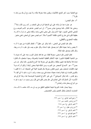 ‫ﻤﻊ ﺍﻟﻌﻤﻠﻴﺔ ﺴﺒﺏ ﺁﺨﺭ ﻟﻠﻤﻨﻊ، ﻜﺎﻟﺘﺄﻨﻴﺙ، ﻭﻴﻜﻭﻥ ﻨﻌﺘﻪ ﻤﻌﺭﻓﺔ ﻤﺜﻠﻪ، ﻭﻻ ﻴﺼـﺢ ﺃﻥ ﻴﻜـﻭﻥ ﻨﻌﺘـﻪ‬
               ‫‪‬‬
                                                                                ‫ﻨﻜﺭﺓ)١(.‬
                                                                      ‫٢- ﻋﻠﻡ ﺍﻟﺠﻨﺱ:‬
                                                                              ‫‪‬ﹶ‬
‫ﻫﻭ ﻋﺒﺎﺭﺓ ﻋﻤﺎ ﺩل ﺒﺫﺍﺘﻪ ﻋﻠﻰ ﺫﻱ ﺍﻟﻤﺎﻫﻴﺔ ﺘﺎﺭﺓ ﻭﻋﻠﻰ ﺍﻟﺤﺎﻀـﺭ ﺃﺨـﺭﻯ، ﻜﺄﺴـﺎﻤﺔ)٢(.‬
‫ﻭﻤﻌﻨﻰ ﻫﺫﺍ ﺍﻟﻜﻼﻡ –ﻜﻤﺎ ﻴﻭﻀﺢ ﻋﺒﺎﺱ ﺤﺴﻥ)٣(- ﺃﻥ ﺍﺴﻡ ﺍﻟﺠﻨﺱ ﻋﻨﺩﻫﻡ ﻫﻭ ﺍﻻﺴﻡ ﺍﻟﻤﻭﻀـﻭﻉ‬
                                                  ‫‪‬‬
‫ﻟﻠﻤﻌﻨﻰ ﺍﻟﺫﻫﻨﻲ ﺍﻟﻤﺠﺭﺩ. ﻓﻬﺫﺍ ﺍﻻﺴﻡ ﻴﺩل ﻋﻠﻰ ﻤﻌﻨﻰ ﺫﻫﻨﻲ ﻭﺍﺤﺩ، ﻭﻟﻜﻨﻪ ﻤﻌﻨﻰ ﻋـﺎﻡ ﻟـﻪ ﺃﻓـﺭﺍﺩ‬
‫ﺤﻘﻴﻘﻴﺔ ﻜﺜﻴﺭﺓ ﻓﻲ ﺨﺎﺭﺝ ﺍﻟﺫﻫﻥ، ﻓﻜﻠﻤﺔ "ﺍﻟﺸﺠﺭﺓ" ﻤﺜﻼ: ﺍﺴﻡ ﻟﺠﻨﺱ ﻤﻌﻴﻥ ﺃﻱ ﻟﻤﻌﻨﻰ ﺫﻫﻨﻲ ﻤﺘﻤﻴﺯ.‬
  ‫‪‬‬                   ‫‪‬‬             ‫ﹰ‬
                                                               ‫ﺤﻜﻤﻪ ﺍﻟﻤﻌﻨﻭﻱ ﻭﺍﻟﻠﻔﻅﻲ:‬
‫ﺤﻜﻡ ﻋﹶﻡ ﺍﻟﺠﻨﺱ ﻓﻲ ﺍﻟﻤﻌﻨﻰ – ﻜﻤﺎ ﻴﺫﻜﺭ ﺍﺒﻥ ﻋﻘﻴل)٤(- ﻜﺤﻜﻡ ﺍﻟﻨﻜﺭﺓ؛ ﻤﻥ ﺠﻬـﺔ ﺃﻨـﻪ‬
                                                                   ‫‪‬ﻠ‬
‫ﻻ ﻴﺨﺹ ﻭﺍﺤ ‪‬ﺍ ﺒﻌﻴﻨﻪ؛ ﻓﻜل ﺃﺴﺩ ﻴﺼﺩﻕ ﻋﻠﻴﻪ ﺃﺴﺎﻤﺔ، ﻭﻜل ﻋﻘﺭﺏ ﻴﺼـﺩﻕ ﻋﻠﻴـﻪ ﺃﻡ ﻋـﺭﻴﻁ،‬
                                                ‫ٍ‬               ‫ﺩ‬     ‫‪‬‬
                                                            ‫ﻭﻜل ﺜﻌﻠﺏ ﻴﺼﺩﻕ ﻋﻠﻴﻪ ﺜﻌﺎﻟﺔ.‬
‫ﻓﻌﹶﻡ ﺍﻟﺠﻨﺱ ﻨﻜﺭﺓ ﻤﻌﻨﻰ، ﻤﻌﺭﻓﺔ ﻟﻔ ﹰﺎ، ﻤﻥ ﻫﻨﺎ ﻓﻘﺩ ﺘﻌﺎﻤل ﺍﻟﻌﺭﺏ ﻤﻌﻪ ﻋﻠﻰ ﺃﻨﻪ ﻤﻌﺭﻓـﺔ‬
                                            ‫ﻅ‬                            ‫‪‬ﻠ‬
‫ﻤﻥ ﺍﻟﻨﺎﺤﻴﺔ ﺍﻟﻠﻔﻅﻴﺔ؛ ﻓﺄﺠﺭﻭﺍ ﻋﻠﻴﻪ ﺍﻷﺤﻜﺎﻡ ﺍﻟﻠﻔﻅﻴﺔ ﺍﻟﺨﺎﺼﺔ ﺒﺎﻟﻤﻌﺭﻓﺔ، ﻭﺤﻴ ﹰﺎ ﺍﺴﺘﻌﻤﻠﻭﻩ ﻜـﺎﻟﻨﻜﺭﺓ‬
                   ‫ﻨ‬
‫ﺘﻤﺎ ‪‬ﺎ ﻓﻼ ‪‬ﻼ ‪‬ﻅ ﻓﻴﻪ ﺘﻌﻴﻴﻥ ﻤﻁﻠ ﹰﺎ، ﻭﺍﻟﻁﺭﻴﻕ ﺇﻟﻰ ﻤﻌﺭﻓﺔ ﻫﺫﺍ ﺍﻟﻨﻭﻉ ﺍﻟﻤﻌﻨﻭﻱ –ﻜﻤﺎ ﻴﺫﻜﺭ ﻋﺒـﺎﺱ‬
                                                      ‫ﻘ‬                ‫ﻴ ﺤ‬      ‫ﻤ‬
‫ﺤﺴﻥ)٥(- ﻫﻭ: "ﺍﻟﺴﻤﺎﻉ" ﺍﻟﻤﺤﺽ ﻋﻥ ﺍﻟﻌﺭﺏ، ﻭﻤﻥ ﺃﻤﺜﻠﺘﻪ ﻓﻴﻨﺔ ﺒﻤﻌﻨﻰ "ﻭﻗﺕ" ﻭ"ﺒﻜﺭﺓ" ﻭ"ﻏـﺩﻭﺓ"‬
‫ﻓﻬﺫﻩ ﺍﻟﻜﻠﻤﺎﺕ ﺘﺴﺘﻌ ‪‬ل ﺒﻐﻴﺭ ﺘﻨﻭﻴﻥ ﻓﺘﻜﻭﻥ ﻤﻌﺭﻓﺔ ﻤﺜل ﻗﻀﻴﻨﺎ "ﻓﻴﻨﺔ" ﻓﻲ ﺍﻟﺤﺩﻴﻘﺔ، ﺃﻤـﺎ ﺇﺫﺍ ﻗﻠﺘﻬـﺎ‬
                                                                     ‫ﹸ ‪ ‬ﹶ ‪‬ﻤ‬
                                                                            ‫ُ‬
‫ﺒﺎﻟﺘﻨﻭﻴﻥ ﻓﻠﺴﺕ ﺘﺭﻴﺩ ﻓﻴﻨﺔ ﻭﺍﺤﺩﺓ، ﻤﻌﻴﻨﺔ، ﻤﺤﺩﺩﺓ ﻓﻲ ﻴﻭﻡ ﻤﺤﺩﺩ، ﻭﺇﻨﻤـﺎ ﺘﺭﻴـﺩ ﻓﻴﻨـﺔ ﺃﻱ "ﻓﻴﻨـﺔ"‬
                                                    ‫‪‬‬
‫ﻭﻫﻭ ﻗﻴﺎﺱ – ﻜﻤﺎ ﻴﺫﻜﺭ ﺍﻟﺴﻴﻭﻁﻲ)٦(- ﻓﻲ ﻏﻴﺭ ﺍﻷﻨﻭﺍﻉ ﺍﻟﻤﻌﻨﻭﻴﺔ ﺍﻟﻤﻭﻀﺤﺔ ﻫﻨﺎ، ﻭﻫﺫﺍ ﺍﻟﺭﺃﻱ ﻫﻭ‬
‫ﺍﻷﻨﺴﺏ؛ ﻷﻥ ﺍﻟﻤﺩﻟﻭﻻﺕ ﺍﻟﺘﻲ ﺘﺤﺘﺎﺝ ﺇﻟﻰ ﻋﹶﻡ ﺠﻨﺱ ﻜﺜﻴﺭﺓ ﻓﻲ ﻜل ﺯﻤﻥ ﺒﺴﺒﺏ ﻤـﺎ ﻴ ِـﺩ ﻓﻴـﻪ‬
     ‫‪‬ﺠ ‪‬‬                                ‫‪‬ﻠ‬
                                                        ‫ﻤﻥ ﺃﻨﻭﺍﻉ ﻭﻤﺨﺘﺭﻋﺎﺕ ﻭﺃﺠﻨﺎﺱ)٧(.‬
‫ﻭﺒﻬﺫﺍ ﻴﺼل ﻋﻠﻤﺎﺀ ﺍﻟﻌﺭﺒﻴﺔ ﻨﺘﻴﺠﺔ ﺘﺤﻠﻴﻠﻬﻡ ﺍﻟﺩﻗﻴﻕ ﻤﻥ ﺒﻴـﺎﻥ ﺤـﺎﻻﺕ ﺨﺎﺼـﺔ ﻷﺴـﻤﺎﺀ‬
                                         ‫ﺍﻟﻤﻌﺎﺭﻑ ﺘﺴﺘﻌ ‪‬ل ﺒﺸﻜل ﺍﻟﺘﻌﻤﻴﻡ ﻭﻟﻴﺱ ﺍﻟﺘﺨﺼﻴﺹ.‬
                                                                     ‫ﹸ ‪ ‬ﹶ ‪‬ﻤ‬
                                                                            ‫ُ‬

                                                                                        ‫)1(‬
                                                       ‫ﺭﺍﺠﻊ ﺍﻟﻨﺤﻭ ﺍﻟﻭﺍﻓﻲ: ﺝ ١، ﺹ ٦٩٢.‬
                                                                                        ‫)2(‬
                                                            ‫ﺸﺭﺡ ﺸﺫﻭﺭ ﺍﻟﺫﻫﺏ: ﺹ ١٨١.‬
                                                                                        ‫)3(‬
                                                             ‫ﺍﻟﻨﺤﻭ ﺍﻟﻭﺍﻓﻲ: ﺝ١، ﺹ ٨٨٢.‬
                                                                                        ‫)4(‬
                                                           ‫ﺸﺭﺡ ﺍﺒﻥ ﻋﻘﻴل: ﺝ ١، ﺹ ٣٦.‬
                                                                                        ‫)5(‬
                                                            ‫ﺍﻟﻨﺤﻭ ﺍﻟﻭﺍﻓﻲ: ﺝ ١، ﺹ ٩٩٢.‬
                                                                                        ‫)6(‬
                                                            ‫ﻫﻤﻊ ﺍﻟﻬﻭﺍﻤﻊ: ﺝ ١، ﺹ ٢٣٢.‬
                                                                                        ‫)7(‬
                                                            ‫ﺍﻟﻨﺤﻭ ﺍﻟﻭﺍﻓﻲ: ﺝ ١، ﺹ ٩٩٢.‬


‫٨٧‬
 