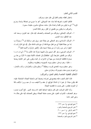 ‫ﺍﻟﻘﺴﻡ ﺍﻟﺜﺎﻨﻲ ﻟﻠﻌﻠﻡ:‬
                                                                      ‫‪‬ﹶ‬
                                 ‫ﺒﺎﻋﺘﺒﺎﺭ ﻟﻔﻅﻪ، ﻴﻨﻘﺴﻡ ﺍﻟﻌﻠﻡ ﺇﻟﻰ ﻋﹶﻡ: ﻤﻔﺭﺩ ﻭﻤﺭﻜﺏ.‬
                                               ‫‪‬ﻠ‬
‫ﻓﺎﻟﻌﻠﻡ ﺍﻟﻤﻔﺭﺩ: ﺘﻌﺭﻴﻔﻪ ﻜﻤﺎ ﺠﺎﺀ ﻋﻨﺩ ﺍﻟﺴﻴﻭﻁﻲ: "ﻫﻭ ﻤﺎ ﻋ ‪‬ﻱ ﻤﻥ ﺇﻀﺎﻓﺔ ﻭﺇﺴﻨﺎﺩ ﻭﻤﺯﺝ‬
                      ‫‪‬ﺭ‬                                              ‫‪‬ﹶ‬
                                                                                  ‫)١(‬
           ‫ﺃﻱ ﻤﺎ ﻴﻜﻭﻥ ﻤﻥ ﻜﻠﻤﺔ ﻭﺍﺤﺩﺓ؛ ﻤﺜل: ﺤﺎﻤﺩ، ﺼﺎﻟﺢ، ﻤﺄﻤﻭﻥ، ﺤﻠﻴﻤﺔ، ﺴﻤﻴﺭﺓ.‬              ‫ﻜﺯﻴﺩ"‬
                         ‫ﻭﺍﻟﻤﺭﻜﺏ: ﻤﺎ ﻴﺘﻜﻭﻥ ﻤﻥ ﻜﻠﻤﺘﻴﻥ ﺃﻭ ﺃﻜﺜﺭ، ﻭﻫﻭ ﺜﻼﺜﺔ ﺃﻗﺴﺎﻡ:‬
                                                             ‫‪‬‬         ‫ﱠ‬
‫١- ﺍﻟﻤﺭﻜﺏ ﺍﻹﻀﺎﻓﻲ: ﻭﻴﺘﺭﻜﺏ ﻤﻥ ﺍﻟﻤﻀﺎﻑ ﻭﺍﻟﻤﻀﺎﻑ ﺇﻟﻴﻪ ﻤﺜل: ﻋﺒﺩ ﺍﻟﻌﺯﻴﺯ، ﻭﺴﻌﺩ ﺍﷲ،‬
                                                  ‫ﱠ‬              ‫ﱠ‬
                                                       ‫ﻋﺒﺩ ﺍﻟﺨﺎﻟﻕ، ﺴﺕ ﺍﻟﺤﺴﻥ.‬
‫٢- ﺍﻟﻤﺭﻜﺏ ﺍﻹﺴﻨﺎﺩﻱ: ﻭﻫﻭ ﺍﻟﻤﺤﻜﻲ ﻋﻥ ﺠﻤﻠﺔ ﻨﺤﻭ: ﻴﺭﻕ ﻨﺤﺭ، ﻭﺘﺄﺒﻁ ﺸ ‪‬ﺍ)٢(، ﻭﻴﺘﺭ ﱠـﺏ‬
  ‫ﻜ‬           ‫‪ ‬ﺭ‬                                                  ‫ﱠ‬
‫ﺇﻤﺎ ﻤﻥ ﺠﻤﻠﺔ ﻓﻌﻠﻴﺔ ﺃﻱ ﻤﻥ ﻓﻌل ﻤﻊ ﻓﺎﻋﻠﻪ ﺃﻭ ﻤﻊ ﻨﺎﺌﺏ ﻓﺎﻋﻠﻪ ﻤﺜل: ) ﹶـ ﹶﺢ ﺍﷲ( ﻭ"ﺠـﺎﺀ‬
            ‫ﻓ ﺘ‬
     ‫ﺍﻟﺤﻕ" ﻭ"ﺴ ‪ ‬ﻤﻥ ﺭﺃﻯ"، ﺃﻭ ﻤﻥ ﺠﻤﻠﺔ ﺍﺴﻤﻴﻪ ﻤﺜل: )ﺍﻟﺨﻴﺭ ﻨﺎﺯل(، ﻭ"ﺍﻟﺴﻴﺩ ﻓﺎﻫﻡ")٣(.‬
                                                                 ‫‪‬ﺭ ‪ ‬‬    ‫ﹸ‬
‫٣- ﺍﻟﻤﺭﻜﺏ ﺍﻟﻤﺯﺠﻲ: ﻭﻫﻭ "ﻜل ﺍﺴﻤﻴﻥ ﻨ ّل ﺜﺎﻨﻴﻬﻤﺎ ﻤﻨﺯﻟﺔ ﻫﺎﺀ ﺍﻟﺘﺄﻨﻴـﺙ")٤(، ﺃﻱ ﺇﻨـﻪ ﻤـﺎ‬
                                             ‫ﹸﺯ‬
                                             ‫‪‬‬
‫ﺘﺭﻜﺏ ﻤﻥ ﻜﻠﻤﺘﻴﻥ ﺍﻤﺘﺯﺠﺘﺎ )ﺃﻱ: ﺍﺨﺘﻠﻁﺘﺎ( ﺒﺄﻥ ﺍﺘﺼﻠﺕ ﺍﻟﺜﺎﻨﻴﺔ ﺒﻨﻬﺎﻴـﺔ ﺍﻷﻭﻟـﻰ ﺤﺘـﻰ‬
                                                                       ‫ﱠ‬
‫ﺼﺎﺭﺘﺎ ﻜﺎﻟﻜﻠﻤﺔ ﺍﻟﻭﺍﺤﺩﺓ، ﻤﻥ ﺠﻬﺔ ﺃﻥ ﺍﻹﻋﺭﺍﺏ ﺃﻭ ﺍﻟﺒﻨﺎﺀ ﻴﻜﻭﻥ ﻋﻠﻰ ﺁﺨﺭ ﺍﻟﺜﺎﻨﻴﺔ ﻭﺤﺩﻫﺎ‬
                  ‫– ﻏﺎﻟ ‪‬ﺎ- ﻭﻫﻭ ﻨﻭﻋﺎﻥ: ﻤﺨﺘﻭﻡ ﺒﻭﻴﻪ: ﻜﺴﻴﺒﻭﻴﻪ، ﻭﻨﻔﻁﻭﻴﻪ، ﻭﺨﺎﻟﻭﻴﻪ.‬
                                                                      ‫ﺒ‬
‫ﻭﻏﻴﺭ ﻤﺨﺘﻭﻡ ﺒﻭﻴﻪ: ﻜﻤﻌﺩﻱ ﻜﺭﺏ، ﻭﺒﻌﻠﺒﻙ)٥(، ﻭﻁﺒﺭﺴﺘﺎﻥ، ﻭﺍﻟﺨﺎﺯﻨﺩﺍﺭ، ﻭﺍﻟﺴـﻼﺤﺩﺍﺭ،‬
                                         ‫ﻭﺭﺍﻤﻬﺭﻤﺯ،ﻭﺒﻭﺭﺴﻌﻴﺩ ﻭﻨﻴﻭﻴﻭﺭﻙ، ﻭﺠﺎﺭﺩﻥ ﺴﻴﺘﻲ.‬

                                   ‫ﺍﻷﺤﻜﺎﻡ ﺍﻟﻠﻔﻅﻴﺔ ﺍﻟﺨﺎﺼﺔ ﺒﺎﻟﻌﻠﻡ ﺍﻟﻤﻔﺭﺩ ﻭﺍﻟﻤﺭﻜﺏ:‬
                                     ‫ﱠ‬              ‫‪‬ﹶ‬
‫ﻓﺄﻤﺎ ﺍﻟﻌ ﹶﻡ ﺍﻟﻤﻔﺭﺩ: ﻓﺈﻨﻪ ﻴﺨﻀﻊ ﻓﻲ ﺇﻋﺭﺍﺒﻪ، ﻭﻀﺒﻁ ﺁﺨﺭﻩ ﻟﺤﺎﺠﺔ ﺍﻟﺠﻤﻠﺔ، ﺍﻟﻤﺸﺘﻤﻠﺔ ﻋﻠﻴﻪ،‬
                                                                     ‫‪‬ﻠ‬
‫ﻓﻘﺩ ﻴﻜﻭﻥ ﻤﺒﺘﺩﺃ، ﺃﻭ ﺨﺒ ‪‬ﺍ، ﺃﻭ ﻓﺎﻋ ﹰ، ﻓﻴﺭﻓﻊ، ﺃﻭ ﻤﻔﻌـﻭﻻ ﻓﻴﻨ ‪‬ـﺏ، ﺃﻭ ﻤﺠـﺭﻭ ‪‬ﺍ ﺒﺎﻹﻀـﺎﻓﺔ‬
          ‫ﺭ‬             ‫ﹰ ‪ ‬ﹾﺼ‬            ‫ﻼ ‪ْ ‬ﹶ‬           ‫ﺭ‬
                                         ‫ﺃﻭ ﺍﻟﺤﺭﻑ ﻓﻴﻜﺴﺭ، ﻋﻠﻰ ﺤﺴﺏ ﻤﺎ ﺘﻘﺘﻀﻴﻪ ﺍﻟﺠﻤﻠﺔ.‬
                                                                     ‫‪‬ﹾ ‪‬‬
‫ﻭﺃﻤﺎ ﺍﻟﻌ ﹶﻡ ﺍﻟﻤﺭﻜﺏ: ﻓﺈﻥ ﻜﺎﻥ ﺘﺭﻜﻴﺒﻪ ﺇﻀﺎﻓ ‪‬ﺎ ﻜﻌﺒﺩ ﺍﷲ ﻭﺴﻌﺩ ﺍﻟﺩﻴﻥ.. ﺇﻟﺦ ﺃﻋﺭﺏ ﺼﺩﺭﻩ‬
     ‫ُ‪َ ِ‬‬                          ‫ﻴ‬                              ‫‪‬ﻠ‬
‫–ﻭﻫﻭ ﺍﻟﻤﻀﺎﻑ- ﻜﺈﻋﺭﺍﺏ ﺍﻟﻤﻔﺭﺩ ﻋﻠﻰ ﺤﺴﺏ ﺤﺎﺠﺔ ﺍﻟﺠﻤﻠﺔ، ﻭﻴﺒﻘﻰ ﺍﻟﻤﻀﺎﻑ ﺇﻟﻴﻪ ﻋﻠﻰ ﺤﺎﻟﺘـﻪ؛‬
                                                                       ‫ﻭﻫﻲ ﺍﻟﺠﺭ ﺩﺍﺌ ‪‬ﺎ.‬
                                                                         ‫ﻤ‬

                                                                                           ‫)1(‬
                                                            ‫ﻫﻤﻊ ﺍﻟﻬﻭﺍﻤﻊ، ﺝ١، ﺹ ٣٣٢.‬
                                                                                           ‫)2(‬
                                                           ‫ﻨﻔﺱ ﺍﻟﻤﺭﺠﻊ ﻭﺍﻟﺼﻔﺤﺔ ﻭﺍﻟﺠﺯﺀ.‬
                                                                                           ‫)3(‬
                                                           ‫ﺍﻟﻨﺤﻭ ﺍﻟﻭﺍﻓﻲ: ﺝ ١، ﺹ ٠٠٣.‬
                                                                                           ‫)4(‬
                                                            ‫ﻫﻤﻊ ﺍﻟﻬﻭﺍﻤﻊ: ﺝ١، ﺹ ٣٣٢.‬
                                                                                           ‫)5(‬
                                                           ‫ﻨﻔﺱ ﺍﻟﻤﺭﺠﻊ ﻭﺍﻟﺠﺯﺀ ﻭﺍﻟﺼﻔﺤﺔ.‬


‫٩٧‬
 