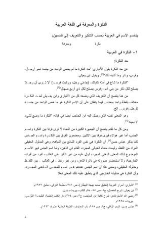 ‫ﺍﻟﻨﻜﺭﺓ ﻭﺍﻟﻤﻌﺭﻓﺔ ﻓﻲ ﺍﻟﻠﻐﺔ ﺍﻟﻌﺭﺒﻴﺔ‬

                     ‫ﻴﻨﻘﺴﻡ ﺍﻻﺴﻡ ﻓﻲ ﺍﻟﻌﺭﺒﻴﺔ ﺒﺤﺴﺏ ﺍﻟﺘﻨﻜﻴﺭ ﻭﺍﻟﺘﻌﺭﻴﻑ ﺇﻟﻰ ﻗﺴﻤﻴﻥ:‬
                             ‫ﻭﻤﻌﺭﻓﺔ‬                     ‫ﻨﻜﺭﺓ‬

                                                                 ‫١- ﺍﻟﻨﻜﺭﺓ ﻓﻲ ﺍﻟﻌﺭﺒﻴﺔ‬
                                                                       ‫ﺤﺩ ﺍﻟﻨﻜﺭﺓ:‬
                                                                               ‫‪‬‬
‫ﻋﻥ ﺤﺩ ﺍﻟﻨﻜﺭﺓ ﻴﻘﻭل ﺍﻷﻨﺒﺎﺭﻱ: "ﺤﺩ ﺍﻟﻨﻜﺭﺓ ﻤﺎ ﻟﻡ ﻴﺨﺹ ﺍﻟﻭﺍﺤﺩ ﻤﻥ ﺠﻨﺴﻪ ﻨﺤﻭ "ﺭﺠـل،‬
                                           ‫‪‬‬                        ‫‪‬‬
                                          ‫ﻭﻓﺭﺱ، ﻭﺩﺍﺭ ﻭﻤﺎ ﺃﺸﺒﻪ ﺫﻟﻙ")١(. ﻭﻴﻘﻭل ﺍﺒﻥ ﻴﻌﻴﺵ:‬
‫"ﺍﻟﻨﻜﺭﺓ ﻤﺎ ﺸﺎﻉ ﻓﻲ ﺃﻤﺘﻪ ﻜﻘﻭﻟﻙ: )ﺠﺎﺀﻨﻲ ﺭﺠل، ﻭﺭﻜﺒﺕ ﻓﺭ ‪‬ـﺎ( ﺃﻻ ﺘـﺭﻯ ﺃﻥ ﺭﺠـﻼ‬
‫ﹰ‬                  ‫ﺴ‬
                        ‫ﻴﺼﻠﺢ ﻟﻜل ﺫﻜﺭ ﻤﻥ ﺒﻨﻲ ﺁﺩﻡ، ﻭﻓﺭﺱ ﻴﺼﻠﺢ ﻟﻜل ﺫﻱ ﺃﺭﺒﻊ ﺼﻬﺎل")٢(.‬
                               ‫‪‬‬
‫ﻤﻥ ﻫﻨﺎ ﻴﺘﻀﺢ ﺃﻥ ﺍﻟﺘﻌﺭﻴﻑ ﺍﻟﺫﻱ ﻭﻀﻌﻪ ﻜل ﻤﻥ ﺍﻷﻨﺒﺎﺭﻱ ﻭﺍﺒﻥ ﻴﻌـﻴﺵ ﻟﺤـﺩ ﺍﻟﻨﻜـﺭﺓ‬
‫ﻤﺨﺘﻠﻑ ﺒﻠﻔﻅﺔ ﻭﺍﺤﺩ ﺒﻤﻌﻨﺎﻩ.. ﻓﻬﻤﺎ ﻴﺘﻔﻘﺎﻥ ﻋﻠﻰ ﺃﻥ ﺍﻻﺴﻡ ﺍﻟﻨﻜﺭﺓ ﻫﻭ ﻤﺎ ﺨﺹ ﺍﻟﻭﺍﺤﺩ ﻤﻥ ﺠﻨﺴـﻪ‬
                                                                      ‫ﻜﺭﺠل ﻭﻓﺭﺱ.. ﺇﻟﺦ.‬
‫ﻭﻫﻭ ﺍﻟﻤﻌﻨﻰ ﻨﻔﺴﻪ ﺍﻟﺫﻱ ﻭﺼل ﺇﻟﻴﻪ ﺍﺒﻥ ﺍﻟﺤﺎﺠﺏ ﺃﻴ ‪‬ﺎ ﻓﻲ ﻗﻭﻟﻪ: "ﺍﻟﻨﻜﺭﺓ ﻤﺎ ﻭﻀﻊ ﻟﺸﻲﺀ‬
                              ‫ﻀ‬
                                                                               ‫ﻻ ﺒﻌﻴﻨﻪ")٣(.‬
‫ﻭﻤﻥ ﻜل ﻤﺎ ﺘﻘﺩﻡ ﻴﺘﻀﺢ ﺃﻥ ﺍﻟﺠﻤﻬﺭﺓ ﺍﻟﻜﺒﻴﺭﺓ ﻤﻥ ﺍﻟﻨﺤﺎﺓ ﻻ ﺘﺭﻯ ﻓﺭ ﹰﺎ ﺒﻴﻥ ﺍﻟﻨﻜﺭﺓ ﻭﺍﺴـﻡ‬
                  ‫ﻗ‬                                             ‫‪‬‬
‫ﺍﻟﺠﻨﺱ، ﺃﻤﺎ ﻏﻴﺭ ﻫﺅﻻﺀ ﻓﻴﺭﻯ ﻓﺭ ﹰﺎ ﺒﻴﻥ ﺍﻻﺜﻨﻴﻥ. ﻭﻤﻀﻤﻭﻥ ﺍﻟﻔﺭﻕ ﺒﻴﻥ ﺍﻟﻨﻜـﺭﺓ ﻭﺍﺴـﻡ ﺍﻟﺠـﻨﺱ‬
                                                   ‫ﻗ‬
‫ﻜﻤﺎ ﻴﺫﻜﺭ ﻋﺒﺎﺱ ﺤﺴﻥ)٤(. ﺃﻥ ﺍﻟﻨﻜﺭﺓ ﻫﻲ ﻨﻔﺱ ﺍﻟﻔﺭﺩ ﺍﻟﺸﺎﺌﻊ ﺒﻴﻥ ﺃﺸﺒﺎﻫﻪ، ﻭﻫﻲ ﺍﻟﻤﺩﻟﻭل ﺍﻟﺤﻘﻴﻘﻲ‬
‫ﺍﻟﻤﺭﺍﺩ ﻤﻥ ﺍﻟﻠﻔﻅ، ﻭﻟﻴﺴﺕ ﻤﻌﻨﺎﻩ ﺍﻟﺨﻴﺎﻟﻲ ﺍﻟﻤﺠﺭﺩ، ﺍﻟﻘﺎﺌﻡ ﻓﻲ ﺍﻟﺫﻫﻥ، ﻭﺃﻤﺎ ﺍﺴﻡ ﺍﻟﺠﻨﺱ ﻓﻬﻭ ﺍﻻﺴـﻡ‬
‫ﺍﻟﻤﻭﻀﻭﻉ ﻟﺫﻟﻙ ﺍﻟﻤﻌﻨﻰ ﺍﻟﺫﻫﻨﻲ ﺍﻟﻤﺠﺭﺩ، ﻟﻴﺩل ﻋﻠﻴﻪ ﻤﻥ ﻏﻴﺭ ﺘﺫﻜﺭ –ﻓﻲ ﺍﻟﻐﺎﻟﺏ- ﻟﻔﺭﺩ ﻤﻥ ﺃﻓﺭﺍﺩﻩ‬
‫ﺍﻟﺨﺎﺭﺠﻴﺔ، ﻭﻻ ﺍﺴﺘﺤﻀﺎﺭ ﺼﻭﺭﺘﻪ ﻓﻲ ﺩﺍﺌﺭﺓ ﺍﻟﺫﻫﻥ، ﻭﻤﻥ ﻏﻴﺭ ﺭﺒﻁ – ﻓﻲ ﺍﻟﻐﺎﻟﺏ – ﺒﻴﻥ ﺍﻟﻠﻔـﻅ‬
‫ﻭﻤﺩﻟﻭﻟﻪ ﺍﻟﺤﻘﻴﻘﻲ، ﻭﻤﻌﻨﻰ ﻫﺫﺍ ﺃﻥ ﺍﺴﻡ ﺍﻟﺠﻨﺱ ﻋﻨﺩﻫﻡ ﻫـﻭ ﺍﺴـﻡ ﻟﻠﻤﻌﻨـﻰ ﺍﻟـﺫﻫﻨﻲ ﺍﻟﻤﺠـﺭﺩ،‬
                         ‫ﻭﺃﻥ ﺍﻟﻨﻜﺭﺓ ﻫﻲ ﻤﺩﻟﻭﻟﻪ ﺍﻟﺨﺎﺭﺠﻲ ﺍﻟﺫﻱ ﻴﻨﻁﺒﻕ ﻋﻠﻴﻪ ﺫﻟﻙ ﺍﻟﻤﻌﻨﻰ ﻓﻌﻼ.‬
                          ‫ﹰ‬

                                                                                           ‫)1(‬
      ‫ﺍﻷﻨﺒﺎﺭﻱ: ﺃﺴﺭﺍﺭ ﺍﻟﻌﺭﺒﻴﺔ )ﺘﺤﻘﻴﻕ ﻤﺤﻤﺩ ﺒﻬﺠﺔ ﺍﻟﺒﻴﻁﺎﺭ(، ﺹ ١٤٣، ﻤﻁﺒﻌﺔ ﺍﻟﺘﺭﻗﻲ، ﺩﻤﺸﻕ ٧٥٩١ﻡ.‬
                                                                                           ‫)2(‬
                             ‫ﺍﺒﻥ ﻴﻌﻴﺵ: ﺸﺭﺡ ﺍﻟﻤﻔﺼل، ﺝ٥، ﺹ ٥٨، ﻋﺎﻟﻡ ﺍﻟﻜﺘﺏ، ﺒﻴﺭﻭﺕ، ﺒﺩﻭﻥ.‬
                                                                                           ‫)3(‬
‫ﺭﻀﻲ ﺍﷲ ﺍﻻﺴﺘﺭﺍﺒﺎﺩﻱ: ﺸﺭﺡ ﹶﺎﻓ ‪‬ﺔ ﺍﺒﻥ ﺍﻟﺤﺎﺠﺏ، ﺝ٣، ﺹ ٤٥٣، ﺩﺍﺭ ﺍﻟﻜﺘﺏ ﺍﻟﻌﻠﻤﻴﺔ، ﺍﻟﻁﺒﻌـﺔ ﺍﻷﻭﻟـﻰ،‬
                                                           ‫ﻜ ِﻴ‬
                                                                        ‫ﺒﻴﺭﻭﺕ، ٨٩٩١ﻡ.‬
                                                                                           ‫)4(‬
            ‫ﻋﺒﺎﺱ ﺤﺴﻥ: ﺍﻟﻨﺤﻭ ﺍﻟﻭﺍﻗﻲ، ﺝ١، ﺹ ٨٨٢، ﺩﺍﺭ ﺍﻟﻤﻌﺎﺭﻑ، ﺍﻟﻁﺒﻌﺔ ﺍﻟﺤﺎﺩﻴﺔ ﻋﺸﺭﺓ، ٣٩٩١ﻡ.‬


‫٨‬
 