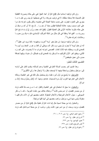 ‫ﻭﺇﻥ ﻜﺎﻥ ﺘﺭﻜﻴﺒﻪ ﺇﺴﻨﺎﺩ ‪‬ﺎ ﻤﺜل )ﻓﺘﺢ ﺍﷲ( ﺃﻭ "ﺠﺎﺩ ﺍﻟﺤﻕ" ﺒﻘﻲ ﻋﻠﻰ ﺤﺎﻟﻪ ﻭﺼﻭﺭﺘﻪ ﺍﻟﻠﻔﻅﻴﺔ‬
                                                        ‫ﻴ‬
‫ﻗﺒل ﺍﻟﺘﺴﻤﻴﺔ، ﻓﻼ ﻴﺩﺨﻠﻪ ﻤﻁﻠ ﹰﺎ، ﻻ ﻓﻲ ﺘﺭﺘﻴﺏ ﺤﺭﻭﻓﻪ، ﻭﻻ ﻓﻲ ﻀﺒﻁﻬﺎ، ﺜﻡ ﻴﺠـﺭﻱ ﻋﻠﻴـﻪ ﻤـﺎ‬
                                                    ‫ﻘ‬
‫ﻴﺠﺭﻱ ﻋﻠﻰ ﺍﻟﻤﻔﺭﺩ، ﻓﻴﻌﺭﺏ ﻋﻠﻰ ﺤﺴﺏ ﺤﺎﺠﺔ ﺍﻟﺠﻤﻠﺔ ﺍﻟﺘﻲ ﺘﺤﺘﻭﻴﻪ، ﻭﻟﻜﻥ ﻴﻜﻭﻥ ﺇﻋﺭﺍﺒﻪ ﻤﻘـﺩ ‪‬ﺍ‬
 ‫‪‬ﺭ‬                                                        ‫‪َ‬‬
‫ﻋﻠﻰ ﺁﺨﺭﻩ ﺒﺴﺒﺏ ﻭﺠﻭﺩ ﻋﻼﻤﺔ ﻟﻠﺤﻜﺎﻴﺔ ﻓﻴﻜﻭﻥ ﻤﺒﺘﺩﺃ ﺃﻭ ﺨﺒـﺭﺍ... ﺇﻟـﺦ، ﺇﻻ ﺃﻥ ﺁﺨـﺭﻩ ﻴﻅـل‬
                           ‫‪‬‬
‫ﻋﻠﻰ ﺤﺎﻟﻪ ﻤﻠﺘﺯ ‪‬ﺎ ﻋﻼﻤﺘﻪ ﺍﻷﻭﻟﻰ ﻗﺒل ﺍﻟﻌﻤﻠﻴﺔ ﻓﺘﻘﻭل: ) ﹶﺘﺢ ﺍﷲ، ﺤﻀـﺭ( ﻭ )ﺭﺃﻴـﺕ ﻓـﺘﺢ ﺍﷲ(‬
    ‫َ‬                       ‫ﻓ ُ‬                                   ‫ﻤ‬
‫ﻭﻤﺭﺭﺕ ﺒـ "ﻓﺘﺢ ﺍﷲ" ﻭﻫﻜﺫﺍ ﻓﻲ ﻜل ﻤﺜﺎل ﻤﻥ ﺃﻤﺜﻠﺔ ﺍﻟﻤﺭﻜﺏ ﺍﻹﺴﻨﺎﺩﻱ، ﻓﺈﻨـﻪ ﻴﻜـﻭﻥ ﻤﻌﺭ ‪‬ـﺎ‬
  ‫ﺒ‬                           ‫ﱠ‬                                   ‫ِ‬
                                                             ‫ﻭﻋﻼﻤﺎﺕ ﺇﻋﺭﺍﺒﻪ ﻤﻘﺩﺭﺓ)١(.‬
                                                                   ‫‪‬‬
‫ﻭﺇﻥ ﻜﺎﻥ ﺘﺭﻜﻴﺒﻪ ﻤﺯﺠ ‪‬ﺎ: ﺇﻥ ﺨﺘﻡ ﺒﻐﻴﺭ "ﻭﻴﻪ" ﺃﻋﺭﺏ، ﻭﻤﻔﻬﻭﻤﻪ –ﻜﻤﺎ ﻴﺭﻴﺩ ﺍﺒﻥ ﻋﻘﻴل)٢(-‬
                                 ‫ُ‪ِ‬‬            ‫ﹸِ َ‬     ‫ﻴ‬
‫ﺃﻨﻪ ﺇﻥ ﺨ ِﻡ "ﺒﻭﻴﻪ" ﻻ ﻴﻌﺭﺏ ﺒل ﻴﺒﻨﻰ، ﻭﻴـﺫﻜﺭ ﺍﻟﺴـﻴﻭﻁﻲ ﺃﻥ ﺍﻟﻌﻠـﻡ ﻏﻴـﺭ ﺍﻟﻤﺨﺘـﻭﻡ "ﺒﻭﻴـﻪ"‬
                                                  ‫‪ ‬ﹶ‬    ‫‪َ‬‬          ‫ﹸﺘ َ‬
‫ﻜﻤﻌﺩﻱ ﻜﺭﺏ، ﻭﺒﻌﻠﺒﻙ، ﻓﻴﻪ ﺜﻼﺙ ﻟﻐﺎﺕ: ﺍﻟﻔﺼﺤﻰ ﺇﻋﺭﺍﺒﻪ ﺇﻋﺭﺍﺏ ﻤﺎ ﻻ ﻴﻨﺼﺭﻑ ﻋﻠﻰ ﺍﻟﺠـﺯﺀ‬
‫ﺍﻟﺜﺎﻨﻲ، ﻭﻴﻔﺘﺢ ﺁﺨﺭ ﺍﻷﻭل ﻟﻠﺘﺭﻜﻴﺏ ﻤﺎ ﻟﻡ ﻴﻜﻥ ﻴﺎﺀ ﻜﻤﻌﺩﻱ ﻜﺭﺏ ﻓ ‪‬ﺴﻜﻥ، ﺃﻭ ﻤﻨﻭ ﹰﺎ، ﻭﻴﻠﻴﻬﺎ ﺇﻀﺎﻓﺔ‬
               ‫ﻨ‬          ‫ﻴ ﱠ‬                                             ‫‪ ‬ﹾﹶ‬
                                                           ‫ﺼﺩﺭﻩ ﺇﻟﻰ ﻋﺠﺯﻩ ﻓﻴﺨﻔﺽ)٣(.‬
                                                                ‫‪ ‬ﹾﹶ‬

                                                                ‫ﺍﻟﺘﻘﺴﻴﻡ ﺍﻟﺜﺎﻟﺙ ﻟﻠﻌﻠﻡ:‬
                                                                  ‫‪‬ﹶ‬
‫ﻭﻫﺫﺍ ﺘﻘﺴﻴﻡ ﺁﺨﺭ ﺒﺤﺴﺏ ﺃﺼﺎﻟﺔ ﺍﻟﻌﹶﻡ ﻓﻲ ﺍﻟﻌﻠﻤﻴﺔ ﻭﻋﺩﻡ ﺃﺼﺎﻟﺘﻪ، ﻴﻨﻘﺴﻡ ﺍﻟﻌﹶﻡ ﻋﻠﻰ ﺃﺴﺎﺴﻪ‬
           ‫‪‬ﻠ‬                                  ‫‪‬ﻠ‬
       ‫ﺇﻟﻰ: ﻤﺭﺘﺠل ﻭﻤﻨﻘﻭل ﻭﻭﺍﺴﻁﺔ ﺒﻴﻨﻬﻤﺎ ﻻ ﺘﻭﺼﻑ ﺒﻨﻘل ﻭﻻ ﺍﺭﺘﺠﺎل ﻫﺫﺍ ﺭﺃﻱ ﺍﻷﻜﺜﺭﻴﻥ)٤(.‬
‫ﻓﺎﻟﻤﺭﺘﺠل: ﻤﺎ ﻭ ِﻊ ﻤﻥ ﺃﻭل ﺃﻤﺭﻩ ﻋﻠ ‪‬ﺎ، ﻭﻟﻡ ﻴﺴﺘﻌ ‪‬ل ﻤﺜل ﺫﻟﻙ ﻓﻲ ﻏﻴﺭ ﺍﻟﻌﻠﻤﻴﺔ، ﻭﻤﺜﺎﻟﻪ‬
                                ‫‪  ‬ﹶ ‪‬ﻤ‬     ‫ﻤ‬                ‫ُﻀ َ‬
‫ﺍﻷﻋﻼﻡ ﺍﻟﺘﻲ ﺍﺨﺘﺭﻋﻬﺎ ﺍﻟﻌﺭﺏ ﺃﻭل ﻤﺭﺓ ﻟ ‪‬ﺴﻤﻴﺎﺕ ﻋﻨﺩﻫﻡ، ﻭﻤﻨﻬﺎ: ﺃﺩﺩ )ﻋﻠﻡ ﺭﺠل( ﻭﺴﻌﺎﺩ )ﻋﻠـﻡ‬
                                           ‫ﻤ ‪‬‬
                                                                                  ‫ﺍﻤﺭﺃﺓ(.‬
‫ﻭﺍﻟﻤﻨﻘﻭل: ﻤﺎ ﺴﺒﻕ ﻟﻪ ﺍﺴﺘﻌﻤﺎل ﻓﻲ ﻏﻴﺭ ﺍﻟﻌﻠﻤﻴﺔ ﻭﺍﻟﻨﻘل: ﺇﻤـﺎ ﻤـﻥ ﺼـﻔﺔ ﻜﺎﻟﺤـﺎﺭﺙ‬
‫ﺃﻭ ﻤﻥ ﻤﺼﺩﺭ ﻜﻔﻀل، ﺃﻭ ﺍﺴﻡ ﺠﻨﺱ ﻜﺄﺴﺩ)٥(، ﻭﻫﻨﺎﻙ ﺨﻼﻑ ﺒﻴﻥ ﻋﻠﻤﺎﺀ ﺍﻟﻌﺭﺒﻴﺔ – ﻜﻤـﺎ ﻴـﺫﻜﺭ‬
‫ﺍﻟﺴﻴﻭﻁﻲ – ﺤﻭل ﺍﻷﻋﻼﻡ ﺍﻟﻤﺭﺘﺠﻠﺔ ﻭﺍﻷﻋﻼﻡ ﺍﻟﻤﻨﻘﻭﻟﺔ. ﻓﺫﻫﺏ ﺒﻌﻀﻬﻡ ﺇﻟﻰ ﺃﻥ ﺍﻷﻋـﻼﻡ ﻜﻠﻬـﺎ‬
                      ‫ﻤﻨﻘﻭﻟﺔ ﻭﻟﻴﺱ ﻤﻨﻬﺎ ﺸﻲﺀ ﻤﺭﺘﺠل، ﻭﺫﻫﺏ ﺒﻌﻀﻬﻡ ﺇﻟﻰ ﺃﻨﻬﺎ ﻜﻠﻬﺎ ﻤﺭﺘﺠﻠﺔ.‬
‫ﻭﺍﻟﻤﻨﻘﻭل ﺇﻤﺎ ﻤﻥ ﺠﻤﻠﺔ ﺍﺴﻤﻴﺔ ﻤﺜل )ﻤﺎ ﺸﺎﺀ ﺍﷲ( ﺃﻭ ﻓﻌﻠﻴﺔ ﻤﺜل )ﻓﺘﺢ ﺍﷲ(؛ ﺃﻭ ﻤﻥ ﻤﺼﺩﺭ‬
‫ﻜﻔﻀل، ﻭﺯﻴﺩ، ﻭﺴﻌﺩ، ﺃﻭ ﻤﻥ ﺍﺴﻡ ﻋﻴﻥ: ﻜﺄﺴﺩ ﻭﺜﻭﺭ، ﻭﺫﺌﺏ، ﺃﻭ ﻤﻥ ﺼﻔﺔ ﺍﺴﻡ ﻓﺎﻋل ﻜﺤـﺎﺭﺙ‬

                                                                                      ‫)1(‬
                                               ‫ﺭﺍﺠﻊ: ﺍﻟﻨﺤﻭ ﺍﻟﻭﺍﻓﻲ: ﺝ١، ﺹ ٩٠٣ – ٠١٣.‬
                                                                                      ‫)2(‬
                                                           ‫ﺸﺭﺡ ﺍﺒﻥ ﻋﻘﻴل: ﺝ١، ﺹ ٧٥.‬
                                                                                      ‫)3(‬
                                                           ‫ﻫﻤﻊ ﺍﻟﻬﻭﺍﻤﻊ: ﺝ١، ﺹ ٣٢٢.‬
                                                                                      ‫)4(‬
                                                         ‫ﻨﻔﺱ ﺍﻟﻤﺭﺠﻊ ﻭﺍﻟﺠﺯﺀ: ﺹ ٥٣٢.‬
                                                                                      ‫)5(‬
                                                      ‫ﺭﺍﺠﻊ ﺸﺭﺡ ﺍﺒﻥ ﻋﻘﻴل: ﺝ١، ﺹ ٧٥.‬


‫٠٨‬
 