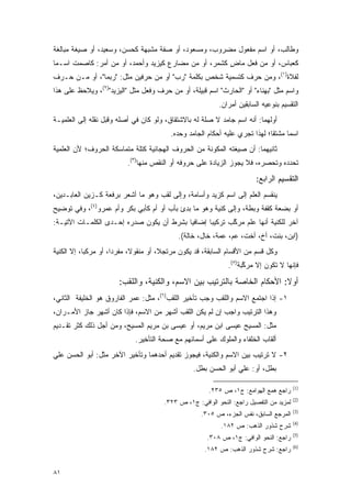 ‫ﻭﻁﺎﻟﺏ، ﺃﻭ ﺍﺴﻡ ﻤﻔﻌﻭل ﻤﻀﺭﻭﺏ، ﻭﻤﺴﻌﻭﺩ، ﺃﻭ ﺼﻔﺔ ﻤﺸﺒﻬﺔ ﻜﺤﺴﻥ، ﻭﺴﻌﻴﺩ، ﺃﻭ ﺼﻴﻐﺔ ﻤﺒﺎﻟﻐﺔ‬
‫ﻜﻌﺒﺎﺱ، ﺃﻭ ﻤﻥ ﻓﻌل ﻤﺎﺽ ﻜﺸﻤﺭ، ﺃﻭ ﻤﻥ ﻤﻀﺎﺭﻉ ﻜﻴﺯﻴﺩ ﻭﺃﺤﻤﺩ، ﺃﻭ ﻤﻥ ﺃﻤﺭ: ﻜﺎﺼﻤﺕ ﺍﺴـ ‪‬ﺎ‬
 ‫ﻤ‬                                                     ‫ٍ‬
‫ﻟﻔﻼﺓ)١(، ﻭﻤﻥ ﺤﺭﻑ ﻜﺘﺴﻤﻴﺔ ﺸﺨﺹ ﺒﻜﻠﻤﺔ "ﺭ ‪ "‬ﺃﻭ ﻤﻥ ﺤﺭﻓﻴﻥ ﻤﺜل: "ﺭﺒﻤﺎ"، ﺃﻭ ﻤـﻥ ﺤـﺭﻑ‬
                                      ‫‪‬ﺏ‬
‫ﻭﺍﺴﻡ ﻤﺜل "ﺒﻬﻨﺎﺀ" ﺃﻭ "ﺍﻟﺤﺎﺭﺙ" ﺍﺴﻡ ﻗﺒﻴﻠﺔ، ﺃﻭ ﻤﻥ ﺤﺭﻑ ﻭﻓﻌل ﻤﺜل "ﺍﻟﻴﺯﻴﺩ")٢(، ﻭﻴﻼﺤﻅ ﻋﻠﻰ ﻫﺫﺍ‬
         ‫‪ ‬‬
                                                            ‫ﺍﻟﺘﻘﺴﻴﻡ ﺒﻨﻭﻋﻴﻪ ﺍﻟﺴﺎﺒﻘﻴﻥ ﺃﻤﺭﺍﻥ.‬
‫ﺃﻭﻟﻬﻤﺎ: ﺃﻨﻪ ﺍﺴﻡ ﺠﺎﻤﺩ ﻻ ﺼﻠﺔ ﻟﻪ ﺒﺎﻻﺸﺘﻘﺎﻕ، ﻭﻟﻭ ﻜﺎﻥ ﻓﻲ ﺃﺼﻠﻪ ﻭﻗﺒل ﻨﻘﻠﻪ ﺇﻟﻰ ﺍﻟﻌﻠﻤﻴـﺔ‬
                                           ‫ﺍﺴ ‪‬ﺎ ﻤﺸﺘ ﹰﺎ؛ ﻟﻬﺫﺍ ﺘﺠﺭﻱ ﻋﻠﻴﻪ ﺃﺤﻜﺎﻡ ﺍﻟﺠﺎﻤﺩ ﻭﺤﺩﻩ.‬
                                                                               ‫ﻘ‬      ‫ﻤ‬
‫ﺜﺎﻨﻴﻬﻤﺎ: ﺃﻥ ﺼﻴﻐﺘﻪ ﺍﻟﻤﻜﻭﻨﺔ ﻤﻥ ﺍﻟﺤﺭﻭﻑ ﺍﻟﻬﺠﺎﺌﻴﺔ ﻜﺘﻠﺔ ﻤﺘﻤﺎﺴﻜﺔ ﺍﻟﺤﺭﻭﻑ؛ ﻷﻥ ﺍﻟﻌﻠﻤﻴﺔ‬
                                                     ‫‪‬‬
                           ‫ﺘﺤﺩﺩﻩ ﻭﺘﺤﺼﺭﻩ، ﻓﻼ ﻴﺠﻭﺯ ﺍﻟﺯﻴﺎﺩﺓ ﻋﻠﻰ ﺤﺭﻭﻓﻪ ﺃﻭ ﺍﻟﻨﻘﺹ ﻤﻨﻬﺎ)٣(.‬
                                                                                 ‫‪‬‬
                                                                          ‫ﺍﻟﺘﻘﺴﻴﻡ ﺍﻟﺭﺍﺒﻊ:‬
‫ﻴﻨﻘﺴﻡ ﺍﻟﻌﹶﻡ ﺇﻟﻰ ﺍﺴﻡ ﻜﺯﻴﺩ ﻭﺃﺴﺎﻤﺔ، ﻭﺇﻟﻰ ﻟﻘﺏ ﻭﻫﻭ ﻤﺎ ﺃﺸﻌﺭ ﺒﺭﻓﻌﺔ ﻜـﺯﻴﻥ ﺍﻟﻌﺎﺒـﺩﻴﻥ،‬
                                                                  ‫‪‬ﻠ‬
‫ﺃﻭ ﺒﻀﻌﺔ ﻜ ﹸﻔﺔ ﻭﺒﻁﺔ، ﻭﺇﻟﻰ ﹸﻨﻴﺔ ﻭﻫﻭ ﻤﺎ ﺒﺩﺉ ﺒﺄﺏ ﺃﻭ ﺃﻡ ﻜﺄﺒﻲ ﺒﻜﺭ ﻭﺃﻡ ﻋﻤﺭﻭ)٤(، ﻭﻓﻲ ﺘﻭﻀﻴﺢ‬
                                           ‫‪ِ‬‬           ‫ﻜ‬              ‫ﻘ‬
‫ﺁﺨﺭ ﻟﻠﻜﻨﻴﺔ ﺃﻨﻬﺎ ﻋﻠﻡ ﻤﺭﻜﺏ ﺘﺭﻜﻴ ‪‬ﺎ ﺇﻀﺎﻓ ‪‬ﺎ ﺒﺸﺭﻁ ﺃﻥ ﻴﻜﻭﻥ ﺼﺩﺭﻩ ﺇﺤـﺩﻯ ﺍﻟﻜﻠﻤـﺎﺕ ﺍﻵﺘﻴـﺔ:‬
                                          ‫ﻴ‬       ‫ﺒ‬       ‫ﱠ‬
                                             ‫)ﺍﺒﻥ، ﺒﻨﺕ، ﺃﺥ، ﺃﺨﺕ، ﻋﻡ، ﻋﻤﺔ، ﺨﺎل، ﺨﺎﻟﺔ(.‬
‫ﻭﻜل ﻗﺴﻡ ﻤﻥ ﺍﻷﻗﺴﺎﻡ ﺍﻟﺴﺎﺒﻘﺔ، ﻗﺩ ﻴﻜﻭﻥ ﻤﺭﺘﺠ ﹰ، ﺃﻭ ﻤﻨﻘﻭ ﹰ، ﻤﻔﺭ ‪‬ﺍ، ﺃﻭ ﻤﺭﻜ ‪‬ﺎ، ﺇﻻ ﺍﻟﻜﻨﻴﺔ‬
            ‫ﺒ‬          ‫ﺩ‬      ‫ﻻ‬          ‫ﻼ‬
                                                                ‫ﻓﺈﻨﻬﺎ ﻻ ﺘﻜﻭﻥ ﺇﻻ ﻤﺭﻜﺒﺔ)٥(.‬
                                                                      ‫ﱠ‬

                        ‫ﺃﻭﻻ: ﺍﻷﺤﻜﺎﻡ ﺍﻟﺨﺎﺼﺔ ﺒﺎﻟﺘﺭﺘﻴﺏ ﺒﻴﻥ ﺍﻻﺴﻡ، ﻭﺍﻟﻜﻨﻴﺔ، ﻭﺍﻟﻠﻘﺏ:‬
                                                                           ‫ﹰ‬
‫١- ﺇﺫﺍ ﺍﺠﺘﻤﻊ ﺍﻻﺴﻡ ﻭﺍﻟﻠﻘﺏ ﻭﺠﺏ ﺘﺄﺨﻴﺭ ﺍﻟﻠﻘﺏ)٦(، ﻤﺜل: ﻋﻤﺭ ﺍﻟﻔﺎﺭﻭﻕ ﻫﻭ ﺍﻟﺨﻠﻴﻔﺔ ﺍﻟﺜﺎﻨﻲ،‬
‫ﻭﻫﺫﺍ ﺍﻟﺘﺭﺘﻴﺏ ﻭﺍﺠﺏ ﺇﻥ ﻟﻡ ﻴﻜﻥ ﺍﻟﻠﻘﺏ ﺃﺸﻬﺭ ﻤﻥ ﺍﻻﺴﻡ، ﻓﺈﺫﺍ ﻜﺎﻥ ﺃﺸﻬﺭ ﺠﺎﺯ ﺍﻷﻤـﺭﺍﻥ،‬
‫ﻤﺜل: ﺍﻟﻤﺴﻴﺢ ﻋﻴﺴﻰ ﺍﺒﻥ ﻤﺭﻴﻡ، ﺃﻭ ﻋﻴﺴﻰ ﺒﻥ ﻤﺭﻴﻡ ﺍﻟﻤﺴﻴﺢ، ﻭﻤﻥ ﺃﺠل ﺫﻟﻙ ﻜﺜﺭ ﺘﻘـﺩﻴﻡ‬
                              ‫ﺃﻟﻘﺎﺏ ﺍﻟﺨﻠﻔﺎﺀ ﻭﺍﻟﻤﻠﻭﻙ ﻋﻠﻰ ﺃﺴﻤﺎﺌﻬﻡ ﻤﻊ ﺼﺤﺔ ﺍﻟﺘﺄﺨﻴﺭ.‬
‫٢- ﻻ ﺘﺭﺘﻴﺏ ﺒﻴﻥ ﺍﻻﺴﻡ ﻭﺍﻟﻜﻨﻴﺔ، ﻓﻴﺠﻭﺯ ﺘﻘﺩﻴﻡ ﺃﺤﺩﻫﻤﺎ ﻭﺘﺄﺨﻴﺭ ﺍﻵﺨﺭ ﻤﺜل: ﺃﺒﻭ ﺍﻟﺤﺴﻥ ﻋﻠﻲ‬
                                                   ‫ﺒﻁل، ﺃﻭ: ﻋﻠﻲ ﺃﺒﻭ ﺍﻟﺤﺴﻥ ﺒﻁل.‬

                                                                                          ‫)1(‬
                                                         ‫ﺭﺍﺠﻊ ﻫﻤﻊ ﺍﻟﻬﻭﺍﻤﻊ: ﺝ١، ﺹ ٥٣٢.‬
                                                                                          ‫)2(‬
                                        ‫ﻟﻤﺯﻴﺩ ﻤﻥ ﺍﻟﺘﻔﺼﻴل ﺭﺍﺠﻊ: ﺍﻟﻨﺤﻭ ﺍﻟﻭﺍﻓﻲ: ﺝ١، ﺹ ٣٢٣.‬
                                                                                          ‫)3(‬
                                                      ‫ﺍﻟﻤﺭﺠﻊ ﺍﻟﺴﺎﺒﻕ، ﻨﻔﺱ ﺍﻟﺠﺯﺀ، ﺹ ٥٠٣.‬
                                                                                          ‫)4(‬
                                                             ‫ﺸﺭﺡ ﺸﺫﻭﺭ ﺍﻟﺫﻫﺏ: ﺹ ٢٨١.‬
                                                                                          ‫)5(‬
                                                        ‫ﺭﺍﺠﻊ: ﺍﻟﻨﺤﻭ ﺍﻟﻭﺍﻓﻲ: ﺝ١، ﺹ ٨٠٣.‬
                                                                                          ‫)6(‬
                                                       ‫ﺭﺍﺠﻊ: ﺸﺭﺡ ﺸﺫﻭﺭ ﺍﻟﺫﻫﺏ: ﺹ ٢٨١.‬


‫١٨‬
 