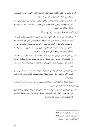 ‫٣- ﻻ ﺘﺭﺘﻴﺏ ﺒﻴﻥ ﺍﻟﻠﻘﺏ ﻭﺍﻟﻜﻨﻴﺔ، ﻓﻴﺠﻭﺯ ﺘﻘﺩﻴﻡ ﺃﺤﺩﻫﻤﺎ ﻭﺘﺄﺨﻴﺭ ﺍﻵﺨـﺭ، ﻤﺜـل: ﺍﻟﺼـﺩﻴﻕ‬
  ‫‪‬‬
                            ‫ﺃﺒﻭ ﺒﻜﺭ ﺃﻭل ﺍﻟﺨﻠﻔﺎﺀ ﺍﻟﺭﺍﺸﺩﻴﻥ ﺃﻭ "ﺃﺒﻭ ﺒﻜﺭ ﺍﻟﺼﺩﻴﻕ")١(.‬
                                   ‫‪‬‬
‫٤- ﻭﺇﺫﺍ ﺍﺠﺘﻤﻌﺕ ﺍﻷﻗﺴﺎﻡ ﺍﻟﺜﻼﺜﺔ: )ﺍﻻﺴﻡ، ﻭﺍﻟﻜﻨﻴﺔ، ﻭﺍﻟﻠﻘﺏ( ﻓﻴﺭﺍﻋﻰ ﻓﻲ ﺍﻟﺘﺭﺘﻴﺏ ﺒﻴﻨﻬﺎ ﻤـﺎ‬
‫ﺴﺒﻕ ﺇﻴﻀﺎﺤﻪ؛ ﺤﻴﺙ ﻴﺠﻭﺯ ﺘﻘﺩﻴﻡ ﺒﻌﻀﻬﺎ ﻋﻠﻰ ﺒﻌﺽ، ﺇﻻ ﺍﻟﻠﻘﺏ ﻓـﻼ ﻴﺠـﻭﺯ ﺘﻘﺩﻴﻤـﻪ‬
                                                   ‫ﻓﻲ ﺃﻜﺜﺭ ﺤﺎﻻﺘﻪ ﻋﻠﻰ ﺍﻻﺴﻡ)٢(.‬

                                  ‫ﺜﺎﻨ ‪‬ﺎ: ﺍﻷﺤﻜﺎﻡ ﺍﻟﺨﺎﺼﺔ ﺒﺈﻋﺭﺍﺏ ﻤﺎ ﻴﺠﺘﻤﻊ ﻤﻨﻬﺎ)٣(:‬
                                                                           ‫ﻴ‬
‫١- ﺇﻥ ﻜﺎﻥ ﺍﻟﻘﺴﻤﺎﻥ ﻤﻔﺭﺩﻴﻥ ﻤﺜل: "ﻋﻠﻲ ﺴﻌﻴﺩ" ﺠﺎﺯ ﺍﻋﺘﺒﺎﺭﻫﻤﺎ ﻤﺘﻀﺎﻴﻔﻴﻥ ﻓﻴﻜﻭﻥ ﺍﻷﻭل ﻫﻭ‬
‫ﺍﻟﻤﻀﺎﻑ، ﻭﻴﻌﺭﺏ ﻭﻴﻀﺒﻁ ﻋﻠﻰ ﺤﺴﺏ ﺤﺎﺠﺔ ﺍﻟﺠﻤﻠﺔ، ﻭﻴﻜﻭﻥ ﺍﻟﺜﺎﻨﻲ ﻫﻭ ﺍﻟﻤﻀﺎﻑ ﺇﻟﻴﻪ‬
                                                  ‫‪ ‬‬  ‫‪َ‬‬
‫ﻭﻫﻭ ﻤﺠﺭﻭﺭ ﺩﺍﺌ ‪‬ﺎ ﻓﻨﻘﻭل: "ﻏﺎﺏ ﻋﻠﻲ ﺴﻌﻴﺩ، ﻭ"ﻋﺭﻓﺕ ﻋﻠﻲ ﺴﻌﻴﺩ" ﻭ"ﺴﺄﻟﺕ ﻋﻥ ﻋﻠـﻲ‬
                                      ‫‪‬‬                ‫ﻤ‬
‫ﺴﻌﻴﺩ" ﻭﺠﺎﺯ -ﺃﻴ ‪‬ﺎ- ﻋﺩﻡ ﺇﻀﺎﻓﺘﻬﻤﺎ ﻓﻴﻌ‪‬ﺭﺏ ﺍﻷﻭل ﻭﻴﻀ‪‬ـ ‪‬ﻁ ﻋﻠـﻰ ﺤﺴـﺏ ﻤﻭﻗﻌـﻪ‬
                  ‫‪ ‬ﺒ‬           ‫‪َ ‬‬                  ‫ﻀ‬
                         ‫ﺒﺎﻟﺠﻤﻠﺔ، ﻭﻴﻜﻭﻥ ﺍﻟﺜﺎﻨﻲ ﺘﺎﺒ ‪‬ﺎ ﻟﻪ ﻓﻲ ﺠﻤﻴﻊ ﺤﺎﻻﺕ ﺍﻹﻋﺭﺍﺏ.‬
                                                  ‫ﻌ‬
‫٢- ﻭﺇﻥ ﻜﺎﻥ ﺍﻟﻘﺴﻤﺎﻥ، ﻤﺭﻜﺒﻴﻥ ﻤ ‪‬ﺎ ﺘﺭﻜﻴﺏ ﺇﻀـﺎﻓﺔ، ﻤﺜـل: "ﻋﺒـﺩ ﺍﻟﻌﺯﻴـﺯ ﺴـﻌﺩ ﺍﷲ"‬
                                            ‫ﻌ‬      ‫ﱠ‬
‫ﻓﺈﻥ ﺍﻟﻤﻀﺎﻑ ﺍﻷﻭل، ﻭﻫﻭ: "ﻋﺒﺩ" ﻴﻀ ‪‬ﻁ ﻭﻴﻌ‪‬ﺭﺏ ﻋﻠﻰ ﺤﺴﺏ ﺤﺎﺠـﺔ ﺍﻟﺠﻤﻠـﺔ ﻭﺒﻌـﺩﻩ‬
                              ‫‪ ‬ﺒ ‪َ ‬‬
‫ﺍﻟﻤﻀﺎﻑ ﺇﻟﻴﻪ، ﻭﻴﻜﻭﻥ ﺍﻟﻤﻀﺎﻑ ﺍﻟﺜﺎﻨﻲ ﻭﻫﻭ "ﺴﻌﺩ" ﺘﺎﺒ ‪‬ﺎ ﻟﻪ ﻓﻲ ﺇﻋﺭﺍﺒﻪ ﻭﻴﻠﻴﻪ ﺍﻟﻤﻀـﺎﻑ‬
                            ‫ﻌ‬
                                                                            ‫ﺇﻟﻴﻪ.‬
‫٣- ﻭﺇﻥ ﻜﺎﻥ ﺍﻷﻭل ﻫﻭ ﺍﻟﻤﻔﺭﺩ ﻭﺍﻟﺜﺎﻨﻲ ﻫﻭ ﺍﻟﻤﺭﻜﺏ ﺘﺭﻜﻴﺏ ﺇﻀـﺎﻓﺔ ﻤﺜـل: "ﻋﻠـﻲ ﺯﻴـﻥ‬
                               ‫ﱠ‬
‫ﺍﻟﻌﺎﺒﺩﻴﻥ" ﺃﻋﺭﺏ ﺍﻟﻤﻔﺭﺩ ﻋﻠﻰ ﺤﺴﺏ ﺍﻟﺠﻤﻠﺔ، ﻭﺠﺎﺀ ﺍﻟﻤﻀﺎﻑ ﺍﻟـﺫﻱ ﺒﻌـﺩﻩ ﺘﺎﺒ ‪‬ـﺎ ﻟـﻪ‬
      ‫ﻌ‬                                                     ‫ُ‪ِ‬‬
                                                                     ‫ﻓﻲ ﺇﻋﺭﺍﺒﻪ.‬
‫ﻭﻴﺠﻭﺯ ﺃﻥ ﻴﻜﻭﻥ ﺍﻷﻭل ﺍﻟﻤﻔﺭﺩ ﻤﻀﺎ ﹰﺎ ﻴﻀ ‪‬ﻁ ﻭﻴﻌ‪‬ﺭﺏ ﻋﻠﻰ ﺤﺴـﺏ ﺤﺎﺠـﺔ ﺍﻟﺠﻤﻠـﺔ،‬
                         ‫ﻓ ‪ ‬ﺒ ‪َ ‬‬
                                                ‫ﻭﺃﻥ ﻴﻜﻭﻥ ﺍﻟﻤﻀﺎﻑ ﺇﻟﻴﻪ ﻫﻭ ﺼﺩﺭ ﺍﻟﺜﺎﻨﻲ.‬
‫٤- ﻭﺇﻥ ﻜﺎﻥ ﺍﻷﻭل ﻫﻭ ﺍﻟﻤﺭﻜﺏ ﺘﺭﻜﻴﺏ ﺇﻀﺎﻓﺔ ﻭﺍﻟﺜﺎﻨﻲ ﻫﻭ ﺍﻟﻤﻔﺭﺩ؛ ﻤﺜل: ﺯﻴـﻥ ﺍﻟﻌﺎﺒـﺩﻴﻥ‬
                                                    ‫ﱠ‬
‫ﻋﻠﻲ، ﻓﺈﻥ ﺼﺩﺭ ﺍﻷﻭل؛ )ﺃﻱ: ﺍﻟﻤﻀﺎﻑ(، ﻴﻀ ‪‬ﻁ ﻭﻴﻌ‪‬ﺭﺏ ﻋﻠﻰ ﺤﺴﺏ ﺤﺎﺠﺔ ﺍﻟﺠﻤﻠـﺔ،‬
                       ‫‪ ‬ﺒ ‪َ ‬‬
                                       ‫ﻴﻠﻴﻪ ﺍﻟﻤﻀﺎﻑ ﺇﻟﻴﻪ، ﻭﻴﻌ‪‬ﺭﺏ ﺍﻟﻤﻔﺭﺩ ﺘﺎﺒ ‪‬ﺎ ﻟﻪ.‬
                                            ‫ﻌ‬             ‫‪َ ‬‬




                                                                                        ‫)1(‬
                                                       ‫ﺭﺍﺠﻊ ﺍﻟﻨﺤﻭ ﺍﻟﻭﺍﻓﻲ: ﺝ١، ﺹ ٦١٣.‬
                                                                                        ‫)2(‬
                                                       ‫ﺭﺍﺠﻊ ﺍﻟﻨﺤﻭ ﺍﻟﻭﺍﻓﻲ: ﺝ١، ﺹ ٩١٣.‬
                                                                                        ‫)3(‬
                                                           ‫ﻨﻔﺱ ﺍﻟﻤﺭﺠﻊ ﻭﺍﻟﺠﺯﺀ ﻭﺍﻟﺼﻔﺤﺔ.‬


‫٢٨‬
 