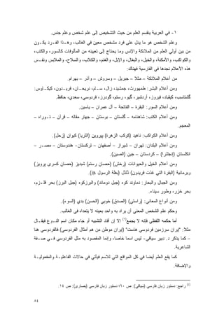 ‫١- ﻓﻲ ﺍﻟﻌﺭﺒﻴﺔ ﻴﻨﻘﺴﻡ ﺍﻟﻌﹶﻡ ﻤﻥ ﺤﻴﺙ ﺍﻟﺘﺸﺨﻴﺹ ﺇﻟﻰ ﻋﹶﻡ ﺸﺨﺹ ﻭﻋﹶﻡ ﺠﻨﺱ.‬
               ‫‪‬ﻠ‬       ‫‪‬ﻠ‬                     ‫‪‬ﻠ‬
‫ﻭﻋﹶﻡ ﺍﻟﺸﺨﺹ ﻫﻭ ﻤﺎ ﻴﺩل ﻋﻠﻰ ﻓﺭﺩ ﻤﺸﺨﺹ ﻤﻌﻴﻥ ﻓﻲ ﺍﻟﻐﺎﻟﺏ، ﻭﻫـﺫﺍ ﺍﻟﻔـﺭﺩ ﻴﻜـﻭﻥ‬
                               ‫‪‬‬                                 ‫‪‬ﻠ‬
‫ﻤﻥ ﺒﻴﻥ ﺃﻭﻟﻲ ﺍﻟﻌﻠﻡ ﻤﻥ ﺍﻟﻤﻼﺌﻜﺔ ﻭﺍﻹﻨﺱ ﻭﻤﺎ ﻴﺤﺘﺎﺝ ﺇﻟﻰ ﺘﻌﻴﻴﻨﻪ ﻤﻥ ﺍﻟﻤﺄﻟﻭﻓﺎﺕ ﻜﺎﻟ ‪‬ﻭﺭ، ﻭﺍﻟﻜﺘﺏ،‬
           ‫ﺴ‬
‫ﻭﺍﻟﻜﻭﺍﻜﺏ، ﻭﺍﻷﻤﻜﻨﺔ، ﻭﺍﻟﺨﻴل، ﻭﺍﻟﺒﻐﺎل، ﻭﺍﻹﺒل، ﻭﺍﻟﻐﻨﻡ، ﻭﺍﻟﻜﻼﺏ، ﻭﺍﻟﺴﻼﺡ، ﻭﺍﻟﻤﻼﺒﺱ ﻭﻨﻔـﺱ‬
                                                          ‫ﻫﺫﻩ ﺍﻷﻋﻼﻡ ﻨﺠﺩﻫﺎ ﻓﻲ ﺍﻟﻔﺎﺭﺴﻴﺔ ﻓﻬﻨﺎﻙ:‬
                  ‫ﻤﻥ ﺃﻋﻼﻡ ﺍﻟﻤﻼﺌﻜﺔ – ﻤﺜﻼ – ﺠﺒﺭﻴل – ﻭﺴﺭﻭﺵ – ﻭﺁﺫﺭ – ﺒﻬﺭﺍﻡ.‬
                                                  ‫ﹰ‬
‫ﻭﻤﻥ ﺃﻋﻼﻡ ﺍﻟﺒﺸﺭ: ﻁﻤﻬﻭﺭﺙ، ﺠﻤﺸﻴﺩ، ﺯﺍل، ﺴـﺎﻡ، ﻨﺭﻴﺤـﺎﻥ، ﻓﺭﻴـﺩﻭﻥ، ﻜﻴﻜـﺎﻭﺱ:‬
            ‫ﮔﺸﺘﺎﺴﺏ، ﻜﻴﻘﺒﺎﺩ، ﻓﻴﺭﻭﺯ، ﺃﺭﺩﺸﻴﺭ، ﮔﻴﻭ، ﺭﺴﺘﻡ، ﮔﻭﺩﺭﺯ، ﻓﺭﺩﻭﺴﻲ، ﺴﻌﺩﻱ، ﺤﺎﻓﻅ.‬
                         ‫ﻭﻤﻥ ﺃﻋﻼﻡ ﺍﻟﺴﻭﺭ: ﺍﻟﺒﻘﺭﺓ – ﺍﻟﻔﺎﺘﺤﺔ – ﺁل ﻋﻤﺭﺍﻥ – ﻴﺎﺴﻴﻥ.‬
‫ﻭﻤﻥ ﺃﻋﻼﻡ ﺍﻟﻜﺘﺏ: ﺸﺎﻫﻨﺎﻤﻪ – ﮔﻠﺴﺘﺎﻥ – ﺒﻭﺴﺘﺎﻥ – ﺠﻬﺎﺭ ﻤﻘﺎﻟﻪ – ﻗﺭﺁﻥ – ﺘـﻭﺭﺍﻩ –‬
                                                                                     ‫ﺍﻟﻤﻌﺠﻡ.‬
          ‫ﻭﻤﻥ ﺃﻋﻼﻡ ﺍﻟﻜﻭﺍﻜﺏ: ﻨﺎﻫﻴﺩ )ﻜﻭﻜﺏ ﺍﻟﺯﻫﺭﺓ( ﭙﻴﺭﻭﻴﻥ )ﺍﻟﺜﺭﻴﺎ( ﻜﻴﻭﺍﻥ )ﺯﺤل(.‬
‫ﻭﻤﻥ ﺃﻋﻼﻡ ﺍﻟﺒﻠﺩﺍﻥ: ﺘﻬﺭﺍﻥ – ﺸﻴﺭﺍﺯ – ﺃﺼﻔﻬﺎﻥ – ﺘﺭﻜﺴﺘﺎﻥ- ﻫﻨﺩﻭﺴﺘﺎﻥ – ﻤﺼـﺭ –‬
                                          ‫ﺍﻨﻜﻠﺴﺘﺎﻥ )ﺇﻨﺠﻠﺘﺭﺍ( – ﻜﺭﺩﺴﺘﺎﻥ – ﺠﻴﻥ )ﺍﻟﺼﻴﻥ(.‬
‫ﻭﻤﻥ ﺃﻋﻼﻡ ﺍﻟﺨﻴل ﻭﺍﻟﺤﻴﻭﺍﻨﺎﺕ )ﺭﺨﺵ( )ﺤﺼﺎﻥ ﺭﺴﺘﻡ( ﺸﺒﺩﻴﺯ )ﺤﺼﺎﻥ ﻜﺴﺭﻯ ﭙﺭﻭﻴﺯ(‬
                              ‫ﻭﺒﺭﻤﺎﻨﻴﺔ )ﺍﻟﺒﻘﺭﺓ ﺍﻟﺘﻲ ﻏﺫﺕ ﻓﺭﻴﺩﻭﻥ( ﺩﻟﺩل )ﺒﻐﻠﺔ ﺍﻟﺭﺴﻭل ‪.(‬‬
                                                ‫ُُ‬
‫ﻭﻤﻥ ﺍﻟﺠﺒﺎل ﻭﺍﻟﺒﺤﺎﺭ: ﺩﻤﺎﻭﻨﺩ ﻜﻭﻩ )ﺠﺒل ﺩﻭﻤﺎﻨﺩ( ﻭﺍﻟﺒﺭﺯﻜﻭﻩ )ﺠﺒل ﺍﻟﺒﺭﺯ( ﺒﺤﺭ ﻗﻠـﺯﻡ،‬
                                                                     ‫ﺒﺤﺭ ﺨﺯﺭ، ﻭﻁﻭﺭ ﺴﻴﻨﺎﺀ.‬
               ‫ﻭﻤﻥ ﺃﻨﻭﺍﻉ ﺍﻟﻤﻌﺎﻨﻲ: )ﺭﺍﺴﺘﻲ( )ﺍﻟﺼﺩﻕ( ﺨﻭﺒﻲ )ﺍﻟﺤﺴﻥ( ﺒﺩﻱ )ﺍﻟﺴﻭﺀ(.‬
              ‫ﻭﺤﻜﻡ ﻋﹶﻡ ﺍﻟﺸﺨﺹ ﺍﻟﻤﻌﻨﻲ ﺃﻥ ‪‬ﺭﺍﺩ ﺒﻪ ﻭﺍﺤﺩ ﺒﻌﻴﻨﻪ ﻻ ﻴﺘﻌﺩﺍﻩ ﻓﻲ ﺍﻟﻐﺎﻟﺏ.‬
                                                   ‫ﻴ‬                  ‫‪‬ﻠ‬
                                                    ‫)١(‬
‫ﺇﻻ ﺇﻥ ﺃﻓﺎﺩ ﺍﻟﺘﺸﺒﻴﻪ ﺃﻭ ﺠﺎﺀ ﻤﻜﺎﻥ ﺍﺴﻡ ﺍﻟﻨـﻭﻉ ﻓﻴ ﹶـﺎل‬
   ‫‪‬ﻘ‬                                                 ‫ﺃﻤﺎ ﺤﻜﻤﻪ ﺍﻟﻠﻔﻅﻲ ﻓﺈﻨﻪ ﻻ ﻴﺠﻤﻊ‬
                                                       ‫‪ ‬‬
‫ﻤﺜﻼ: "ﺇﻴﺭﺍﻥ ﺴﺭﺯﻤﻴﻥ ﻓﺭﺩﻭﺴﻲ ﻫﺎﺴﺕ" )ﺇﻴﺭﺍﻥ ﻤﻭﻁﻥ ﻤﻥ ﻫﻡ ﺃﻤﺜﺎل ﺍﻟﻔﺭﺩﻭﺴﻲ( ﻓﺎﻟﻔﺭﺩﻭﺴﻲ ﻫﻨﺎ‬
                                 ‫‪‬‬                                         ‫ﹰ‬
‫– ﻜﻤﺎ ﻴﺫﻜﺭ ﺩ. ﺩﺒﻴﺭ ﺴﻴﺎﻗﻲ- ﻟﻴﺱ ﺍﺴ ‪‬ﺎ ﺨﺎ ‪‬ﺎ، ﻭﺇﻨﻤﺎ ﺍﻟﻤﻘﺼﻭﺩ ﺒﻪ ﻤﺜل ﺍﻟﻔﺭﺩﻭﺴﻲ ﻓـﻲ ﺼـﻔﺔ‬
                                         ‫ﻤ ﺼ‬
                                                                                   ‫ﺍﻟﺸﺎﻋﺭﻴﺔ.‬
‫ﻜﻤﺎ ﻴﻘﻊ ﺍﻟﻌﹶﻡ ﺃﻴ ‪‬ﺎ ﻓﻲ ﻜل ﺍﻟﻤﻭﺍﻗﻊ ﺍﻟﺘﻲ ﻟﻼﺴﻡ ﻓﻴﺄﺘﻲ ﻓﻲ ﺤﺎﻻﺕ ﺍﻟﻔﺎﻋﻠﻴـﺔ ﻭﺍﻟﻤﻔﻌﻭﻟﻴـﺔ‬
                                                             ‫‪‬ﻠ ﻀ‬
                                                                                  ‫ﻭﺍﻹﻀﺎﻓﺔ.‬


                                                                                          ‫)1(‬
             ‫ﺭﺍﺠﻊ: ﺩﺴﺘﻭﺭ ﺯﺒﺎﻥ ﻓﺎﺭﺴﻲ )ﺴﻴﺎﻗﻲ(: ﺹ ٠٦؛ ﺩﺴﺘﻭﺭ ﺯﺒﺎﻥ ﻓﺎﺭﺴﻲ )ﺒﺼﺎﺭﻯ(: ﺹ ٤١.‬


‫٤٨‬
 